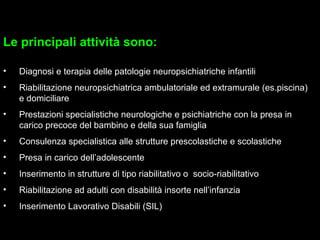 5
Le principali attività sono:
• Diagnosi e terapia delle patologie neuropsichiatriche infantili
• Riabilitazione neuropsichiatrica ambulatoriale ed extramurale (es.piscina)
e domiciliare
• Prestazioni specialistiche neurologiche e psichiatriche con la presa in
carico precoce del bambino e della sua famiglia
• Consulenza specialistica alle strutture prescolastiche e scolastiche
• Presa in carico dell’adolescente
• Inserimento in strutture di tipo riabilitativo o socio-riabilitativo
• Riabilitazione ad adulti con disabilità insorte nell’infanzia
• Inserimento Lavorativo Disabili (SIL)
 