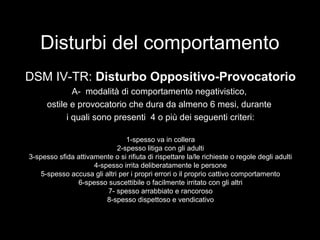 Disturbi del comportamento
DSM IV-TR: Disturbo Oppositivo-Provocatorio
A- modalità di comportamento negativistico,
ostile e provocatorio che dura da almeno 6 mesi, durante
i quali sono presenti 4 o più dei seguenti criteri:
1-spesso va in collera
2-spesso litiga con gli adulti
3-spesso sfida attivamente o si rifiuta di rispettare la/le richieste o regole degli adulti
4-spesso irrita deliberatamente le persone
5-spesso accusa gli altri per i propri errori o il proprio cattivo comportamento
6-spesso suscettibile o facilmente irritato con gli altri
7- spesso arrabbiato e rancoroso
8-spesso dispettoso e vendicativo
 