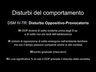 Disturbi del comportamento
DSM IV-TR: Disturbo Oppositivo-Provocatorio
Il DOP diviene di solito evidente prima degli 8 aa
e di solito non più tardi dell’adolescenza
I sintomi di opposizione di solito emergono nell’ambiente familiare
ma con il tempo possono comparire anche in altri contesti
Esordio graduale (mesi-anni)
In una significativa % di casi il DOP precede il disturbo della condotta
 