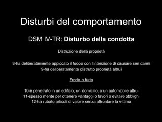 Disturbi del comportamento
DSM IV-TR: Disturbo della condotta
Distruzione della proprietà
8-ha deliberatamente appiccato il fuoco con l’intenzione di causare seri danni
9-ha deliberatamente distrutto proprietà altrui
Frode o furto
10-è penetrato in un edificio, un domicilio, o un automobile altrui
11-spesso mente per ottenere vantaggi o favori o evitare obblighi
12-ha rubato articoli di valore senza affrontare la vittima
 