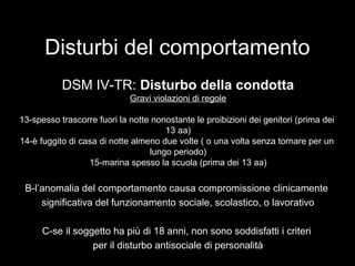 Disturbi del comportamento
DSM IV-TR: Disturbo della condotta
Gravi violazioni di regole
13-spesso trascorre fuori la notte nonostante le proibizioni dei genitori (prima dei
13 aa)
14-è fuggito di casa di notte almeno due volte ( o una volta senza tornare per un
lungo periodo)
15-marina spesso la scuola (prima dei 13 aa)
B-l’anomalia del comportamento causa compromissione clinicamente
significativa del funzionamento sociale, scolastico, o lavorativo
C-se il soggetto ha più di 18 anni, non sono soddisfatti i criteri
per il disturbo antisociale di personalità
 