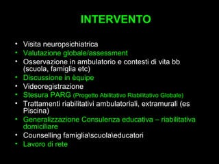 6
INTERVENTOINTERVENTO
• Visita neuropsichiatrica
• Valutazione globale/assessment
• Osservazione in ambulatorio e contesti di vita bb
(scuola, famiglia etc)
• Discussione in èquipe
• Videoregistrazione
• Stesura PARG (Progetto Abilitativo Riabilitativo Globale)
• Trattamenti riabilitativi ambulatoriali, extramurali (es
Piscina)
• Generalizzazione Consulenza educativa – riabilitativa
domiciliare
• Counselling famigliascuolaeducatori
• Lavoro di rete
 