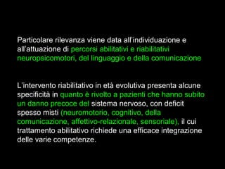 7
Particolare rilevanza viene data all’individuazione e
all’attuazione di percorsi abilitativi e riabilitativi
neuropsicomotori, del linguaggio e della comunicazione
L’intervento riabilitativo in età evolutiva presenta alcune
specificità in quanto è rivolto a pazienti che hanno subito
un danno precoce del sistema nervoso, con deficit
spesso misti (neuromotorio, cognitivo, della
comunicazione, affettivo-relazionale, sensoriale), il cui
trattamento abilitativo richiede una efficace integrazione
delle varie competenze.
 