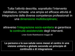 8
Tutta l’attività descritta, soprattutto l’intervento
riabilitativo, richiede una ampia ed efficace attività di
integrazione delle diverse competenze professionali in
una dimensione multidisciplinare;
attraverso l’integrazione socio-sanitaria si garantisce
la continuità assistenziale degli interventi.
Linee Guida Riabilitazione maggio 99
La persona e la sua salute sono messi al centro in una
visione unitaria e globale secondo un principio di
continuità e di integrazione
 