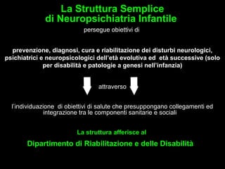 9
La Struttura Semplice
di Neuropsichiatria Infantile
persegue obiettivi di
prevenzione, diagnosi, cura e riabilitazione dei disturbi neurologici,
psichiatrici e neuropsicologici dell’età evolutiva ed età successive (solo
per disabilità e patologie a genesi nell’infanzia)
attraverso
l’individuazione di obiettivi di salute che presuppongano collegamenti ed
integrazione tra le componenti sanitarie e sociali
La struttura afferisce al
Dipartimento di Riabilitazione e delle Disabilità
 