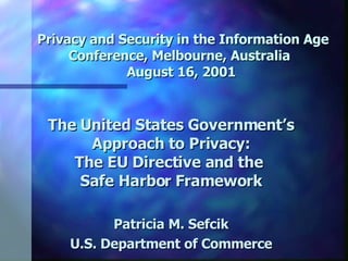   Privacy and Security in the Information Age Conference, Melbourne, Australia  August 16, 2001 The United States Government’s Approach to Privacy: The EU Directive and the  Safe Harbor Framework Patricia M. Sefcik U.S. Department of Commerce 
