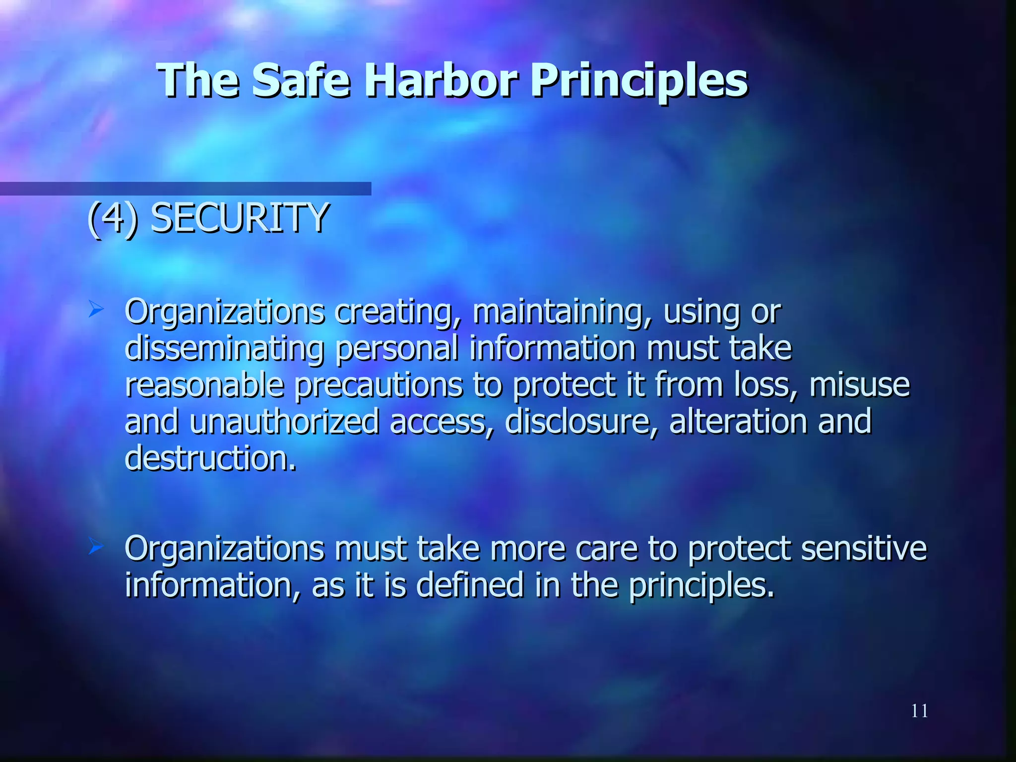 The Safe Harbor Principles   (4) SECURITY Organizations creating, maintaining, using or disseminating personal information must take reasonable precautions to protect it from loss, misuse and unauthorized access, disclosure, alteration and destruction. Organizations must take more care to protect sensitive information, as it is defined in the principles. 