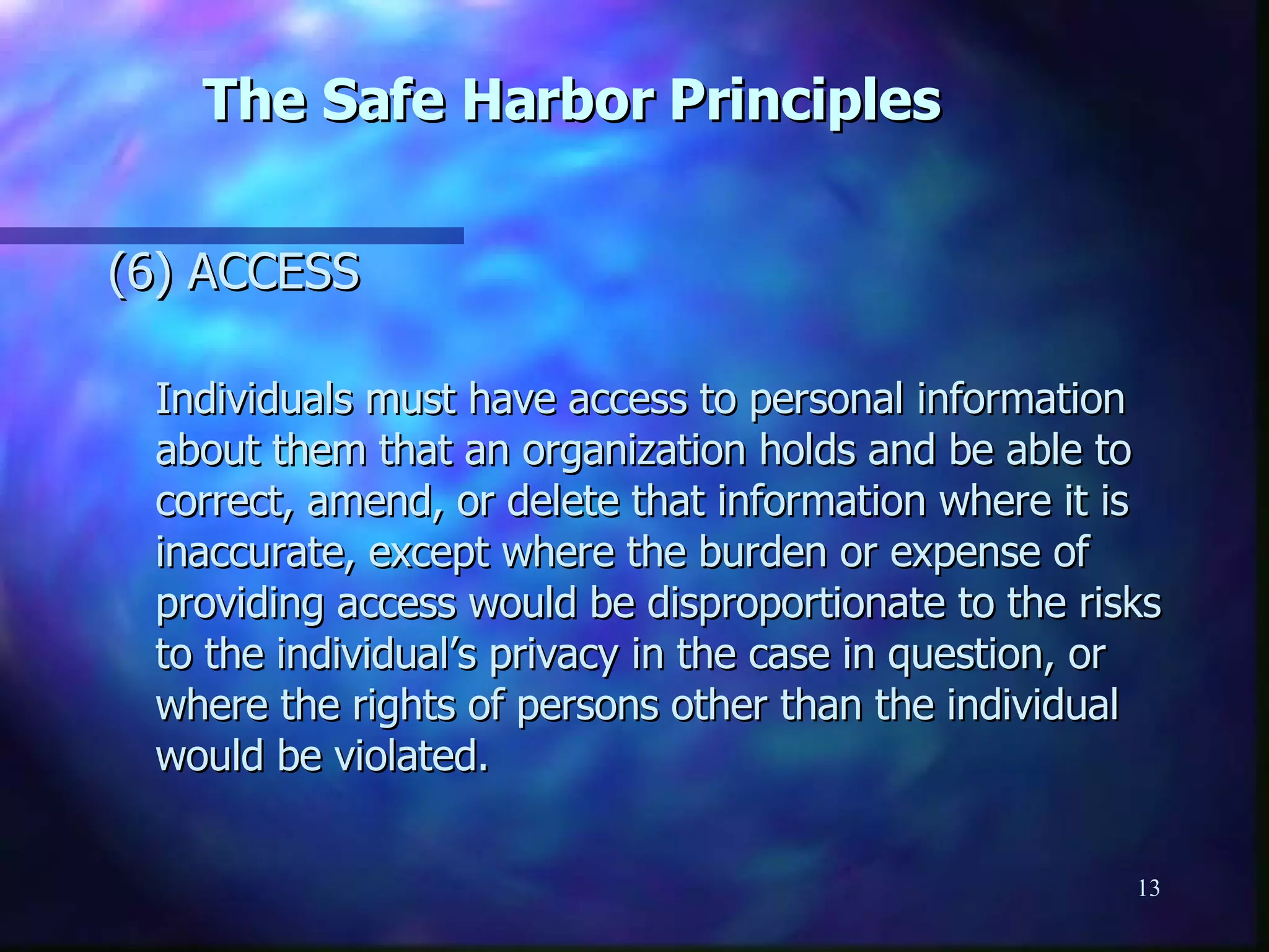 The Safe Harbor Principles (6) ACCESS  Individuals must have access to personal information about them that an organization holds and be able to correct, amend, or delete that information where it is inaccurate, except where the burden or expense of providing access would be disproportionate to the risks to the individual’s privacy in the case in question, or where the rights of persons other than the individual would be violated. 