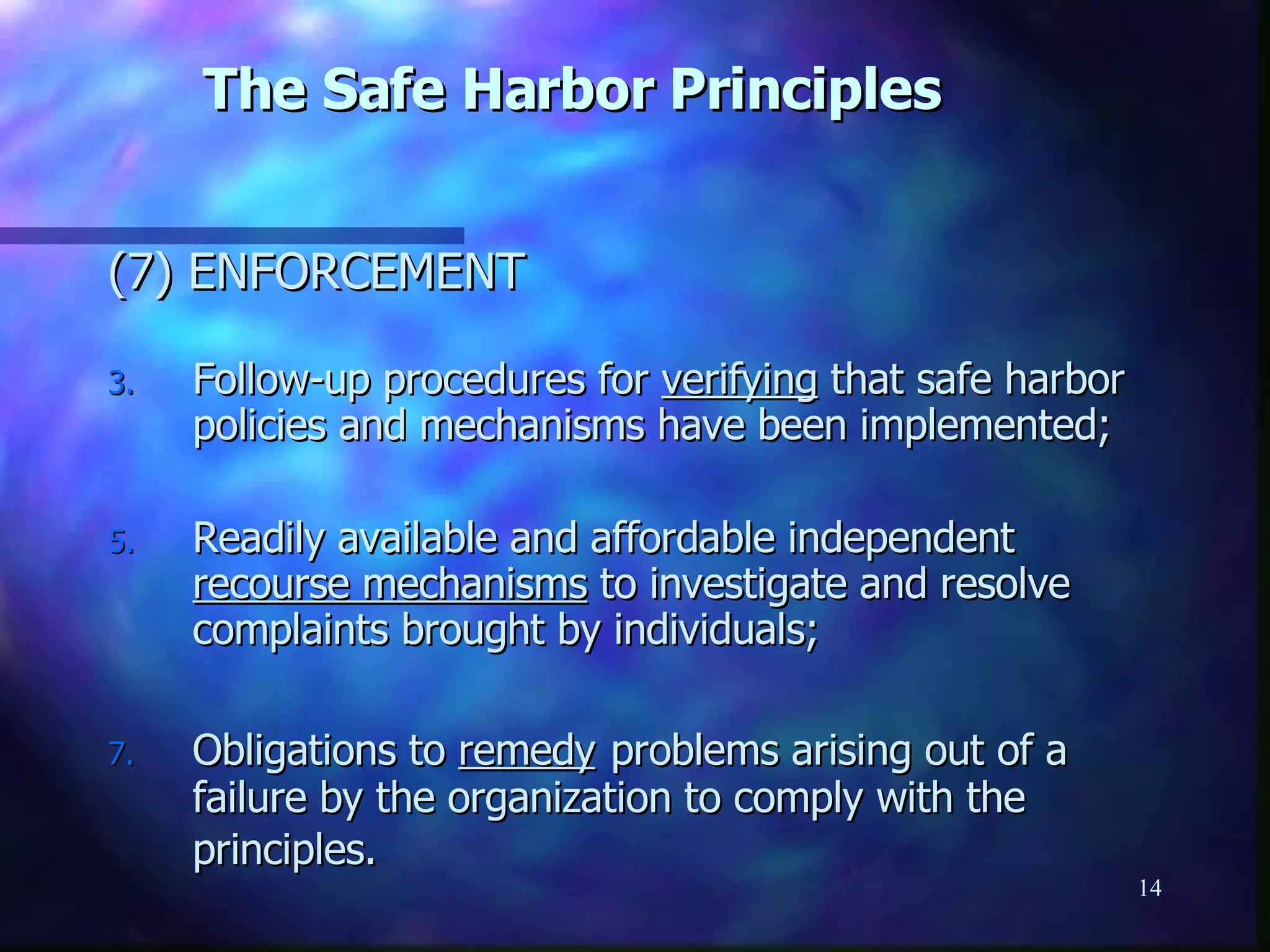 The Safe Harbor Principles (7) ENFORCEMENT Follow-up procedures for  verifying  that safe harbor policies and mechanisms have been implemented; Readily available and affordable independent  recourse mechanisms  to investigate and resolve complaints brought by individuals; Obligations to  remedy   problems arising out of a failure by the organization to comply with the principles.   