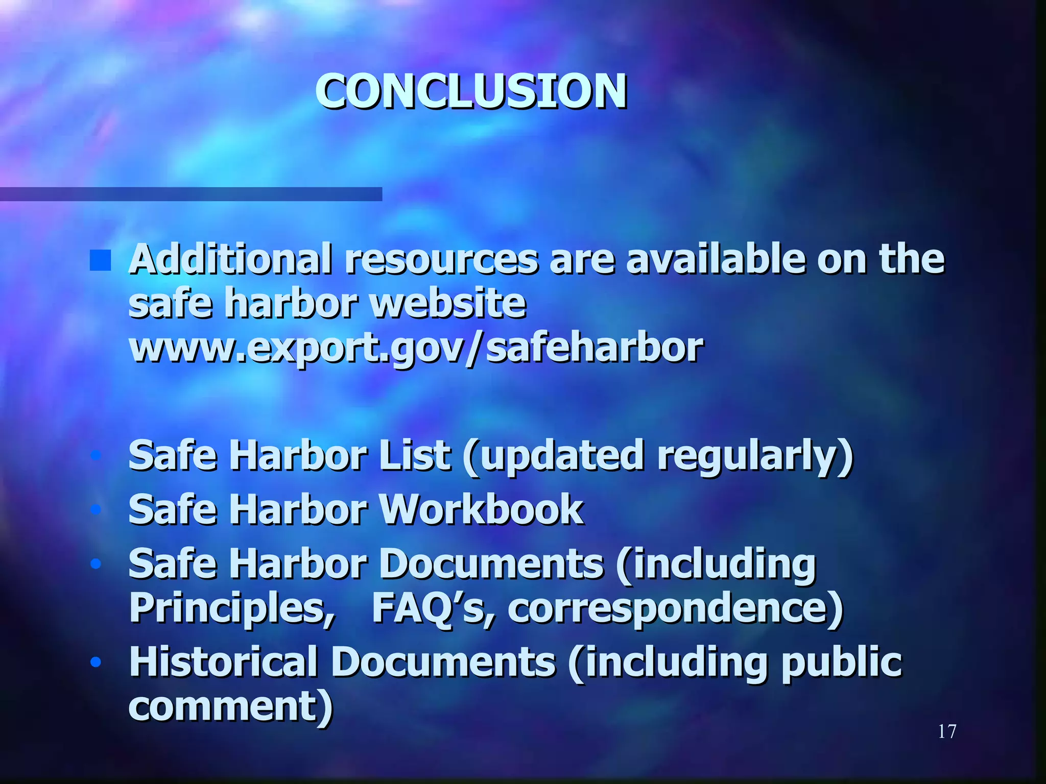 CONCLUSION Additional resources are available on the safe harbor website www.export.gov/safeharbor Safe Harbor List (updated regularly) Safe Harbor Workbook Safe Harbor Documents (including Principles,  FAQ’s, correspondence) Historical Documents (including public comment)  