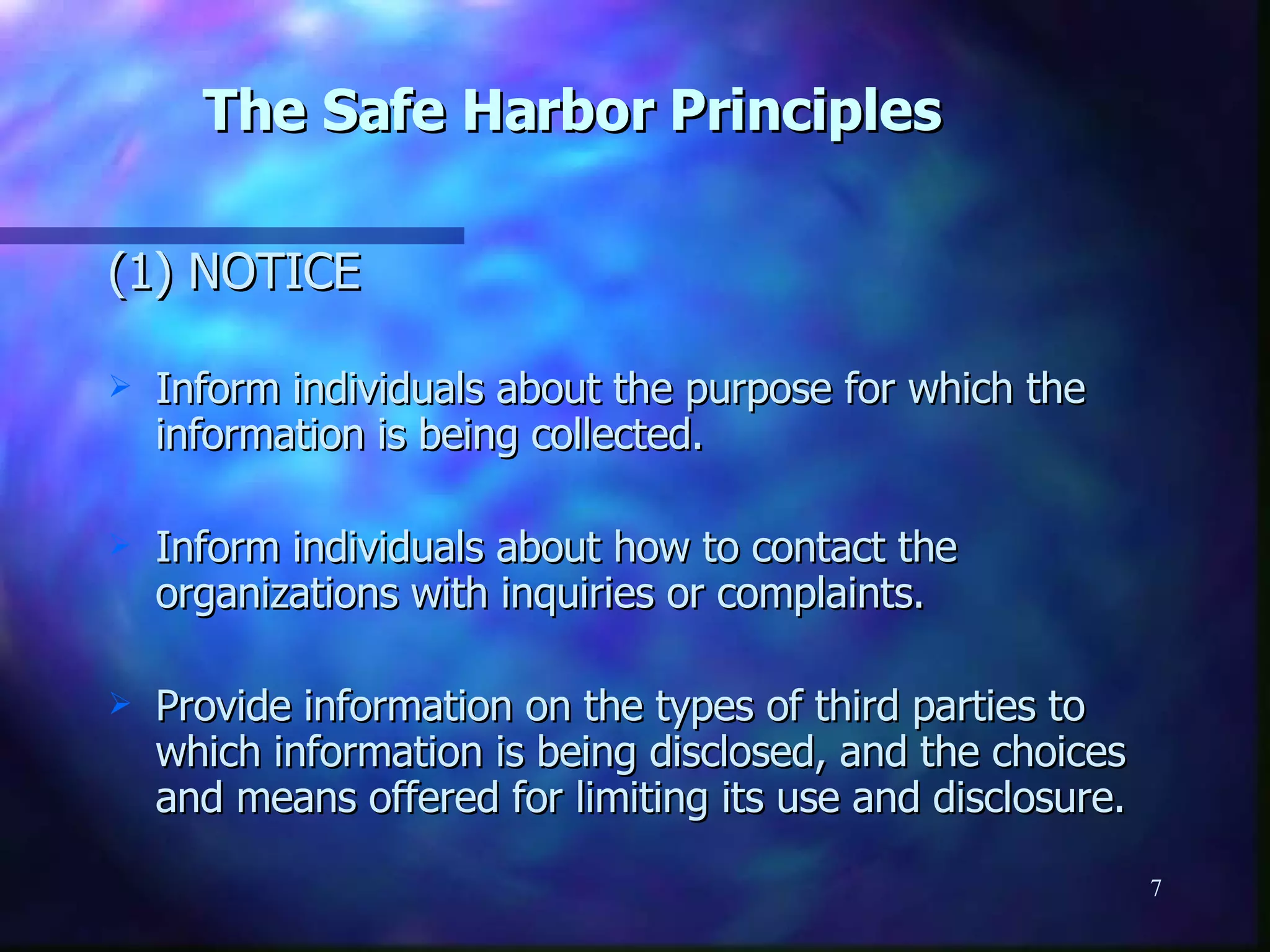 The Safe Harbor Principles (1) NOTICE Inform individuals about the purpose for which the information is being collected. Inform individuals about how to contact the organizations with inquiries or complaints. Provide information on the types of third parties to which information is being disclosed, and the choices and means offered for limiting its use and disclosure. 