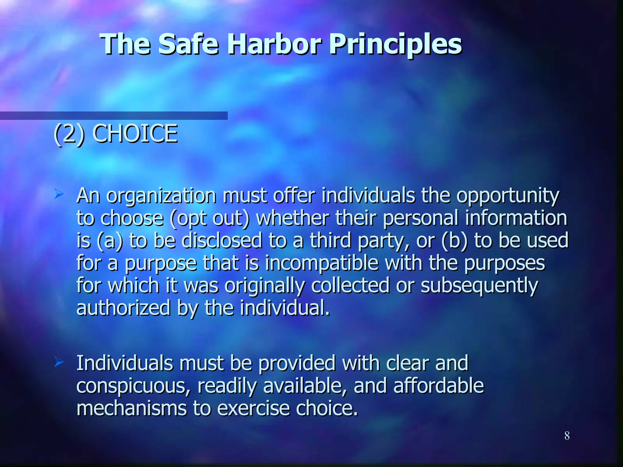 The Safe Harbor Principles (2) CHOICE  An organization must offer individuals the opportunity to choose (opt out) whether their personal information is (a) to be disclosed to a third party, or (b) to be used for a purpose that is incompatible with the purposes for which it was originally collected or subsequently authorized by the individual.  Individuals must be provided with clear and conspicuous, readily available, and affordable mechanisms to exercise choice. 