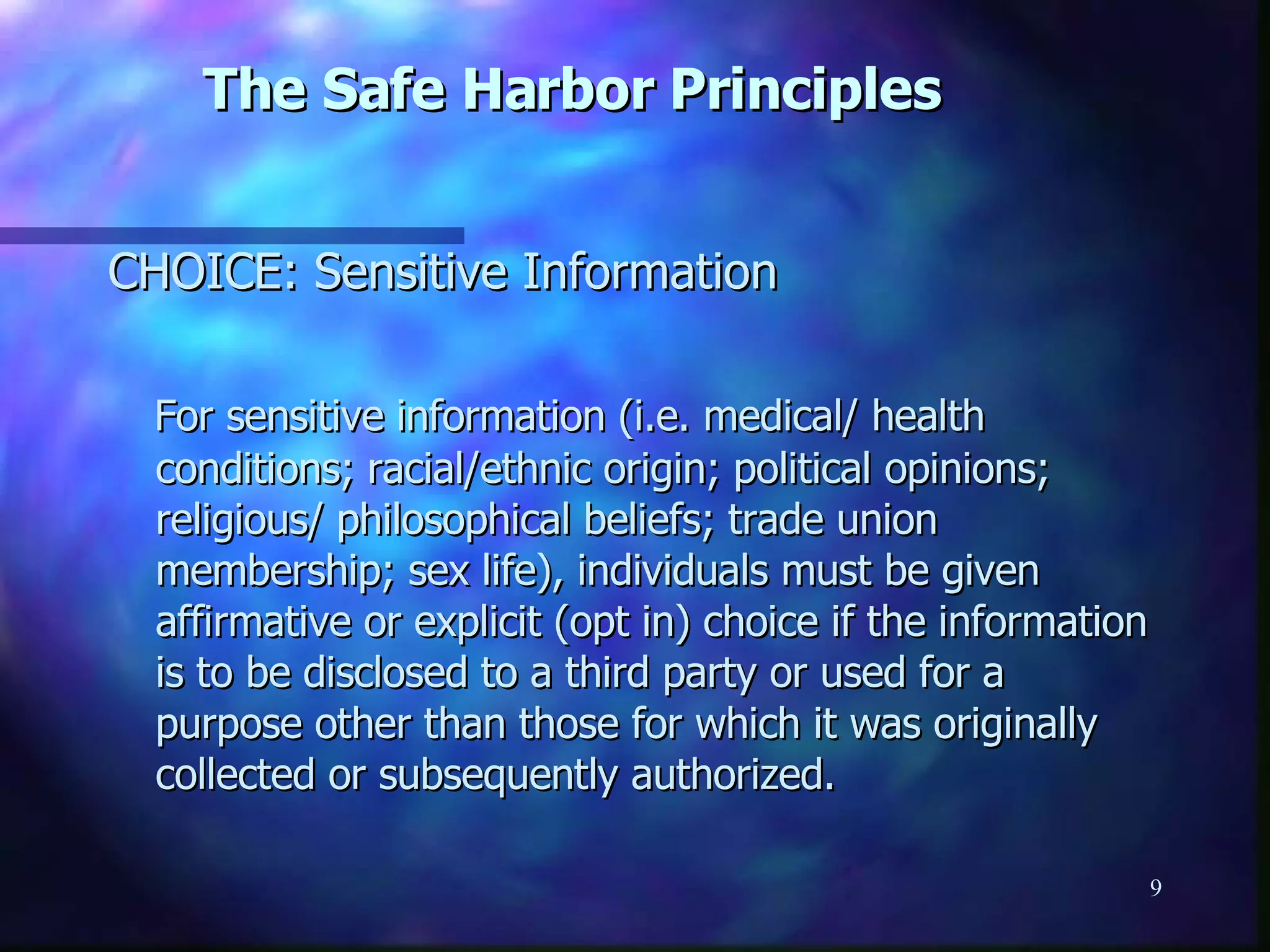 The Safe Harbor Principles CHOICE: Sensitive Information For sensitive information (i.e. medical/ health conditions; racial/ethnic origin; political opinions; religious/ philosophical beliefs; trade union membership; sex life), individuals must be given affirmative or explicit (opt in) choice if the information is to be disclosed to a third party or used for a purpose other than those for which it was originally collected or subsequently authorized. 