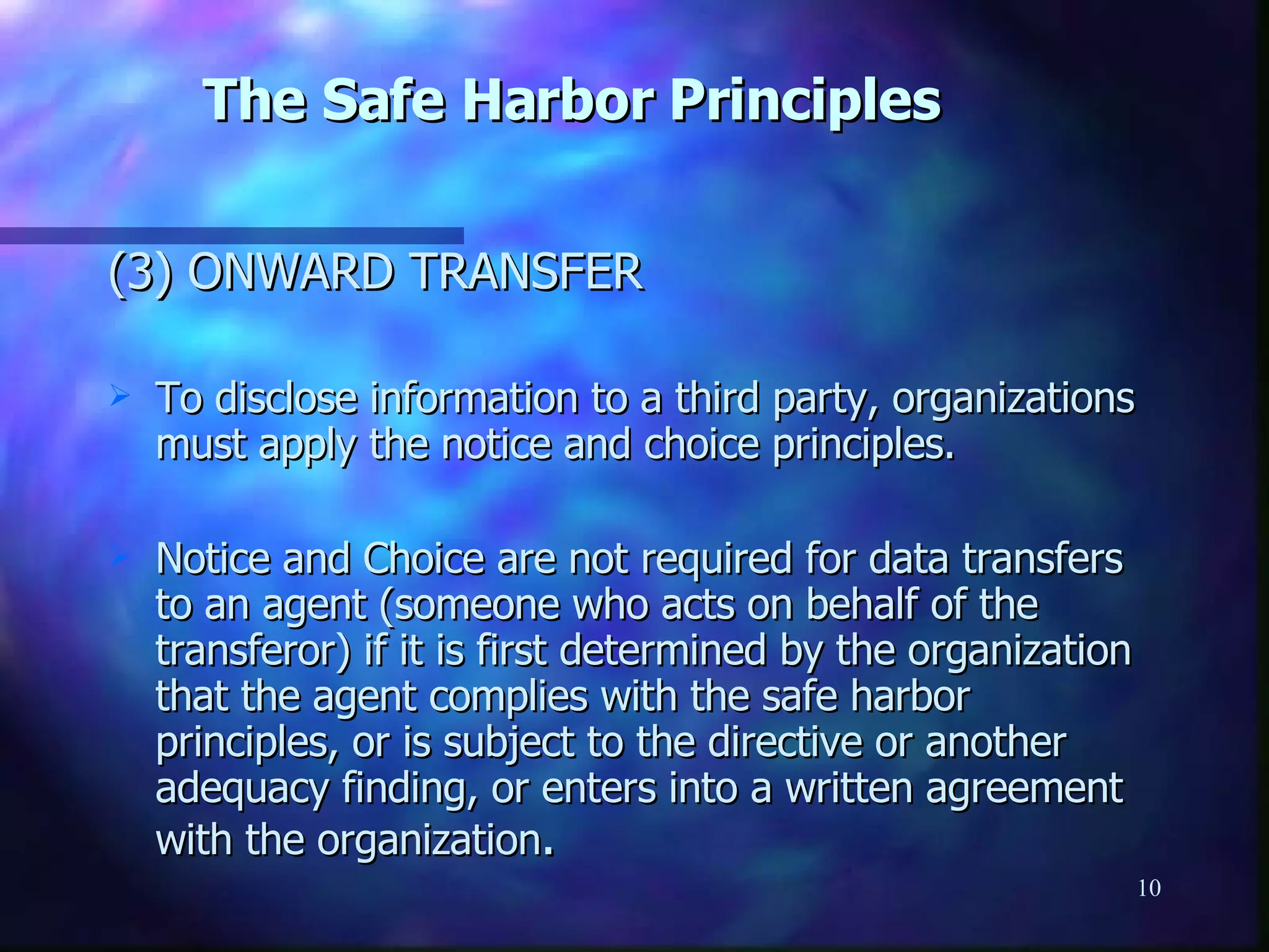 The Safe Harbor Principles (3) ONWARD TRANSFER To disclose information to a third party, organizations must apply the notice and choice principles. Notice and Choice are not required for data transfers to an agent (someone who acts on behalf of the transferor) if it is first determined by the organization that the agent complies with the safe harbor principles, or is subject to the directive or another adequacy finding, or enters into a written agreement with the organization . 