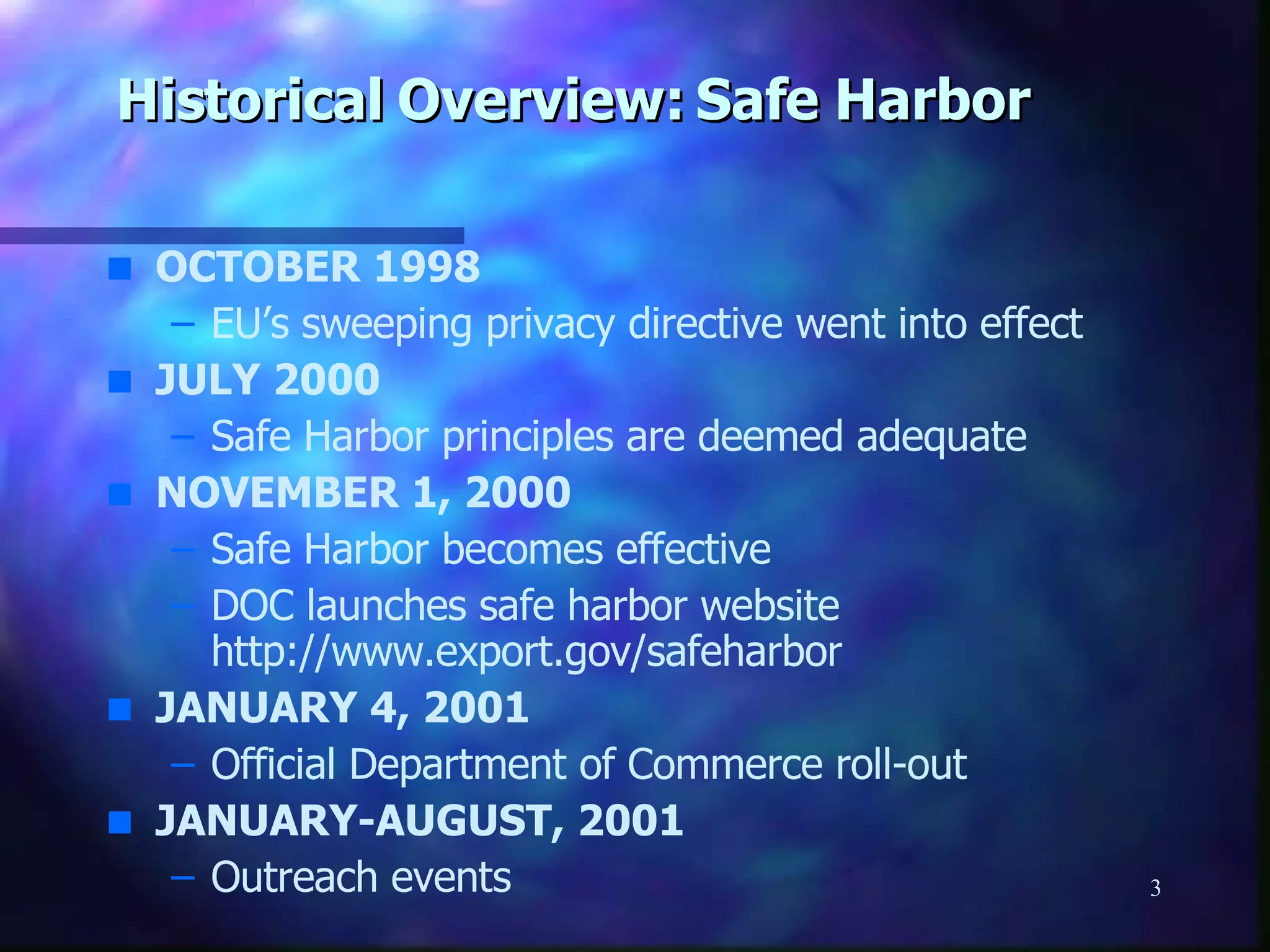 Historical Overview: Safe Harbor OCTOBER 1998 EU’s sweeping privacy directive went into effect JULY 2000 Safe Harbor principles are deemed adequate  NOVEMBER 1, 2000 Safe Harbor becomes effective DOC launches safe harbor website   http://www.export.gov/safeharbor JANUARY 4, 2001 Official Department of Commerce roll-out JANUARY-AUGUST, 2001 Outreach events 