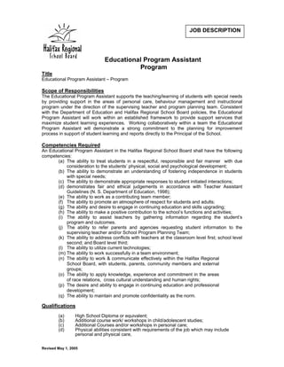 JOB DESCRIPTION




                               Educational Program Assistant
                                         Program
Title
Educational Program Assistant – Program

Scope of Responsibilities
The Educational Program Assistant supports the teaching/learning of students with special needs
by providing support in the areas of personal care, behaviour management and instructional
program under the direction of the supervising teacher and program planning team. Consistent
with the Department of Education and Halifax Regional School Board policies, the Educational
Program Assistant will work within an established framework to provide support services that
maximize student learning experiences. Working collaboratively within a team the Educational
Program Assistant will demonstrate a strong commitment to the planning for improvement
process in support of student learning and reports directly to the Pri