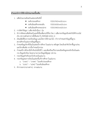 2


คาแนะนาการใช้งานโปรแกรมเบื้องต้น
   1. แฟ้มโปรแกรมต้นฉบับแต่ละระดับดังนี้
                     ระดับประถมศึกษา                    P2551P6Onet20.xlsm
                     ระดับมัธยมศึกษาตอนต้น              P2551M3Onet20.xlsm
                     ระดับมัธยมศึกษาตอนปลาย             P2551M6Onet20.xlsm
   2. การจัดทาข้อมูล 1 แฟ้ม ต่อนักเรียน 1 รุ่น
   3. ทาการคัดลอกแฟ้มต้นฉบับและตั้งชื่อแฟ้มตามปีที่จบ โดย 1 แฟ้มกรอกข้อมูลเรียงต่อกันได้จานวนไม่
      เกิน 120 คนตัวอย่างการตั้งชื่อเช่น ปี_ลาดับไฟล์ (2554_1)
   4. เปิดแฟ้มที่ต้องการจะป้อนข้อมูล และเปิดการใช้งานมาโคร ทาการกาหนดค่าข้อมูลพื้นฐาน
      สถานศึกษาในแผ่นงานข้อมูลพื้นฐาน
   5. กาหนดข้อมูลวิชาที่เรียนในแต่ละปีการศึกษา ในแผ่นงาน หลักสูตร โดยเรียงลาดับวิชาพื้นฐานก่อน
      และวิชาเพิ่มเติม จากนั้นกาหนดกิจกรรม
   6. กาหนดปีการศึกษาที่เข้าเรียนในชั้นปีที่ 1 และเพิ่มหรือแก้ไขรายละเอียดข้อมูลของนักเรียนในแผ่น
      งาน ข้อมูลนักเรียน โดยสามารถกรอกข้อมูลได้สูงสุด 120 คน
   7. กรอกข้อมูลสาหรับออกใบรับรองในแผ่นงาน
   8. กรอกข้อมูลผลการเรียนในแต่ละชั้น/ปีการศึกษา ในแผ่นงาน
           a. “เกรด1” – “เกรด6” ในระดับประถมศึกษา
           b. “ม1ท1” – “ม3ท2” ในระดับมัธยมศึกษา
   9. ทาการออกรายงานต่างๆ จากแผ่นงาน
 