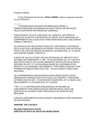 Prezado Cidadão,
A Sua Solicitação de Número: 2014.4.108020, obteve a seguinte resposta
no dia 25/02/2014:
-----------
O INTERESSADO REQUER INFORMACOES SOBRE A
OBRIGATORIEDADE DA EMISSAO DA NOTA FISCAL DE SERVICOS
PELOS CARTORIOS NOTARIAIS DE CAMPINAS.
TODA PESSOA, SEJA ELA NATURAL OU JURIDICA, QUE PRESTA
SERVICOS SUJEITOS A INCIDENCIA DO ISSQN, ESTA OBRIGADA AO
CUMPRIMENTO DA LEGISLACAO TRIBUTARIA MUNICIPAL QUE DISPOE
SOBRE O IMPOSTO.
OS SERVICOS DE REGISTROS PUBLICOS, CARTORIOS E NOTARIAIS
ESTA SUJEITOS A INCIDENCIA DO ISSQN, POIS ESTAO PREVISTOS NO
ITEM 21 DA LISTA DE SERVICOS ANEXA A LEI MUNICIPAL Nº 12.392/05,
QUE DISPOE SOBRE O IMPOSTO.
A BASE DE CALCULO PARA FINS DE APURACAO DO IMPOSTO ESTA
DEFINIDA NO PARAGRAFO 7º ART. 22 DA REFERIDA LEI, E O VALOR A
SER RECOLHIDO É CALCULADO MEDIANTE APLICACAO DA ALIQUITA
DEFINIDA NO ART 27. A ESSA MODALIDADE DE LANCAMENTO DO
IMPOSTO A LEI DENOMIA LANCAMENTO " POR HOMOLOGACAO", NOS
TERMOS ESTABELECIDOS PELO ART. 150 DO CODIGO TRIBUTARIO
NACIONAL.
OS CONTRIBUINTES ENQUADRADOS NESA MODALIDADE ESTAO
OBRIGADOS A EMISSAO DA NOTA FISCAL DE SERVICO, CONFORME
ESTABELCIDO NO ART. 73 DO DECRETO MUNICIPAL Nº 15.356/05, QUE
REGULAMENTA A LEI MUNICIPAL Nº 12.392/05:
" ART. 73. O CONTRIBUINTE ENQUADRADO NO REGIME DE
LANCAMENTO POR HOMOLOGACAO EMITIRA NOTA FISCAL DE
SERVICOS DE ACORDO COM A PRESTACAO DE SERVICO QUE
REALIZAR".
COM ESCLARECIMENTOS SOLICITADOS, ENCAMINHO PARA RESPOSTA
AO SOLICITANTE.
DRM/SMF, EM 21/02/2014
WILSON FRANCISCO FILIPPI
DIRETOR DO DPTO DE RECEITAS MOBILIARIAS
 