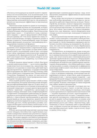 23№11 • ноябрь 2009
НЕФТЕГАЗОВЫЕ
Т Е Х Н О Л О Г И И
World Oil: ОБЗОР
объемов углеводородов на нашей планете ограни-
чены и по геологическим, и по политическим, и по
финансовым, и по климатическим причинам, однако
до тех пор, пока углеводороды необходимы нам для
продолжения экономического роста, мы должны из-
влекать их максимально эффективно и максимально
бережливо.
Нанотехнологии являются одним из потенциаль-
ных направлений научных исследований, которое
может предложить отрасли новые методы поиска и
добычи больших объемов нефти. Нанотехнологии
(приставка «нано» – от греческого слова, означаю-
щего «карлик» – просто представляет собой метри-
ческую единицу 10–9 м) могут принести в нашу от-
расль и катализаторы, которые и хранятся дольше и
проще создаются, и наномембраны, через которые
можно фильтровать молекулы с мельчайшими несо-
впадениями в химической формуле.
Shell придерживается трехуровневого подхода к
развитию этого направления в современной науке.
На первом уровне «мы следим за отраслями и наби-
раемся опыта, полученными теми из них, в которых
в уже сейчас применяют нанотехнологии, например,
в медицинской и фармацевтической. В данный мо-
мент некоторые способы доставки лекарств могли
бы найти применение, например, в условиях кол-
лектора.
Второй уровень представляет собой «быструю
покупку нанотехнологии» – часто путем приобре-
тения известного всем новшества, заключение пар-
тнерского соглашения и совместных действий через
ряд инструментов, например, создание компаний
при посредничестве Shell Tecnology Ventures либо
путем совместного сотрудничества с Advanced Energy
Consortium. Например, мы знаем, что нам могут по-
надобиться ассортимент сконструированных нано-
методами стальных проволок.
И последний уровень представляет собой усовер-
шенствованные методами нанотехнологий материа-
лы для нефтедобывающей отрасли. И здесь могут су-
ществовать возможности поэтапных изменений для
компаний-операторов с полным циклом производства
(добыча–транспорт–переработка–реализация, и в
первую очередь имеющих опыт в нефтепереработке
и маркетинге и непрерывно работающих на средне-
срочную и долгосрочную перспективу. Совместная
работа с отраслевыми организациями и другими
ведомствами до сих пор, вероятно, является частью
формулы изучения вариантов на долгосрочную пер-
спективу для того, чтобы прояснить условия, в ко-
торых необходимо использовать технологии и спо-
собствовать заблаговременному предварительному
отбору идей.
В более долгосрочной перспективе наночастицы
смогут обладать способностью содействовать в до-
ставке конкретных химических реагентов в опреде-
ленное место пласта-коллектора и регулировать их
утечку. Им можно придать способность реагировать
на нефть или воду и использовать в качестве недоро-
гих механизмов регулирования, например, для пере-
крытия водоносных зон на контакте. Наночастицы,
прилипающие к границе раздела порода–вода, могут
обеспечить повышение эффективности вытеснения
нефти из пласта.
Коль скоро мы получили из скважины считан-
ные кубометры продукции, то, как отрасль, мы по-
прежнему работаем практически вслепую. Наноу-
стройства, возможно, помогут определить основные
характеристики в самой скважине либо, в более
долгосрочной перспективе, на значительно боль-
шем, чем сейчас, расстоянии от ствола скважины.
Кроме того, они, вероятно, смогут обнаружить свои
«следы» во всем коллекторе, показывая оставшуюся
там нефть.
В долгосрочной перспективе наноустройства, воз-
можно, смогут находить и заполнять собой местопо-
ложение границы раздела нефть–вода на большом
расстоянии от ствола скважины и передавать акусти-
ческим способом сигналы на поверхность. Не исклю-
чено, что они смогут также не только обрабатывать
сигналы в стволе скважины, но и передавать их на
поверхность.
Тем временем, на поверхности, новые композит-
ные материалы, многие из которых были разработа-
ны в авиапромышленности и доработаны наномето-
дами, уже могут помочь нам с имеющей актуальное
значение проблемой веса морского оборудования.
На морских буровых установках, как можно более
оснащенных на морском дне доработанным наноме-
тодами оборудованием, способным работать в таких
экстремальных условиях, повышение коэффициента
извлечения нефти может стать более экономически
целесообразным.
Нанотехнологии могут помочь нам с покрытиями
– будь то активные покрытия, помогающие нам об-
наруживать утечки и, может быть, даже исправлять
небольшие из них – или пассивные покрытия – для
придания большей твердости буровым долотам или
большей коррозионностойкости клапанам, задвиж-
кам и трубам. Конечно, некоторые из таких покрытий
уже сейчас является реальностью.
Хотя некоторые из изделий, о которых мы слы-
шим, относятся к классу «нано», и они еще очень да-
леки от того, чтобы оправдать надежды, некоторые
случаи практического применения нанотехнологий
– подобно буровым долотам с нанопокрытием –
являются реальностью сегодня. Совершенствова-
ние других материалов, сопротивляющихся кор-
розии в крайне неблагоприятных условиях или
облегчающих их вес, является экономически эф-
фективным делом уже сейчас. Наночастицы, при-
меняемые в стволе скважины либо в призабойной
зоне, особенно в качестве датчиков и измеритель-
ных преобразователей, также, судя по всему, будут
созданы очень скоро.
Перевел С. Сорокин
Copyright ОАО «ЦКБ «БИБКОМ» & ООО «Aгентство Kнига-Cервис»
 