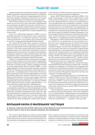 22
НЕФТЕГАЗОВЫЕ
Т Е Х Н О Л О Г И И№11 • ноябрь 2009
World Oil: ОБЗОР
Технический персонал Shell насчитывает примерно
30 000 сотрудников, включая работающих по контракту;
около 10 % из них, работая в международной сети тех-
нических центров, напрямую вовлечены в исследова-
ния и разработки или экспериментальные проекты.
Shell Global Solutions все чаще стала обращать вни-
мание на систему мер в трех ключевых направлениях
исследований и разработок: реальное техническое со-
стояние оборудования, привлечение заемных средств
сторонних организаций при разработке и примене-
нии технологий, разработка и защита фирменных
технологий.
Более того, Shell инвестировала в 2008 г. в иссле-
дования и разработки средства на сумму, превышаю-
щую 2,8 млрд долл., что является одним из самых вы-
соких показателей за последние годы среди какой бы
то ни было международной нефтяной компании.
По словам Ян ван дер Эйка, главного технолога
Shell, большой упор на исследования и разработки
основан на развитии технологии первыми во многих
областях. «Мы очень упорно работаем в таких важных
направлениях, как технология сжижения газа и рас-
ширение рамок возможного в экстремальных районах,
например, в Арктике и сверхглубоких водах. Мы также
продвигаем такие направления, как разработка очень
тяжелых нефтей и различные виды биотоплива».
Одним из направлений исследований и разрабо-
ток, в котором ведутся многочисленные виды работ,
является производственная деятельность Shell Global
Solutions в глубоких водах. Группа специалистов Shell
по этому направлению была отмечена в 2008 г. за свои
эффективные усилия ежегодной наградой журнала
World Oil «Награда инновационно мыслящим иссле-
дователям» за оригинальные технологии в области до-
бычи и разведки. Shell получила признание за свои эф-
фективные действия в проекте Mars Recovery, самым
уникальным работам по восстановлению морского
трубопровода в водах глубиной более 800 м после его
повреждения ураганом Катрина, и в проекте Perdido
в Мексиканском заливе в водах глубиной 2934 м – са-
мом глубоким в мире объектом нефтедобычи.
По словам Роберта Паттерсона, руководителя ис-
следований и разработок в области разведки и добы-
чи в глубоких водах, Shell International Exploration and
Production, компания непрерывно учится, при этом зна-
ния применяются в каждом успешном проекте. «На-
пример, мы набираемся опыта, исходя из принципа
«проектируем одно, создаем многое», в результате чего
строительство одной платформы с избыточной плавуче-
стью обходится на 60 % дешевле, нежели построенные
десять лет назад аналогичные платформы».
Далее, Shell Global Solutions завоевала в 2008 г. «На-
граду за инновации» от Института энергетики за свою
технологию разбухаемых эластомеров. Данная тех-
нология, применяемая в колоннах, установленных в
эксплуатационной части нефтяных скважин, служит
инновационным ответом на проблему утилизации
промысловых вод на нефтяных месторождениях. К
ее преимущества относятся снижение обводненности
скважин без уменьшения добычи нефти и обеспече-
ние менее дорогостоящей изоляции интервалов, чем
их изоляция механическими уплотнениями или цемен-
тами. Технология проста и несложна в применении в
скважинах со сложными схемами заканчивании.
Входящее в Shell Global Solutions Консалтинго-
вое агентство по проблемам использования угле-
кислого газа и энергоресуросов (carbon and energy
management – CEM) снискало признание за свои на-
чинания в сфере экологически безвредной энергети-
ки, к которым относятся исследование и применение
апробированных в промышленных масштабах новых
технологий, направленных на сокращение рабочих
выбросов и продвижение еще более безвредной энер-
гетики. Чтобы способствовать сокращению площа-
ди собственных пятен выбросов СО2
, в работе групп
специалистов объединяются технические решения и
накопленный опыт всех подразделений Shell.
Метод удаления серы из биогаза, совместно разра-
ботанный Shell Global Solutions и Paques BV, завоевал
награду Селлафилда за техническое совершенство
от Института инженеров-химиков (IChemE). В пред-
ложенном техническом решении в одной технологи-
ческой установке объединены процессы очистки газа
с процессом извлечения серы.
Технология Shell Global Solutions, получившая на-
звание OMEGA (only MEG advantage), то есть при-
менение с выгодой для себя исключительно моноэти-
ленгликоль (MEG), также получила награду IChemE.
В этой инновационной комплексной технологии, ко-
торая стала крупным событием в мировой индустрии
получения этиленгликоля, кроме MEG используется
также катализатор.
«Очень приятно получить такой уровень признания
за наши различные программы, и мы очень гордимся
тем, что наши группы, занимающиеся исследованиями
и разработками, могут гарантировать удовлетворение
спроса на энергоносители, уменьшая при этом эколо-
гическое воздействие», – говорит г-н ван дер Эйк.
По словам Серхио Капуста, главного ученого Shell
по материалам, Shell Global Solutions International BV,
новые технологии помогут нам достичь больших объ-
емов добычи углеводородов при наступлении пика до-
БОЛЬШАЯ НАУКА О МАЛЕНЬКИХ ЧАСТИЦАХ
S. Kapusta, главный ученый Shell, объясняет каким образом нанотехнологии могут помочь получить
больше нефти и газа из уже разрабатываемых месторождений.
бычи, сдвинуть сроки наступления этого пика на годы
или десятилетия вперед и замедлить темп снижения
добычи, который начнется позже. Рамки потенци-
альных возможностей для добычи значительных
Copyright ОАО «ЦКБ «БИБКОМ» & ООО «Aгентство Kнига-Cервис»
 