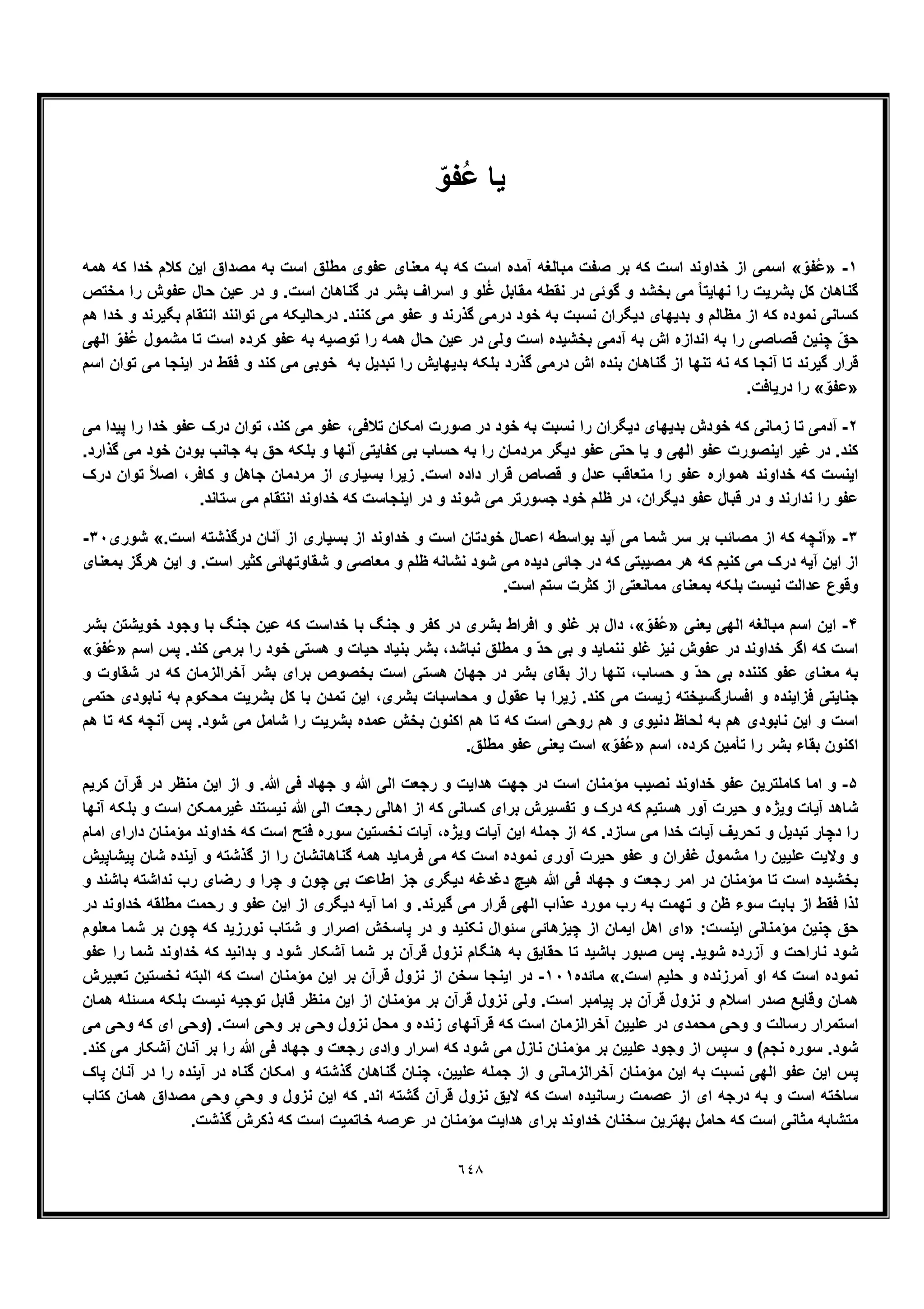 ٦٤٨
‫ﯾﺎ‬ّ‫ُﻔو‬‫ﻋ‬
١-»ّ‫ُﻔو‬‫ﻋ‬«‫ھﻣﮫ‬ ‫ﮐﮫ‬ ‫ﺧدا‬ ‫ﮐﻼم‬ ‫اﯾن‬ ‫ﻣﺻداق‬ ‫ﺑﮫ‬ ‫اﺳت‬ ‫ﻣطﻠﻖ‬ ‫ﻋﻔوی‬ ‫ﻣﻌﻧﺎی‬ ‫ﺑﮫ‬ ‫ﮐﮫ‬ ‫اﺳت‬ ‫آﻣده‬ ‫ﻣﺑﺎﻟﻐﮫ‬ ‫ﺻﻔت‬ ‫ﺑر‬ ‫ﮐﮫ‬ ‫اﺳت‬ ‫ﺧداوﻧد‬ ‫از‬ ‫اﺳﻣﯽ‬
‫در‬ ‫و‬ .‫اﺳت‬ ‫ﮔﻧﺎھﺎن‬ ‫در‬ ‫ﺑﺷر‬ ‫اﺳراف‬ ‫و‬ ‫ﻠو‬ُ‫ﻏ‬ ‫ﻣﻘﺎﺑل‬ ‫ﻧﻘطﮫ‬ ‫در‬ ‫ﮔوﺋﯽ‬ ‫و‬ ‫ﺑﺧﺷد‬ ‫ﻣﯽ‬ ً‫ﺎ‬‫ﻧﮭﺎﯾﺗ‬ ‫را‬ ‫ﺑﺷرﯾت‬ ‫ﮐل‬ ‫ﮔﻧﺎھﺎن‬‫ﻣﺧﺗص‬ ‫را‬ ‫ﻋﻔوش‬ ‫ﺣﺎل‬ ‫ﻋﯾن‬
‫ھم‬ ‫ﺧدا‬ ‫و‬ ‫ﺑﮕﯾرﻧد‬ ‫اﻧﺗﻘﺎم‬ ‫ﺗواﻧﻧد‬ ‫ﻣﯽ‬ ‫درﺣﺎﻟﯾﮑﮫ‬ .‫ﮐﻧﻧد‬ ‫ﻣﯽ‬ ‫ﻋﻔو‬ ‫و‬ ‫ﮔذرﻧد‬ ‫درﻣﯽ‬ ‫ﺧود‬ ‫ﺑﮫ‬ ‫ﻧﺳﺑت‬ ‫دﯾﮕران‬ ‫ﺑدﯾﮭﺎی‬ ‫و‬ ‫ﻣظﺎﻟم‬ ‫از‬ ‫ﮐﮫ‬ ‫ﻧﻣوده‬ ‫ﮐﺳﺎﻧﯽ‬
‫اﻟﮭﯽ‬ ّ‫ُﻔو‬‫ﻋ‬ ‫ﻣﺷﻣول‬ ‫ﺗﺎ‬ ‫اﺳت‬ ‫ﮐرده‬ ‫ﻋﻔو‬ ‫ﺑﮫ‬ ‫ﺗوﺻﯾﮫ‬ ‫را‬ ‫ھﻣﮫ‬ ‫ﺣﺎل‬ ‫ﻋﯾن‬ ‫در‬ ‫وﻟﯽ‬ ‫اﺳت‬ ‫ﺑﺧﺷﯾده‬ ‫آدﻣﯽ‬ ‫ﺑﮫ‬ ‫اش‬ ‫اﻧدازه‬ ‫ﺑﮫ‬ ‫را‬ ‫ﻗﺻﺎﺻﯽ‬ ‫ﭼﻧﯾن‬ ّ‫ﺣﻖ‬
‫ﻗ‬‫اﺳم‬ ‫ﺗوان‬ ‫ﻣﯽ‬ ‫اﯾﻧﺟﺎ‬ ‫در‬ ‫ﻓﻘط‬ ‫و‬ ‫ﮐﻧد‬ ‫ﻣﯽ‬ ‫ﺧوﺑﯽ‬ ‫ﺑﮫ‬ ‫ﺗﺑدﯾل‬ ‫را‬ ‫ﺑدﯾﮭﺎﯾش‬ ‫ﺑﻠﮑﮫ‬ ‫ﮔذرد‬ ‫درﻣﯽ‬ ‫اش‬ ‫ﺑﻧده‬ ‫ﮔﻧﺎھﺎن‬ ‫از‬ ‫ﺗﻧﮭﺎ‬ ‫ﻧﮫ‬ ‫ﮐﮫ‬ ‫آﻧﺟﺎ‬ ‫ﺗﺎ‬ ‫ﮔﯾرﻧد‬ ‫رار‬
»ّ‫ﻋﻔو‬«.‫درﯾﺎﻓت‬ ‫را‬
٢-‫ﻣﯽ‬ ‫ﭘﯾدا‬ ‫را‬ ‫ﺧدا‬ ‫ﻋﻔو‬ ‫درک‬ ‫ﺗوان‬ ،‫ﮐﻧد‬ ‫ﻣﯽ‬ ‫ﻋﻔو‬ ،‫ﺗﻼﻓﯽ‬ ‫اﻣﮑﺎن‬ ‫ﺻورت‬ ‫در‬ ‫ﺧود‬ ‫ﺑﮫ‬ ‫ﻧﺳﺑت‬ ‫را‬ ‫دﯾﮕران‬ ‫ﺑدﯾﮭﺎی‬ ‫ﺧودش‬ ‫ﮐﮫ‬ ‫زﻣﺎﻧﯽ‬ ‫ﺗﺎ‬ ‫آدﻣﯽ‬
‫ﮐ‬.‫ﮔذارد‬ ‫ﻣﯽ‬ ‫ﺧود‬ ‫ﺑودن‬ ‫ﺟﺎﻧب‬ ‫ﺑﮫ‬ ‫ﺣﻖ‬ ‫ﺑﻠﮑﮫ‬ ‫و‬ ‫آﻧﮭﺎ‬ ‫ﮐﻔﺎﯾﺗﯽ‬ ‫ﺑﯽ‬ ‫ﺣﺳﺎب‬ ‫ﺑﮫ‬ ‫را‬ ‫ﻣردﻣﺎن‬ ‫دﯾﮕر‬ ‫ﻋﻔو‬ ‫ﺣﺗﯽ‬ ‫ﯾﺎ‬ ‫و‬ ‫اﻟﮭﯽ‬ ‫ﻋﻔو‬ ‫اﯾﻧﺻورت‬ ‫ﻏﯾر‬ ‫در‬ .‫ﻧد‬
‫درک‬ ‫ﺗوان‬ ً‫ﻼ‬‫اﺻ‬ ،‫ﮐﺎﻓر‬ ‫و‬ ‫ﺟﺎھل‬ ‫ﻣردﻣﺎن‬ ‫از‬ ‫ﺑﺳﯾﺎری‬ ‫زﯾرا‬ .‫اﺳت‬ ‫داده‬ ‫ﻗرار‬ ‫ﻗﺻﺎص‬ ‫و‬ ‫ﻋدل‬ ‫ﻣﺗﻌﺎﻗب‬ ‫را‬ ‫ﻋﻔو‬ ‫ھﻣواره‬ ‫ﺧداوﻧد‬ ‫ﮐﮫ‬ ‫اﯾﻧﺳت‬
‫ﻋﻔو‬ ‫ﻗﺑﺎل‬ ‫در‬ ‫و‬ ‫ﻧدارﻧد‬ ‫را‬ ‫ﻋﻔو‬.‫ﺳﺗﺎﻧد‬ ‫ﻣﯽ‬ ‫اﻧﺗﻘﺎم‬ ‫ﺧداوﻧد‬ ‫ﮐﮫ‬ ‫اﯾﻧﺟﺎﺳت‬ ‫در‬ ‫و‬ ‫ﺷوﻧد‬ ‫ﻣﯽ‬ ‫ﺟﺳورﺗر‬ ‫ﺧود‬ ‫ظﻠم‬ ‫در‬ ،‫دﯾﮕران‬
٣-».‫اﺳت‬ ‫درﮔذﺷﺗﮫ‬ ‫آﻧﺎن‬ ‫از‬ ‫ﺑﺳﯾﺎری‬ ‫از‬ ‫ﺧداوﻧد‬ ‫و‬ ‫اﺳت‬ ‫ﺧودﺗﺎن‬ ‫اﻋﻣﺎل‬ ‫ﺑواﺳطﮫ‬ ‫آﯾد‬ ‫ﻣﯽ‬ ‫ﺷﻣﺎ‬ ‫ﺳر‬ ‫ﺑر‬ ‫ﻣﺻﺎﺋب‬ ‫از‬ ‫ﮐﮫ‬ ‫آﻧﭼﮫ‬«‫ﺷوری‬٣٠-
‫و‬ ‫ظﻠم‬ ‫ﻧﺷﺎﻧﮫ‬ ‫ﺷود‬ ‫ﻣﯽ‬ ‫دﯾده‬ ‫ﺟﺎﺋﯽ‬ ‫در‬ ‫ﮐﮫ‬ ‫ﻣﺻﯾﺑﺗﯽ‬ ‫ھر‬ ‫ﮐﮫ‬ ‫ﮐﻧﯾم‬ ‫ﻣﯽ‬ ‫درک‬ ‫آﯾﮫ‬ ‫اﯾن‬ ‫از‬‫ﺑﻣﻌﻧﺎی‬ ‫ھرﮔز‬ ‫اﯾن‬ ‫و‬ .‫اﺳت‬ ‫ﮐﺛﯾر‬ ‫ﺷﻘﺎوﺗﮭﺎﺋﯽ‬ ‫و‬ ‫ﻣﻌﺎﺻﯽ‬
.‫اﺳت‬ ‫ﺳﺗم‬ ‫ﮐﺛرت‬ ‫از‬ ‫ﻣﻣﺎﻧﻌﺗﯽ‬ ‫ﺑﻣﻌﻧﺎی‬ ‫ﺑﻠﮑﮫ‬ ‫ﻧﯾﺳت‬ ‫ﻋداﻟت‬ ‫وﻗوع‬
۴-‫ﯾﻌﻧﯽ‬ ‫اﻟﮭﯽ‬ ‫ﻣﺑﺎﻟﻐﮫ‬ ‫اﺳم‬ ‫اﯾن‬»ّ‫ُﻔو‬‫ﻋ‬«‫ﺑﺷر‬ ‫ﺧوﯾﺷﺗن‬ ‫وﺟود‬ ‫ﺑﺎ‬ ‫ﺟﻧﮓ‬ ‫ﻋﯾن‬ ‫ﮐﮫ‬ ‫ﺧداﺳت‬ ‫ﺑﺎ‬ ‫ﺟﻧﮓ‬ ‫و‬ ‫ﮐﻔر‬ ‫در‬ ‫ﺑﺷری‬ ‫اﻓراط‬ ‫و‬ ‫ﻏﻠو‬ ‫ﺑر‬ ‫دال‬ ،
‫و‬ ‫ﻧﻧﻣﺎﯾد‬ ‫ﻏﻠو‬ ‫ﻧﯾز‬ ‫ﻋﻔوش‬ ‫در‬ ‫ﺧداوﻧد‬ ‫اﮔر‬ ‫ﮐﮫ‬ ‫اﺳت‬‫اﺳم‬ ‫ﭘس‬ .‫ﮐﻧد‬ ‫ﺑرﻣﯽ‬ ‫را‬ ‫ﺧود‬ ‫ھﺳﺗﯽ‬ ‫و‬ ‫ﺣﯾﺎت‬ ‫ﺑﻧﯾﺎد‬ ‫ﺑﺷر‬ ،‫ﻧﺑﺎﺷد‬ ‫ﻣطﻠﻖ‬ ‫و‬ ّ‫د‬‫ﺣ‬ ‫ﺑﯽ‬»ّ‫ُﻔو‬‫ﻋ‬«
‫و‬ ‫ﺷﻘﺎوت‬ ‫در‬ ‫ﮐﮫ‬ ‫آﺧراﻟزﻣﺎن‬ ‫ﺑﺷر‬ ‫ﺑرای‬ ‫ﺑﺧﺻوص‬ ‫اﺳت‬ ‫ھﺳﺗﯽ‬ ‫ﺟﮭﺎن‬ ‫در‬ ‫ﺑﺷر‬ ‫ﺑﻘﺎی‬ ‫راز‬ ‫ﺗﻧﮭﺎ‬ ،‫ﺣﺳﺎب‬ ‫و‬ ّ‫د‬‫ﺣ‬ ‫ﺑﯽ‬ ‫ﮐﻧﻧده‬ ‫ﻋﻔو‬ ‫ﻣﻌﻧﺎی‬ ‫ﺑﮫ‬
‫اﯾ‬ ،‫ﺑﺷری‬ ‫ﻣﺣﺎﺳﺑﺎت‬ ‫و‬ ‫ﻋﻘول‬ ‫ﺑﺎ‬ ‫زﯾرا‬ .‫ﮐﻧد‬ ‫ﻣﯽ‬ ‫زﯾﺳت‬ ‫اﻓﺳﺎرﮔﺳﯾﺧﺗﮫ‬ ‫و‬ ‫ﻓزاﯾﻧده‬ ‫ﺟﻧﺎﯾﺗﯽ‬‫ﺣﺗﻣﯽ‬ ‫ﻧﺎﺑودی‬ ‫ﺑﮫ‬ ‫ﻣﺣﮑوم‬ ‫ﺑﺷرﯾت‬ ‫ﮐل‬ ‫ﺑﺎ‬ ‫ﺗﻣدن‬ ‫ن‬
‫ھم‬ ‫ﺗﺎ‬ ‫ﮐﮫ‬ ‫آﻧﭼﮫ‬ ‫ﭘس‬ .‫ﺷود‬ ‫ﻣﯽ‬ ‫ﺷﺎﻣل‬ ‫را‬ ‫ﺑﺷرﯾت‬ ‫ﻋﻣده‬ ‫ﺑﺧش‬ ‫اﮐﻧون‬ ‫ھم‬ ‫ﺗﺎ‬ ‫ﮐﮫ‬ ‫اﺳت‬ ‫روﺣﯽ‬ ‫ھم‬ ‫و‬ ‫دﻧﯾوی‬ ‫ﻟﺣﺎظ‬ ‫ﺑﮫ‬ ‫ھم‬ ‫ﻧﺎﺑودی‬ ‫اﯾن‬ ‫و‬ ‫اﺳت‬
‫اﺳم‬ ،‫ﮐرده‬ ‫ﺗﺄﻣﯾن‬ ‫را‬ ‫ﺑﺷر‬ ‫ﺑﻘﺎء‬ ‫اﮐﻧون‬»ّ‫ُﻔو‬‫ﻋ‬«.‫ﻣطﻠﻖ‬ ‫ﻋﻔو‬ ‫ﯾﻌﻧﯽ‬ ‫اﺳت‬
۵-‫اﺳت‬ ‫ﻣؤﻣﻧﺎن‬ ‫ﻧﺻﯾب‬ ‫ﺧداوﻧد‬ ‫ﻋﻔو‬ ‫ﮐﺎﻣﻠﺗرﯾن‬ ‫اﻣﺎ‬ ‫و‬‫ﮐرﯾم‬ ‫ﻗرآن‬ ‫در‬ ‫ﻣﻧظر‬ ‫اﯾن‬ ‫از‬ ‫و‬ .‫ﷲ‬ ‫ﻓﯽ‬ ‫ﺟﮭﺎد‬ ‫و‬ ‫ﷲ‬ ‫اﻟﯽ‬ ‫رﺟﻌت‬ ‫و‬ ‫ھداﯾت‬ ‫ﺟﮭت‬ ‫در‬
‫آﻧﮭﺎ‬ ‫ﺑﻠﮑﮫ‬ ‫و‬ ‫اﺳت‬ ‫ﻏﯾرﻣﻣﮑن‬ ‫ﻧﯾﺳﺗﻧد‬ ‫ﷲ‬ ‫اﻟﯽ‬ ‫رﺟﻌت‬ ‫اھﺎﻟﯽ‬ ‫از‬ ‫ﮐﮫ‬ ‫ﮐﺳﺎﻧﯽ‬ ‫ﺑرای‬ ‫ﺗﻔﺳﯾرش‬ ‫و‬ ‫درک‬ ‫ﮐﮫ‬ ‫ھﺳﺗﯾم‬ ‫آور‬ ‫ﺣﯾرت‬ ‫و‬ ‫وﯾژه‬ ‫آﯾﺎت‬ ‫ﺷﺎھد‬
‫آ‬ ،‫وﯾژه‬ ‫آﯾﺎت‬ ‫اﯾن‬ ‫ﺟﻣﻠﮫ‬ ‫از‬ ‫ﮐﮫ‬ .‫ﺳﺎزد‬ ‫ﻣﯽ‬ ‫ﺧدا‬ ‫آﯾﺎت‬ ‫ﺗﺣرﯾف‬ ‫و‬ ‫ﺗﺑدﯾل‬ ‫دﭼﺎر‬ ‫را‬‫اﻣﺎم‬ ‫دارای‬ ‫ﻣؤﻣﻧﺎن‬ ‫ﺧداوﻧد‬ ‫ﮐﮫ‬ ‫اﺳت‬ ‫ﻓﺗﺢ‬ ‫ﺳوره‬ ‫ﻧﺧﺳﺗﯾن‬ ‫ﯾﺎت‬
‫ﭘﯾﺷﺎﭘﯾش‬ ‫ﺷﺎن‬ ‫آﯾﻧده‬ ‫و‬ ‫ﮔذﺷﺗﮫ‬ ‫از‬ ‫را‬ ‫ﮔﻧﺎھﺎﻧﺷﺎن‬ ‫ھﻣﮫ‬ ‫ﻓرﻣﺎﯾد‬ ‫ﻣﯽ‬ ‫ﮐﮫ‬ ‫اﺳت‬ ‫ﻧﻣوده‬ ‫آوری‬ ‫ﺣﯾرت‬ ‫ﻋﻔو‬ ‫و‬ ‫ﻏﻔران‬ ‫ﻣﺷﻣول‬ ‫را‬ ‫ﻋﻠﯾﯾن‬ ‫وﻻﯾت‬ ‫و‬
‫رﺿ‬ ‫و‬ ‫ﭼرا‬ ‫و‬ ‫ﭼون‬ ‫ﺑﯽ‬ ‫اطﺎﻋت‬ ‫ﺟز‬ ‫دﯾﮕری‬ ‫دﻏدﻏﮫ‬ ‫ھﯾﭻ‬ ‫ﷲ‬ ‫ﻓﯽ‬ ‫ﺟﮭﺎد‬ ‫و‬ ‫رﺟﻌت‬ ‫اﻣر‬ ‫در‬ ‫ﻣؤﻣﻧﺎن‬ ‫ﺗﺎ‬ ‫اﺳت‬ ‫ﺑﺧﺷﯾده‬‫و‬ ‫ﺑﺎﺷﻧد‬ ‫ﻧداﺷﺗﮫ‬ ‫رب‬ ‫ﺎی‬
‫در‬ ‫ﺧداوﻧد‬ ‫ﻣطﻠﻘﮫ‬ ‫رﺣﻣت‬ ‫و‬ ‫ﻋﻔو‬ ‫اﯾن‬ ‫از‬ ‫دﯾﮕری‬ ‫آﯾﮫ‬ ‫اﻣﺎ‬ ‫و‬ .‫ﮔﯾرﻧد‬ ‫ﻣﯽ‬ ‫ﻗرار‬ ‫اﻟﮭﯽ‬ ‫ﻋذاب‬ ‫ﻣورد‬ ‫رب‬ ‫ﺑﮫ‬ ‫ﺗﮭﻣت‬ ‫و‬ ‫ظن‬ ‫ﺳوء‬ ‫ﺑﺎﺑت‬ ‫از‬ ‫ﻓﻘط‬ ‫ﻟذا‬
:‫اﯾﻧﺳت‬ ‫ﻣؤﻣﻧﺎﻧﯽ‬ ‫ﭼﻧﯾن‬ ‫ﺣﻖ‬»‫ﻣﻌﻠوم‬ ‫ﺷﻣﺎ‬ ‫ﺑر‬ ‫ﭼون‬ ‫ﮐﮫ‬ ‫ﻧورزﯾد‬ ‫ﺷﺗﺎب‬ ‫و‬ ‫اﺻرار‬ ‫ﭘﺎﺳﺧش‬ ‫در‬ ‫و‬ ‫ﻧﮑﻧﯾد‬ ‫ﺳﺋوال‬ ‫ﭼﯾزھﺎﺋﯽ‬ ‫از‬ ‫اﯾﻣﺎن‬ ‫اھل‬ ‫ای‬
‫ﻧﺎرا‬ ‫ﺷود‬‫ﻋﻔو‬ ‫را‬ ‫ﺷﻣﺎ‬ ‫ﺧداوﻧد‬ ‫ﮐﮫ‬ ‫ﺑداﻧﯾد‬ ‫و‬ ‫ﺷود‬ ‫آﺷﮑﺎر‬ ‫ﺷﻣﺎ‬ ‫ﺑر‬ ‫ﻗرآن‬ ‫ﻧزول‬ ‫ھﻧﮕﺎم‬ ‫ﺑﮫ‬ ‫ﺣﻘﺎﯾﻖ‬ ‫ﺗﺎ‬ ‫ﺑﺎﺷﯾد‬ ‫ﺻﺑور‬ ‫ﭘس‬ .‫ﺷوﯾد‬ ‫آزرده‬ ‫و‬ ‫ﺣت‬
.‫اﺳت‬ ‫ﺣﻠﯾم‬ ‫و‬ ‫آﻣرزﻧده‬ ‫او‬ ‫ﮐﮫ‬ ‫اﺳت‬ ‫ﻧﻣوده‬«‫ﻣﺎﺋده‬١٠١-‫ﺗﻌﺑﯾرش‬ ‫ﻧﺧﺳﺗﯾن‬ ‫اﻟﺑﺗﮫ‬ ‫ﮐﮫ‬ ‫اﺳت‬ ‫ﻣؤﻣﻧﺎن‬ ‫اﯾن‬ ‫ﺑر‬ ‫ﻗرآن‬ ‫ﻧزول‬ ‫از‬ ‫ﺳﺧن‬ ‫اﯾﻧﺟﺎ‬ ‫در‬
‫ﺑر‬ ‫ﻗرآن‬ ‫ﻧزول‬ ‫و‬ ‫اﺳﻼم‬ ‫ﺻدر‬ ‫وﻗﺎﯾﻊ‬ ‫ھﻣﺎن‬‫ھﻣﺎن‬ ‫ﻣﺳﺋﻠﮫ‬ ‫ﺑﻠﮑﮫ‬ ‫ﻧﯾﺳت‬ ‫ﺗوﺟﯾﮫ‬ ‫ﻗﺎﺑل‬ ‫ﻣﻧظر‬ ‫اﯾن‬ ‫از‬ ‫ﻣؤﻣﻧﺎن‬ ‫ﺑر‬ ‫ﻗرآن‬ ‫ﻧزول‬ ‫وﻟﯽ‬ .‫اﺳت‬ ‫ﭘﯾﺎﻣﺑر‬
‫ﻣﯽ‬ ‫وﺣﯽ‬ ‫ﮐﮫ‬ ‫ای‬ ‫)وﺣﯽ‬ .‫اﺳت‬ ‫وﺣﯽ‬ ‫ﺑر‬ ‫وﺣﯽ‬ ‫ﻧزول‬ ‫ﻣﺣل‬ ‫و‬ ‫زﻧده‬ ‫ﻗرآﻧﮭﺎی‬ ‫ﮐﮫ‬ ‫اﺳت‬ ‫آﺧراﻟزﻣﺎن‬ ‫ﻋﻠﯾﯾن‬ ‫در‬ ‫ﻣﺣﻣدی‬ ‫وﺣﯽ‬ ‫و‬ ‫رﺳﺎﻟت‬ ‫اﺳﺗﻣرار‬
‫اﺳرار‬ ‫ﮐﮫ‬ ‫ﺷود‬ ‫ﻣﯽ‬ ‫ﻧﺎزل‬ ‫ﻣؤﻣﻧﺎن‬ ‫ﺑر‬ ‫ﻋﻠﯾﯾن‬ ‫وﺟود‬ ‫از‬ ‫ﺳﭘس‬ ‫و‬ (‫ﻧﺟم‬ ‫ﺳوره‬ .‫ﺷود‬.‫ﮐﻧد‬ ‫ﻣﯽ‬ ‫آﺷﮑﺎر‬ ‫آﻧﺎن‬ ‫ﺑر‬ ‫را‬ ‫ﷲ‬ ‫ﻓﯽ‬ ‫ﺟﮭﺎد‬ ‫و‬ ‫رﺟﻌت‬ ‫وادی‬
‫ﭘﺎک‬ ‫آﻧﺎن‬ ‫در‬ ‫را‬ ‫آﯾﻧده‬ ‫در‬ ‫ﮔﻧﺎه‬ ‫اﻣﮑﺎن‬ ‫و‬ ‫ﮔذﺷﺗﮫ‬ ‫ﮔﻧﺎھﺎن‬ ‫ﭼﻧﺎن‬ ،‫ﻋﻠﯾﯾن‬ ‫ﺟﻣﻠﮫ‬ ‫از‬ ‫و‬ ‫آﺧراﻟزﻣﺎﻧﯽ‬ ‫ﻣؤﻣﻧﺎن‬ ‫اﯾن‬ ‫ﺑﮫ‬ ‫ﻧﺳﺑت‬ ‫اﻟﮭﯽ‬ ‫ﻋﻔو‬ ‫اﯾن‬ ‫ﭘس‬
ِ‫وﺣﯽ‬ ‫و‬ ‫ﻧزول‬ ‫اﯾن‬ ‫ﮐﮫ‬ .‫اﻧد‬ ‫ﮔﺷﺗﮫ‬ ‫ﻗرآن‬ ‫ﻧزول‬ ‫ﻻﯾﻖ‬ ‫ﮐﮫ‬ ‫اﺳت‬ ‫رﺳﺎﻧﯾده‬ ‫ﻋﺻﻣت‬ ‫از‬ ‫ای‬ ‫درﺟﮫ‬ ‫ﺑﮫ‬ ‫و‬ ‫اﺳت‬ ‫ﺳﺎﺧﺗﮫ‬‫ﮐﺗﺎب‬ ‫ھﻣﺎن‬ ‫ﻣﺻداق‬ ‫وﺣﯽ‬
.‫ﮔذﺷت‬ ‫ذﮐرش‬ ‫ﮐﮫ‬ ‫اﺳت‬ ‫ﺧﺎﺗﻣﯾت‬ ‫ﻋرﺻﮫ‬ ‫در‬ ‫ﻣؤﻣﻧﺎن‬ ‫ھداﯾت‬ ‫ﺑرای‬ ‫ﺧداوﻧد‬ ‫ﺳﺧﻧﺎن‬ ‫ﺑﮭﺗرﯾن‬ ‫ﺣﺎﻣل‬ ‫ﮐﮫ‬ ‫اﺳت‬ ‫ﻣﺛﺎﻧﯽ‬ ‫ﻣﺗﺷﺎﺑﮫ‬
 