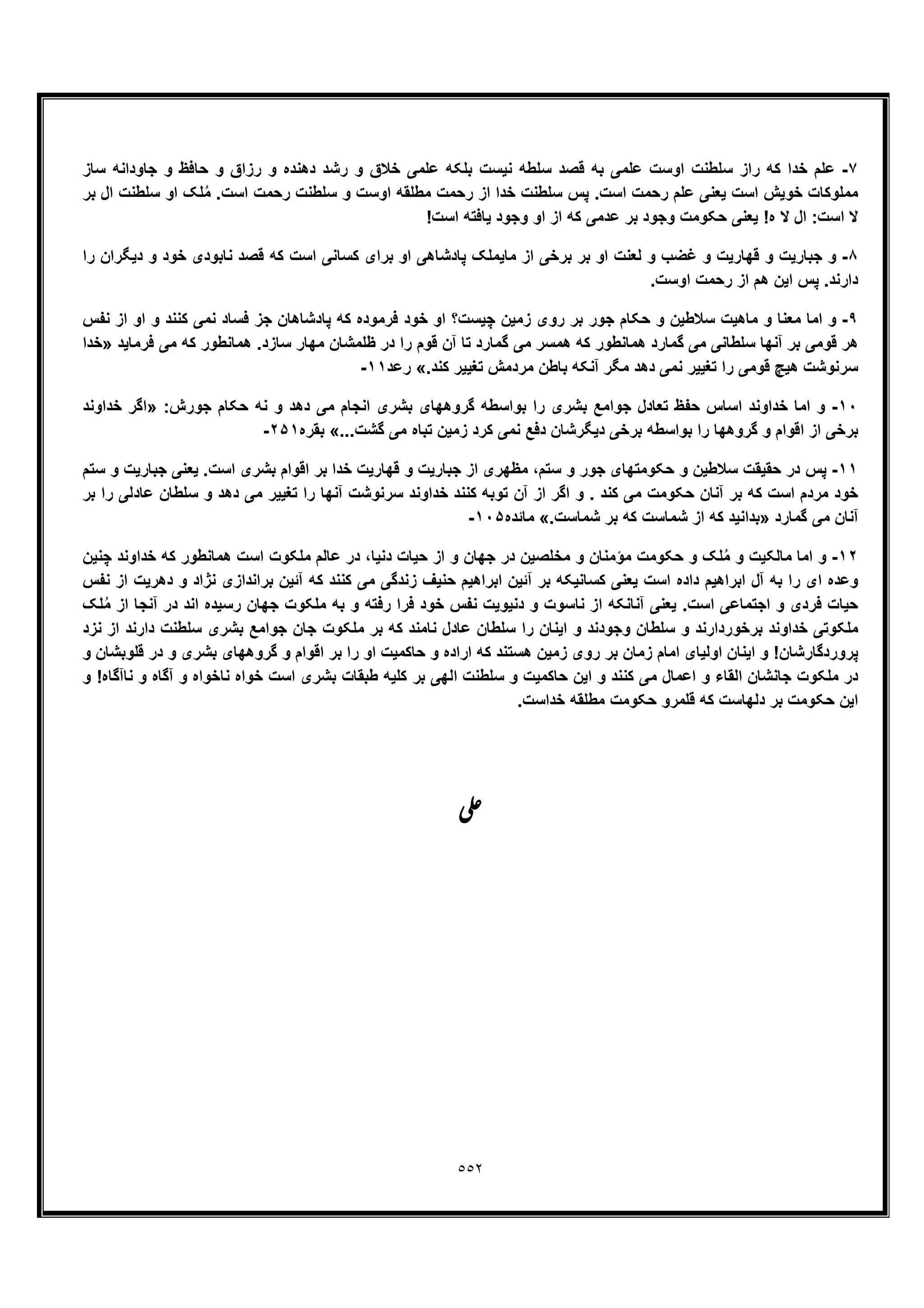 ٥٥٢
٧-‫ر‬ ‫و‬ ‫ﺧﻼق‬ ‫ﻋﻠﻣﯽ‬ ‫ﺑﻠﮑﮫ‬ ‫ﻧﯾﺳت‬ ‫ﺳﻠطﮫ‬ ‫ﻗﺻد‬ ‫ﺑﮫ‬ ‫ﻋﻠﻣﯽ‬ ‫اوﺳت‬ ‫ﺳﻠطﻧت‬ ‫راز‬ ‫ﮐﮫ‬ ‫ﺧدا‬ ‫ﻋﻠم‬‫ﺳﺎز‬ ‫ﺟﺎوداﻧﮫ‬ ‫و‬ ‫ﺣﺎﻓظ‬ ‫و‬ ‫رزاق‬ ‫و‬ ‫دھﻧده‬ ‫ﺷد‬
‫ﺑر‬ ‫ال‬ ‫ﺳﻠطﻧت‬ ‫او‬ ‫ﻠﮏ‬ُ‫ﻣ‬ .‫اﺳت‬ ‫رﺣﻣت‬ ‫ﺳﻠطﻧت‬ ‫و‬ ‫اوﺳت‬ ‫ﻣطﻠﻘﮫ‬ ‫رﺣﻣت‬ ‫از‬ ‫ﺧدا‬ ‫ﺳﻠطﻧت‬ ‫ﭘس‬ .‫اﺳت‬ ‫رﺣﻣت‬ ‫ﻋﻠم‬ ‫ﯾﻌﻧﯽ‬ ‫اﺳت‬ ‫ﺧوﯾش‬ ‫ﻣﻣﻠوﮐﺎت‬
!‫اﺳت‬ ‫ﯾﺎﻓﺗﮫ‬ ‫وﺟود‬ ‫او‬ ‫از‬ ‫ﮐﮫ‬ ‫ﻋدﻣﯽ‬ ‫ﺑر‬ ‫وﺟود‬ ‫ﺣﮑوﻣت‬ ‫ﯾﻌﻧﯽ‬ !‫ه‬ ‫ﻻ‬ ‫ال‬ :‫اﺳت‬ ‫ﻻ‬
٨-‫ا‬ ‫ﺑرﺧﯽ‬ ‫ﺑر‬ ‫او‬ ‫ﻟﻌﻧت‬ ‫و‬ ‫ﻏﺿب‬ ‫و‬ ‫ﻗﮭﺎرﯾت‬ ‫و‬ ‫ﺟﺑﺎرﯾت‬ ‫و‬‫را‬ ‫دﯾﮕران‬ ‫و‬ ‫ﺧود‬ ‫ﻧﺎﺑودی‬ ‫ﻗﺻد‬ ‫ﮐﮫ‬ ‫اﺳت‬ ‫ﮐﺳﺎﻧﯽ‬ ‫ﺑرای‬ ‫او‬ ‫ﭘﺎدﺷﺎھﯽ‬ ‫ﻣﺎﯾﻣﻠﮏ‬ ‫ز‬
.‫اوﺳت‬ ‫رﺣﻣت‬ ‫از‬ ‫ھم‬ ‫اﯾن‬ ‫ﭘس‬ .‫دارﻧد‬
٩-‫ﻧﻔس‬ ‫از‬ ‫او‬ ‫و‬ ‫ﮐﻧﻧد‬ ‫ﻧﻣﯽ‬ ‫ﻓﺳﺎد‬ ‫ﺟز‬ ‫ﭘﺎدﺷﺎھﺎن‬ ‫ﮐﮫ‬ ‫ﻓرﻣوده‬ ‫ﺧود‬ ‫او‬ ‫ﭼﯾﺳت؟‬ ‫زﻣﯾن‬ ‫روی‬ ‫ﺑر‬ ‫ﺟور‬ ‫ﺣﮑﺎم‬ ‫و‬ ‫ﺳﻼطﯾن‬ ‫ﻣﺎھﯾت‬ ‫و‬ ‫ﻣﻌﻧﺎ‬ ‫اﻣﺎ‬ ‫و‬
‫ھﻣﺳ‬ ‫ﮐﮫ‬ ‫ھﻣﺎﻧطور‬ ‫ﮔﻣﺎرد‬ ‫ﻣﯽ‬ ‫ﺳﻠطﺎﻧﯽ‬ ‫آﻧﮭﺎ‬ ‫ﺑر‬ ‫ﻗوﻣﯽ‬ ‫ھر‬‫ﻓرﻣﺎﯾد‬ ‫ﻣﯽ‬ ‫ﮐﮫ‬ ‫ھﻣﺎﻧطور‬ .‫ﺳﺎزد‬ ‫ﻣﮭﺎر‬ ‫ظﻠﻣﺷﺎن‬ ‫در‬ ‫را‬ ‫ﻗوم‬ ‫آن‬ ‫ﺗﺎ‬ ‫ﮔﻣﺎرد‬ ‫ﻣﯽ‬ ‫ر‬»‫ﺧدا‬
.‫ﮐﻧد‬ ‫ﺗﻐﯾﯾر‬ ‫ﻣردﻣش‬ ‫ﺑﺎطن‬ ‫آﻧﮑﮫ‬ ‫ﻣﮕر‬ ‫دھد‬ ‫ﻧﻣﯽ‬ ‫ﺗﻐﯾﯾر‬ ‫را‬ ‫ﻗوﻣﯽ‬ ‫ھﯾﭻ‬ ‫ﺳرﻧوﺷت‬«‫رﻋد‬١١-
١٠-:‫ﺟورش‬ ‫ﺣﮑﺎم‬ ‫ﻧﮫ‬ ‫و‬ ‫دھد‬ ‫ﻣﯽ‬ ‫اﻧﺟﺎم‬ ‫ﺑﺷری‬ ‫ﮔروھﮭﺎی‬ ‫ﺑواﺳطﮫ‬ ‫را‬ ‫ﺑﺷری‬ ‫ﺟواﻣﻊ‬ ‫ﺗﻌﺎدل‬ ‫ﺣﻔظ‬ ‫اﺳﺎس‬ ‫ﺧداوﻧد‬ ‫اﻣﺎ‬ ‫و‬»‫ﺧداوﻧد‬ ‫اﮔر‬
‫ﺑرﺧﯽ‬...‫ﮔﺷت‬ ‫ﻣﯽ‬ ‫ﺗﺑﺎه‬ ‫زﻣﯾن‬ ‫ﮐرد‬ ‫ﻧﻣﯽ‬ ‫دﻓﻊ‬ ‫دﯾﮕرﺷﺎن‬ ‫ﺑرﺧﯽ‬ ‫ﺑواﺳطﮫ‬ ‫را‬ ‫ﮔروھﮭﺎ‬ ‫و‬ ‫اﻗوام‬ ‫از‬«‫ﺑﻘره‬٢۵١-
١١-‫ﺳﺗم‬ ‫و‬ ‫ﺟﺑﺎرﯾت‬ ‫ﯾﻌﻧﯽ‬ .‫اﺳت‬ ‫ﺑﺷری‬ ‫اﻗوام‬ ‫ﺑر‬ ‫ﺧدا‬ ‫ﻗﮭﺎرﯾت‬ ‫و‬ ‫ﺟﺑﺎرﯾت‬ ‫از‬ ‫ﻣظﮭری‬ ،‫ﺳﺗم‬ ‫و‬ ‫ﺟور‬ ‫ﺣﮑوﻣﺗﮭﺎی‬ ‫و‬ ‫ﺳﻼطﯾن‬ ‫ﺣﻘﯾﻘت‬ ‫در‬ ‫ﭘس‬
‫ﺑر‬ ‫را‬ ‫ﻋﺎدﻟﯽ‬ ‫ﺳﻠطﺎن‬ ‫و‬ ‫دھد‬ ‫ﻣﯽ‬ ‫ﺗﻐﯾﯾر‬ ‫را‬ ‫آﻧﮭﺎ‬ ‫ﺳرﻧوﺷت‬ ‫ﺧداوﻧد‬ ‫ﮐﻧﻧد‬ ‫ﺗوﺑﮫ‬ ‫آن‬ ‫از‬ ‫اﮔر‬ ‫و‬ . ‫ﮐﻧد‬ ‫ﻣﯽ‬ ‫ﺣﮑوﻣت‬ ‫آﻧﺎن‬ ‫ﺑر‬ ‫ﮐﮫ‬ ‫اﺳت‬ ‫ﻣردم‬ ‫ﺧود‬
‫ﮔﻣﺎرد‬ ‫ﻣﯽ‬ ‫آﻧﺎن‬»‫ﺷ‬ ‫از‬ ‫ﮐﮫ‬ ‫ﺑداﻧﯾد‬.‫ﺷﻣﺎﺳت‬ ‫ﺑر‬ ‫ﮐﮫ‬ ‫ﻣﺎﺳت‬«‫ﻣﺎﺋده‬١٠۵-
١٢-‫ﭼﻧﯾن‬ ‫ﺧداوﻧد‬ ‫ﮐﮫ‬ ‫ھﻣﺎﻧطور‬ ‫اﺳت‬ ‫ﻣﻠﮑوت‬ ‫ﻋﺎﻟم‬ ‫در‬ ،‫دﻧﯾﺎ‬ ‫ﺣﯾﺎت‬ ‫از‬ ‫و‬ ‫ﺟﮭﺎن‬ ‫در‬ ‫ﻣﺧﻠﺻﯾن‬ ‫و‬ ‫ﻣؤﻣﻧﺎن‬ ‫ﺣﮑوﻣت‬ ‫و‬ ‫ﻠﮏ‬ُ‫ﻣ‬ ‫و‬ ‫ﻣﺎﻟﮑﯾت‬ ‫اﻣﺎ‬ ‫و‬
‫ا‬ ‫دھرﯾت‬ ‫و‬ ‫ﻧژاد‬ ‫ﺑراﻧدازی‬ ‫آﺋﯾن‬ ‫ﮐﮫ‬ ‫ﮐﻧﻧد‬ ‫ﻣﯽ‬ ‫زﻧدﮔﯽ‬ ‫ﺣﻧﯾف‬ ‫اﺑراھﯾم‬ ‫آﺋﯾن‬ ‫ﺑر‬ ‫ﮐﺳﺎﻧﯾﮑﮫ‬ ‫ﯾﻌﻧﯽ‬ ‫اﺳت‬ ‫داده‬ ‫اﺑراھﯾم‬ ‫آل‬ ‫ﺑﮫ‬ ‫را‬ ‫ای‬ ‫وﻋده‬‫ﻧﻔس‬ ‫ز‬
‫ﻠﮏ‬ُ‫ﻣ‬ ‫از‬ ‫آﻧﺟﺎ‬ ‫در‬ ‫اﻧد‬ ‫رﺳﯾده‬ ‫ﺟﮭﺎن‬ ‫ﻣﻠﮑوت‬ ‫ﺑﮫ‬ ‫و‬ ‫رﻓﺗﮫ‬ ‫ﻓرا‬ ‫ﺧود‬ ‫ﻧﻔس‬ ‫دﻧﯾوﯾت‬ ‫و‬ ‫ﻧﺎﺳوت‬ ‫از‬ ‫آﻧﺎﻧﮑﮫ‬ ‫ﯾﻌﻧﯽ‬ .‫اﺳت‬ ‫اﺟﺗﻣﺎﻋﯽ‬ ‫و‬ ‫ﻓردی‬ ‫ﺣﯾﺎت‬
‫ﻧزد‬ ‫از‬ ‫دارﻧد‬ ‫ﺳﻠطﻧت‬ ‫ﺑﺷری‬ ‫ﺟواﻣﻊ‬ ‫ﺟﺎن‬ ‫ﻣﻠﮑوت‬ ‫ﺑر‬ ‫ﮐﮫ‬ ‫ﻧﺎﻣﻧد‬ ‫ﻋﺎدل‬ ‫ﺳﻠطﺎن‬ ‫را‬ ‫اﯾﻧﺎن‬ ‫و‬ ‫وﺟودﻧد‬ ‫ﺳﻠطﺎن‬ ‫و‬ ‫ﺑرﺧوردارﻧد‬ ‫ﺧداوﻧد‬ ‫ﻣﻠﮑوﺗﯽ‬
‫ا‬ ‫اﯾﻧﺎن‬ ‫و‬ !‫ﭘروردﮔﺎرﺷﺎن‬‫و‬ ‫ﻗﻠوﺑﺷﺎن‬ ‫در‬ ‫و‬ ‫ﺑﺷری‬ ‫ﮔروھﮭﺎی‬ ‫و‬ ‫اﻗوام‬ ‫ﺑر‬ ‫را‬ ‫او‬ ‫ﺣﺎﮐﻣﯾت‬ ‫و‬ ‫اراده‬ ‫ﮐﮫ‬ ‫ھﺳﺗﻧد‬ ‫زﻣﯾن‬ ‫روی‬ ‫ﺑر‬ ‫زﻣﺎن‬ ‫اﻣﺎم‬ ‫وﻟﯾﺎی‬
‫و‬ !‫ﻧﺎآﮔﺎه‬ ‫و‬ ‫آﮔﺎه‬ ‫و‬ ‫ﻧﺎﺧواه‬ ‫ﺧواه‬ ‫اﺳت‬ ‫ﺑﺷری‬ ‫طﺑﻘﺎت‬ ‫ﮐﻠﯾﮫ‬ ‫ﺑر‬ ‫اﻟﮭﯽ‬ ‫ﺳﻠطﻧت‬ ‫و‬ ‫ﺣﺎﮐﻣﯾت‬ ‫اﯾن‬ ‫و‬ ‫ﮐﻧﻧد‬ ‫ﻣﯽ‬ ‫اﻋﻣﺎل‬ ‫و‬ ‫اﻟﻘﺎء‬ ‫ﺟﺎﻧﺷﺎن‬ ‫ﻣﻠﮑوت‬ ‫در‬
‫ﻣطﻠﻘﮫ‬ ‫ﺣﮑوﻣت‬ ‫ﻗﻠﻣرو‬ ‫ﮐﮫ‬ ‫دﻟﮭﺎﺳت‬ ‫ﺑر‬ ‫ﺣﮑوﻣت‬ ‫اﯾن‬.‫ﺧداﺳت‬
‫ﯽ‬‫ﻋ‬
 