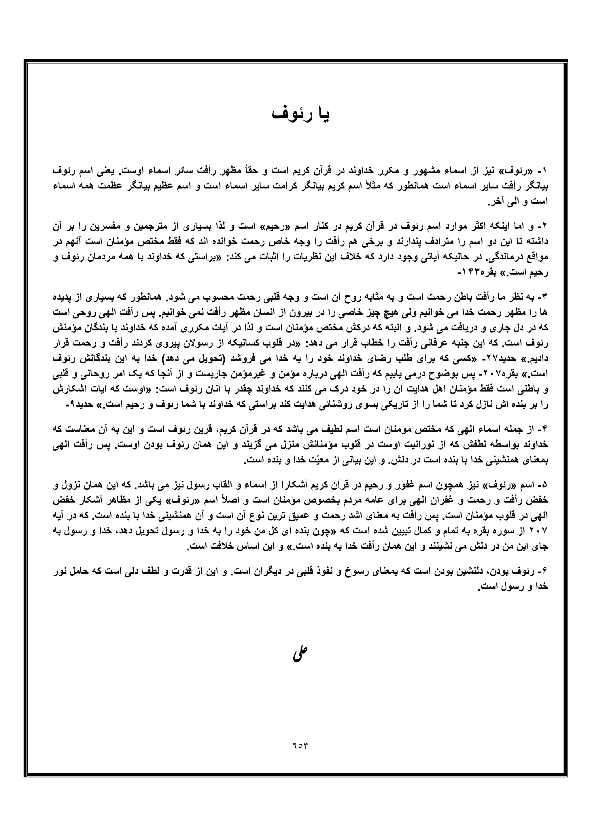 ٦٥٣
‫ﯾﺎ‬‫رﺋوف‬
١-»‫رﺋوف‬«‫اﺳﻣﺎء‬ ‫از‬ ‫ﻧﯾز‬‫رﺋوف‬ ‫اﺳم‬ ‫ﯾﻌﻧﯽ‬ .‫اوﺳت‬ ‫اﺳﻣﺎء‬ ‫ﺳﺎﺋر‬ ‫رأﻓت‬ ‫ﻣظﮭر‬ ً‫ﺎ‬‫ﺣﻘ‬ ‫و‬ ‫اﺳت‬ ‫ﮐرﯾم‬ ‫ﻗرآن‬ ‫در‬ ‫ﺧداوﻧد‬ ‫ﻣﮑرر‬ ‫و‬ ‫ﻣﺷﮭور‬
‫اﺳﻣﺎء‬ ‫ھﻣﮫ‬ ‫ﻋظﻣت‬ ‫ﺑﯾﺎﻧﮕر‬ ‫ﻋظﯾم‬ ‫اﺳم‬ ‫و‬ ‫اﺳت‬ ‫اﺳﻣﺎء‬ ‫ﺳﺎﯾر‬ ‫ﮐراﻣت‬ ‫ﺑﯾﺎﻧﮕر‬ ‫ﮐرﯾم‬ ‫اﺳم‬ ً‫ﻼ‬‫ﻣﺛ‬ ‫ﮐﮫ‬ ‫ھﻣﺎﻧطور‬ ‫اﺳت‬ ‫اﺳﻣﺎء‬ ‫ﺳﺎﯾر‬ ‫رأﻓت‬ ‫ﺑﯾﺎﻧﮕر‬
.‫آﺧر‬ ‫اﻟﯽ‬ ‫و‬ ‫اﺳت‬
٢-‫ﻗرآن‬ ‫در‬ ‫رﺋوف‬ ‫اﺳم‬ ‫ﻣوارد‬ ‫اﮐﺛر‬ ‫اﯾﻧﮑﮫ‬ ‫اﻣﺎ‬ ‫و‬‫اﺳم‬ ‫ﮐﻧﺎر‬ ‫در‬ ‫ﮐرﯾم‬»‫رﺣﯾم‬«‫آن‬ ‫ﺑر‬ ‫را‬ ‫ﻣﻔﺳرﯾن‬ ‫و‬ ‫ﻣﺗرﺟﻣﯾن‬ ‫از‬ ‫ﺑﺳﯾﺎری‬ ‫ﻟذا‬ ‫و‬ ‫اﺳت‬
‫در‬ ‫آﻧﮭم‬ ‫اﺳت‬ ‫ﻣؤﻣﻧﺎن‬ ‫ﻣﺧﺗص‬ ‫ﻓﻘط‬ ‫ﮐﮫ‬ ‫اﻧد‬ ‫ﺧواﻧده‬ ‫رﺣﻣت‬ ‫ﺧﺎص‬ ‫وﺟﮫ‬ ‫را‬ ‫رأﻓت‬ ‫ھم‬ ‫ﺑرﺧﯽ‬ ‫و‬ ‫ﭘﻧدارﻧد‬ ‫ﻣﺗرادف‬ ‫را‬ ‫اﺳم‬ ‫دو‬ ‫اﯾن‬ ‫ﺗﺎ‬ ‫داﺷﺗﮫ‬
‫ﮐ‬ ‫ﻣﯽ‬ ‫اﺛﺑﺎت‬ ‫را‬ ‫ﻧظرﯾﺎت‬ ‫اﯾن‬ ‫ﺧﻼف‬ ‫ﮐﮫ‬ ‫دارد‬ ‫وﺟود‬ ‫آﯾﺎﺗﯽ‬ ‫ﺣﺎﻟﯾﮑﮫ‬ ‫در‬ .‫درﻣﺎﻧدﮔﯽ‬ ‫ﻣواﻗﻊ‬:‫ﻧد‬»‫و‬ ‫رﺋوف‬ ‫ﻣردﻣﺎن‬ ‫ھﻣﮫ‬ ‫ﺑﺎ‬ ‫ﺧداوﻧد‬ ‫ﮐﮫ‬ ‫ﺑراﺳﺗﯽ‬
.‫اﺳت‬ ‫رﺣﯾم‬«‫ﺑﻘره‬١۴٣-
٣-‫ﭘدﯾده‬ ‫از‬ ‫ﺑﺳﯾﺎری‬ ‫ﮐﮫ‬ ‫ھﻣﺎﻧطور‬ .‫ﺷود‬ ‫ﻣﯽ‬ ‫ﻣﺣﺳوب‬ ‫رﺣﻣت‬ ‫ﻗﻠﺑﯽ‬ ‫وﺟﮫ‬ ‫و‬ ‫اﺳت‬ ‫آن‬ ‫روح‬ ‫ﻣﺛﺎﺑﮫ‬ ‫ﺑﮫ‬ ‫و‬ ‫اﺳت‬ ‫رﺣﻣت‬ ‫ﺑﺎطن‬ ‫رأﻓت‬ ‫ﻣﺎ‬ ‫ﻧظر‬ ‫ﺑﮫ‬
‫ﻧﻣﯽ‬ ‫رأﻓت‬ ‫ﻣظﮭر‬ ‫اﻧﺳﺎن‬ ‫از‬ ‫ﺑﯾرون‬ ‫در‬ ‫را‬ ‫ﺧﺎﺻﯽ‬ ‫ﭼﯾز‬ ‫ھﯾﭻ‬ ‫وﻟﯽ‬ ‫ﺧواﻧﯾم‬ ‫ﻣﯽ‬ ‫ﺧدا‬ ‫رﺣﻣت‬ ‫ﻣظﮭر‬ ‫را‬ ‫ھﺎ‬‫اﺳت‬ ‫روﺣﯽ‬ ‫اﻟﮭﯽ‬ ‫رأﻓت‬ ‫ﭘس‬ .‫ﺧواﻧﯾم‬
‫ﻣؤﻣﻧش‬ ‫ﺑﻧدﮔﺎن‬ ‫ﺑﺎ‬ ‫ﺧداوﻧد‬ ‫ﮐﮫ‬ ‫آﻣده‬ ‫ﻣﮑرری‬ ‫آﯾﺎت‬ ‫در‬ ‫ﻟذا‬ ‫و‬ ‫اﺳت‬ ‫ﻣؤﻣﻧﺎن‬ ‫ﻣﺧﺗص‬ ‫درﮐش‬ ‫ﮐﮫ‬ ‫اﻟﺑﺗﮫ‬ ‫و‬ .‫ﺷود‬ ‫ﻣﯽ‬ ‫درﯾﺎﻓت‬ ‫و‬ ‫ﺟﺎری‬ ‫دل‬ ‫در‬ ‫ﮐﮫ‬
:‫دھد‬ ‫ﻣﯽ‬ ‫ﻗرار‬ ‫ﺧطﺎب‬ ‫را‬ ‫رأﻓت‬ ‫ﻋرﻓﺎﻧﯽ‬ ‫ﺟﻧﺑﮫ‬ ‫اﯾن‬ ‫ﮐﮫ‬ .‫اﺳت‬ ‫رﺋوف‬»‫ﻗرار‬ ‫رﺣﻣت‬ ‫و‬ ‫رأﻓت‬ ‫ﮐردﻧد‬ ‫ﭘﯾروی‬ ‫رﺳوﻻن‬ ‫از‬ ‫ﮐﺳﺎﻧﯾﮑﮫ‬ ‫ﻗﻠوب‬ ‫در‬
.‫دادﯾم‬«‫ﺣدﯾد‬٢٧-»‫رﺋوف‬ ‫ﺑﻧدﮔﺎﻧش‬ ‫اﯾن‬ ‫ﺑﮫ‬ ‫ﺧدا‬ (‫دھد‬ ‫ﻣﯽ‬ ‫)ﺗﺣوﯾل‬ ‫ﻓروﺷد‬ ‫ﻣﯽ‬ ‫ﺧدا‬ ‫ﺑﮫ‬ ‫را‬ ‫ﺧود‬ ‫ﺧداوﻧد‬ ‫رﺿﺎی‬ ‫طﻠب‬ ‫ﺑرای‬ ‫ﮐﮫ‬ ‫ﮐﺳﯽ‬
.‫اﺳت‬«‫ﺑﻘره‬٢٠٧-‫ﻗﻠﺑﯽ‬ ‫و‬ ‫روﺣﺎﻧﯽ‬ ‫اﻣر‬ ‫ﯾﮏ‬ ‫ﮐﮫ‬ ‫آﻧﺟﺎ‬ ‫از‬ ‫و‬ ‫ﺟﺎرﯾﺳت‬ ‫ﻏﯾرﻣؤﻣن‬ ‫و‬ ‫ﻣؤﻣن‬ ‫درﺑﺎره‬ ‫اﻟﮭﯽ‬ ‫رأﻓت‬ ‫ﮐﮫ‬ ‫ﯾﺎﺑﯾم‬ ‫درﻣﯽ‬ ‫ﺑوﺿوح‬ ‫ﭘس‬
‫را‬ ‫آن‬ ‫ھداﯾت‬ ‫اھل‬ ‫ﻣؤﻣﻧﺎن‬ ‫ﻓﻘط‬ ‫اﺳت‬ ‫ﺑﺎطﻧﯽ‬ ‫و‬:‫اﺳت‬ ‫رﺋوف‬ ‫آﻧﺎن‬ ‫ﺑﺎ‬ ‫ﭼﻘدر‬ ‫ﺧداوﻧد‬ ‫ﮐﮫ‬ ‫ﮐﻧﻧد‬ ‫ﻣﯽ‬ ‫درک‬ ‫ﺧود‬ ‫در‬»‫آﺷﮑﺎرش‬ ‫آﯾﺎت‬ ‫ﮐﮫ‬ ‫اوﺳت‬
.‫اﺳت‬ ‫رﺣﯾم‬ ‫و‬ ‫رﺋوف‬ ‫ﺷﻣﺎ‬ ‫ﺑﺎ‬ ‫ﺧداوﻧد‬ ‫ﮐﮫ‬ ‫ﺑراﺳﺗﯽ‬ ‫ﮐﻧد‬ ‫ھداﯾت‬ ‫روﺷﻧﺎﺋﯽ‬ ‫ﺑﺳوی‬ ‫ﺗﺎرﯾﮑﯽ‬ ‫از‬ ‫را‬ ‫ﺷﻣﺎ‬ ‫ﺗﺎ‬ ‫ﮐرد‬ ‫ﻧﺎزل‬ ‫اش‬ ‫ﺑﻧده‬ ‫ﺑر‬ ‫را‬«‫ﺣدﯾد‬٩-
۴-‫ﻗر‬ ‫در‬ ‫ﮐﮫ‬ ‫ﺑﺎﺷد‬ ‫ﻣﯽ‬ ‫ﻟطﯾف‬ ‫اﺳم‬ ‫اﺳت‬ ‫ﻣؤﻣﻧﺎن‬ ‫ﻣﺧﺗص‬ ‫ﮐﮫ‬ ‫اﻟﮭﯽ‬ ‫اﺳﻣﺎء‬ ‫ﺟﻣﻠﮫ‬ ‫از‬‫ﮐﮫ‬ ‫ﻣﻌﻧﺎﺳت‬ ‫آن‬ ‫ﺑﮫ‬ ‫اﯾن‬ ‫و‬ ‫اﺳت‬ ‫رﺋوف‬ ‫ﻗرﯾن‬ ،‫ﮐرﯾم‬ ‫آن‬
‫اﻟﮭﯽ‬ ‫رأﻓت‬ ‫ﭘس‬ .‫اوﺳت‬ ‫ﺑودن‬ ‫رﺋوف‬ ‫ھﻣﺎن‬ ‫اﯾن‬ ‫و‬ ‫ﮔزﯾﻧد‬ ‫ﻣﯽ‬ ‫ﻣﻧزل‬ ‫ﻣؤﻣﻧﺎﻧش‬ ‫ﻗﻠوب‬ ‫در‬ ‫اوﺳت‬ ‫ﻧوراﻧﯾت‬ ‫از‬ ‫ﮐﮫ‬ ‫ﻟطﻔش‬ ‫ﺑواﺳطﮫ‬ ‫ﺧداوﻧد‬
.‫اﺳت‬ ‫ﺑﻧده‬ ‫و‬ ‫ﺧدا‬ ‫ت‬ّ‫ﯾ‬‫ﻣﻌ‬ ‫از‬ ‫ﺑﯾﺎﻧﯽ‬ ‫اﯾن‬ ‫و‬ .‫دﻟش‬ ‫در‬ ‫اﺳت‬ ‫ﺑﻧده‬ ‫ﺑﺎ‬ ‫ﺧدا‬ ‫ھﻣﻧﺷﯾﻧﯽ‬ ‫ﺑﻣﻌﻧﺎی‬
۵-‫اﺳم‬»‫رﺋوف‬«‫اﺳم‬ ‫ھﻣﭼون‬ ‫ﻧﯾز‬‫و‬ ‫ﻧزول‬ ‫ھﻣﺎن‬ ‫اﯾن‬ ‫ﮐﮫ‬ .‫ﺑﺎﺷد‬ ‫ﻣﯽ‬ ‫ﻧﯾز‬ ‫رﺳول‬ ‫اﻟﻘﺎب‬ ‫و‬ ‫اﺳﻣﺎء‬ ‫از‬ ‫آﺷﮑﺎرا‬ ‫ﮐرﯾم‬ ‫ﻗرآن‬ ‫در‬ ‫رﺣﯾم‬ ‫و‬ ‫ﻏﻔور‬
‫اﺳم‬ ً‫ﻼ‬‫اﺻ‬ ‫و‬ ‫اﺳت‬ ‫ﻣؤﻣﻧﺎن‬ ‫ﺑﺧﺻوص‬ ‫ﻣردم‬ ‫ﻋﺎﻣﮫ‬ ‫ﺑرای‬ ‫اﻟﮭﯽ‬ ‫ﻏﻔران‬ ‫و‬ ‫رﺣﻣت‬ ‫و‬ ‫رأﻓت‬ ‫ﺧﻔض‬»‫رﺋوف‬«‫ﺧﻔض‬ ‫آﺷﮑﺎر‬ ‫ﻣظﺎھر‬ ‫از‬ ‫ﯾﮑﯽ‬
‫ﻧوع‬ ‫ﺗرﯾن‬ ‫ﻋﻣﯾﻖ‬ ‫و‬ ‫رﺣﻣت‬ ‫اﺷد‬ ‫ﻣﻌﻧﺎی‬ ‫ﺑﮫ‬ ‫رأﻓت‬ ‫ﭘس‬ .‫اﺳت‬ ‫ﻣؤﻣﻧﺎن‬ ‫ﻗﻠوب‬ ‫در‬ ‫اﻟﮭﯽ‬‫آﯾﮫ‬ ‫در‬ ‫ﮐﮫ‬ .‫اﺳت‬ ‫ﺑﻧده‬ ‫ﺑﺎ‬ ‫ﺧدا‬ ‫ھﻣﻧﺷﯾﻧﯽ‬ ‫آن‬ ‫و‬ ‫اﺳت‬ ‫آن‬
٢٠٧‫ﮐﮫ‬ ‫اﺳت‬ ‫ﺷده‬ ‫ﺗﺑﯾﯾن‬ ‫ﮐﻣﺎل‬ ‫و‬ ‫ﺗﻣﺎم‬ ‫ﺑﮫ‬ ‫ﺑﻘره‬ ‫ﺳوره‬ ‫از‬»‫ﺑﮫ‬ ‫رﺳول‬ ‫و‬ ‫ﺧدا‬ ،‫دھد‬ ‫ﺗﺣوﯾل‬ ‫رﺳول‬ ‫و‬ ‫ﺧدا‬ ‫ﺑﮫ‬ ‫را‬ ‫ﺧود‬ ‫ﻣن‬ ‫ﮐل‬ ‫ای‬ ‫ﺑﻧده‬ ‫ﭼون‬
.‫اﺳت‬ ‫ﺑﻧده‬ ‫ﺑﮫ‬ ‫ﺧدا‬ ‫رأﻓت‬ ‫ھﻣﺎن‬ ‫اﯾن‬ ‫و‬ ‫ﻧﺷﯾﻧﻧد‬ ‫ﻣﯽ‬ ‫دﻟش‬ ‫در‬ ‫ﻣن‬ ‫اﯾن‬ ‫ﺟﺎی‬«.‫اﺳت‬ ‫ﺧﻼﻓت‬ ‫اﺳﺎس‬ ‫اﯾن‬ ‫و‬
۶-‫ﺑو‬ ‫رﺋوف‬‫ﻧور‬ ‫ﺣﺎﻣل‬ ‫ﮐﮫ‬ ‫اﺳت‬ ‫دﻟﯽ‬ ‫ﻟطف‬ ‫و‬ ‫ﻗدرت‬ ‫از‬ ‫اﯾن‬ ‫و‬ .‫اﺳت‬ ‫دﯾﮕران‬ ‫در‬ ‫ﻗﻠﺑﯽ‬ ‫ﻧﻔوذ‬ ‫و‬ ‫رﺳوخ‬ ‫ﺑﻣﻌﻧﺎی‬ ‫ﮐﮫ‬ ‫اﺳت‬ ‫ﺑودن‬ ‫دﻟﻧﺷﯾن‬ ،‫دن‬
.‫اﺳت‬ ‫رﺳول‬ ‫و‬ ‫ﺧدا‬
‫ﯽ‬‫ﻋ‬
 