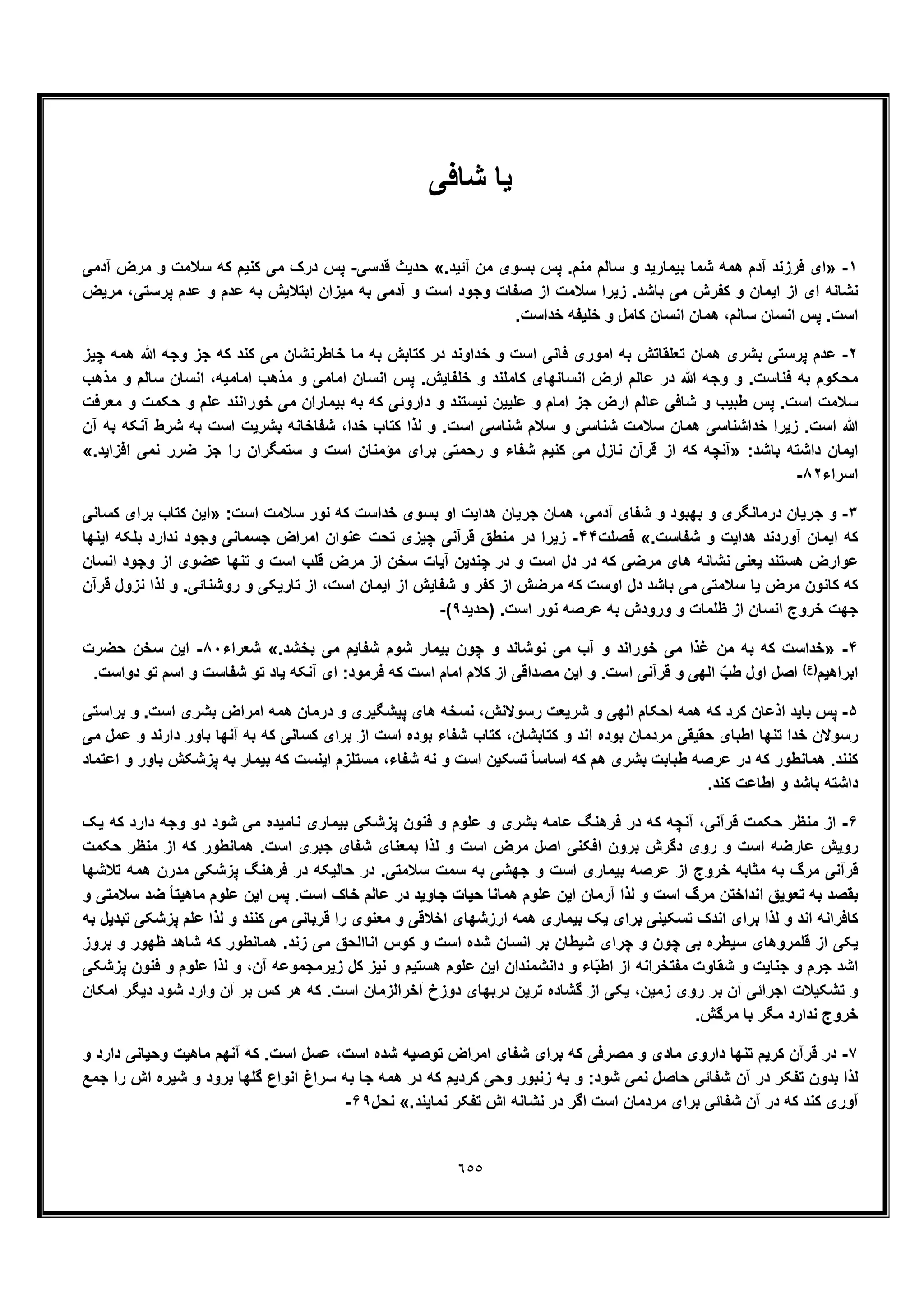 ٦٥٥
‫ﯾﺎ‬‫ﺷﺎﻓﯽ‬
١-».‫آﺋﯾد‬ ‫ﻣن‬ ‫ﺑﺳوی‬ ‫ﭘس‬ .‫ﻣﻧم‬ ‫ﺳﺎﻟم‬ ‫و‬ ‫ﺑﯾﻣﺎرﯾد‬ ‫ﺷﻣﺎ‬ ‫ھﻣﮫ‬ ‫آدم‬ ‫ﻓرزﻧد‬ ‫ای‬«‫ﻗدﺳﯽ‬ ‫ﺣدﯾث‬-‫آدﻣﯽ‬ ‫ﻣرض‬ ‫و‬ ‫ﺳﻼﻣت‬ ‫ﮐﮫ‬ ‫ﮐﻧﯾم‬ ‫ﻣﯽ‬ ‫درک‬ ‫ﭘس‬
‫ﻣرﯾض‬ ،‫ﭘرﺳﺗﯽ‬ ‫ﻋدم‬ ‫و‬ ‫ﻋدم‬ ‫ﺑﮫ‬ ‫اﺑﺗﻼﯾش‬ ‫ﻣﯾزان‬ ‫ﺑﮫ‬ ‫آدﻣﯽ‬ ‫و‬ ‫اﺳت‬ ‫وﺟود‬ ‫ﺻﻔﺎت‬ ‫از‬ ‫ﺳﻼﻣت‬ ‫زﯾرا‬ .‫ﺑﺎﺷد‬ ‫ﻣﯽ‬ ‫ﮐﻔرش‬ ‫و‬ ‫اﯾﻣﺎن‬ ‫از‬ ‫ای‬ ‫ﻧﺷﺎﻧﮫ‬
‫ﭘس‬ .‫اﺳت‬.‫ﺧداﺳت‬ ‫ﺧﻠﯾﻔﮫ‬ ‫و‬ ‫ﮐﺎﻣل‬ ‫اﻧﺳﺎن‬ ‫ھﻣﺎن‬ ،‫ﺳﺎﻟم‬ ‫اﻧﺳﺎن‬
٢-‫ﭼﯾز‬ ‫ھﻣﮫ‬ ‫ﷲ‬ ‫وﺟﮫ‬ ‫ﺟز‬ ‫ﮐﮫ‬ ‫ﮐﻧد‬ ‫ﻣﯽ‬ ‫ﺧﺎطرﻧﺷﺎن‬ ‫ﻣﺎ‬ ‫ﺑﮫ‬ ‫ﮐﺗﺎﺑش‬ ‫در‬ ‫ﺧداوﻧد‬ ‫و‬ ‫اﺳت‬ ‫ﻓﺎﻧﯽ‬ ‫اﻣوری‬ ‫ﺑﮫ‬ ‫ﺗﻌﻠﻘﺎﺗش‬ ‫ھﻣﺎن‬ ‫ﺑﺷری‬ ‫ﭘرﺳﺗﯽ‬ ‫ﻋدم‬
‫اﻧﺳﺎن‬ ،‫اﻣﺎﻣﯾﮫ‬ ‫ﻣذھب‬ ‫و‬ ‫اﻣﺎﻣﯽ‬ ‫اﻧﺳﺎن‬ ‫ﭘس‬ .‫ﺧﻠﻔﺎﯾش‬ ‫و‬ ‫ﮐﺎﻣﻠﻧد‬ ‫اﻧﺳﺎﻧﮭﺎی‬ ‫ارض‬ ‫ﻋﺎﻟم‬ ‫در‬ ‫ﷲ‬ ‫وﺟﮫ‬ ‫و‬ .‫ﻓﻧﺎﺳت‬ ‫ﺑﮫ‬ ‫ﻣﺣﮑوم‬‫ﻣذھب‬ ‫و‬ ‫ﺳﺎﻟم‬
‫ﻣﻌرﻓت‬ ‫و‬ ‫ﺣﮑﻣت‬ ‫و‬ ‫ﻋﻠم‬ ‫ﺧوراﻧﻧد‬ ‫ﻣﯽ‬ ‫ﺑﯾﻣﺎران‬ ‫ﺑﮫ‬ ‫ﮐﮫ‬ ‫داروﺋﯽ‬ ‫و‬ ‫ﻧﯾﺳﺗﻧد‬ ‫ﻋﻠﯾﯾن‬ ‫و‬ ‫اﻣﺎم‬ ‫ﺟز‬ ‫ارض‬ ‫ﻋﺎﻟم‬ ‫ﺷﺎﻓﯽ‬ ‫و‬ ‫طﺑﯾب‬ ‫ﭘس‬ .‫اﺳت‬ ‫ﺳﻼﻣت‬
‫آن‬ ‫ﺑﮫ‬ ‫آﻧﮑﮫ‬ ‫ﺷرط‬ ‫ﺑﮫ‬ ‫اﺳت‬ ‫ﺑﺷرﯾت‬ ‫ﺷﻔﺎﺧﺎﻧﮫ‬ ،‫ﺧدا‬ ‫ﮐﺗﺎب‬ ‫ﻟذا‬ ‫و‬ .‫اﺳت‬ ‫ﺷﻧﺎﺳﯽ‬ ‫ﺳﻼم‬ ‫و‬ ‫ﺷﻧﺎﺳﯽ‬ ‫ﺳﻼﻣت‬ ‫ھﻣﺎن‬ ‫ﺧداﺷﻧﺎﺳﯽ‬ ‫زﯾرا‬ .‫اﺳت‬ ‫ﷲ‬
:‫ﺑﺎﺷد‬ ‫داﺷﺗﮫ‬ ‫اﯾﻣﺎن‬»‫آﻧ‬.‫اﻓزاﯾد‬ ‫ﻧﻣﯽ‬ ‫ﺿرر‬ ‫ﺟز‬ ‫را‬ ‫ﺳﺗﻣﮕران‬ ‫و‬ ‫اﺳت‬ ‫ﻣؤﻣﻧﺎن‬ ‫ﺑرای‬ ‫رﺣﻣﺗﯽ‬ ‫و‬ ‫ﺷﻔﺎء‬ ‫ﮐﻧﯾم‬ ‫ﻣﯽ‬ ‫ﻧﺎزل‬ ‫ﻗرآن‬ ‫از‬ ‫ﮐﮫ‬ ‫ﭼﮫ‬«
‫اﺳراء‬٨٢-
٣-:‫اﺳت‬ ‫ﺳﻼﻣت‬ ‫ﻧور‬ ‫ﮐﮫ‬ ‫ﺧداﺳت‬ ‫ﺑﺳوی‬ ‫او‬ ‫ھداﯾت‬ ‫ﺟرﯾﺎن‬ ‫ھﻣﺎن‬ ،‫آدﻣﯽ‬ ‫ﺷﻔﺎی‬ ‫و‬ ‫ﺑﮭﺑود‬ ‫و‬ ‫درﻣﺎﻧﮕری‬ ‫ﺟرﯾﺎن‬ ‫و‬»‫ﮐﺳﺎﻧﯽ‬ ‫ﺑرای‬ ‫ﮐﺗﺎب‬ ‫اﯾن‬
.‫ﺷﻔﺎﺳت‬ ‫و‬ ‫ھداﯾت‬ ‫آوردﻧد‬ ‫اﯾﻣﺎن‬ ‫ﮐﮫ‬«‫ﻓﺻﻠت‬۴۴-‫د‬ ‫زﯾرا‬‫اﯾﻧﮭﺎ‬ ‫ﺑﻠﮑﮫ‬ ‫ﻧدارد‬ ‫وﺟود‬ ‫ﺟﺳﻣﺎﻧﯽ‬ ‫اﻣراض‬ ‫ﻋﻧوان‬ ‫ﺗﺣت‬ ‫ﭼﯾزی‬ ‫ﻗرآﻧﯽ‬ ‫ﻣﻧطﻖ‬ ‫ر‬
‫اﻧﺳﺎن‬ ‫وﺟود‬ ‫از‬ ‫ﻋﺿوی‬ ‫ﺗﻧﮭﺎ‬ ‫و‬ ‫اﺳت‬ ‫ﻗﻠب‬ ‫ﻣرض‬ ‫از‬ ‫ﺳﺧن‬ ‫آﯾﺎت‬ ‫ﭼﻧدﯾن‬ ‫در‬ ‫و‬ ‫اﺳت‬ ‫دل‬ ‫در‬ ‫ﮐﮫ‬ ‫ﻣرﺿﯽ‬ ‫ھﺎی‬ ‫ﻧﺷﺎﻧﮫ‬ ‫ﯾﻌﻧﯽ‬ ‫ھﺳﺗﻧد‬ ‫ﻋوارض‬
‫و‬ ‫ﺗﺎرﯾﮑﯽ‬ ‫از‬ ،‫اﺳت‬ ‫اﯾﻣﺎن‬ ‫از‬ ‫ﺷﻔﺎﯾش‬ ‫و‬ ‫ﮐﻔر‬ ‫از‬ ‫ﻣرﺿش‬ ‫ﮐﮫ‬ ‫اوﺳت‬ ‫دل‬ ‫ﺑﺎﺷد‬ ‫ﻣﯽ‬ ‫ﺳﻼﻣﺗﯽ‬ ‫ﯾﺎ‬ ‫ﻣرض‬ ‫ﮐﺎﻧون‬ ‫ﮐﮫ‬‫ﻗرآن‬ ‫ﻧزول‬ ‫ﻟذا‬ ‫و‬ .‫روﺷﻧﺎﺋﯽ‬
‫)ﺣدﯾد‬ .‫اﺳت‬ ‫ﻧور‬ ‫ﻋرﺻﮫ‬ ‫ﺑﮫ‬ ‫ورودش‬ ‫و‬ ‫ظﻠﻣﺎت‬ ‫از‬ ‫اﻧﺳﺎن‬ ‫ﺧروج‬ ‫ﺟﮭت‬٩(-
۴-».‫ﺑﺧﺷد‬ ‫ﻣﯽ‬ ‫ﺷﻔﺎﯾم‬ ‫ﺷوم‬ ‫ﺑﯾﻣﺎر‬ ‫ﭼون‬ ‫و‬ ‫ﻧوﺷﺎﻧد‬ ‫ﻣﯽ‬ ‫آب‬ ‫و‬ ‫ﺧوراﻧد‬ ‫ﻣﯽ‬ ‫ﻏذا‬ ‫ﻣن‬ ‫ﺑﮫ‬ ‫ﮐﮫ‬ ‫ﺧداﺳت‬«‫ﺷﻌراء‬٨٠-‫ﺣﺿرت‬ ‫ﺳﺧن‬ ‫اﯾن‬
‫اﺑراھﯾم‬(‫)ع‬
‫اﺳ‬ ‫اﻣﺎم‬ ‫ﮐﻼم‬ ‫از‬ ‫ﻣﺻداﻗﯽ‬ ‫اﯾن‬ ‫و‬ .‫اﺳت‬ ‫ﻗرآﻧﯽ‬ ‫و‬ ‫اﻟﮭﯽ‬ ّ‫طب‬ ‫اول‬ ‫اﺻل‬.‫دواﺳت‬ ‫ﺗو‬ ‫اﺳم‬ ‫و‬ ‫ﺷﻔﺎﺳت‬ ‫ﺗو‬ ‫ﯾﺎد‬ ‫آﻧﮑﮫ‬ ‫ای‬ :‫ﻓرﻣود‬ ‫ﮐﮫ‬ ‫ت‬
۵-‫ﺑراﺳﺗﯽ‬ ‫و‬ .‫اﺳت‬ ‫ﺑﺷری‬ ‫اﻣراض‬ ‫ھﻣﮫ‬ ‫درﻣﺎن‬ ‫و‬ ‫ﭘﯾﺷﮕﯾری‬ ‫ھﺎی‬ ‫ﻧﺳﺧﮫ‬ ،‫رﺳوﻻﻧش‬ ‫ﺷرﯾﻌت‬ ‫و‬ ‫اﻟﮭﯽ‬ ‫اﺣﮑﺎم‬ ‫ھﻣﮫ‬ ‫ﮐﮫ‬ ‫ﮐرد‬ ‫اذﻋﺎن‬ ‫ﺑﺎﯾد‬ ‫ﭘس‬
‫آﻧﮭ‬ ‫ﺑﮫ‬ ‫ﮐﮫ‬ ‫ﮐﺳﺎﻧﯽ‬ ‫ﺑرای‬ ‫از‬ ‫اﺳت‬ ‫ﺑوده‬ ‫ﺷﻔﺎء‬ ‫ﮐﺗﺎب‬ ،‫ﮐﺗﺎﺑﺷﺎن‬ ‫و‬ ‫اﻧد‬ ‫ﺑوده‬ ‫ﻣردﻣﺎن‬ ‫ﺣﻘﯾﻘﯽ‬ ‫اطﺑﺎی‬ ‫ﺗﻧﮭﺎ‬ ‫ﺧدا‬ ‫رﺳوﻻن‬‫ﻣﯽ‬ ‫ﻋﻣل‬ ‫و‬ ‫دارﻧد‬ ‫ﺑﺎور‬ ‫ﺎ‬
‫اﻋﺗﻣﺎد‬ ‫و‬ ‫ﺑﺎور‬ ‫ﭘزﺷﮑش‬ ‫ﺑﮫ‬ ‫ﺑﯾﻣﺎر‬ ‫ﮐﮫ‬ ‫اﯾﻧﺳت‬ ‫ﻣﺳﺗﻠزم‬ ،‫ﺷﻔﺎء‬ ‫ﻧﮫ‬ ‫و‬ ‫اﺳت‬ ‫ﺗﺳﮑﯾن‬ ً‫ﺎ‬‫اﺳﺎﺳ‬ ‫ﮐﮫ‬ ‫ھم‬ ‫ﺑﺷری‬ ‫طﺑﺎﺑت‬ ‫ﻋرﺻﮫ‬ ‫در‬ ‫ﮐﮫ‬ ‫ھﻣﺎﻧطور‬ .‫ﮐﻧﻧد‬
.‫ﮐﻧد‬ ‫اطﺎﻋت‬ ‫و‬ ‫ﺑﺎﺷد‬ ‫داﺷﺗﮫ‬
۶-‫و‬ ‫دو‬ ‫ﺷود‬ ‫ﻣﯽ‬ ‫ﻧﺎﻣﯾده‬ ‫ﺑﯾﻣﺎری‬ ‫ﭘزﺷﮑﯽ‬ ‫ﻓﻧون‬ ‫و‬ ‫ﻋﻠوم‬ ‫و‬ ‫ﺑﺷری‬ ‫ﻋﺎﻣﮫ‬ ‫ﻓرھﻧﮓ‬ ‫در‬ ‫ﮐﮫ‬ ‫آﻧﭼﮫ‬ ،‫ﻗرآﻧﯽ‬ ‫ﺣﮑﻣت‬ ‫ﻣﻧظر‬ ‫از‬‫ﯾﮏ‬ ‫ﮐﮫ‬ ‫دارد‬ ‫ﺟﮫ‬
‫ﺣﮑﻣت‬ ‫ﻣﻧظر‬ ‫از‬ ‫ﮐﮫ‬ ‫ھﻣﺎﻧطور‬ .‫اﺳت‬ ‫ﺟﺑری‬ ‫ﺷﻔﺎی‬ ‫ﺑﻣﻌﻧﺎی‬ ‫ﻟذا‬ ‫و‬ ‫اﺳت‬ ‫ﻣرض‬ ‫اﺻل‬ ‫اﻓﮑﻧﯽ‬ ‫ﺑرون‬ ‫دﮔرش‬ ‫روی‬ ‫و‬ ‫اﺳت‬ ‫ﻋﺎرﺿﮫ‬ ‫روﯾش‬
‫ﺗﻼﺷﮭﺎ‬ ‫ھﻣﮫ‬ ‫ﻣدرن‬ ‫ﭘزﺷﮑﯽ‬ ‫ﻓرھﻧﮓ‬ ‫در‬ ‫ﺣﺎﻟﯾﮑﮫ‬ ‫در‬ .‫ﺳﻼﻣﺗﯽ‬ ‫ﺳﻣت‬ ‫ﺑﮫ‬ ‫ﺟﮭﺷﯽ‬ ‫و‬ ‫اﺳت‬ ‫ﺑﯾﻣﺎری‬ ‫ﻋرﺻﮫ‬ ‫از‬ ‫ﺧروج‬ ‫ﻣﺛﺎﺑﮫ‬ ‫ﺑﮫ‬ ‫ﻣرگ‬ ‫ﻗرآﻧﯽ‬
‫ﻟذا‬ ‫و‬ ‫اﺳت‬ ‫ﻣرگ‬ ‫اﻧداﺧﺗن‬ ‫ﺗﻌوﯾﻖ‬ ‫ﺑﮫ‬ ‫ﺑﻘﺻد‬‫و‬ ‫ﺳﻼﻣﺗﯽ‬ ‫ﺿد‬ ً‫ﺎ‬‫ﻣﺎھﯾﺗ‬ ‫ﻋﻠوم‬ ‫اﯾن‬ ‫ﭘس‬ .‫اﺳت‬ ‫ﺧﺎک‬ ‫ﻋﺎﻟم‬ ‫در‬ ‫ﺟﺎوﯾد‬ ‫ﺣﯾﺎت‬ ‫ھﻣﺎﻧﺎ‬ ‫ﻋﻠوم‬ ‫اﯾن‬ ‫آرﻣﺎن‬
‫ﺑﮫ‬ ‫ﺗﺑدﯾل‬ ‫ﭘزﺷﮑﯽ‬ ‫ﻋﻠم‬ ‫ﻟذا‬ ‫و‬ ‫ﮐﻧﻧد‬ ‫ﻣﯽ‬ ‫ﻗرﺑﺎﻧﯽ‬ ‫را‬ ‫ﻣﻌﻧوی‬ ‫و‬ ‫اﺧﻼﻗﯽ‬ ‫ارزﺷﮭﺎی‬ ‫ھﻣﮫ‬ ‫ﺑﯾﻣﺎری‬ ‫ﯾﮏ‬ ‫ﺑرای‬ ‫ﺗﺳﮑﯾﻧﯽ‬ ‫اﻧدک‬ ‫ﺑرای‬ ‫ﻟذا‬ ‫و‬ ‫اﻧد‬ ‫ﮐﺎﻓراﻧﮫ‬
‫ﺷده‬ ‫اﻧﺳﺎن‬ ‫ﺑر‬ ‫ﺷﯾطﺎن‬ ‫ﭼرای‬ ‫و‬ ‫ﭼون‬ ‫ﺑﯽ‬ ‫ﺳﯾطره‬ ‫ﻗﻠﻣروھﺎی‬ ‫از‬ ‫ﯾﮑﯽ‬‫ﺑروز‬ ‫و‬ ‫ظﮭور‬ ‫ﺷﺎھد‬ ‫ﮐﮫ‬ ‫ھﻣﺎﻧطور‬ .‫زﻧد‬ ‫ﻣﯽ‬ ‫اﻧﺎاﻟﺣﻖ‬ ‫ﮐوس‬ ‫و‬ ‫اﺳت‬
‫ﭘزﺷﮑﯽ‬ ‫ﻓﻧون‬ ‫و‬ ‫ﻋﻠوم‬ ‫ﻟذا‬ ‫و‬ ،‫آن‬ ‫زﯾرﻣﺟﻣوﻋﮫ‬ ‫ﮐل‬ ‫ﻧﯾز‬ ‫و‬ ‫ھﺳﺗﯾم‬ ‫ﻋﻠوم‬ ‫اﯾن‬ ‫داﻧﺷﻣﻧدان‬ ‫و‬ ‫ﺎء‬ّ‫ﺑ‬‫اط‬ ‫از‬ ‫ﻣﻔﺗﺧراﻧﮫ‬ ‫ﺷﻘﺎوت‬ ‫و‬ ‫ﺟﻧﺎﯾت‬ ‫و‬ ‫ﺟرم‬ ‫اﺷد‬
‫ھر‬ ‫ﮐﮫ‬ .‫اﺳت‬ ‫آﺧراﻟزﻣﺎن‬ ‫دوزخ‬ ‫درﺑﮭﺎی‬ ‫ﺗرﯾن‬ ‫ﮔﺷﺎده‬ ‫از‬ ‫ﯾﮑﯽ‬ ،‫زﻣﯾن‬ ‫روی‬ ‫ﺑر‬ ‫آن‬ ‫اﺟراﺋﯽ‬ ‫ﺗﺷﮑﯾﻼت‬ ‫و‬‫اﻣﮑﺎن‬ ‫دﯾﮕر‬ ‫ﺷود‬ ‫وارد‬ ‫آن‬ ‫ﺑر‬ ‫ﮐس‬
.‫ﻣرﮔش‬ ‫ﺑﺎ‬ ‫ﻣﮕر‬ ‫ﻧدارد‬ ‫ﺧروج‬
٧-‫و‬ ‫دارد‬ ‫وﺣﯾﺎﻧﯽ‬ ‫ﻣﺎھﯾت‬ ‫آﻧﮭم‬ ‫ﮐﮫ‬ .‫اﺳت‬ ‫ﻋﺳل‬ ،‫اﺳت‬ ‫ﺷده‬ ‫ﺗوﺻﯾﮫ‬ ‫اﻣراض‬ ‫ﺷﻔﺎی‬ ‫ﺑرای‬ ‫ﮐﮫ‬ ‫ﻣﺻرﻓﯽ‬ ‫و‬ ‫ﻣﺎدی‬ ‫داروی‬ ‫ﺗﻧﮭﺎ‬ ‫ﮐرﯾم‬ ‫ﻗرآن‬ ‫در‬
‫ﺟﻣﻊ‬ ‫را‬ ‫اش‬ ‫ﺷﯾره‬ ‫و‬ ‫ﺑرود‬ ‫ﮔﻠﮭﺎ‬ ‫اﻧواع‬ ‫ﺳراغ‬ ‫ﺑﮫ‬ ‫ﺟﺎ‬ ‫ھﻣﮫ‬ ‫در‬ ‫ﮐﮫ‬ ‫ﮐردﯾم‬ ‫وﺣﯽ‬ ‫زﻧﺑور‬ ‫ﺑﮫ‬ ‫و‬ :‫ﺷود‬ ‫ﻧﻣﯽ‬ ‫ﺣﺎﺻل‬ ‫ﺷﻔﺎﺋﯽ‬ ‫آن‬ ‫در‬ ‫ﺗﻔﮑر‬ ‫ﺑدون‬ ‫ﻟذا‬
‫ﻣ‬ ‫ﺑرای‬ ‫ﺷﻔﺎﺋﯽ‬ ‫آن‬ ‫در‬ ‫ﮐﮫ‬ ‫ﮐﻧد‬ ‫آوری‬.‫ﻧﻣﺎﯾﻧد‬ ‫ﺗﻔﮑر‬ ‫اش‬ ‫ﻧﺷﺎﻧﮫ‬ ‫در‬ ‫اﮔر‬ ‫اﺳت‬ ‫ردﻣﺎن‬«‫ﻧﺣل‬۶٩-
 