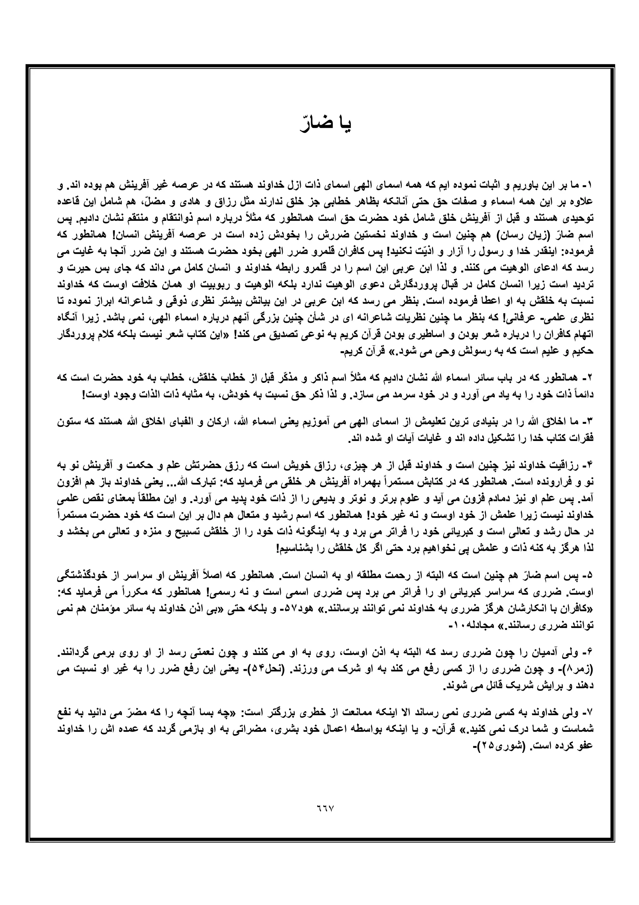 ٦٦٧
‫ﯾﺎ‬ّ‫ﺿﺎر‬
١-‫ازل‬ ‫ذات‬ ‫اﺳﻣﺎی‬ ‫اﻟﮭﯽ‬ ‫اﺳﻣﺎی‬ ‫ھﻣﮫ‬ ‫ﮐﮫ‬ ‫اﯾم‬ ‫ﻧﻣوده‬ ‫اﺛﺑﺎت‬ ‫و‬ ‫ﺑﺎورﯾم‬ ‫اﯾن‬ ‫ﺑر‬ ‫ﻣﺎ‬‫و‬ .‫اﻧد‬ ‫ﺑوده‬ ‫ھم‬ ‫آﻓرﯾﻧش‬ ‫ﻏﯾر‬ ‫ﻋرﺻﮫ‬ ‫در‬ ‫ﮐﮫ‬ ‫ھﺳﺗﻧد‬ ‫ﺧداوﻧد‬
‫ﻗﺎﻋده‬ ‫اﯾن‬ ‫ﺷﺎﻣل‬ ‫ھم‬ ،ّ‫ل‬‫ﻣﺿ‬ ‫و‬ ‫ھﺎدی‬ ‫و‬ ‫رزاق‬ ‫ﻣﺛل‬ ‫ﻧدارﻧد‬ ‫ﺧﻠﻖ‬ ‫ﺟز‬ ‫ﺧطﺎﺑﯽ‬ ‫ﺑظﺎھر‬ ‫آﻧﺎﻧﮑﮫ‬ ‫ﺣﺗﯽ‬ ‫ﺣﻖ‬ ‫ﺻﻔﺎت‬ ‫و‬ ‫اﺳﻣﺎء‬ ‫ھﻣﮫ‬ ‫اﯾن‬ ‫ﺑر‬ ‫ﻋﻼوه‬
‫ﻣ‬ ‫و‬ ‫ذواﻧﺗﻘﺎم‬ ‫اﺳم‬ ‫درﺑﺎره‬ ً‫ﻼ‬‫ﻣﺛ‬ ‫ﮐﮫ‬ ‫ھﻣﺎﻧطور‬ ‫اﺳت‬ ‫ﺣﻖ‬ ‫ﺣﺿرت‬ ‫ﺧود‬ ‫ﺷﺎﻣل‬ ‫ﺧﻠﻖ‬ ‫آﻓرﯾﻧش‬ ‫از‬ ‫ﻗﺑل‬ ‫و‬ ‫ھﺳﺗﻧد‬ ‫ﺗوﺣﯾدی‬‫ﭘس‬ .‫دادﯾم‬ ‫ﻧﺷﺎن‬ ‫ﻧﺗﻘم‬
‫ﮐﮫ‬ ‫ھﻣﺎﻧطور‬ !‫اﻧﺳﺎن‬ ‫آﻓرﯾﻧش‬ ‫ﻋرﺻﮫ‬ ‫در‬ ‫اﺳت‬ ‫زده‬ ‫ﺑﺧودش‬ ‫را‬ ‫ﺿررش‬ ‫ﻧﺧﺳﺗﯾن‬ ‫ﺧداوﻧد‬ ‫و‬ ‫اﺳت‬ ‫ﭼﻧﯾن‬ ‫ھم‬ (‫رﺳﺎن‬ ‫)زﯾﺎن‬ ّ‫ﺿﺎر‬ ‫اﺳم‬
‫ﻣﯽ‬ ‫ﻏﺎﯾت‬ ‫ﺑﮫ‬ ‫آﻧﺟﺎ‬ ‫ﺿرر‬ ‫اﯾن‬ ‫و‬ ‫ھﺳﺗﻧد‬ ‫ﺣﺿرت‬ ‫ﺑﺧود‬ ‫اﻟﮭﯽ‬ ‫ﺿرر‬ ‫ﻗﻠﻣرو‬ ‫ﮐﺎﻓران‬ ‫ﭘس‬ !‫ﻧﮑﻧﯾد‬ ‫ت‬ّ‫ﯾ‬‫اذ‬ ‫و‬ ‫آزار‬ ‫را‬ ‫رﺳول‬ ‫و‬ ‫ﺧدا‬ ‫اﯾﻧﻘدر‬ :‫ﻓرﻣوده‬
‫اﻟو‬ ‫ادﻋﺎی‬ ‫ﮐﮫ‬ ‫رﺳد‬‫و‬ ‫ﺣﯾرت‬ ‫ﺑس‬ ‫ﺟﺎی‬ ‫ﮐﮫ‬ ‫داﻧد‬ ‫ﻣﯽ‬ ‫ﮐﺎﻣل‬ ‫اﻧﺳﺎن‬ ‫و‬ ‫ﺧداوﻧد‬ ‫راﺑطﮫ‬ ‫ﻗﻠﻣرو‬ ‫در‬ ‫را‬ ‫اﺳم‬ ‫اﯾن‬ ‫ﻋرﺑﯽ‬ ‫اﺑن‬ ‫ﻟذا‬ ‫و‬ .‫ﮐﻧﻧد‬ ‫ﻣﯽ‬ ‫ھﯾت‬
‫ﺧداوﻧد‬ ‫ﮐﮫ‬ ‫اوﺳت‬ ‫ﺧﻼﻓت‬ ‫ھﻣﺎن‬ ‫او‬ ‫رﺑوﺑﯾت‬ ‫و‬ ‫اﻟوھﯾت‬ ‫ﺑﻠﮑﮫ‬ ‫ﻧدارد‬ ‫اﻟوھﯾت‬ ‫دﻋوی‬ ‫ﭘروردﮔﺎرش‬ ‫ﻗﺑﺎل‬ ‫در‬ ‫ﮐﺎﻣل‬ ‫اﻧﺳﺎن‬ ‫زﯾرا‬ ‫اﺳت‬ ‫ﺗردﯾد‬
‫ر‬ ‫ﻣﯽ‬ ‫ﺑﻧظر‬ .‫اﺳت‬ ‫ﻓرﻣوده‬ ‫اﻋطﺎ‬ ‫او‬ ‫ﺑﮫ‬ ‫ﺧﻠﻘش‬ ‫ﺑﮫ‬ ‫ﻧﺳﺑت‬‫ﺗﺎ‬ ‫ﻧﻣوده‬ ‫اﺑراز‬ ‫ﺷﺎﻋراﻧﮫ‬ ‫و‬ ‫ذوﻗﯽ‬ ‫ﻧظری‬ ‫ﺑﯾﺷﺗر‬ ‫ﺑﯾﺎﻧش‬ ‫اﯾن‬ ‫در‬ ‫ﻋرﺑﯽ‬ ‫اﺑن‬ ‫ﮐﮫ‬ ‫ﺳد‬
‫ﻋﻠﻣﯽ‬ ‫ﻧظری‬-‫آﻧﮕﺎه‬ ‫زﯾرا‬ .‫ﺑﺎﺷد‬ ‫ﻧﻣﯽ‬ ،‫اﻟﮭﯽ‬ ‫اﺳﻣﺎء‬ ‫درﺑﺎره‬ ‫آﻧﮭم‬ ‫ﺑزرﮔﯽ‬ ‫ﭼﻧﯾن‬ ‫ﺷﺄن‬ ‫در‬ ‫ای‬ ‫ﺷﺎﻋراﻧﮫ‬ ‫ﻧظرﯾﺎت‬ ‫ﭼﻧﯾن‬ ‫ﻣﺎ‬ ‫ﺑﻧظر‬ ‫ﮐﮫ‬ !‫ﻋرﻓﺎﻧﯽ‬
‫ﺗﺻدﯾﻖ‬ ‫ﻧوﻋﯽ‬ ‫ﺑﮫ‬ ‫ﮐرﯾم‬ ‫ﻗرآن‬ ‫ﺑودن‬ ‫اﺳﺎطﯾری‬ ‫و‬ ‫ﺑودن‬ ‫ﺷﻌر‬ ‫درﺑﺎره‬ ‫را‬ ‫ﮐﺎﻓران‬ ‫اﺗﮭﺎم‬!‫ﮐﻧد‬ ‫ﻣﯽ‬»‫ﭘروردﮔﺎر‬ ‫ﮐﻼم‬ ‫ﺑﻠﮑﮫ‬ ‫ﻧﯾﺳت‬ ‫ﺷﻌر‬ ‫ﮐﺗﺎب‬ ‫اﯾن‬
.‫ﺷود‬ ‫ﻣﯽ‬ ‫وﺣﯽ‬ ‫رﺳوﻟش‬ ‫ﺑﮫ‬ ‫ﮐﮫ‬ ‫اﺳت‬ ‫ﻋﻠﯾم‬ ‫و‬ ‫ﺣﮑﯾم‬«‫ﮐرﯾم‬ ‫ﻗرآن‬-
٢-‫ﮐﮫ‬ ‫اﺳت‬ ‫ﺣﺿرت‬ ‫ﺧود‬ ‫ﺑﮫ‬ ‫ﺧطﺎب‬ ،‫ﺧﻠﻘش‬ ‫ﺧطﺎب‬ ‫از‬ ‫ﻗﺑل‬ ‫ّر‬‫ﮐ‬‫ﻣذ‬ ‫و‬ ‫ذاﮐر‬ ‫اﺳم‬ ً‫ﻼ‬‫ﻣﺛ‬ ‫ﮐﮫ‬ ‫دادﯾم‬ ‫ﻧﺷﺎن‬ ‫ﷲ‬ ‫اﺳﻣﺎء‬ ‫ﺳﺎﺋر‬ ‫ﺑﺎب‬ ‫در‬ ‫ﮐﮫ‬ ‫ھﻣﺎﻧطور‬
‫ﺧود‬ ‫در‬ ‫و‬ ‫آورد‬ ‫ﻣﯽ‬ ‫ﯾﺎد‬ ‫ﺑﮫ‬ ‫را‬ ‫ﺧود‬ ‫ذات‬ ً‫ﺎ‬‫داﺋﻣ‬!‫اوﺳت‬ ‫وﺟود‬ ‫اﻟذات‬ ‫ذات‬ ‫ﻣﺛﺎﺑﮫ‬ ‫ﺑﮫ‬ ،‫ﺧودش‬ ‫ﺑﮫ‬ ‫ﻧﺳﺑت‬ ‫ﺣﻖ‬ ‫ذﮐر‬ ‫ﻟذا‬ ‫و‬ .‫ﺳﺎزد‬ ‫ﻣﯽ‬ ‫ﺳرﻣد‬
٣-‫ﺳﺗون‬ ‫ﮐﮫ‬ ‫ھﺳﺗﻧد‬ ‫ﷲ‬ ‫اﺧﻼق‬ ‫اﻟﻔﺑﺎی‬ ‫و‬ ‫ارﮐﺎن‬ ،‫ﷲ‬ ‫اﺳﻣﺎء‬ ‫ﯾﻌﻧﯽ‬ ‫آﻣوزﯾم‬ ‫ﻣﯽ‬ ‫اﻟﮭﯽ‬ ‫اﺳﻣﺎی‬ ‫از‬ ‫ﺗﻌﻠﯾﻣش‬ ‫ﺗرﯾن‬ ‫ﺑﻧﯾﺎدی‬ ‫در‬ ‫را‬ ‫ﷲ‬ ‫اﺧﻼق‬ ‫ﻣﺎ‬
.‫اﻧد‬ ‫ﺷده‬ ‫او‬ ‫آﯾﺎت‬ ‫ﻏﺎﯾﺎت‬ ‫و‬ ‫اﻧد‬ ‫داده‬ ‫ﺗﺷﮑﯾل‬ ‫را‬ ‫ﺧدا‬ ‫ﮐﺗﺎب‬ ‫ﻓﻘرات‬
۴-‫ر‬‫ﺑﮫ‬ ‫ﻧو‬ ‫آﻓرﯾﻧش‬ ‫و‬ ‫ﺣﮑﻣت‬ ‫و‬ ‫ﻋﻠم‬ ‫ﺣﺿرﺗش‬ ‫رزق‬ ‫ﮐﮫ‬ ‫اﺳت‬ ‫ﺧوﯾش‬ ‫رزاق‬ ،‫ﭼﯾزی‬ ‫ھر‬ ‫از‬ ‫ﻗﺑل‬ ‫ﺧداوﻧد‬ ‫و‬ ‫اﺳت‬ ‫ﭼﻧﯾن‬ ‫ﻧﯾز‬ ‫ﺧداوﻧد‬ ‫زاﻗﯾت‬
‫اﻓزون‬ ‫ھم‬ ‫ﺑﺎز‬ ‫ﺧداوﻧد‬ ‫ﯾﻌﻧﯽ‬ ...‫ﷲ‬ ‫ﺗﺑﺎرک‬ :‫ﮐﮫ‬ ‫ﻓرﻣﺎﯾد‬ ‫ﻣﯽ‬ ‫ﺧﻠﻘﯽ‬ ‫ھر‬ ‫آﻓرﯾﻧش‬ ‫ﺑﮭﻣراه‬ ً‫ا‬‫ﻣﺳﺗﻣر‬ ‫ﮐﺗﺎﺑش‬ ‫در‬ ‫ﮐﮫ‬ ‫ھﻣﺎﻧطور‬ .‫اﺳت‬ ‫ﻓراروﻧده‬ ‫و‬ ‫ﻧو‬
‫ﻓزون‬ ‫دﻣﺎدم‬ ‫ﻧﯾز‬ ‫او‬ ‫ﻋﻠم‬ ‫ﭘس‬ .‫آﻣد‬‫ﻋﻠﻣﯽ‬ ‫ﻧﻘص‬ ‫ﺑﻣﻌﻧﺎی‬ ً‫ﺎ‬‫ﻣطﻠﻘ‬ ‫اﯾن‬ ‫و‬ .‫آورد‬ ‫ﻣﯽ‬ ‫ﭘدﯾد‬ ‫ﺧود‬ ‫ذات‬ ‫از‬ ‫را‬ ‫ﺑدﯾﻌﯽ‬ ‫و‬ ‫ﻧوﺗر‬ ‫و‬ ‫ﺑرﺗر‬ ‫ﻋﻠوم‬ ‫و‬ ‫آﯾد‬ ‫ﻣﯽ‬
ً‫ا‬‫ﻣﺳﺗﻣر‬ ‫ﺣﺿرت‬ ‫ﺧود‬ ‫ﮐﮫ‬ ‫اﺳت‬ ‫اﯾن‬ ‫ﺑر‬ ‫دال‬ ‫ھم‬ ‫ﻣﺗﻌﺎل‬ ‫و‬ ‫رﺷﯾد‬ ‫اﺳم‬ ‫ﮐﮫ‬ ‫ھﻣﺎﻧطور‬ !‫ﺧود‬ ‫ﻏﯾر‬ ‫ﻧﮫ‬ ‫و‬ ‫اوﺳت‬ ‫ﺧود‬ ‫از‬ ‫ﻋﻠﻣش‬ ‫زﯾرا‬ ‫ﻧﯾﺳت‬ ‫ﺧداوﻧد‬
‫ﺑر‬ ‫ﻣﯽ‬ ‫ﻓراﺗر‬ ‫را‬ ‫ﺧود‬ ‫ﮐﺑرﯾﺎﺋﯽ‬ ‫و‬ ‫اﺳت‬ ‫ﺗﻌﺎﻟﯽ‬ ‫و‬ ‫رﺷد‬ ‫ﺣﺎل‬ ‫در‬‫و‬ ‫ﺑﺧﺷد‬ ‫ﻣﯽ‬ ‫ﺗﻌﺎﻟﯽ‬ ‫و‬ ‫ﻣﻧزه‬ ‫و‬ ‫ﺗﺳﺑﯾﺢ‬ ‫ﺧﻠﻘش‬ ‫از‬ ‫را‬ ‫ﺧود‬ ‫ذات‬ ‫اﯾﻧﮕوﻧﮫ‬ ‫ﺑﮫ‬ ‫و‬ ‫د‬
!‫ﺑﺷﻧﺎﺳﯾم‬ ‫را‬ ‫ﺧﻠﻘش‬ ‫ﮐل‬ ‫اﮔر‬ ‫ﺣﺗﯽ‬ ‫ﺑرد‬ ‫ﻧﺧواھﯾم‬ ‫ﭘﯽ‬ ‫ﻋﻠﻣش‬ ‫و‬ ‫ذات‬ ‫ﮐﻧﮫ‬ ‫ﺑﮫ‬ ‫ھرﮔز‬ ‫ﻟذا‬
۵-‫ﺧودﮔذﺷﺗﮕﯽ‬ ‫از‬ ‫ﺳراﺳر‬ ‫او‬ ‫آﻓرﯾﻧش‬ ً‫ﻼ‬‫اﺻ‬ ‫ﮐﮫ‬ ‫ھﻣﺎﻧطور‬ .‫اﺳت‬ ‫اﻧﺳﺎن‬ ‫ﺑﮫ‬ ‫او‬ ‫ﻣطﻠﻘﮫ‬ ‫رﺣﻣت‬ ‫از‬ ‫اﻟﺑﺗﮫ‬ ‫ﮐﮫ‬ ‫اﺳت‬ ‫ﭼﻧﯾن‬ ‫ھم‬ ّ‫ﺿﺎر‬ ‫اﺳم‬ ‫ﭘس‬
‫ﺿر‬ .‫اوﺳت‬:‫ﮐﮫ‬ ‫ﻓرﻣﺎﯾد‬ ‫ﻣﯽ‬ ً‫ا‬‫ﻣﮑرر‬ ‫ﮐﮫ‬ ‫ھﻣﺎﻧطور‬ !‫رﺳﻣﯽ‬ ‫ﻧﮫ‬ ‫و‬ ‫اﺳت‬ ‫اﺳﻣﯽ‬ ‫ﺿرری‬ ‫ﭘس‬ ‫ﺑرد‬ ‫ﻣﯽ‬ ‫ﻓراﺗر‬ ‫را‬ ‫او‬ ‫ﮐﺑرﯾﺎﺋﯽ‬ ‫ﺳراﺳر‬ ‫ﮐﮫ‬ ‫ری‬
».‫ﺑرﺳﺎﻧﻧد‬ ‫ﺗواﻧﻧد‬ ‫ﻧﻣﯽ‬ ‫ﺧداوﻧد‬ ‫ﺑﮫ‬ ‫ﺿرری‬ ‫ھرﮔز‬ ‫اﻧﮑﺎرﺷﺎن‬ ‫ﺑﺎ‬ ‫ﮐﺎﻓران‬«‫ھود‬۵٧-‫ﺣﺗﯽ‬ ‫ﺑﻠﮑﮫ‬ ‫و‬»‫ﻧﻣﯽ‬ ‫ھم‬ ‫ﻣؤﻣﻧﺎن‬ ‫ﺳﺎﺋر‬ ‫ﺑﮫ‬ ‫ﺧداوﻧد‬ ‫اذن‬ ‫ﺑﯽ‬
.‫رﺳﺎﻧﻧد‬ ‫ﺿرری‬ ‫ﺗواﻧﻧد‬«‫ﻣﺟﺎدﻟﮫ‬١٠-
۶-‫آد‬ ‫وﻟﯽ‬.‫ﮔرداﻧﻧد‬ ‫ﺑرﻣﯽ‬ ‫روی‬ ‫او‬ ‫از‬ ‫رﺳد‬ ‫ﻧﻌﻣﺗﯽ‬ ‫ﭼون‬ ‫و‬ ‫ﮐﻧﻧد‬ ‫ﻣﯽ‬ ‫او‬ ‫ﺑﮫ‬ ‫روی‬ ،‫اوﺳت‬ ‫اذن‬ ‫ﺑﮫ‬ ‫اﻟﺑﺗﮫ‬ ‫ﮐﮫ‬ ‫رﺳد‬ ‫ﺿرری‬ ‫ﭼون‬ ‫را‬ ‫ﻣﯾﺎن‬
‫)زﻣر‬٨(-‫)ﻧﺣل‬ .‫ورزﻧد‬ ‫ﻣﯽ‬ ‫ﺷرک‬ ‫او‬ ‫ﺑﮫ‬ ‫ﮐﻧد‬ ‫ﻣﯽ‬ ‫رﻓﻊ‬ ‫ﮐﺳﯽ‬ ‫از‬ ‫را‬ ‫ﺿرری‬ ‫ﭼون‬ ‫و‬۵۴(-‫ﻣﯽ‬ ‫ﻧﺳﺑت‬ ‫او‬ ‫ﻏﯾر‬ ‫ﺑﮫ‬ ‫را‬ ‫ﺿرر‬ ‫رﻓﻊ‬ ‫اﯾن‬ ‫ﯾﻌﻧﯽ‬
.‫ﺷوﻧد‬ ‫ﻣﯽ‬ ‫ﻗﺎﺋل‬ ‫ﺷرﯾﮏ‬ ‫ﺑراﯾش‬ ‫و‬ ‫دھﻧد‬
٧-‫ﺑﮫ‬ ‫ﺧداوﻧد‬ ‫وﻟﯽ‬:‫اﺳت‬ ‫ﺑزرﮔﺗر‬ ‫ﺧطری‬ ‫از‬ ‫ﻣﻣﺎﻧﻌت‬ ‫اﯾﻧﮑﮫ‬ ‫اﻻ‬ ‫رﺳﺎﻧد‬ ‫ﻧﻣﯽ‬ ‫ﺿرری‬ ‫ﮐﺳﯽ‬»‫ﻧﻔﻊ‬ ‫ﺑﮫ‬ ‫داﻧﯾد‬ ‫ﻣﯽ‬ ّ‫ﻣﺿر‬ ‫ﮐﮫ‬ ‫را‬ ‫آﻧﭼﮫ‬ ‫ﺑﺳﺎ‬ ‫ﭼﮫ‬
.‫ﮐﻧﯾد‬ ‫ﻧﻣﯽ‬ ‫درک‬ ‫ﺷﻣﺎ‬ ‫و‬ ‫ﺷﻣﺎﺳت‬«‫ﻗرآن‬-‫ﺧداوﻧد‬ ‫را‬ ‫اش‬ ‫ﻋﻣده‬ ‫ﮐﮫ‬ ‫ﮔردد‬ ‫ﺑﺎزﻣﯽ‬ ‫او‬ ‫ﺑﮫ‬ ‫ﻣﺿراﺗﯽ‬ ،‫ﺑﺷری‬ ‫ﺧود‬ ‫اﻋﻣﺎل‬ ‫ﺑواﺳطﮫ‬ ‫اﯾﻧﮑﮫ‬ ‫ﯾﺎ‬ ‫و‬
‫)ﺷوری‬ .‫اﺳت‬ ‫ﮐرده‬ ‫ﻋﻔو‬٢۵(-
 