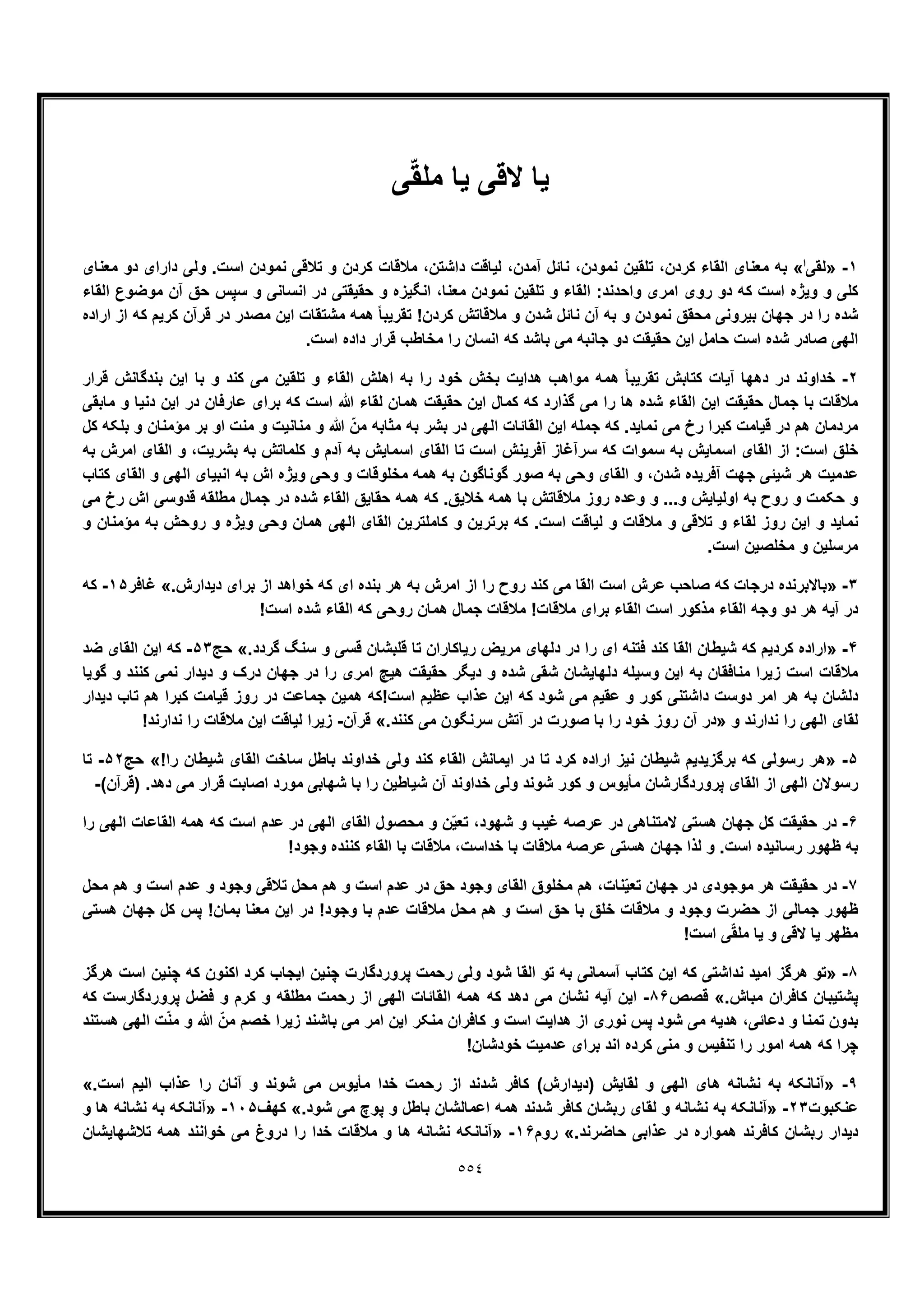 ٥٥٤
‫ﯽ‬ّ‫ﻘ‬‫ﻣﻠ‬ ‫ﯾﺎ‬ ‫ﻻﻗﯽ‬ ‫ﯾﺎ‬
١-»‫ﻟﻘﯽ‬‫ا‬«،‫ﻧﻣودن‬ ‫ﺗﻠﻘﯾن‬ ،‫ﮐردن‬ ‫اﻟﻘﺎء‬ ‫ﻣﻌﻧﺎی‬ ‫ﺑﮫ‬‫ﻣﻌﻧﺎی‬ ‫دو‬ ‫دارای‬ ‫وﻟﯽ‬ .‫اﺳت‬ ‫ﻧﻣودن‬ ‫ﺗﻼﻗﯽ‬ ‫و‬ ‫ﮐردن‬ ‫ﻣﻼﻗﺎت‬ ،‫داﺷﺗن‬ ‫ﻟﯾﺎﻗت‬ ،‫آﻣدن‬ ‫ﻧﺎﺋل‬
‫اﻟﻘﺎء‬ ‫ﻣوﺿوع‬ ‫آن‬ ‫ﺣﻖ‬ ‫ﺳﭘس‬ ‫و‬ ‫اﻧﺳﺎﻧﯽ‬ ‫در‬ ‫ﺣﻘﯾﻘﺗﯽ‬ ‫و‬ ‫اﻧﮕﯾزه‬ ،‫ﻣﻌﻧﺎ‬ ‫ﻧﻣودن‬ ‫ﺗﻠﻘﯾن‬ ‫و‬ ‫اﻟﻘﺎء‬ :‫واﺣدﻧد‬ ‫اﻣری‬ ‫روی‬ ‫دو‬ ‫ﮐﮫ‬ ‫اﺳت‬ ‫وﯾژه‬ ‫و‬ ‫ﮐﻠﯽ‬
‫ﺗ‬ !‫ﮐردن‬ ‫ﻣﻼﻗﺎﺗش‬ ‫و‬ ‫ﺷدن‬ ‫ﻧﺎﺋل‬ ‫آن‬ ‫ﺑﮫ‬ ‫و‬ ‫ﻧﻣودن‬ ‫ﻣﺣﻘﻖ‬ ‫ﺑﯾروﻧﯽ‬ ‫ﺟﮭﺎن‬ ‫در‬ ‫را‬ ‫ﺷده‬‫اراده‬ ‫از‬ ‫ﮐﮫ‬ ‫ﮐرﯾم‬ ‫ﻗرآن‬ ‫در‬ ‫ﻣﺻدر‬ ‫اﯾن‬ ‫ﻣﺷﺗﻘﺎت‬ ‫ھﻣﮫ‬ ً‫ﺎ‬‫ﻘرﯾﺑ‬
.‫اﺳت‬ ‫داده‬ ‫ﻗرار‬ ‫ﻣﺧﺎطب‬ ‫را‬ ‫اﻧﺳﺎن‬ ‫ﮐﮫ‬ ‫ﺑﺎﺷد‬ ‫ﻣﯽ‬ ‫ﺟﺎﻧﺑﮫ‬ ‫دو‬ ‫ﺣﻘﯾﻘت‬ ‫اﯾن‬ ‫ﺣﺎﻣل‬ ‫اﺳت‬ ‫ﺷده‬ ‫ﺻﺎدر‬ ‫اﻟﮭﯽ‬
٢-‫ﻗرار‬ ‫ﺑﻧدﮔﺎﻧش‬ ‫اﯾن‬ ‫ﺑﺎ‬ ‫و‬ ‫ﮐﻧد‬ ‫ﻣﯽ‬ ‫ﺗﻠﻘﯾن‬ ‫و‬ ‫اﻟﻘﺎء‬ ‫اھﻠش‬ ‫ﺑﮫ‬ ‫را‬ ‫ﺧود‬ ‫ﺑﺧش‬ ‫ھداﯾت‬ ‫ﻣواھب‬ ‫ھﻣﮫ‬ ً‫ﺎ‬‫ﺗﻘرﯾﺑ‬ ‫ﮐﺗﺎﺑش‬ ‫آﯾﺎت‬ ‫دھﮭﺎ‬ ‫در‬ ‫ﺧداوﻧد‬
‫ﻣﻼﻗﺎت‬‫ﻣﺎﺑﻘﯽ‬ ‫و‬ ‫دﻧﯾﺎ‬ ‫اﯾن‬ ‫در‬ ‫ﻋﺎرﻓﺎن‬ ‫ﺑرای‬ ‫ﮐﮫ‬ ‫اﺳت‬ ‫ﷲ‬ ‫ﻟﻘﺎء‬ ‫ھﻣﺎن‬ ‫ﺣﻘﯾﻘت‬ ‫اﯾن‬ ‫ﮐﻣﺎل‬ ‫ﮐﮫ‬ ‫ﮔذارد‬ ‫ﻣﯽ‬ ‫را‬ ‫ھﺎ‬ ‫ﺷده‬ ‫اﻟﻘﺎء‬ ‫اﯾن‬ ‫ﺣﻘﯾﻘت‬ ‫ﺟﻣﺎل‬ ‫ﺑﺎ‬
‫ﮐل‬ ‫ﺑﻠﮑﮫ‬ ‫و‬ ‫ﻣؤﻣﻧﺎن‬ ‫ﺑر‬ ‫او‬ ‫ﻣﻧت‬ ‫و‬ ‫ﻣﻧﺎﻧﯾت‬ ‫و‬ ‫ﷲ‬ ّ‫ﻣن‬ ‫ﻣﺛﺎﺑﮫ‬ ‫ﺑﮫ‬ ‫ﺑﺷر‬ ‫در‬ ‫اﻟﮭﯽ‬ ‫اﻟﻘﺎﺋﺎت‬ ‫اﯾن‬ ‫ﺟﻣﻠﮫ‬ ‫ﮐﮫ‬ .‫ﻧﻣﺎﯾد‬ ‫ﻣﯽ‬ ‫رخ‬ ‫ﮐﺑرا‬ ‫ﻗﯾﺎﻣت‬ ‫در‬ ‫ھم‬ ‫ﻣردﻣﺎن‬
‫اﻟﻘ‬ ‫از‬ :‫اﺳت‬ ‫ﺧﻠﻖ‬‫ﺑﮫ‬ ‫اﻣرش‬ ‫اﻟﻘﺎی‬ ‫و‬ ،‫ﺑﺷرﯾت‬ ‫ﺑﮫ‬ ‫ﮐﻠﻣﺎﺗش‬ ‫و‬ ‫آدم‬ ‫ﺑﮫ‬ ‫اﺳﻣﺎﯾش‬ ‫اﻟﻘﺎی‬ ‫ﺗﺎ‬ ‫اﺳت‬ ‫آﻓرﯾﻧش‬ ‫ﺳرآﻏﺎز‬ ‫ﮐﮫ‬ ‫ﺳﻣوات‬ ‫ﺑﮫ‬ ‫اﺳﻣﺎﯾش‬ ‫ﺎی‬
‫ﺷﯾ‬ ‫ھر‬ ‫ﻋدﻣﯾت‬‫ﺋ‬‫ﮐﺗﺎب‬ ‫اﻟﻘﺎی‬ ‫و‬ ‫اﻟﮭﯽ‬ ‫اﻧﺑﯾﺎی‬ ‫ﺑﮫ‬ ‫اش‬ ‫وﯾژه‬ ‫وﺣﯽ‬ ‫و‬ ‫ﻣﺧﻠوﻗﺎت‬ ‫ھﻣﮫ‬ ‫ﺑﮫ‬ ‫ﮔوﻧﺎﮔون‬ ‫ﺻور‬ ‫ﺑﮫ‬ ‫وﺣﯽ‬ ‫اﻟﻘﺎی‬ ‫و‬ ،‫ﺷدن‬ ‫آﻓرﯾده‬ ‫ﺟﮭت‬ ‫ﯽ‬
‫ﻣﻼﻗ‬ ‫روز‬ ‫وﻋده‬ ‫و‬ ...‫و‬ ‫اوﻟﯾﺎﯾش‬ ‫ﺑﮫ‬ ‫روح‬ ‫و‬ ‫ﺣﮑﻣت‬ ‫و‬‫ﻣﯽ‬ ‫رخ‬ ‫اش‬ ‫ﻗدوﺳﯽ‬ ‫ﻣطﻠﻘﮫ‬ ‫ﺟﻣﺎل‬ ‫در‬ ‫ﺷده‬ ‫اﻟﻘﺎء‬ ‫ﺣﻘﺎﯾﻖ‬ ‫ھﻣﮫ‬ ‫ﮐﮫ‬ .‫ﺧﻼﯾﻖ‬ ‫ھﻣﮫ‬ ‫ﺑﺎ‬ ‫ﺎﺗش‬
.‫اﺳت‬ ‫ﻟﯾﺎﻗت‬ ‫و‬ ‫ﻣﻼﻗﺎت‬ ‫و‬ ‫ﺗﻼﻗﯽ‬ ‫و‬ ‫ﻟﻘﺎء‬ ‫روز‬ ‫اﯾن‬ ‫و‬ ‫ﻧﻣﺎﯾد‬‫و‬ ‫ﻣؤﻣﻧﺎن‬ ‫ﺑﮫ‬ ‫روﺣش‬ ‫و‬ ‫وﯾژه‬ ‫وﺣﯽ‬ ‫ھﻣﺎن‬ ‫اﻟﮭﯽ‬ ‫اﻟﻘﺎی‬ ‫ﮐﺎﻣﻠﺗرﯾن‬ ‫و‬ ‫ﺑرﺗرﯾن‬ ‫ﮐﮫ‬
.‫اﺳت‬ ‫ﻣﺧﻠﺻﯾن‬ ‫و‬ ‫ﻣرﺳﻠﯾن‬
٣-»‫ﮐﻧد‬ ‫ﻣﯽ‬ ‫اﻟﻘﺎ‬ ‫اﺳت‬ ‫ﻋرش‬ ‫ﺻﺎﺣب‬ ‫ﮐﮫ‬ ‫درﺟﺎت‬ ‫ﺑﺎﻻﺑرﻧده‬.‫دﯾدارش‬ ‫ﺑرای‬ ‫از‬ ‫ﺧواھد‬ ‫ﮐﮫ‬ ‫ای‬ ‫ﺑﻧده‬ ‫ھر‬ ‫ﺑﮫ‬ ‫اﻣرش‬ ‫از‬ ‫را‬ ‫روح‬«‫ﻏﺎﻓر‬١۵-‫ﮐﮫ‬
!‫اﺳت‬ ‫ﺷده‬ ‫اﻟﻘﺎء‬ ‫ﮐﮫ‬ ‫روﺣﯽ‬ ‫ھﻣﺎن‬ ‫ﺟﻣﺎل‬ ‫ﻣﻼﻗﺎت‬ !‫ﻣﻼﻗﺎت‬ ‫ﺑرای‬ ‫اﻟﻘﺎء‬ ‫اﺳت‬ ‫ﻣذﮐور‬ ‫اﻟﻘﺎء‬ ‫وﺟﮫ‬ ‫دو‬ ‫ھر‬ ‫آﯾﮫ‬ ‫در‬
۴-».‫ﮔردد‬ ‫ﺳﻧﮓ‬ ‫و‬ ‫ﻗﺳﯽ‬ ‫ﻗﻠﺑﺷﺎن‬ ‫ﺗﺎ‬ ‫رﯾﺎﮐﺎران‬ ‫ﻣرﯾض‬ ‫دﻟﮭﺎی‬ ‫در‬ ‫را‬ ‫ای‬ ‫ﻓﺗﻧﮫ‬ ‫ﮐﻧد‬ ‫اﻟﻘﺎ‬ ‫ﺷﯾطﺎن‬ ‫ﮐﮫ‬ ‫ﮐردﯾم‬ ‫اراده‬«‫ﺣﺞ‬۵٣-‫ﺿد‬ ‫اﻟﻘﺎی‬ ‫اﯾن‬ ‫ﮐﮫ‬
‫ﮔوﯾﺎ‬ ‫و‬ ‫ﮐﻧﻧد‬ ‫ﻧﻣﯽ‬ ‫دﯾدار‬ ‫و‬ ‫درک‬ ‫ﺟﮭﺎن‬ ‫در‬ ‫را‬ ‫اﻣری‬ ‫ھﯾﭻ‬ ‫ﺣﻘﯾﻘت‬ ‫دﯾﮕر‬ ‫و‬ ‫ﺷده‬ ‫ﺷﻘﯽ‬ ‫دﻟﮭﺎﯾﺷﺎن‬ ‫وﺳﯾﻠﮫ‬ ‫اﯾن‬ ‫ﺑﮫ‬ ‫ﻣﻧﺎﻓﻘﺎن‬ ‫زﯾرا‬ ‫اﺳت‬ ‫ﻣﻼﻗﺎت‬
‫دﯾدار‬ ‫ﺗﺎب‬ ‫ھم‬ ‫ﮐﺑرا‬ ‫ﻗﯾﺎﻣت‬ ‫روز‬ ‫در‬ ‫ﺟﻣﺎﻋت‬ ‫ھﻣﯾن‬ ‫اﺳت!ﮐﮫ‬ ‫ﻋظﯾم‬ ‫ﻋذاب‬ ‫اﯾن‬ ‫ﮐﮫ‬ ‫ﺷود‬ ‫ﻣﯽ‬ ‫ﻋﻘﯾم‬ ‫و‬ ‫ﮐور‬ ‫داﺷﺗﻧﯽ‬ ‫دوﺳت‬ ‫اﻣر‬ ‫ھر‬ ‫ﺑﮫ‬ ‫دﻟﺷﺎن‬
‫اﻟﮭﯽ‬ ‫ﻟﻘﺎی‬‫و‬ ‫ﻧدارﻧد‬ ‫را‬».‫ﮐﻧﻧد‬ ‫ﻣﯽ‬ ‫ﺳرﻧﮕون‬ ‫آﺗش‬ ‫در‬ ‫ﺻورت‬ ‫ﺑﺎ‬ ‫را‬ ‫ﺧود‬ ‫روز‬ ‫آن‬ ‫در‬«‫ﻗرآن‬-!‫ﻧدارﻧد‬ ‫را‬ ‫ﻣﻼﻗﺎت‬ ‫اﯾن‬ ‫ﻟﯾﺎﻗت‬ ‫زﯾرا‬
۵-»!‫را‬ ‫ﺷﯾطﺎن‬ ‫اﻟﻘﺎی‬ ‫ﺳﺎﺧت‬ ‫ﺑﺎطل‬ ‫ﺧداوﻧد‬ ‫وﻟﯽ‬ ‫ﮐﻧد‬ ‫اﻟﻘﺎء‬ ‫اﯾﻣﺎﻧش‬ ‫در‬ ‫ﺗﺎ‬ ‫ﮐرد‬ ‫اراده‬ ‫ﻧﯾز‬ ‫ﺷﯾطﺎن‬ ‫ﺑرﮔزﯾدﯾم‬ ‫ﮐﮫ‬ ‫رﺳوﻟﯽ‬ ‫ھر‬«‫ﺣﺞ‬۵٢-‫ﺗﺎ‬
‫ﻣﺄﯾوس‬ ‫ﭘروردﮔﺎرﺷﺎن‬ ‫اﻟﻘﺎی‬ ‫از‬ ‫اﻟﮭﯽ‬ ‫رﺳوﻻن‬(‫)ﻗرآن‬ .‫دھد‬ ‫ﻣﯽ‬ ‫ﻗرار‬ ‫اﺻﺎﺑت‬ ‫ﻣورد‬ ‫ﺷﮭﺎﺑﯽ‬ ‫ﺑﺎ‬ ‫را‬ ‫ﺷﯾﺎطﯾن‬ ‫آن‬ ‫ﺧداوﻧد‬ ‫وﻟﯽ‬ ‫ﺷوﻧد‬ ‫ﮐور‬ ‫و‬-
۶-‫را‬ ‫اﻟﮭﯽ‬ ‫اﻟﻘﺎﻋﺎت‬ ‫ھﻣﮫ‬ ‫ﮐﮫ‬ ‫اﺳت‬ ‫ﻋدم‬ ‫در‬ ‫اﻟﮭﯽ‬ ‫اﻟﻘﺎی‬ ‫ﻣﺣﺻول‬ ‫و‬ ‫ن‬ّ‫ﯾ‬‫ﺗﻌ‬ ،‫ﺷﮭود‬ ‫و‬ ‫ﻏﯾب‬ ‫ﻋرﺻﮫ‬ ‫در‬ ‫ﻻﻣﺗﻧﺎھﯽ‬ ‫ھﺳﺗﯽ‬ ‫ﺟﮭﺎن‬ ‫ﮐل‬ ‫ﺣﻘﯾﻘت‬ ‫در‬
‫ﻣﻼﻗﺎت‬ ،‫ﺧداﺳت‬ ‫ﺑﺎ‬ ‫ﻣﻼﻗﺎت‬ ‫ﻋرﺻﮫ‬ ‫ھﺳﺗﯽ‬ ‫ﺟﮭﺎن‬ ‫ﻟذا‬ ‫و‬ .‫اﺳت‬ ‫رﺳﺎﻧﯾده‬ ‫ظﮭور‬ ‫ﺑﮫ‬!‫وﺟود‬ ‫ﮐﻧﻧده‬ ‫اﻟﻘﺎء‬ ‫ﺑﺎ‬
٧-‫ﻣﺣل‬ ‫ھم‬ ‫و‬ ‫اﺳت‬ ‫ﻋدم‬ ‫و‬ ‫وﺟود‬ ‫ﺗﻼﻗﯽ‬ ‫ﻣﺣل‬ ‫ھم‬ ‫و‬ ‫اﺳت‬ ‫ﻋدم‬ ‫در‬ ‫ﺣﻖ‬ ‫وﺟود‬ ‫اﻟﻘﺎی‬ ‫ﻣﺧﻠوق‬ ‫ھم‬ ،‫ﻧﺎت‬ّ‫ﯾ‬‫ﺗﻌ‬ ‫ﺟﮭﺎن‬ ‫در‬ ‫ﻣوﺟودی‬ ‫ھر‬ ‫ﺣﻘﯾﻘت‬ ‫در‬
‫ھﺳﺗﯽ‬ ‫ﺟﮭﺎن‬ ‫ﮐل‬ ‫ﭘس‬ !‫ﺑﻣﺎن‬ ‫ﻣﻌﻧﺎ‬ ‫اﯾن‬ ‫در‬ !‫وﺟود‬ ‫ﺑﺎ‬ ‫ﻋدم‬ ‫ﻣﻼﻗﺎت‬ ‫ﻣﺣل‬ ‫ھم‬ ‫و‬ ‫اﺳت‬ ‫ﺣﻖ‬ ‫ﺑﺎ‬ ‫ﺧﻠﻖ‬ ‫ﻣﻼﻗﺎت‬ ‫و‬ ‫وﺟود‬ ‫ﺣﺿرت‬ ‫از‬ ‫ﺟﻣﺎﻟﯽ‬ ‫ظﮭور‬
‫ﻻﻗﯽ‬ ‫ﯾﺎ‬ ‫ﻣظﮭر‬!‫اﺳت‬ ‫ﯽ‬ّ‫ﻘ‬‫ﻣﻠ‬ ‫ﯾﺎ‬ ‫و‬
٨-»‫ھرﮔز‬ ‫اﺳت‬ ‫ﭼﻧﯾن‬ ‫ﮐﮫ‬ ‫اﮐﻧون‬ ‫ﮐرد‬ ‫اﯾﺟﺎب‬ ‫ﭼﻧﯾن‬ ‫ﭘروردﮔﺎرت‬ ‫رﺣﻣت‬ ‫وﻟﯽ‬ ‫ﺷود‬ ‫اﻟﻘﺎ‬ ‫ﺗو‬ ‫ﺑﮫ‬ ‫آﺳﻣﺎﻧﯽ‬ ‫ﮐﺗﺎب‬ ‫اﯾن‬ ‫ﮐﮫ‬ ‫ﻧداﺷﺗﯽ‬ ‫اﻣﯾد‬ ‫ھرﮔز‬ ‫ﺗو‬
.‫ﻣﺑﺎش‬ ‫ﮐﺎﻓران‬ ‫ﭘﺷﺗﯾﺑﺎن‬«‫ﻗﺻص‬٨۶-‫ﮐﮫ‬ ‫ﭘروردﮔﺎرﺳت‬ ‫ﻓﺿل‬ ‫و‬ ‫ﮐرم‬ ‫و‬ ‫ﻣطﻠﻘﮫ‬ ‫رﺣﻣت‬ ‫از‬ ‫اﻟﮭﯽ‬ ‫اﻟﻘﺎﺋﺎت‬ ‫ھﻣﮫ‬ ‫ﮐﮫ‬ ‫دھد‬ ‫ﻣﯽ‬ ‫ﻧﺷﺎن‬ ‫آﯾﮫ‬ ‫اﯾن‬
‫دﻋ‬ ‫و‬ ‫ﺗﻣﻧﺎ‬ ‫ﺑدون‬‫ھﺳﺗﻧد‬ ‫اﻟﮭﯽ‬ ‫ت‬ّ‫ﻧ‬‫ﻣ‬ ‫و‬ ‫ﷲ‬ ّ‫ﻣن‬ ‫ﺧﺻم‬ ‫زﯾرا‬ ‫ﺑﺎﺷﻧد‬ ‫ﻣﯽ‬ ‫اﻣر‬ ‫اﯾن‬ ‫ﻣﻧﮑر‬ ‫ﮐﺎﻓران‬ ‫و‬ ‫اﺳت‬ ‫ھداﯾت‬ ‫از‬ ‫ﻧوری‬ ‫ﭘس‬ ‫ﺷود‬ ‫ﻣﯽ‬ ‫ھدﯾﮫ‬ ،‫ﺎﺋﯽ‬
!‫ﺧودﺷﺎن‬ ‫ﻋدﻣﯾت‬ ‫ﺑرای‬ ‫اﻧد‬ ‫ﮐرده‬ ‫ﻣﻧﯽ‬ ‫و‬ ‫ﺗﻧﻔﯾس‬ ‫را‬ ‫اﻣور‬ ‫ھﻣﮫ‬ ‫ﮐﮫ‬ ‫ﭼرا‬
٩-»‫را‬ ‫آﻧﺎن‬ ‫و‬ ‫ﺷوﻧد‬ ‫ﻣﯽ‬ ‫ﻣﺄﯾوس‬ ‫ﺧدا‬ ‫رﺣﻣت‬ ‫از‬ ‫ﺷدﻧد‬ ‫ﮐﺎﻓر‬ (‫)دﯾدارش‬ ‫ﻟﻘﺎﯾش‬ ‫و‬ ‫اﻟﮭﯽ‬ ‫ھﺎی‬ ‫ﻧﺷﺎﻧﮫ‬ ‫ﺑﮫ‬ ‫آﻧﺎﻧﮑﮫ‬.‫اﺳت‬ ‫اﻟﯾم‬ ‫ﻋذاب‬«
‫ﻋﻧﮑﺑوت‬٢٣-».‫ﺷود‬ ‫ﻣﯽ‬ ‫ﭘوچ‬ ‫و‬ ‫ﺑﺎطل‬ ‫اﻋﻣﺎﻟﺷﺎن‬ ‫ھﻣﮫ‬ ‫ﺷدﻧد‬ ‫ﮐﺎﻓر‬ ‫رﺑﺷﺎن‬ ‫ﻟﻘﺎی‬ ‫و‬ ‫ﻧﺷﺎﻧﮫ‬ ‫ﺑﮫ‬ ‫آﻧﺎﻧﮑﮫ‬«‫ﮐﮭف‬١٠۵-»‫و‬ ‫ھﺎ‬ ‫ﻧﺷﺎﻧﮫ‬ ‫ﺑﮫ‬ ‫آﻧﺎﻧﮑﮫ‬
.‫ﺣﺎﺿرﻧد‬ ‫ﻋذاﺑﯽ‬ ‫در‬ ‫ھﻣواره‬ ‫ﮐﺎﻓرﻧد‬ ‫رﺑﺷﺎن‬ ‫دﯾدار‬«‫روم‬١۶-»‫ﺗﻼﺷﮭﺎﯾﺷﺎن‬ ‫ھﻣﮫ‬ ‫ﺧواﻧﻧد‬ ‫ﻣﯽ‬ ‫دروغ‬ ‫را‬ ‫ﺧدا‬ ‫ﻣﻼﻗﺎت‬ ‫و‬ ‫ھﺎ‬ ‫ﻧﺷﺎﻧﮫ‬ ‫آﻧﺎﻧﮑﮫ‬
 