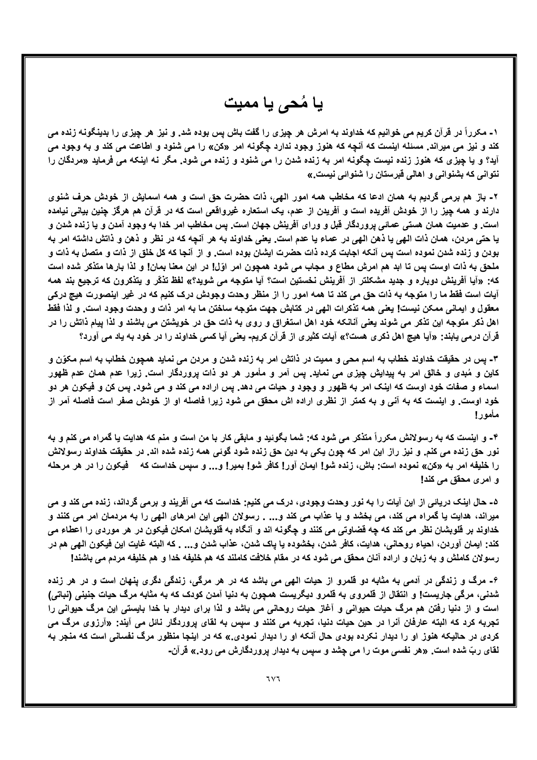 ٦٧٦
‫ﯾﺎ‬‫ﻣﻣﯾت‬ ‫ﯾﺎ‬ ‫ﺣﯽ‬ُ‫ﻣ‬
١-‫ﻣﯽ‬ ‫زﻧده‬ ‫ﺑدﯾﻧﮕوﻧﮫ‬ ‫را‬ ‫ﭼﯾزی‬ ‫ھر‬ ‫ﻧﯾز‬ ‫و‬ .‫ﺷد‬ ‫ﺑوده‬ ‫ﭘس‬ ‫ﺑﺎش‬ ‫ﮔﻔت‬ ‫را‬ ‫ﭼﯾزی‬ ‫ھر‬ ‫اﻣرش‬ ‫ﺑﮫ‬ ‫ﺧداوﻧد‬ ‫ﮐﮫ‬ ‫ﺧواﻧﯾم‬ ‫ﻣﯽ‬ ‫ﮐرﯾم‬ ‫ﻗرآن‬ ‫در‬ ً‫ا‬‫ﻣﮑرر‬
‫اﻣر‬ ‫ﭼﮕوﻧﮫ‬ ‫ﻧدارد‬ ‫وﺟود‬ ‫ھﻧوز‬ ‫ﮐﮫ‬ ‫آﻧﭼﮫ‬ ‫ﮐﮫ‬ ‫اﯾﻧﺳت‬ ‫ﻣﺳﺋﻠﮫ‬ .‫ﻣﯾراﻧد‬ ‫ﻣﯽ‬ ‫ﻧﯾز‬ ‫و‬ ‫ﮐﻧد‬»‫ﮐن‬«‫ﻣﯽ‬ ‫وﺟود‬ ‫ﺑﮫ‬ ‫و‬ ‫ﮐﻧد‬ ‫ﻣﯽ‬ ‫اطﺎﻋت‬ ‫و‬ ‫ﺷﻧود‬ ‫ﻣﯽ‬ ‫را‬
‫ﻧ‬ ‫زﻧده‬ ‫ھﻧوز‬ ‫ﮐﮫ‬ ‫ﭼﯾزی‬ ‫ﯾﺎ‬ ‫و‬ ‫آﯾد؟‬‫ﻓرﻣﺎﯾد‬ ‫ﻣﯽ‬ ‫اﯾﻧﮑﮫ‬ ‫ﻧﮫ‬ ‫ﻣﮕر‬ .‫ﺷود‬ ‫ﻣﯽ‬ ‫زﻧده‬ ‫و‬ ‫ﺷﻧود‬ ‫ﻣﯽ‬ ‫را‬ ‫ﺷدن‬ ‫زﻧده‬ ‫ﺑﮫ‬ ‫اﻣر‬ ‫ﭼﮕوﻧﮫ‬ ‫ﯾﺳت‬»‫را‬ ‫ﻣردﮔﺎن‬
.‫ﻧﯾﺳت‬ ‫ﺷﻧواﺋﯽ‬ ‫را‬ ‫ﻗﺑرﺳﺗﺎن‬ ‫اھﺎﻟﯽ‬ ‫و‬ ‫ﺑﺷﻧواﻧﯽ‬ ‫ﮐﮫ‬ ‫ﻧﺗواﻧﯽ‬«
٢-‫ﺷﻧوی‬ ‫ﺣرف‬ ‫ﺧودش‬ ‫از‬ ‫اﺳﻣﺎﯾش‬ ‫ھﻣﮫ‬ ‫و‬ ‫اﺳت‬ ‫ﺣﻖ‬ ‫ﺣﺿرت‬ ‫ذات‬ ،‫اﻟﮭﯽ‬ ‫اﻣور‬ ‫ھﻣﮫ‬ ‫ﻣﺧﺎطب‬ ‫ﮐﮫ‬ ‫ادﻋﺎ‬ ‫ھﻣﺎن‬ ‫ﺑﮫ‬ ‫ﮔردﯾم‬ ‫ﺑرﻣﯽ‬ ‫ھم‬ ‫ﺑﺎز‬
‫ﭼﯾز‬ ‫ھﻣﮫ‬ ‫و‬ ‫دارﻧد‬‫ﻧﯾﺎﻣده‬ ‫ﺑﯾﺎﻧﯽ‬ ‫ﭼﻧﯾن‬ ‫ھرﮔز‬ ‫ھم‬ ‫ﻗرآن‬ ‫در‬ ‫ﮐﮫ‬ ‫اﺳت‬ ‫ﻏﯾرواﻗﻌﯽ‬ ‫اﺳﺗﻌﺎره‬ ‫ﯾﮏ‬ ،‫ﻋدم‬ ‫از‬ ‫آﻓرﯾدن‬ ‫و‬ ‫اﺳت‬ ‫آﻓرﯾده‬ ‫ﺧودش‬ ‫از‬ ‫را‬
‫و‬ ‫ﺷدن‬ ‫زﻧده‬ ‫ﯾﺎ‬ ‫و‬ ‫آﻣدن‬ ‫وﺟود‬ ‫ﺑﮫ‬ ‫ﺧدا‬ ‫اﻣر‬ ‫ﻣﺧﺎطب‬ ‫ﭘس‬ .‫اﺳت‬ ‫ﺟﮭﺎن‬ ‫آﻓرﯾﻧش‬ ‫ورای‬ ‫و‬ ‫ﻗﺑل‬ ‫ﭘروردﮔﺎر‬ ‫ﻋﻣﺎﺋﯽ‬ ‫ھﺳﺗﯽ‬ ‫ھﻣﺎن‬ ‫ﻋدﻣﯾت‬ ‫و‬ .‫اﺳت‬
‫ﻋ‬ ‫در‬ ‫اﻟﮭﯽ‬ ‫ذھن‬ ‫ﯾﺎ‬ ‫اﻟﮭﯽ‬ ‫ذات‬ ‫ھﻣﺎن‬ ،‫ﻣردن‬ ‫ﺣﺗﯽ‬ ‫ﯾﺎ‬‫ﺑﮫ‬ ‫اﻣر‬ ‫داﺷﺗﮫ‬ ‫ذاﺗش‬ ‫و‬ ‫ذھن‬ ‫و‬ ‫ﻧظر‬ ‫در‬ ‫ﮐﮫ‬ ‫آﻧﭼﮫ‬ ‫ھر‬ ‫ﺑﮫ‬ ‫ﺧداوﻧد‬ ‫ﯾﻌﻧﯽ‬ .‫اﺳت‬ ‫ﻋدم‬ ‫ﯾﺎ‬ ‫ﻣﺎء‬
‫و‬ ‫ذات‬ ‫ﺑﮫ‬ ‫ﻣﺗﺻل‬ ‫و‬ ‫ذات‬ ‫از‬ ‫ﺧﻠﻖ‬ ‫ﮐل‬ ‫ﮐﮫ‬ ‫آﻧﺟﺎ‬ ‫از‬ ‫و‬ .‫اﺳت‬ ‫ﺑوده‬ ‫اﯾﺷﺎن‬ ‫ﺣﺿرت‬ ‫ذات‬ ‫ﮐرده‬ ‫اﺟﺎﺑت‬ ‫آﻧﮑﮫ‬ ‫ﭘس‬ ‫اﺳت‬ ‫ﻧﻣوده‬ ‫ﺷدن‬ ‫زﻧده‬ ‫و‬ ‫ﺑودن‬
‫ل‬ ّ‫او‬ ‫اﻣر‬ ‫ھﻣﭼون‬ ‫ﺷود‬ ‫ﻣﯽ‬ ‫ﻣﺟﺎب‬ ‫و‬ ‫ﻣطﺎع‬ ‫اﻣرش‬ ‫ھم‬ ‫اﺑد‬ ‫ﺗﺎ‬ ‫ﭘس‬ ‫اوﺳت‬ ‫ذات‬ ‫ﺑﮫ‬ ‫ﻣﻠﺣﻖ‬‫اﺳت‬ ‫ﺷده‬ ‫ﻣﺗذﮐر‬ ‫ﺑﺎرھﺎ‬ ‫ﻟذا‬ ‫و‬ !‫ﺑﻣﺎن‬ ‫ﻣﻌﻧﺎ‬ ‫اﯾن‬ ‫در‬ !
:‫ﮐﮫ‬»‫ﺷوﯾد؟‬ ‫ﻣﯽ‬ ‫ﻣﺗوﺟﮫ‬ ‫آﯾﺎ‬ ‫اﺳت؟‬ ‫ﻧﺧﺳﺗﯾن‬ ‫آﻓرﯾﻧش‬ ‫از‬ ‫ﻣﺷﮑﻠﺗر‬ ‫ﺟدﯾد‬ ‫و‬ ‫دوﺑﺎره‬ ‫آﻓرﯾﻧش‬ ‫آﯾﺎ‬«‫ھﻣﮫ‬ ‫ﺑﻧد‬ ‫ﺗرﺟﯾﻊ‬ ‫ﮐﮫ‬ ‫ﯾﺗذﮐرون‬ ‫و‬ ‫ّر‬‫ﮐ‬‫ﺗذ‬ ‫ﻟﻔظ‬
‫ﻏﯾر‬ ‫در‬ ‫ﮐﮫ‬ ‫ﮐﻧﯾم‬ ‫درک‬ ‫وﺟودش‬ ‫وﺣدت‬ ‫ﻣﻧظر‬ ‫از‬ ‫را‬ ‫اﻣور‬ ‫ھﻣﮫ‬ ‫ﺗﺎ‬ ‫ﮐﻧد‬ ‫ﻣﯽ‬ ‫ﺣﻖ‬ ‫ذات‬ ‫ﺑﮫ‬ ‫ﻣﺗوﺟﮫ‬ ‫را‬ ‫ﻣﺎ‬ ‫ﻓﻘط‬ ‫اﺳت‬ ‫آﯾﺎت‬‫درﮐﯽ‬ ‫ھﯾﭻ‬ ‫اﯾﻧﺻورت‬
‫ﻓﻘط‬ ‫ﻟذا‬ ‫و‬ .‫اﺳت‬ ‫وﺟود‬ ‫وﺣدت‬ ‫و‬ ‫ذات‬ ‫اﻣر‬ ‫ﺑﮫ‬ ‫ﻣﺎ‬ ‫ﺳﺎﺧﺗن‬ ‫ﻣﺗوﺟﮫ‬ ‫ﺟﮭت‬ ‫ﮐﺗﺎﺑش‬ ‫در‬ ‫اﻟﮭﯽ‬ ‫ﺗذﮐرات‬ ‫ھﻣﮫ‬ ‫ﯾﻌﻧﯽ‬ !‫ﻧﯾﺳت‬ ‫ﻣﻣﮑن‬ ‫اﯾﻣﺎﻧﯽ‬ ‫و‬ ‫ﻣﻌﻘول‬
‫در‬ ‫را‬ ‫ذاﺗش‬ ‫ﭘﯾﺎم‬ ‫ﻟذا‬ ‫و‬ ‫ﺑﺎﺷﻧد‬ ‫ﻣﯽ‬ ‫ﺧوﯾﺷﺗن‬ ‫در‬ ‫ﺣﻖ‬ ‫ذات‬ ‫ﺑﮫ‬ ‫روی‬ ‫و‬ ‫اﺳﺗﻐراق‬ ‫اھل‬ ‫ﺧود‬ ‫آﻧﺎﻧﮑﮫ‬ ‫ﯾﻌﻧﯽ‬ ‫ﺷوﻧد‬ ‫ﻣﯽ‬ ‫ﺗذﮐر‬ ‫اﯾن‬ ‫ﻣﺗوﺟﮫ‬ ‫ذﮐر‬ ‫اھل‬
‫درﻣﯽ‬ ‫ﻗرآن‬:‫ﯾﺎﺑﻧد‬»‫ھﺳت؟‬ ‫ذﮐری‬ ‫اھل‬ ‫ھﯾﭻ‬ ‫آﯾﺎ‬«‫ﮐرﯾم‬ ‫ﻗرآن‬ ‫از‬ ‫ﮐﺛﯾری‬ ‫آﯾﺎت‬-‫آورد؟‬ ‫ﻣﯽ‬ ‫ﯾﺎد‬ ‫ﺑﮫ‬ ‫ﺧود‬ ‫در‬ ‫را‬ ‫ﺧداوﻧد‬ ‫ﮐﺳﯽ‬ ‫آﯾﺎ‬ ‫ﯾﻌﻧﯽ‬
٣-‫و‬ ‫ن‬ّ‫ﻣﮑو‬ ‫اﺳم‬ ‫ﺑﮫ‬ ‫ﺧطﺎب‬ ‫ھﻣﭼون‬ ‫ﻧﻣﺎﯾد‬ ‫ﻣﯽ‬ ‫ﻣردن‬ ‫و‬ ‫ﺷدن‬ ‫زﻧده‬ ‫ﺑﮫ‬ ‫اﻣر‬ ‫ذاﺗش‬ ‫در‬ ‫ﻣﻣﯾت‬ ‫و‬ ‫ﻣﺣﯽ‬ ‫اﺳم‬ ‫ﺑﮫ‬ ‫ﺧطﺎب‬ ‫ﺧداوﻧد‬ ‫ﺣﻘﯾﻘت‬ ‫در‬ ‫ﭘس‬
‫ﻣﯽ‬ ‫ﭼﯾزی‬ ‫ﭘﯾداﯾش‬ ‫ﺑﮫ‬ ‫اﻣر‬ ‫ﺧﺎﻟﻖ‬ ‫و‬ ‫ﺑدی‬ُ‫ﻣ‬ ‫و‬ ‫ﮐﺎﯾن‬‫ظﮭور‬ ‫ﻋدم‬ ‫ھﻣﺎن‬ ‫ﻋدم‬ ‫زﯾرا‬ .‫اﺳت‬ ‫ﭘروردﮔﺎر‬ ‫ذات‬ ‫دو‬ ‫ھر‬ ‫ﻣﺄﻣور‬ ‫و‬ ‫آﻣر‬ ‫ﭘس‬ .‫ﻧﻣﺎﯾد‬
‫دو‬ ‫ھر‬ ‫ﻓﯾﮑون‬ ‫و‬ ‫ﮐن‬ ‫ﭘس‬ .‫ﺷود‬ ‫ﻣﯽ‬ ‫و‬ ‫ﮐﻧد‬ ‫ﻣﯽ‬ ‫اراده‬ ‫ﭘس‬ .‫دھد‬ ‫ﻣﯽ‬ ‫ﺣﯾﺎت‬ ‫و‬ ‫وﺟود‬ ‫و‬ ‫ظﮭور‬ ‫ﺑﮫ‬ ‫اﻣر‬ ‫اﯾﻧﮏ‬ ‫ﮐﮫ‬ ‫اوﺳت‬ ‫ﺧود‬ ‫ﺻﻔﺎت‬ ‫و‬ ‫اﺳﻣﺎء‬
‫ﻓﺎﺻﻠﮫ‬ ‫زﯾرا‬ ‫ﺷود‬ ‫ﻣﯽ‬ ‫ﻣﺣﻘﻖ‬ ‫اش‬ ‫اراده‬ ‫ﻧظری‬ ‫از‬ ‫ﮐﻣﺗر‬ ‫ﺑﮫ‬ ‫و‬ ‫آﻧﯽ‬ ‫ﺑﮫ‬ ‫ﮐﮫ‬ ‫اﯾﻧﺳت‬ ‫و‬ .‫اوﺳت‬ ‫ﺧود‬‫از‬ ‫آﻣر‬ ‫ﻓﺎﺻﻠﮫ‬ ‫اﺳت‬ ‫ﺻﻔر‬ ‫ﺧودش‬ ‫از‬ ‫او‬
!‫ﻣﺄﻣور‬
۴-‫ﺑﮫ‬ ‫و‬ ‫ﮐﻧم‬ ‫ﻣﯽ‬ ‫ﮔﻣراه‬ ‫ﯾﺎ‬ ‫ھداﯾت‬ ‫ﮐﮫ‬ ‫ﻣﻧم‬ ‫و‬ ‫اﺳت‬ ‫ﻣن‬ ‫ﺑﺎ‬ ‫ﮐﺎر‬ ‫ﻣﺎﺑﻘﯽ‬ ‫و‬ ‫ﺑﮕوﺋﯾد‬ ‫ﺷﻣﺎ‬ :‫ﮐﮫ‬ ‫ﺷود‬ ‫ﻣﯽ‬ ‫ﻣﺗذﮐر‬ ً‫ا‬‫ﻣﮑرر‬ ‫رﺳوﻻﻧش‬ ‫ﺑﮫ‬ ‫ﮐﮫ‬ ‫اﯾﻧﺳت‬ ‫و‬
‫ﺣﻘﯾﻘ‬ ‫در‬ .‫اﻧد‬ ‫ﺷده‬ ‫زﻧده‬ ‫ھﻣﮫ‬ ‫ﮔوﺋﯽ‬ ‫ﺷود‬ ‫زﻧده‬ ‫ﺣﻖ‬ ‫دﯾن‬ ‫ﺑﮫ‬ ‫ﯾﮑﯽ‬ ‫ﭼون‬ ‫ﮐﮫ‬ ‫اﻣر‬ ‫اﯾن‬ ‫راز‬ ‫ﻧﯾز‬ ‫و‬ .‫ﮐﻧم‬ ‫ﻣﯽ‬ ‫زﻧده‬ ‫ﺣﻖ‬ ‫ﻧور‬‫رﺳوﻻﻧش‬ ‫ﺧداوﻧد‬ ‫ت‬
‫ﺑﮫ‬ ‫اﻣر‬ ‫ﺧﻠﯾﻔﮫ‬ ‫را‬»‫ﮐن‬«‫ﻣرﺣﻠﮫ‬ ‫ھر‬ ‫در‬ ‫را‬ ‫ﻓﯾﮑون‬ ‫ﮐﮫ‬ ‫ﺧداﺳت‬ ‫ﺳﭘس‬ ‫و‬ ...‫و‬ !‫ﺑﻣﯾر‬ !‫ﺷو‬ ‫ﮐﺎﻓر‬ !‫آور‬ ‫اﯾﻣﺎن‬ !‫ﺷو‬ ‫زﻧده‬ ،‫ﺑﺎش‬ :‫اﺳت‬ ‫ﻧﻣوده‬
!‫ﮐﻧد‬ ‫ﻣﯽ‬ ‫ﻣﺣﻘﻖ‬ ‫اﻣری‬ ‫و‬
۵-‫زﻧد‬ ،‫ﮔرداﻧد‬ ‫ﺑرﻣﯽ‬ ‫و‬ ‫آﻓرﯾﻧد‬ ‫ﻣﯽ‬ ‫ﮐﮫ‬ ‫ﺧداﺳت‬ :‫ﮐﻧﯾم‬ ‫ﻣﯽ‬ ‫درک‬ ،‫وﺟودی‬ ‫وﺣدت‬ ‫ﻧور‬ ‫ﺑﮫ‬ ‫را‬ ‫آﯾﺎت‬ ‫اﯾن‬ ‫از‬ ‫درﯾﺎﺋﯽ‬ ‫اﯾﻧﮏ‬ ‫ﺣﺎل‬‫ﻣﯽ‬ ‫و‬ ‫ﮐﻧد‬ ‫ﻣﯽ‬ ‫ه‬
‫و‬ ‫ﮐﻧﻧد‬ ‫ﻣﯽ‬ ‫اﻣر‬ ‫ﻣردﻣﺎن‬ ‫ﺑﮫ‬ ‫را‬ ‫اﻟﮭﯽ‬ ‫اﻣرھﺎی‬ ‫اﯾن‬ ‫اﻟﮭﯽ‬ ‫رﺳوﻻن‬ . ...‫و‬ ‫ﮐﻧد‬ ‫ﻣﯽ‬ ‫ﻋذاب‬ ‫ﯾﺎ‬ ‫و‬ ‫ﺑﺧﺷد‬ ‫ﻣﯽ‬ ،‫ﮐﻧد‬ ‫ﻣﯽ‬ ‫ﮔﻣراه‬ ‫ﯾﺎ‬ ‫ھداﯾت‬ ،‫ﻣﯾراﻧد‬
‫ﻣﯽ‬ ‫اﻋطﺎء‬ ‫را‬ ‫ﻣوردی‬ ‫ھر‬ ‫در‬ ‫ﻓﯾﮑون‬ ‫اﻣﮑﺎن‬ ‫ﻗﻠوﺑﺷﺎن‬ ‫ﺑﮫ‬ ‫آﻧﮕﺎه‬ ‫و‬ ‫اﻧد‬ ‫ﭼﮕوﻧﮫ‬ ‫و‬ ‫ﮐﻧﻧد‬ ‫ﻣﯽ‬ ‫ﻗﺿﺎوﺗﯽ‬ ‫ﭼﮫ‬ ‫ﮐﮫ‬ ‫ﮐﻧد‬ ‫ﻣﯽ‬ ‫ﻧظر‬ ‫ﻗﻠوﺑﺷﺎن‬ ‫ﺑر‬ ‫ﺧداوﻧد‬
‫اﯾ‬ :‫ﮐﻧد‬‫در‬ ‫ھم‬ ‫اﻟﮭﯽ‬ ‫ﻓﯾﮑون‬ ‫اﯾن‬ ‫ﻏﺎﯾت‬ ‫اﻟﺑﺗﮫ‬ ‫ﮐﮫ‬ . ...‫و‬ ‫ﺷدن‬ ‫ﻋذاب‬ ،‫ﺷدن‬ ‫ﭘﺎک‬ ‫ﯾﺎ‬ ‫ﺑﺧﺷوده‬ ،‫ﺷدن‬ ‫ﮐﺎﻓر‬ ،‫ھداﯾت‬ ،‫روﺣﺎﻧﯽ‬ ‫اﺣﯾﺎء‬ ،‫آوردن‬ ‫ﻣﺎن‬
!‫ﺑﺎﺷﻧد‬ ‫ﻣﯽ‬ ‫ﻣردم‬ ‫ﺧﻠﯾﻔﮫ‬ ‫ھم‬ ‫و‬ ‫ﺧدا‬ ‫ﺧﻠﯾﻔﮫ‬ ‫ھم‬ ‫ﮐﮫ‬ ‫ﮐﺎﻣﻠﻧد‬ ‫ﺧﻼﻓت‬ ‫ﻣﻘﺎم‬ ‫در‬ ‫ﮐﮫ‬ ‫ﺷود‬ ‫ﻣﯽ‬ ‫ﻣﺣﻘﻖ‬ ‫آﻧﺎن‬ ‫اراده‬ ‫و‬ ‫زﺑﺎن‬ ‫ﺑﮫ‬ ‫و‬ ‫ﮐﺎﻣﻠش‬ ‫رﺳوﻻن‬
۶-‫ﻣﺛﺎﺑ‬ ‫ﺑﮫ‬ ‫آدﻣﯽ‬ ‫در‬ ‫زﻧدﮔﯽ‬ ‫و‬ ‫ﻣرگ‬‫زﻧده‬ ‫ھر‬ ‫در‬ ‫و‬ ‫اﺳت‬ ‫ﭘﻧﮭﺎن‬ ‫دﮔری‬ ‫زﻧدﮔﯽ‬ ،‫ﻣرﮔﯽ‬ ‫ھر‬ ‫در‬ ‫ﮐﮫ‬ ‫ﺑﺎﺷد‬ ‫ﻣﯽ‬ ‫اﻟﮭﯽ‬ ‫ﺣﯾﺎت‬ ‫از‬ ‫ﻗﻠﻣرو‬ ‫دو‬ ‫ﮫ‬
(‫)ﻧﺑﺎﺗﯽ‬ ‫ﺟﻧﯾﻧﯽ‬ ‫ﺣﯾﺎت‬ ‫ﻣرگ‬ ‫ﻣﺛﺎﺑﮫ‬ ‫ﺑﮫ‬ ‫ﮐﮫ‬ ‫ﮐودک‬ ‫آﻣدن‬ ‫دﻧﯾﺎ‬ ‫ﺑﮫ‬ ‫ھﻣﭼون‬ ‫دﯾﮕرﯾﺳت‬ ‫ﻗﻠﻣرو‬ ‫ﺑﮫ‬ ‫ﻗﻠﻣروی‬ ‫از‬ ‫اﻧﺗﻘﺎل‬ ‫و‬ !‫ﺟﺎرﯾﺳت‬ ‫ﻣرﮔﯽ‬ ،‫ﺷدﻧﯽ‬
‫ﺑ‬ ‫ﻣﯽ‬ ‫روﺣﺎﻧﯽ‬ ‫ﺣﯾﺎت‬ ‫آﻏﺎز‬ ‫و‬ ‫ﺣﯾواﻧﯽ‬ ‫ﺣﯾﺎت‬ ‫ﻣرگ‬ ‫ھم‬ ‫رﻓﺗن‬ ‫دﻧﯾﺎ‬ ‫از‬ ‫و‬ ‫اﺳت‬‫را‬ ‫ﺣﯾواﻧﯽ‬ ‫ﻣرگ‬ ‫اﯾن‬ ‫ﺑﺎﯾﺳﺗﯽ‬ ‫ﺧدا‬ ‫ﺑﺎ‬ ‫دﯾدار‬ ‫ﺑرای‬ ‫ﻟذا‬ ‫و‬ ‫ﺎﺷد‬
:‫آﯾﻧد‬ ‫ﻣﯽ‬ ‫ﻧﺎﺋل‬ ‫ﭘروردﮔﺎر‬ ‫ﻟﻘﺎی‬ ‫ﺑﮫ‬ ‫ﺳﭘس‬ ‫و‬ ‫ﮐﻧﻧد‬ ‫ﻣﯽ‬ ‫ﺗﺟرﺑﮫ‬ ،‫دﻧﯾﺎ‬ ‫ﺣﯾﺎت‬ ‫ﺣﯾن‬ ‫در‬ ‫آﻧرا‬ ‫ﻋﺎرﻓﺎن‬ ‫اﻟﺑﺗﮫ‬ ‫ﮐﮫ‬ ‫ﮐرد‬ ‫ﺗﺟرﺑﮫ‬»‫ﻣﯽ‬ ‫ﻣرگ‬ ‫آرزوی‬
.‫ﻧﻣودی‬ ‫دﯾدار‬ ‫را‬ ‫او‬ ‫آﻧﮑﮫ‬ ‫ﺣﺎل‬ ‫ﺑودی‬ ‫ﻧﮑرده‬ ‫دﯾدار‬ ‫را‬ ‫او‬ ‫ھﻧوز‬ ‫ﺣﺎﻟﯾﮑﮫ‬ ‫در‬ ‫ﮐردی‬«‫ﻣﻧظور‬ ‫اﯾﻧﺟﺎ‬ ‫در‬ ‫ﮐﮫ‬‫ﺑﮫ‬ ‫ﻣﻧﺟر‬ ‫ﮐﮫ‬ ‫اﺳت‬ ‫ﻧﻔﺳﺎﻧﯽ‬ ‫ﻣرگ‬
.‫اﺳت‬ ‫ﺷده‬ ّ‫رب‬ ‫ﻟﻘﺎی‬».‫رود‬ ‫ﻣﯽ‬ ‫ﭘروردﮔﺎرش‬ ‫دﯾدار‬ ‫ﺑﮫ‬ ‫ﺳﭘس‬ ‫و‬ ‫ﭼﺷد‬ ‫ﻣﯽ‬ ‫را‬ ‫ﻣوت‬ ‫ﻧﻔﺳﯽ‬ ‫ھر‬«‫ﻗرآن‬-
 