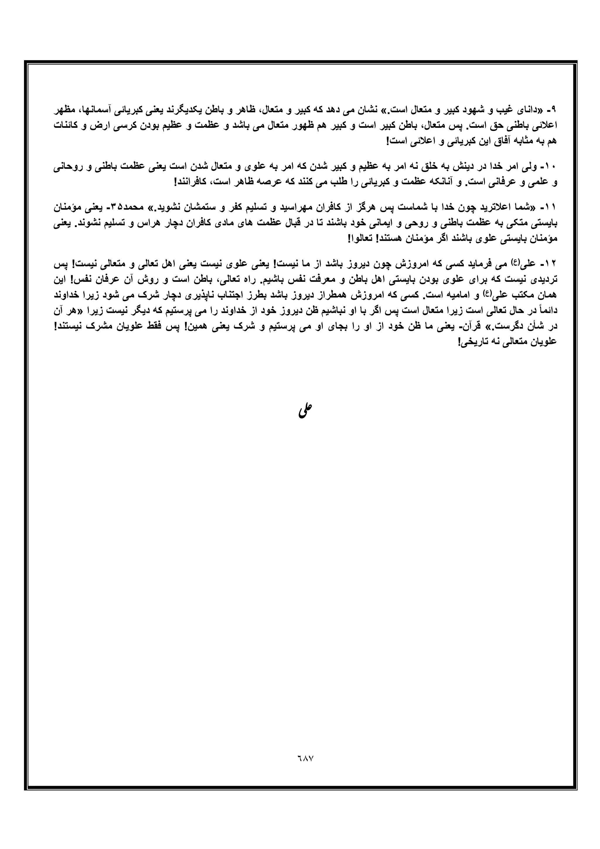 ٦٨٧
٩-».‫اﺳت‬ ‫ﻣﺗﻌﺎل‬ ‫و‬ ‫ﮐﺑﯾر‬ ‫ﺷﮭود‬ ‫و‬ ‫ﻏﯾب‬ ‫داﻧﺎی‬«‫ﻣظﮭر‬ ،‫آﺳﻣﺎﻧﮭﺎ‬ ‫ﮐﺑرﯾﺎﺋﯽ‬ ‫ﯾﻌﻧﯽ‬ ‫ﯾﮑدﯾﮕرﻧد‬ ‫ﺑﺎطن‬ ‫و‬ ‫ظﺎھر‬ ،‫ﻣﺗﻌﺎل‬ ‫و‬ ‫ﮐﺑﯾر‬ ‫ﮐﮫ‬ ‫دھد‬ ‫ﻣﯽ‬ ‫ﻧﺷﺎن‬
‫اﺳ‬ ‫ﮐﺑﯾر‬ ‫ﺑﺎطن‬ ،‫ﻣﺗﻌﺎل‬ ‫ﭘس‬ .‫اﺳت‬ ‫ﺣﻖ‬ ‫ﺑﺎطﻧﯽ‬ ‫اﻋﻼﺋﯽ‬‫ﮐﺎﺋﻧﺎت‬ ‫و‬ ‫ارض‬ ‫ﮐرﺳﯽ‬ ‫ﺑودن‬ ‫ﻋظﯾم‬ ‫و‬ ‫ﻋظﻣت‬ ‫و‬ ‫ﺑﺎﺷد‬ ‫ﻣﯽ‬ ‫ﻣﺗﻌﺎل‬ ‫ظﮭور‬ ‫ھم‬ ‫ﮐﺑﯾر‬ ‫و‬ ‫ت‬
!‫اﺳت‬ ‫اﻋﻼﺋﯽ‬ ‫و‬ ‫ﮐﺑرﯾﺎﺋﯽ‬ ‫اﯾن‬ ‫آﻓﺎق‬ ‫ﻣﺛﺎﺑﮫ‬ ‫ﺑﮫ‬ ‫ھم‬
١٠-‫روﺣﺎﻧﯽ‬ ‫و‬ ‫ﺑﺎطﻧﯽ‬ ‫ﻋظﻣت‬ ‫ﯾﻌﻧﯽ‬ ‫اﺳت‬ ‫ﺷدن‬ ‫ﻣﺗﻌﺎل‬ ‫و‬ ‫ﻋﻠوی‬ ‫ﺑﮫ‬ ‫اﻣر‬ ‫ﮐﮫ‬ ‫ﺷدن‬ ‫ﮐﺑﯾر‬ ‫و‬ ‫ﻋظﯾم‬ ‫ﺑﮫ‬ ‫اﻣر‬ ‫ﻧﮫ‬ ‫ﺧﻠﻖ‬ ‫ﺑﮫ‬ ‫دﯾﻧش‬ ‫در‬ ‫ﺧدا‬ ‫اﻣر‬ ‫وﻟﯽ‬
‫ﻋظ‬ ‫آﻧﺎﻧﮑﮫ‬ ‫و‬ .‫اﺳت‬ ‫ﻋرﻓﺎﻧﯽ‬ ‫و‬ ‫ﻋﻠﻣﯽ‬ ‫و‬!‫ﮐﺎﻓراﻧﻧد‬ ،‫اﺳت‬ ‫ظﺎھر‬ ‫ﻋرﺻﮫ‬ ‫ﮐﮫ‬ ‫ﮐﻧﻧد‬ ‫ﻣﯽ‬ ‫طﻠب‬ ‫را‬ ‫ﮐﺑرﯾﺎﺋﯽ‬ ‫و‬ ‫ﻣت‬
١١-».‫ﻧﺷوﯾد‬ ‫ﺳﺗﻣﺷﺎن‬ ‫و‬ ‫ﮐﻔر‬ ‫ﺗﺳﻠﯾم‬ ‫و‬ ‫ﻣﮭراﺳﯾد‬ ‫ﮐﺎﻓران‬ ‫از‬ ‫ھرﮔز‬ ‫ﭘس‬ ‫ﺷﻣﺎﺳت‬ ‫ﺑﺎ‬ ‫ﺧدا‬ ‫ﭼون‬ ‫اﻋﻼﺗرﯾد‬ ‫ﺷﻣﺎ‬«‫ﻣﺣﻣد‬٣۵-‫ﻣؤﻣﻧﺎن‬ ‫ﯾﻌﻧﯽ‬
‫ھ‬ ‫دﭼﺎر‬ ‫ﮐﺎﻓران‬ ‫ﻣﺎدی‬ ‫ھﺎی‬ ‫ﻋظﻣت‬ ‫ﻗﺑﺎل‬ ‫در‬ ‫ﺗﺎ‬ ‫ﺑﺎﺷﻧد‬ ‫ﺧود‬ ‫اﯾﻣﺎﻧﯽ‬ ‫و‬ ‫روﺣﯽ‬ ‫و‬ ‫ﺑﺎطﻧﯽ‬ ‫ﻋظﻣت‬ ‫ﺑﮫ‬ ‫ﻣﺗﮑﯽ‬ ‫ﺑﺎﯾﺳﺗﯽ‬‫ﯾﻌﻧﯽ‬ .‫ﻧﺷوﻧد‬ ‫ﺗﺳﻠﯾم‬ ‫و‬ ‫راس‬
!‫ﺗﻌﺎﻟوا‬ !‫ھﺳﺗﻧد‬ ‫ﻣؤﻣﻧﺎن‬ ‫اﮔر‬ ‫ﺑﺎﺷﻧد‬ ‫ﻋﻠوی‬ ‫ﺑﺎﯾﺳﺗﯽ‬ ‫ﻣؤﻣﻧﺎن‬
١٢-‫ﻋﻠﯽ‬(‫)ع‬‫ﭘس‬ !‫ﻧﯾﺳت‬ ‫ﻣﺗﻌﺎﻟﯽ‬ ‫و‬ ‫ﺗﻌﺎﻟﯽ‬ ‫اھل‬ ‫ﯾﻌﻧﯽ‬ ‫ﻧﯾﺳت‬ ‫ﻋﻠوی‬ ‫ﯾﻌﻧﯽ‬ !‫ﻧﯾﺳت‬ ‫ﻣﺎ‬ ‫از‬ ‫ﺑﺎﺷد‬ ‫دﯾروز‬ ‫ﭼون‬ ‫اﻣروزش‬ ‫ﮐﮫ‬ ‫ﮐﺳﯽ‬ ‫ﻓرﻣﺎﯾد‬ ‫ﻣﯽ‬
‫ﺗﻌ‬ ‫راه‬ .‫ﺑﺎﺷﯾم‬ ‫ﻧﻔس‬ ‫ﻣﻌرﻓت‬ ‫و‬ ‫ﺑﺎطن‬ ‫اھل‬ ‫ﺑﺎﯾﺳﺗﯽ‬ ‫ﺑودن‬ ‫ﻋﻠوی‬ ‫ﺑرای‬ ‫ﮐﮫ‬ ‫ﻧﯾﺳت‬ ‫ﺗردﯾدی‬‫اﯾن‬ !‫ﻧﻔس‬ ‫ﻋرﻓﺎن‬ ‫آن‬ ‫روش‬ ‫و‬ ‫اﺳت‬ ‫ﺑﺎطن‬ ،‫ﺎﻟﯽ‬
‫ﻋﻠﯽ‬ ‫ﻣﮑﺗب‬ ‫ھﻣﺎن‬(‫)ع‬
‫ﺧداوﻧد‬ ‫زﯾرا‬ ‫ﺷود‬ ‫ﻣﯽ‬ ‫ﺷرک‬ ‫دﭼﺎر‬ ‫ﻧﺎﭘذﯾری‬ ‫اﺟﺗﻧﺎب‬ ‫ﺑطرز‬ ‫ﺑﺎﺷد‬ ‫دﯾروز‬ ‫ھﻣطراز‬ ‫اﻣروزش‬ ‫ﮐﮫ‬ ‫ﮐﺳﯽ‬ .‫اﺳت‬ ‫اﻣﺎﻣﯾﮫ‬ ‫و‬
‫ﻧﯾﺳت‬ ‫دﯾﮕر‬ ‫ﮐﮫ‬ ‫ﭘرﺳﺗﯾم‬ ‫ﻣﯽ‬ ‫را‬ ‫ﺧداوﻧد‬ ‫از‬ ‫ﺧود‬ ‫دﯾروز‬ ‫ظن‬ ‫ﻧﺑﺎﺷﯾم‬ ‫او‬ ‫ﺑﺎ‬ ‫اﮔر‬ ‫ﭘس‬ ‫اﺳت‬ ‫ﻣﺗﻌﺎل‬ ‫زﯾرا‬ ‫اﺳت‬ ‫ﺗﻌﺎﻟﯽ‬ ‫ﺣﺎل‬ ‫در‬ ً‫ﺎ‬‫داﺋﻣ‬‫زﯾرا‬»‫آن‬ ‫ھر‬
.‫دﮔرﺳت‬ ‫ﺷﺄن‬ ‫در‬«‫ﻗرآن‬-!‫ﻧﯾﺳﺗﻧد‬ ‫ﻣﺷرک‬ ‫ﻋﻠوﯾﺎن‬ ‫ﻓﻘط‬ ‫ﭘس‬ !‫ھﻣﯾن‬ ‫ﯾﻌﻧﯽ‬ ‫ﺷرک‬ ‫و‬ ‫ﭘرﺳﺗﯾم‬ ‫ﻣﯽ‬ ‫او‬ ‫ﺑﺟﺎی‬ ‫را‬ ‫او‬ ‫از‬ ‫ﺧود‬ ‫ظن‬ ‫ﻣﺎ‬ ‫ﯾﻌﻧﯽ‬
!‫ﺗﺎرﯾﺧﯽ‬ ‫ﻧﮫ‬ ‫ﻣﺗﻌﺎﻟﯽ‬ ‫ﻋﻠوﯾﺎن‬
‫ﯽ‬‫ﻋ‬
 