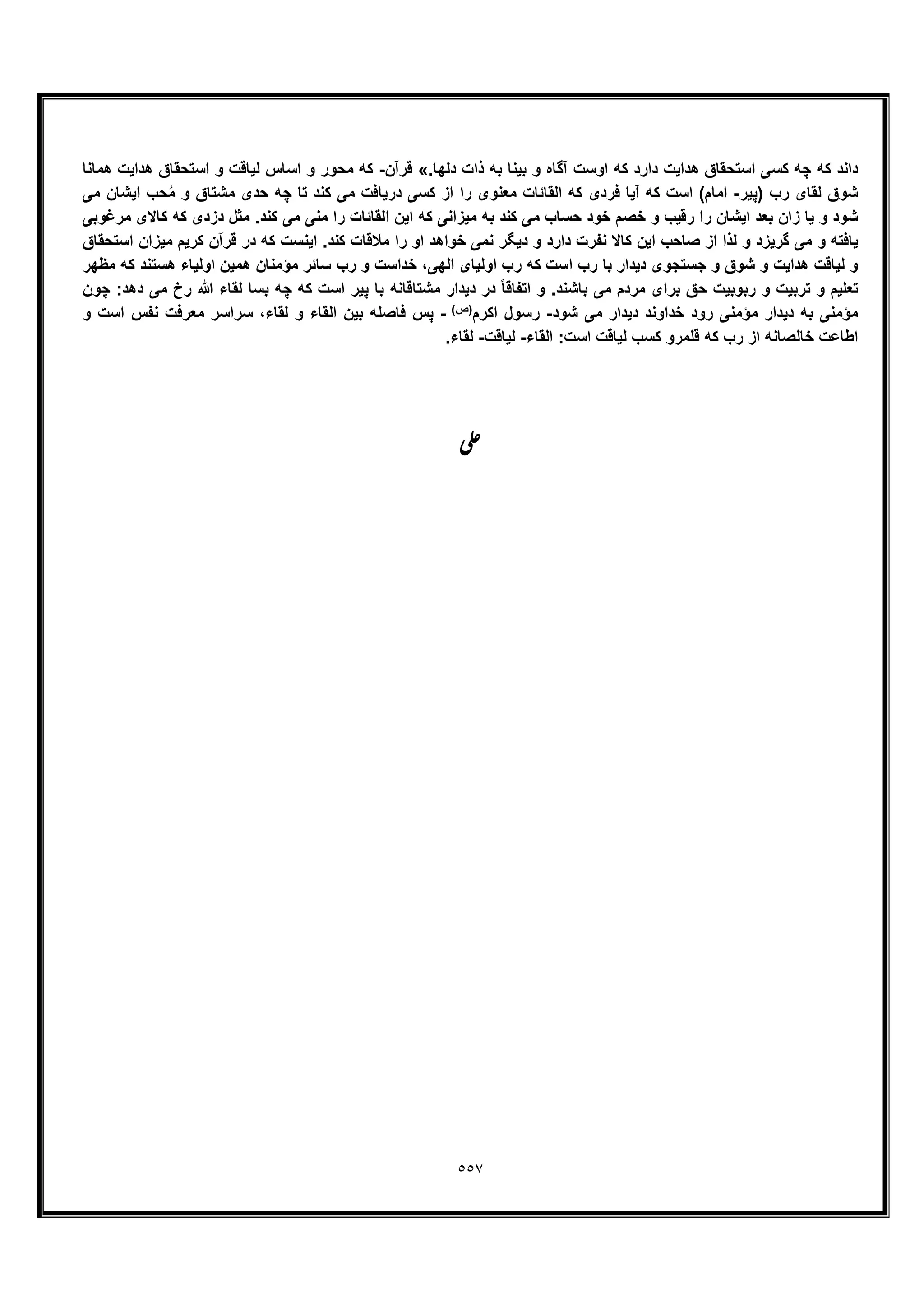 ٥٥٧
.‫دﻟﮭﺎ‬ ‫ذات‬ ‫ﺑﮫ‬ ‫ﺑﯾﻧﺎ‬ ‫و‬ ‫آﮔﺎه‬ ‫اوﺳت‬ ‫ﮐﮫ‬ ‫دارد‬ ‫ھداﯾت‬ ‫اﺳﺗﺣﻘﺎق‬ ‫ﮐﺳﯽ‬ ‫ﭼﮫ‬ ‫ﮐﮫ‬ ‫داﻧد‬«‫ﻗرآن‬-‫ھﻣﺎﻧﺎ‬ ‫ھداﯾت‬ ‫اﺳﺗﺣﻘﺎق‬ ‫و‬ ‫ﻟﯾﺎﻗت‬ ‫اﺳﺎس‬ ‫و‬ ‫ﻣﺣور‬ ‫ﮐﮫ‬
‫)ﭘﯾر‬ ‫رب‬ ‫ﻟﻘﺎی‬ ‫ﺷوق‬-ُ‫ﻣ‬ ‫و‬ ‫ﻣﺷﺗﺎق‬ ‫ﺣدی‬ ‫ﭼﮫ‬ ‫ﺗﺎ‬ ‫ﮐﻧد‬ ‫ﻣﯽ‬ ‫درﯾﺎﻓت‬ ‫ﮐﺳﯽ‬ ‫از‬ ‫را‬ ‫ﻣﻌﻧوی‬ ‫اﻟﻘﺎﺋﺎت‬ ‫ﮐﮫ‬ ‫ﻓردی‬ ‫آﯾﺎ‬ ‫ﮐﮫ‬ ‫اﺳت‬ (‫اﻣﺎم‬‫ﻣﯽ‬ ‫اﯾﺷﺎن‬ ‫ﺣب‬
‫ﻣرﻏوﺑﯽ‬ ‫ﮐﺎﻻی‬ ‫ﮐﮫ‬ ‫دزدی‬ ‫ﻣﺛل‬ .‫ﮐﻧد‬ ‫ﻣﯽ‬ ‫ﻣﻧﯽ‬ ‫را‬ ‫اﻟﻘﺎﺋﺎت‬ ‫اﯾن‬ ‫ﮐﮫ‬ ‫ﻣﯾزاﻧﯽ‬ ‫ﺑﮫ‬ ‫ﮐﻧد‬ ‫ﻣﯽ‬ ‫ﺣﺳﺎب‬ ‫ﺧود‬ ‫ﺧﺻم‬ ‫و‬ ‫رﻗﯾب‬ ‫را‬ ‫اﯾﺷﺎن‬ ‫ﺑﻌد‬ ‫زان‬ ‫ﯾﺎ‬ ‫و‬ ‫ﺷود‬
‫اﺳﺗﺣﻘﺎق‬ ‫ﻣﯾزان‬ ‫ﮐرﯾم‬ ‫ﻗرآن‬ ‫در‬ ‫ﮐﮫ‬ ‫اﯾﻧﺳت‬ .‫ﮐﻧد‬ ‫ﻣﻼﻗﺎت‬ ‫را‬ ‫او‬ ‫ﺧواھد‬ ‫ﻧﻣﯽ‬ ‫دﯾﮕر‬ ‫و‬ ‫دارد‬ ‫ﻧﻔرت‬ ‫ﮐﺎﻻ‬ ‫اﯾن‬ ‫ﺻﺎﺣب‬ ‫از‬ ‫ﻟذا‬ ‫و‬ ‫ﮔرﯾزد‬ ‫ﻣﯽ‬ ‫و‬ ‫ﯾﺎﻓﺗﮫ‬
‫ﻟﯾ‬ ‫و‬‫ﻣظﮭر‬ ‫ﮐﮫ‬ ‫ھﺳﺗﻧد‬ ‫اوﻟﯾﺎء‬ ‫ھﻣﯾن‬ ‫ﻣؤﻣﻧﺎن‬ ‫ﺳﺎﺋر‬ ‫رب‬ ‫و‬ ‫ﺧداﺳت‬ ،‫اﻟﮭﯽ‬ ‫اوﻟﯾﺎی‬ ‫رب‬ ‫ﮐﮫ‬ ‫اﺳت‬ ‫رب‬ ‫ﺑﺎ‬ ‫دﯾدار‬ ‫ﺟﺳﺗﺟوی‬ ‫و‬ ‫ﺷوق‬ ‫و‬ ‫ھداﯾت‬ ‫ﺎﻗت‬
‫ﭼون‬ :‫دھد‬ ‫ﻣﯽ‬ ‫رخ‬ ‫ﷲ‬ ‫ﻟﻘﺎء‬ ‫ﺑﺳﺎ‬ ‫ﭼﮫ‬ ‫ﮐﮫ‬ ‫اﺳت‬ ‫ﭘﯾر‬ ‫ﺑﺎ‬ ‫ﻣﺷﺗﺎﻗﺎﻧﮫ‬ ‫دﯾدار‬ ‫در‬ ً‫ﺎ‬‫اﺗﻔﺎﻗ‬ ‫و‬ .‫ﺑﺎﺷﻧد‬ ‫ﻣﯽ‬ ‫ﻣردم‬ ‫ﺑرای‬ ‫ﺣﻖ‬ ‫رﺑوﺑﯾت‬ ‫و‬ ‫ﺗرﺑﯾت‬ ‫و‬ ‫ﺗﻌﻠﯾم‬
‫ﺧد‬ ‫رود‬ ‫ﻣؤﻣﻧﯽ‬ ‫دﯾدار‬ ‫ﺑﮫ‬ ‫ﻣؤﻣﻧﯽ‬‫ﺷود‬ ‫ﻣﯽ‬ ‫دﯾدار‬ ‫اوﻧد‬-‫اﮐرم‬ ‫رﺳول‬(‫)ص‬-‫و‬ ‫اﺳت‬ ‫ﻧﻔس‬ ‫ﻣﻌرﻓت‬ ‫ﺳراﺳر‬ ،‫ﻟﻘﺎء‬ ‫و‬ ‫اﻟﻘﺎء‬ ‫ﺑﯾن‬ ‫ﻓﺎﺻﻠﮫ‬ ‫ﭘس‬
‫اﻟﻘﺎء‬ :‫اﺳت‬ ‫ﻟﯾﺎﻗت‬ ‫ﮐﺳب‬ ‫ﻗﻠﻣرو‬ ‫ﮐﮫ‬ ‫رب‬ ‫از‬ ‫ﺧﺎﻟﺻﺎﻧﮫ‬ ‫اطﺎﻋت‬-‫ﻟﯾﺎﻗت‬-.‫ﻟﻘﺎء‬
‫ﯽ‬‫ﻋ‬
 