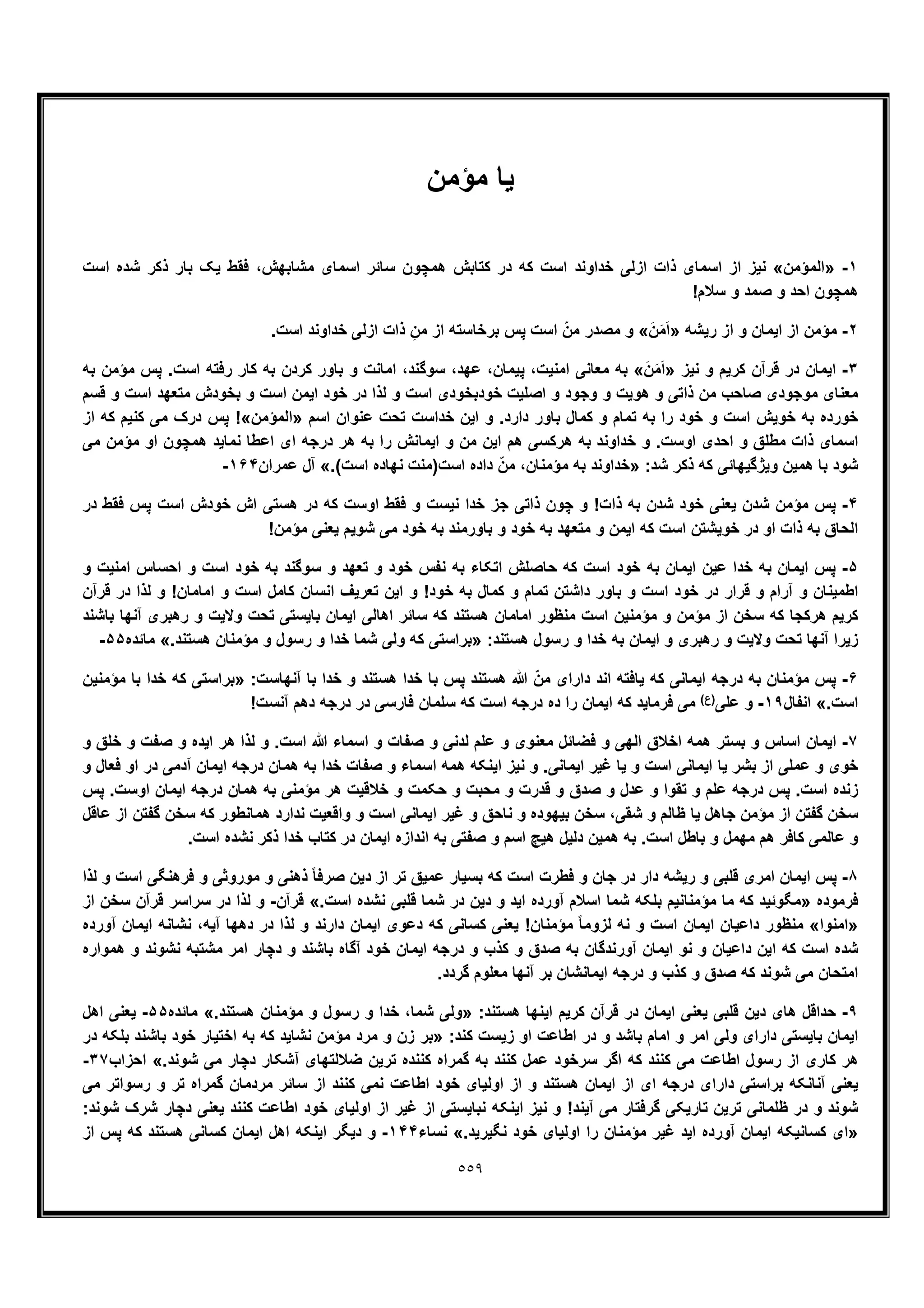 ٥٥٩
‫ﻣؤﻣن‬ ‫ﯾﺎ‬
١-»‫اﻟﻣؤﻣن‬«‫اﺳت‬ ‫ﺷده‬ ‫ذﮐر‬ ‫ﺑﺎر‬ ‫ﯾﮏ‬ ‫ﻓﻘط‬ ،‫ﻣﺷﺎﺑﮭش‬ ‫اﺳﻣﺎی‬ ‫ﺳﺎﺋر‬ ‫ھﻣﭼون‬ ‫ﮐﺗﺎﺑش‬ ‫در‬ ‫ﮐﮫ‬ ‫اﺳت‬ ‫ﺧداوﻧد‬ ‫ازﻟﯽ‬ ‫ذات‬ ‫اﺳﻣﺎی‬ ‫از‬ ‫ﻧﯾز‬
!‫ﺳﻼم‬ ‫و‬ ‫ﺻﻣد‬ ‫و‬ ‫اﺣد‬ ‫ھﻣﭼون‬
٢-‫رﯾﺷﮫ‬ ‫از‬ ‫و‬ ‫اﯾﻣﺎن‬ ‫از‬ ‫ﻣؤﻣن‬»َ‫ن‬َ‫ﻣ‬َ‫ا‬«‫ﺑرﺧﺎﺳﺗﮫ‬ ‫ﭘس‬ ‫اﺳت‬ ّ‫ﻣن‬ ‫ﻣﺻدر‬ ‫و‬.‫اﺳت‬ ‫ﺧداوﻧد‬ ‫ازﻟﯽ‬ ‫ذات‬ ِ‫ﻣن‬ ‫از‬
٣-‫ﻧﯾز‬ ‫و‬ ‫ﮐرﯾم‬ ‫ﻗرآن‬ ‫در‬ ‫اﯾﻣﺎن‬»َ‫ن‬َ‫ﻣ‬َ‫ا‬«‫ﺑﮫ‬ ‫ﻣؤﻣن‬ ‫ﭘس‬ .‫اﺳت‬ ‫رﻓﺗﮫ‬ ‫ﮐﺎر‬ ‫ﺑﮫ‬ ‫ﮐردن‬ ‫ﺑﺎور‬ ‫و‬ ‫اﻣﺎﻧت‬ ،‫ﺳوﮔﻧد‬ ،‫ﻋﮭد‬ ،‫ﭘﯾﻣﺎن‬ ،‫اﻣﻧﯾت‬ ‫ﻣﻌﺎﻧﯽ‬ ‫ﺑﮫ‬
‫ﻗﺳم‬ ‫و‬ ‫اﺳت‬ ‫ﻣﺗﻌﮭد‬ ‫ﺑﺧودش‬ ‫و‬ ‫اﺳت‬ ‫اﯾﻣن‬ ‫ﺧود‬ ‫در‬ ‫ﻟذا‬ ‫و‬ ‫اﺳت‬ ‫ﺧودﺑﺧودی‬ ‫اﺻﻠﯾت‬ ‫و‬ ‫وﺟود‬ ‫و‬ ‫ھوﯾت‬ ‫و‬ ‫ذاﺗﯽ‬ ‫ﻣن‬ ‫ﺻﺎﺣب‬ ‫ﻣوﺟودی‬ ‫ﻣﻌﻧﺎی‬
‫ﺧور‬‫اﺳم‬ ‫ﻋﻧوان‬ ‫ﺗﺣت‬ ‫ﺧداﺳت‬ ‫اﯾن‬ ‫و‬ .‫دارد‬ ‫ﺑﺎور‬ ‫ﮐﻣﺎل‬ ‫و‬ ‫ﺗﻣﺎم‬ ‫ﺑﮫ‬ ‫را‬ ‫ﺧود‬ ‫و‬ ‫اﺳت‬ ‫ﺧوﯾش‬ ‫ﺑﮫ‬ ‫ده‬»‫اﻟﻣؤﻣن‬!«‫از‬ ‫ﮐﮫ‬ ‫ﮐﻧﯾم‬ ‫ﻣﯽ‬ ‫درک‬ ‫ﭘس‬
‫ﻣﯽ‬ ‫ﻣؤﻣن‬ ‫او‬ ‫ھﻣﭼون‬ ‫ﻧﻣﺎﯾد‬ ‫اﻋطﺎ‬ ‫ای‬ ‫درﺟﮫ‬ ‫ھر‬ ‫ﺑﮫ‬ ‫را‬ ‫اﯾﻣﺎﻧش‬ ‫و‬ ‫ﻣن‬ ‫اﯾن‬ ‫ھم‬ ‫ھرﮐﺳﯽ‬ ‫ﺑﮫ‬ ‫ﺧداوﻧد‬ ‫و‬ .‫اوﺳت‬ ‫اﺣدی‬ ‫و‬ ‫ﻣطﻠﻖ‬ ‫ذات‬ ‫اﺳﻣﺎی‬
:‫ﺷد‬ ‫ذﮐر‬ ‫ﮐﮫ‬ ‫وﯾژﮔﯾﮭﺎﺋﯽ‬ ‫ھﻣﯾن‬ ‫ﺑﺎ‬ ‫ﺷود‬»‫ﺧداوﻧ‬.(‫اﺳت‬ ‫ﻧﮭﺎده‬ ‫اﺳت)ﻣﻧت‬ ‫داده‬ ّ‫ﻣن‬ ،‫ﻣؤﻣﻧﺎن‬ ‫ﺑﮫ‬ ‫د‬«‫ﻋﻣران‬ ‫آل‬١۶۴-
۴-‫در‬ ‫ﻓﻘط‬ ‫ﭘس‬ ‫اﺳت‬ ‫ﺧودش‬ ‫اش‬ ‫ھﺳﺗﯽ‬ ‫در‬ ‫ﮐﮫ‬ ‫اوﺳت‬ ‫ﻓﻘط‬ ‫و‬ ‫ﻧﯾﺳت‬ ‫ﺧدا‬ ‫ﺟز‬ ‫ذاﺗﯽ‬ ‫ﭼون‬ ‫و‬ !‫ذات‬ ‫ﺑﮫ‬ ‫ﺷدن‬ ‫ﺧود‬ ‫ﯾﻌﻧﯽ‬ ‫ﺷدن‬ ‫ﻣؤﻣن‬ ‫ﭘس‬
!‫ﻣؤﻣن‬ ‫ﯾﻌﻧﯽ‬ ‫ﺷوﯾم‬ ‫ﻣﯽ‬ ‫ﺧود‬ ‫ﺑﮫ‬ ‫ﺑﺎورﻣﻧد‬ ‫و‬ ‫ﺧود‬ ‫ﺑﮫ‬ ‫ﻣﺗﻌﮭد‬ ‫و‬ ‫اﯾﻣن‬ ‫ﮐﮫ‬ ‫اﺳت‬ ‫ﺧوﯾﺷﺗن‬ ‫در‬ ‫او‬ ‫ذات‬ ‫ﺑﮫ‬ ‫اﻟﺣﺎق‬
۵-‫ﭘس‬‫و‬ ‫اﻣﻧﯾت‬ ‫اﺣﺳﺎس‬ ‫و‬ ‫اﺳت‬ ‫ﺧود‬ ‫ﺑﮫ‬ ‫ﺳوﮔﻧد‬ ‫و‬ ‫ﺗﻌﮭد‬ ‫و‬ ‫ﺧود‬ ‫ﻧﻔس‬ ‫ﺑﮫ‬ ‫اﺗﮑﺎء‬ ‫ﺣﺎﺻﻠش‬ ‫ﮐﮫ‬ ‫اﺳت‬ ‫ﺧود‬ ‫ﺑﮫ‬ ‫اﯾﻣﺎن‬ ‫ﻋﯾن‬ ‫ﺧدا‬ ‫ﺑﮫ‬ ‫اﯾﻣﺎن‬
‫ﻗرآن‬ ‫در‬ ‫ﻟذا‬ ‫و‬ !‫اﻣﺎﻣﺎن‬ ‫و‬ ‫اﺳت‬ ‫ﮐﺎﻣل‬ ‫اﻧﺳﺎن‬ ‫ﺗﻌرﯾف‬ ‫اﯾن‬ ‫و‬ !‫ﺧود‬ ‫ﺑﮫ‬ ‫ﮐﻣﺎل‬ ‫و‬ ‫ﺗﻣﺎم‬ ‫داﺷﺗن‬ ‫ﺑﺎور‬ ‫و‬ ‫اﺳت‬ ‫ﺧود‬ ‫در‬ ‫ﻗرار‬ ‫و‬ ‫آرام‬ ‫و‬ ‫اطﻣﯾﻧﺎن‬
‫اﺳ‬ ‫ﻣؤﻣﻧﯾن‬ ‫و‬ ‫ﻣؤﻣن‬ ‫از‬ ‫ﺳﺧن‬ ‫ﮐﮫ‬ ‫ھرﮐﺟﺎ‬ ‫ﮐرﯾم‬‫ﺑﺎﺷﻧد‬ ‫آﻧﮭﺎ‬ ‫رھﺑری‬ ‫و‬ ‫وﻻﯾت‬ ‫ﺗﺣت‬ ‫ﺑﺎﯾﺳﺗﯽ‬ ‫اﯾﻣﺎن‬ ‫اھﺎﻟﯽ‬ ‫ﺳﺎﺋر‬ ‫ﮐﮫ‬ ‫ھﺳﺗﻧد‬ ‫اﻣﺎﻣﺎن‬ ‫ﻣﻧظور‬ ‫ت‬
:‫ھﺳﺗﻧد‬ ‫رﺳول‬ ‫و‬ ‫ﺧدا‬ ‫ﺑﮫ‬ ‫اﯾﻣﺎن‬ ‫و‬ ‫رھﺑری‬ ‫و‬ ‫وﻻﯾت‬ ‫ﺗﺣت‬ ‫آﻧﮭﺎ‬ ‫زﯾرا‬».‫ھﺳﺗﻧد‬ ‫ﻣؤﻣﻧﺎن‬ ‫و‬ ‫رﺳول‬ ‫و‬ ‫ﺧدا‬ ‫ﺷﻣﺎ‬ ‫وﻟﯽ‬ ‫ﮐﮫ‬ ‫ﺑراﺳﺗﯽ‬«‫ﻣﺎﺋده‬۵۵-
۶-‫ﭘس‬ ‫ھﺳﺗﻧد‬ ‫ﷲ‬ ّ‫ﻣن‬ ‫دارای‬ ‫اﻧد‬ ‫ﯾﺎﻓﺗﮫ‬ ‫ﮐﮫ‬ ‫اﯾﻣﺎﻧﯽ‬ ‫درﺟﮫ‬ ‫ﺑﮫ‬ ‫ﻣؤﻣﻧﺎن‬ ‫ﭘس‬:‫آﻧﮭﺎﺳت‬ ‫ﺑﺎ‬ ‫ﺧدا‬ ‫و‬ ‫ھﺳﺗﻧد‬ ‫ﺧدا‬ ‫ﺑﺎ‬»‫ﻣؤﻣﻧﯾن‬ ‫ﺑﺎ‬ ‫ﺧدا‬ ‫ﮐﮫ‬ ‫ﺑراﺳﺗﯽ‬
.‫اﺳت‬«‫اﻧﻔﺎل‬١٩-‫ﻋﻠﯽ‬ ‫و‬(‫)ع‬!‫آﻧﺳت‬ ‫دھم‬ ‫درﺟﮫ‬ ‫در‬ ‫ﻓﺎرﺳﯽ‬ ‫ﺳﻠﻣﺎن‬ ‫ﮐﮫ‬ ‫اﺳت‬ ‫درﺟﮫ‬ ‫ده‬ ‫را‬ ‫اﯾﻣﺎن‬ ‫ﮐﮫ‬ ‫ﻓرﻣﺎﯾد‬ ‫ﻣﯽ‬
٧-‫ﺧ‬ ‫و‬ ‫ﺻﻔت‬ ‫و‬ ‫اﯾده‬ ‫ھر‬ ‫ﻟذا‬ ‫و‬ .‫اﺳت‬ ‫ﷲ‬ ‫اﺳﻣﺎء‬ ‫و‬ ‫ﺻﻔﺎت‬ ‫و‬ ‫ﻟدﻧﯽ‬ ‫ﻋﻠم‬ ‫و‬ ‫ﻣﻌﻧوی‬ ‫ﻓﺿﺎﺋل‬ ‫و‬ ‫اﻟﮭﯽ‬ ‫اﺧﻼق‬ ‫ھﻣﮫ‬ ‫ﺑﺳﺗر‬ ‫و‬ ‫اﺳﺎس‬ ‫اﯾﻣﺎن‬‫و‬ ‫ﻠﻖ‬
‫و‬ ‫ﻓﻌﺎل‬ ‫او‬ ‫در‬ ‫آدﻣﯽ‬ ‫اﯾﻣﺎن‬ ‫درﺟﮫ‬ ‫ھﻣﺎن‬ ‫ﺑﮫ‬ ‫ﺧدا‬ ‫ﺻﻔﺎت‬ ‫و‬ ‫اﺳﻣﺎء‬ ‫ھﻣﮫ‬ ‫اﯾﻧﮑﮫ‬ ‫ﻧﯾز‬ ‫و‬ .‫اﯾﻣﺎﻧﯽ‬ ‫ﻏﯾر‬ ‫ﯾﺎ‬ ‫و‬ ‫اﺳت‬ ‫اﯾﻣﺎﻧﯽ‬ ‫ﯾﺎ‬ ‫ﺑﺷر‬ ‫از‬ ‫ﻋﻣﻠﯽ‬ ‫و‬ ‫ﺧوی‬
‫ﭘس‬ .‫اوﺳت‬ ‫اﯾﻣﺎن‬ ‫درﺟﮫ‬ ‫ھﻣﺎن‬ ‫ﺑﮫ‬ ‫ﻣؤﻣﻧﯽ‬ ‫ھر‬ ‫ﺧﻼﻗﯾت‬ ‫و‬ ‫ﺣﮑﻣت‬ ‫و‬ ‫ﻣﺣﺑت‬ ‫و‬ ‫ﻗدرت‬ ‫و‬ ‫ﺻدق‬ ‫و‬ ‫ﻋدل‬ ‫و‬ ‫ﺗﻘوا‬ ‫و‬ ‫ﻋﻠم‬ ‫درﺟﮫ‬ ‫ﭘس‬ .‫اﺳت‬ ‫زﻧده‬
‫ﯾﺎ‬ ‫ﺟﺎھل‬ ‫ﻣؤﻣن‬ ‫از‬ ‫ﮔﻔﺗن‬ ‫ﺳﺧن‬‫ﻋﺎﻗل‬ ‫از‬ ‫ﮔﻔﺗن‬ ‫ﺳﺧن‬ ‫ﮐﮫ‬ ‫ھﻣﺎﻧطور‬ ‫ﻧدارد‬ ‫واﻗﻌﯾت‬ ‫و‬ ‫اﺳت‬ ‫اﯾﻣﺎﻧﯽ‬ ‫ﻏﯾر‬ ‫و‬ ‫ﻧﺎﺣﻖ‬ ‫و‬ ‫ﺑﯾﮭوده‬ ‫ﺳﺧن‬ ،‫ﺷﻘﯽ‬ ‫و‬ ‫ظﺎﻟم‬
.‫اﺳت‬ ‫ﻧﺷده‬ ‫ذﮐر‬ ‫ﺧدا‬ ‫ﮐﺗﺎب‬ ‫در‬ ‫اﯾﻣﺎن‬ ‫اﻧدازه‬ ‫ﺑﮫ‬ ‫ﺻﻔﺗﯽ‬ ‫و‬ ‫اﺳم‬ ‫ھﯾﭻ‬ ‫دﻟﯾل‬ ‫ھﻣﯾن‬ ‫ﺑﮫ‬ .‫اﺳت‬ ‫ﺑﺎطل‬ ‫و‬ ‫ﻣﮭﻣل‬ ‫ھم‬ ‫ﮐﺎﻓر‬ ‫ﻋﺎﻟﻣﯽ‬ ‫و‬
٨-‫ﻋﻣ‬ ‫ﺑﺳﯾﺎر‬ ‫ﮐﮫ‬ ‫اﺳت‬ ‫ﻓطرت‬ ‫و‬ ‫ﺟﺎن‬ ‫در‬ ‫دار‬ ‫رﯾﺷﮫ‬ ‫و‬ ‫ﻗﻠﺑﯽ‬ ‫اﻣری‬ ‫اﯾﻣﺎن‬ ‫ﭘس‬‫ﻟذا‬ ‫و‬ ‫اﺳت‬ ‫ﻓرھﻧﮕﯽ‬ ‫و‬ ‫ﻣوروﺛﯽ‬ ‫و‬ ‫ذھﻧﯽ‬ ً‫ﺎ‬‫ﺻرﻓ‬ ‫دﯾن‬ ‫از‬ ‫ﺗر‬ ‫ﯾﻖ‬
‫ﻓرﻣوده‬».‫اﺳت‬ ‫ﻧﺷده‬ ‫ﻗﻠﺑﯽ‬ ‫ﺷﻣﺎ‬ ‫در‬ ‫دﯾن‬ ‫و‬ ‫اﯾد‬ ‫آورده‬ ‫اﺳﻼم‬ ‫ﺷﻣﺎ‬ ‫ﺑﻠﮑﮫ‬ ‫ﻣؤﻣﻧﺎﻧﯾم‬ ‫ﻣﺎ‬ ‫ﮐﮫ‬ ‫ﻣﮕوﺋﯾد‬«‫ﻗرآن‬-‫از‬ ‫ﺳﺧن‬ ‫ﻗرآن‬ ‫ﺳراﺳر‬ ‫در‬ ‫ﻟذا‬ ‫و‬
»‫اﻣﻧوا‬«‫ﻟذا‬ ‫و‬ ‫دارﻧد‬ ‫اﯾﻣﺎن‬ ‫دﻋوی‬ ‫ﮐﮫ‬ ‫ﮐﺳﺎﻧﯽ‬ ‫ﯾﻌﻧﯽ‬ !‫ﻣؤﻣﻧﺎن‬ ً‫ﺎ‬‫ﻟزوﻣ‬ ‫ﻧﮫ‬ ‫و‬ ‫اﺳت‬ ‫اﯾﻣﺎن‬ ‫داﻋﯾﺎن‬ ‫ﻣﻧظور‬‫آورده‬ ‫اﯾﻣﺎن‬ ‫ﻧﺷﺎﻧﮫ‬ ،‫آﯾﮫ‬ ‫دھﮭﺎ‬ ‫در‬
‫ھﻣواره‬ ‫و‬ ‫ﻧﺷوﻧد‬ ‫ﻣﺷﺗﺑﮫ‬ ‫اﻣر‬ ‫دﭼﺎر‬ ‫و‬ ‫ﺑﺎﺷﻧد‬ ‫آﮔﺎه‬ ‫ﺧود‬ ‫اﯾﻣﺎن‬ ‫درﺟﮫ‬ ‫و‬ ‫ﮐذب‬ ‫و‬ ‫ﺻدق‬ ‫ﺑﮫ‬ ‫آورﻧدﮔﺎن‬ ‫اﯾﻣﺎن‬ ‫ﻧو‬ ‫و‬ ‫داﻋﯾﺎن‬ ‫اﯾن‬ ‫ﮐﮫ‬ ‫اﺳت‬ ‫ﺷده‬
.‫ﮔردد‬ ‫ﻣﻌﻠوم‬ ‫آﻧﮭﺎ‬ ‫ﺑر‬ ‫اﯾﻣﺎﻧﺷﺎن‬ ‫درﺟﮫ‬ ‫و‬ ‫ﮐذب‬ ‫و‬ ‫ﺻدق‬ ‫ﮐﮫ‬ ‫ﺷوﻧد‬ ‫ﻣﯽ‬ ‫اﻣﺗﺣﺎن‬
٩-‫ﮐرﯾم‬ ‫ﻗرآن‬ ‫در‬ ‫اﯾﻣﺎن‬ ‫ﯾﻌﻧﯽ‬ ‫ﻗﻠﺑﯽ‬ ‫دﯾن‬ ‫ھﺎی‬ ‫ﺣداﻗل‬:‫ھﺳﺗﻧد‬ ‫اﯾﻧﮭﺎ‬».‫ھﺳﺗﻧد‬ ‫ﻣؤﻣﻧﺎن‬ ‫و‬ ‫رﺳول‬ ‫و‬ ‫ﺧدا‬ ،‫ﺷﻣﺎ‬ ‫وﻟﯽ‬«‫ﻣﺎﺋده‬۵۵-‫اھل‬ ‫ﯾﻌﻧﯽ‬
:‫ﮐﻧد‬ ‫زﯾﺳت‬ ‫او‬ ‫اطﺎﻋت‬ ‫در‬ ‫و‬ ‫ﺑﺎﺷد‬ ‫اﻣﺎم‬ ‫و‬ ‫اﻣر‬ ‫وﻟﯽ‬ ‫دارای‬ ‫ﺑﺎﯾﺳﺗﯽ‬ ‫اﯾﻣﺎن‬»‫در‬ ‫ﺑﻠﮑﮫ‬ ‫ﺑﺎﺷﻧد‬ ‫ﺧود‬ ‫اﺧﺗﯾﺎر‬ ‫ﺑﮫ‬ ‫ﮐﮫ‬ ‫ﻧﺷﺎﯾد‬ ‫ﻣؤﻣن‬ ‫ﻣرد‬ ‫و‬ ‫زن‬ ‫ﺑر‬
‫ﺗ‬ ‫ﮐﻧﻧده‬ ‫ﮔﻣراه‬ ‫ﺑﮫ‬ ‫ﮐﻧﻧد‬ ‫ﻋﻣل‬ ‫ﺳرﺧود‬ ‫اﮔر‬ ‫ﮐﮫ‬ ‫ﮐﻧﻧد‬ ‫ﻣﯽ‬ ‫اطﺎﻋت‬ ‫رﺳول‬ ‫از‬ ‫ﮐﺎری‬ ‫ھر‬.‫ﺷوﻧد‬ ‫ﻣﯽ‬ ‫دﭼﺎر‬ ‫آﺷﮑﺎر‬ ‫ﺿﻼﻟﺗﮭﺎی‬ ‫رﯾن‬«‫اﺣزاب‬٣٧-
‫ﻣﯽ‬ ‫رﺳواﺗر‬ ‫و‬ ‫ﺗر‬ ‫ﮔﻣراه‬ ‫ﻣردﻣﺎن‬ ‫ﺳﺎﺋر‬ ‫از‬ ‫ﮐﻧﻧد‬ ‫ﻧﻣﯽ‬ ‫اطﺎﻋت‬ ‫ﺧود‬ ‫اوﻟﯾﺎی‬ ‫از‬ ‫و‬ ‫ھﺳﺗﻧد‬ ‫اﯾﻣﺎن‬ ‫از‬ ‫ای‬ ‫درﺟﮫ‬ ‫دارای‬ ‫ﺑراﺳﺗﯽ‬ ‫آﻧﺎﻧﮑﮫ‬ ‫ﯾﻌﻧﯽ‬
‫ﯾ‬ ‫ﮐﻧﻧد‬ ‫اطﺎﻋت‬ ‫ﺧود‬ ‫اوﻟﯾﺎی‬ ‫از‬ ‫ﻏﯾر‬ ‫از‬ ‫ﻧﺑﺎﯾﺳﺗﯽ‬ ‫اﯾﻧﮑﮫ‬ ‫ﻧﯾز‬ ‫و‬ !‫آﯾﻧد‬ ‫ﻣﯽ‬ ‫ﮔرﻓﺗﺎر‬ ‫ﺗﺎرﯾﮑﯽ‬ ‫ﺗرﯾن‬ ‫ظﻠﻣﺎﻧﯽ‬ ‫در‬ ‫و‬ ‫ﺷوﻧد‬:‫ﺷوﻧد‬ ‫ﺷرک‬ ‫دﭼﺎر‬ ‫ﻌﻧﯽ‬
».‫ﻧﮕﯾرﯾد‬ ‫ﺧود‬ ‫اوﻟﯾﺎی‬ ‫را‬ ‫ﻣؤﻣﻧﺎن‬ ‫ﻏﯾر‬ ‫اﯾد‬ ‫آورده‬ ‫اﯾﻣﺎن‬ ‫ﮐﺳﺎﻧﯾﮑﮫ‬ ‫ای‬«‫ﻧﺳﺎء‬١۴۴-‫از‬ ‫ﭘس‬ ‫ﮐﮫ‬ ‫ھﺳﺗﻧد‬ ‫ﮐﺳﺎﻧﯽ‬ ‫اﯾﻣﺎن‬ ‫اھل‬ ‫اﯾﻧﮑﮫ‬ ‫دﯾﮕر‬ ‫و‬
 