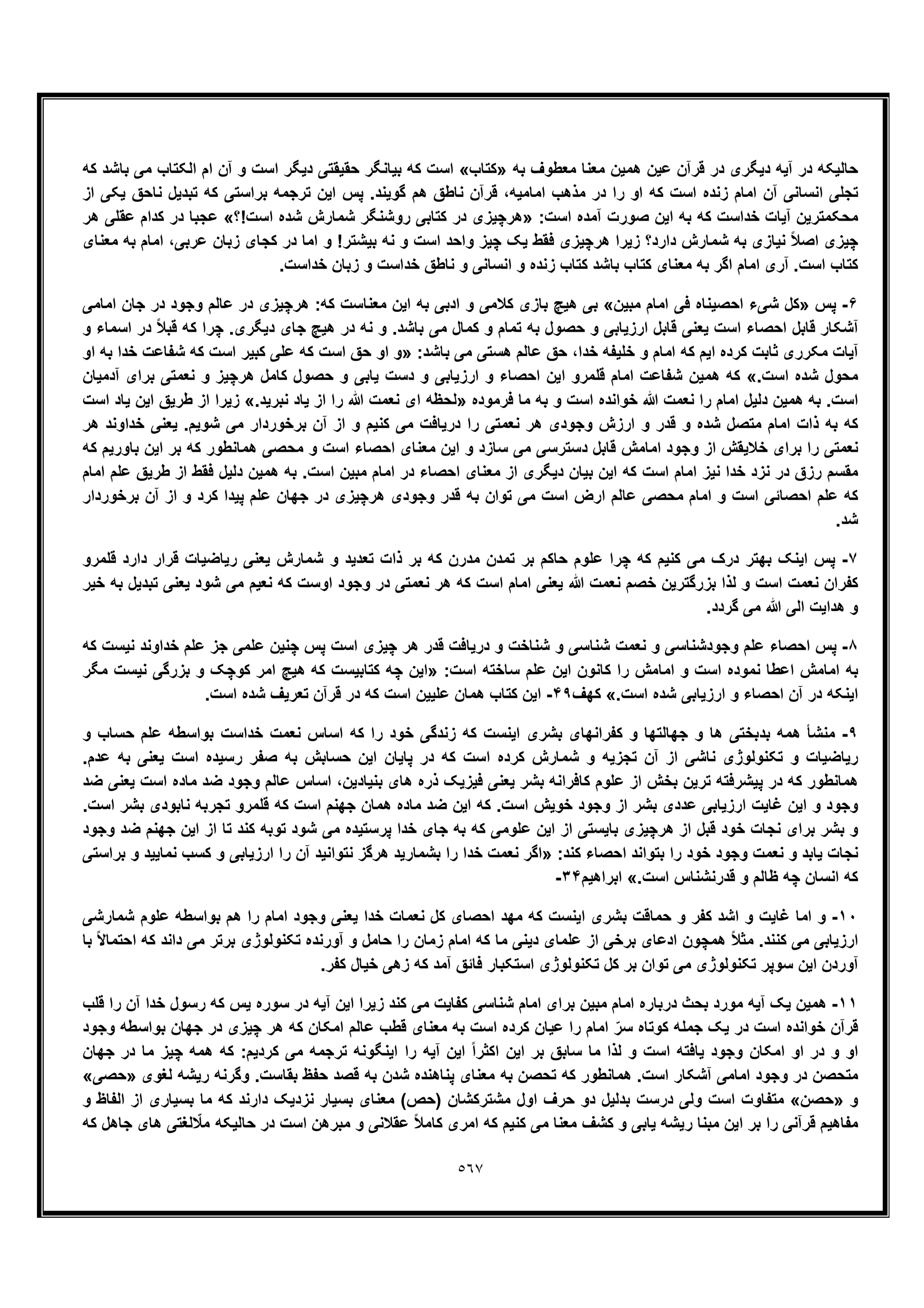 ٥٦٧
‫ﺑﮫ‬ ‫ﻣﻌطوف‬ ‫ﻣﻌﻧﺎ‬ ‫ھﻣﯾن‬ ‫ﻋﯾن‬ ‫ﻗرآن‬ ‫در‬ ‫دﯾﮕری‬ ‫آﯾﮫ‬ ‫در‬ ‫ﺣﺎﻟﯾﮑﮫ‬»‫ﮐﺗﺎب‬«‫ﮐﮫ‬ ‫ﺑﺎﺷد‬ ‫ﻣﯽ‬ ‫اﻟﮑﺗﺎب‬ ‫ام‬ ‫آن‬ ‫و‬ ‫اﺳت‬ ‫دﯾﮕر‬ ‫ﺣﻘﯾﻘﺗﯽ‬ ‫ﺑﯾﺎﻧﮕر‬ ‫ﮐﮫ‬ ‫اﺳت‬
‫را‬ ‫او‬ ‫ﮐﮫ‬ ‫اﺳت‬ ‫زﻧده‬ ‫اﻣﺎم‬ ‫آن‬ ‫اﻧﺳﺎﻧﯽ‬ ‫ﺗﺟﻠﯽ‬‫از‬ ‫ﯾﮑﯽ‬ ‫ﻧﺎﺣﻖ‬ ‫ﺗﺑدﯾل‬ ‫ﮐﮫ‬ ‫ﺑراﺳﺗﯽ‬ ‫ﺗرﺟﻣﮫ‬ ‫اﯾن‬ ‫ﭘس‬ .‫ﮔوﯾﻧد‬ ‫ھم‬ ‫ﻧﺎطﻖ‬ ‫ﻗرآن‬ ،‫اﻣﺎﻣﯾﮫ‬ ‫ﻣذھب‬ ‫در‬
:‫اﺳت‬ ‫آﻣده‬ ‫ﺻورت‬ ‫اﯾن‬ ‫ﺑﮫ‬ ‫ﮐﮫ‬ ‫ﺧداﺳت‬ ‫آﯾﺎت‬ ‫ﻣﺣﮑﻣﺗرﯾن‬»‫اﺳت!؟‬ ‫ﺷده‬ ‫ﺷﻣﺎرش‬ ‫روﺷﻧﮕر‬ ‫ﮐﺗﺎﺑﯽ‬ ‫در‬ ‫ھرﭼﯾزی‬«‫ھر‬ ‫ﻋﻘﻠﯽ‬ ‫ﮐدام‬ ‫در‬ ‫ﻋﺟﺑﺎ‬
‫ﺑﯾ‬ ‫ﻧﮫ‬ ‫و‬ ‫اﺳت‬ ‫واﺣد‬ ‫ﭼﯾز‬ ‫ﯾﮏ‬ ‫ﻓﻘط‬ ‫ھرﭼﯾزی‬ ‫زﯾرا‬ ‫دارد؟‬ ‫ﺷﻣﺎرش‬ ‫ﺑﮫ‬ ‫ﻧﯾﺎزی‬ ً‫ﻼ‬‫اﺻ‬ ‫ﭼﯾزی‬‫ﻣﻌﻧﺎی‬ ‫ﺑﮫ‬ ‫اﻣﺎم‬ ،‫ﻋرﺑﯽ‬ ‫زﺑﺎن‬ ‫ﮐﺟﺎی‬ ‫در‬ ‫اﻣﺎ‬ ‫و‬ !‫ﺷﺗر‬
.‫ﺧداﺳت‬ ‫زﺑﺎن‬ ‫و‬ ‫ﺧداﺳت‬ ‫ﻧﺎطﻖ‬ ‫و‬ ‫اﻧﺳﺎﻧﯽ‬ ‫و‬ ‫زﻧده‬ ‫ﮐﺗﺎب‬ ‫ﺑﺎﺷد‬ ‫ﮐﺗﺎب‬ ‫ﻣﻌﻧﺎی‬ ‫ﺑﮫ‬ ‫اﮔر‬ ‫اﻣﺎم‬ ‫آری‬ .‫اﺳت‬ ‫ﮐﺗﺎب‬
۶-‫ﭘس‬»‫ﻣﺑﯾن‬ ‫اﻣﺎم‬ ‫ﻓﯽ‬ ‫اﺣﺻﯾﻧﺎه‬ ‫ﺷﯽء‬ ‫ﮐل‬«‫اﻣﺎﻣﯽ‬ ‫ﺟﺎن‬ ‫در‬ ‫وﺟود‬ ‫ﻋﺎﻟم‬ ‫در‬ ‫ھرﭼﯾزی‬ :‫ﮐﮫ‬ ‫ﻣﻌﻧﺎﺳت‬ ‫اﯾن‬ ‫ﺑﮫ‬ ‫ادﺑﯽ‬ ‫و‬ ‫ﮐﻼﻣﯽ‬ ‫ﺑﺎزی‬ ‫ھﯾﭻ‬ ‫ﺑﯽ‬
‫ﻗﺎﺑل‬ ‫آﺷﮑﺎر‬‫و‬ ‫اﺳﻣﺎء‬ ‫در‬ ً‫ﻼ‬‫ﻗﺑ‬ ‫ﮐﮫ‬ ‫ﭼرا‬ .‫دﯾﮕری‬ ‫ﺟﺎی‬ ‫ھﯾﭻ‬ ‫در‬ ‫ﻧﮫ‬ ‫و‬ .‫ﺑﺎﺷد‬ ‫ﻣﯽ‬ ‫ﮐﻣﺎل‬ ‫و‬ ‫ﺗﻣﺎم‬ ‫ﺑﮫ‬ ‫ﺣﺻول‬ ‫و‬ ‫ارزﯾﺎﺑﯽ‬ ‫ﻗﺎﺑل‬ ‫ﯾﻌﻧﯽ‬ ‫اﺳت‬ ‫اﺣﺻﺎء‬
:‫ﺑﺎﺷد‬ ‫ﻣﯽ‬ ‫ھﺳﺗﯽ‬ ‫ﻋﺎﻟم‬ ‫ﺣﻖ‬ ،‫ﺧدا‬ ‫ﺧﻠﯾﻔﮫ‬ ‫و‬ ‫اﻣﺎم‬ ‫ﮐﮫ‬ ‫اﯾم‬ ‫ﮐرده‬ ‫ﺛﺎﺑت‬ ‫ﻣﮑرری‬ ‫آﯾﺎت‬»‫او‬ ‫ﺑﮫ‬ ‫ﺧدا‬ ‫ﺷﻔﺎﻋت‬ ‫ﮐﮫ‬ ‫اﺳت‬ ‫ﮐﺑﯾر‬ ‫ﻋﻠﯽ‬ ‫ﮐﮫ‬ ‫اﺳت‬ ‫ﺣﻖ‬ ‫او‬ ‫و‬
.‫اﺳت‬ ‫ﺷده‬ ‫ﻣﺣول‬«‫اﻣﺎم‬ ‫ﺷﻔﺎﻋت‬ ‫ھﻣﯾن‬ ‫ﮐﮫ‬‫آدﻣﯾﺎن‬ ‫ﺑرای‬ ‫ﻧﻌﻣﺗﯽ‬ ‫و‬ ‫ھرﭼﯾز‬ ‫ﮐﺎﻣل‬ ‫ﺣﺻول‬ ‫و‬ ‫ﯾﺎﺑﯽ‬ ‫دﺳت‬ ‫و‬ ‫ارزﯾﺎﺑﯽ‬ ‫و‬ ‫اﺣﺻﺎء‬ ‫اﯾن‬ ‫ﻗﻠﻣرو‬
‫ﻓرﻣوده‬ ‫ﻣﺎ‬ ‫ﺑﮫ‬ ‫و‬ ‫اﺳت‬ ‫ﺧواﻧده‬ ‫ﷲ‬ ‫ﻧﻌﻣت‬ ‫را‬ ‫اﻣﺎم‬ ‫دﻟﯾل‬ ‫ھﻣﯾن‬ ‫ﺑﮫ‬ .‫اﺳت‬».‫ﻧﺑرﯾد‬ ‫ﯾﺎد‬ ‫از‬ ‫را‬ ‫ﷲ‬ ‫ﻧﻌﻣت‬ ‫ای‬ ‫ﻟﺣظﮫ‬«‫اﺳت‬ ‫ﯾﺎد‬ ‫اﯾن‬ ‫طرﯾﻖ‬ ‫از‬ ‫زﯾرا‬
‫در‬ ‫را‬ ‫ﻧﻌﻣﺗﯽ‬ ‫ھر‬ ‫وﺟودی‬ ‫ارزش‬ ‫و‬ ‫ﻗدر‬ ‫و‬ ‫ﺷده‬ ‫ﻣﺗﺻل‬ ‫اﻣﺎم‬ ‫ذات‬ ‫ﺑﮫ‬ ‫ﮐﮫ‬‫ھر‬ ‫ﺧداوﻧد‬ ‫ﯾﻌﻧﯽ‬ .‫ﺷوﯾم‬ ‫ﻣﯽ‬ ‫ﺑرﺧوردار‬ ‫آن‬ ‫از‬ ‫و‬ ‫ﮐﻧﯾم‬ ‫ﻣﯽ‬ ‫ﯾﺎﻓت‬
‫ﮐﮫ‬ ‫ﺑﺎورﯾم‬ ‫اﯾن‬ ‫ﺑر‬ ‫ﮐﮫ‬ ‫ھﻣﺎﻧطور‬ ‫ﻣﺣﺻﯽ‬ ‫و‬ ‫اﺳت‬ ‫اﺣﺻﺎء‬ ‫ﻣﻌﻧﺎی‬ ‫اﯾن‬ ‫و‬ ‫ﺳﺎزد‬ ‫ﻣﯽ‬ ‫دﺳﺗرﺳﯽ‬ ‫ﻗﺎﺑل‬ ‫اﻣﺎﻣش‬ ‫وﺟود‬ ‫از‬ ‫ﺧﻼﯾﻘش‬ ‫ﺑرای‬ ‫را‬ ‫ﻧﻌﻣﺗﯽ‬
‫ھﻣﯾ‬ ‫ﺑﮫ‬ .‫اﺳت‬ ‫ﻣﺑﯾن‬ ‫اﻣﺎم‬ ‫در‬ ‫اﺣﺻﺎء‬ ‫ﻣﻌﻧﺎی‬ ‫از‬ ‫دﯾﮕری‬ ‫ﺑﯾﺎن‬ ‫اﯾن‬ ‫ﮐﮫ‬ ‫اﺳت‬ ‫اﻣﺎم‬ ‫ﻧﯾز‬ ‫ﺧدا‬ ‫ﻧزد‬ ‫در‬ ‫رزق‬ ‫ﻣﻘﺳم‬‫اﻣﺎم‬ ‫ﻋﻠم‬ ‫طرﯾﻖ‬ ‫از‬ ‫ﻓﻘط‬ ‫دﻟﯾل‬ ‫ن‬
‫ﺑرﺧوردار‬ ‫آن‬ ‫از‬ ‫و‬ ‫ﮐرد‬ ‫ﭘﯾدا‬ ‫ﻋﻠم‬ ‫ﺟﮭﺎن‬ ‫در‬ ‫ھرﭼﯾزی‬ ‫وﺟودی‬ ‫ﻗدر‬ ‫ﺑﮫ‬ ‫ﺗوان‬ ‫ﻣﯽ‬ ‫اﺳت‬ ‫ارض‬ ‫ﻋﺎﻟم‬ ‫ﻣﺣﺻﯽ‬ ‫اﻣﺎم‬ ‫و‬ ‫اﺳت‬ ‫اﺣﺻﺎﺋﯽ‬ ‫ﻋﻠم‬ ‫ﮐﮫ‬
.‫ﺷد‬
٧-‫ﻗﻠﻣرو‬ ‫دارد‬ ‫ﻗرار‬ ‫رﯾﺎﺿﯾﺎت‬ ‫ﯾﻌﻧﯽ‬ ‫ﺷﻣﺎرش‬ ‫و‬ ‫ﺗﻌدﯾد‬ ‫ذات‬ ‫ﺑر‬ ‫ﮐﮫ‬ ‫ﻣدرن‬ ‫ﺗﻣدن‬ ‫ﺑر‬ ‫ﺣﺎﮐم‬ ‫ﻋﻠوم‬ ‫ﭼرا‬ ‫ﮐﮫ‬ ‫ﮐﻧﯾم‬ ‫ﻣﯽ‬ ‫درک‬ ‫ﺑﮭﺗر‬ ‫اﯾﻧﮏ‬ ‫ﭘس‬
‫ﮐﻔر‬‫ﺧﯾر‬ ‫ﺑﮫ‬ ‫ﺗﺑدﯾل‬ ‫ﯾﻌﻧﯽ‬ ‫ﺷود‬ ‫ﻣﯽ‬ ‫ﻧﻌﯾم‬ ‫ﮐﮫ‬ ‫اوﺳت‬ ‫وﺟود‬ ‫در‬ ‫ﻧﻌﻣﺗﯽ‬ ‫ھر‬ ‫ﮐﮫ‬ ‫اﺳت‬ ‫اﻣﺎم‬ ‫ﯾﻌﻧﯽ‬ ‫ﷲ‬ ‫ﻧﻌﻣت‬ ‫ﺧﺻم‬ ‫ﺑزرﮔﺗرﯾن‬ ‫ﻟذا‬ ‫و‬ ‫اﺳت‬ ‫ﻧﻌﻣت‬ ‫ان‬
.‫ﮔردد‬ ‫ﻣﯽ‬ ‫ﷲ‬ ‫اﻟﯽ‬ ‫ھداﯾت‬ ‫و‬
٨-‫ﮐﮫ‬ ‫ﻧﯾﺳت‬ ‫ﺧداوﻧد‬ ‫ﻋﻠم‬ ‫ﺟز‬ ‫ﻋﻠﻣﯽ‬ ‫ﭼﻧﯾن‬ ‫ﭘس‬ ‫اﺳت‬ ‫ﭼﯾزی‬ ‫ھر‬ ‫ﻗدر‬ ‫درﯾﺎﻓت‬ ‫و‬ ‫ﺷﻧﺎﺧت‬ ‫و‬ ‫ﺷﻧﺎﺳﯽ‬ ‫ﻧﻌﻣت‬ ‫و‬ ‫وﺟودﺷﻧﺎﺳﯽ‬ ‫ﻋﻠم‬ ‫اﺣﺻﺎء‬ ‫ﭘس‬
‫اﻣﺎﻣش‬ ‫ﺑﮫ‬:‫اﺳت‬ ‫ﺳﺎﺧﺗﮫ‬ ‫ﻋﻠم‬ ‫اﯾن‬ ‫ﮐﺎﻧون‬ ‫را‬ ‫اﻣﺎﻣش‬ ‫و‬ ‫اﺳت‬ ‫ﻧﻣوده‬ ‫اﻋطﺎ‬»‫ﻣﮕر‬ ‫ﻧﯾﺳت‬ ‫ﺑزرﮔﯽ‬ ‫و‬ ‫ﮐوﭼﮏ‬ ‫اﻣر‬ ‫ھﯾﭻ‬ ‫ﮐﮫ‬ ‫ﮐﺗﺎﺑﯾﺳت‬ ‫ﭼﮫ‬ ‫اﯾن‬
.‫اﺳت‬ ‫ﺷده‬ ‫ارزﯾﺎﺑﯽ‬ ‫و‬ ‫اﺣﺻﺎء‬ ‫آن‬ ‫در‬ ‫اﯾﻧﮑﮫ‬«‫ﮐﮭف‬۴٩-.‫اﺳت‬ ‫ﺷده‬ ‫ﺗﻌرﯾف‬ ‫ﻗرآن‬ ‫در‬ ‫ﮐﮫ‬ ‫اﺳت‬ ‫ﻋﻠﯾﯾن‬ ‫ھﻣﺎن‬ ‫ﮐﺗﺎب‬ ‫اﯾن‬
٩-‫زﻧد‬ ‫ﮐﮫ‬ ‫اﯾﻧﺳت‬ ‫ﺑﺷری‬ ‫ﮐﻔراﻧﮭﺎی‬ ‫و‬ ‫ﺟﮭﺎﻟﺗﮭﺎ‬ ‫و‬ ‫ھﺎ‬ ‫ﺑدﺑﺧﺗﯽ‬ ‫ھﻣﮫ‬ ‫ﻣﻧﺷﺄ‬‫و‬ ‫ﺣﺳﺎب‬ ‫ﻋﻠم‬ ‫ﺑواﺳطﮫ‬ ‫ﺧداﺳت‬ ‫ﻧﻌﻣت‬ ‫اﺳﺎس‬ ‫ﮐﮫ‬ ‫را‬ ‫ﺧود‬ ‫ﮔﯽ‬
.‫ﻋدم‬ ‫ﺑﮫ‬ ‫ﯾﻌﻧﯽ‬ ‫اﺳت‬ ‫رﺳﯾده‬ ‫ﺻﻔر‬ ‫ﺑﮫ‬ ‫ﺣﺳﺎﺑش‬ ‫اﯾن‬ ‫ﭘﺎﯾﺎن‬ ‫در‬ ‫ﮐﮫ‬ ‫اﺳت‬ ‫ﮐرده‬ ‫ﺷﻣﺎرش‬ ‫و‬ ‫ﺗﺟزﯾﮫ‬ ‫آن‬ ‫از‬ ‫ﻧﺎﺷﯽ‬ ‫ﺗﮑﻧوﻟوژی‬ ‫و‬ ‫رﯾﺎﺿﯾﺎت‬
‫اﺳ‬ ‫ﻣﺎده‬ ‫ﺿد‬ ‫وﺟود‬ ‫ﻋﺎﻟم‬ ‫اﺳﺎس‬ ،‫ﺑﻧﯾﺎدﯾن‬ ‫ھﺎی‬ ‫ذره‬ ‫ﻓﯾزﯾﮏ‬ ‫ﯾﻌﻧﯽ‬ ‫ﺑﺷر‬ ‫ﮐﺎﻓراﻧﮫ‬ ‫ﻋﻠوم‬ ‫از‬ ‫ﺑﺧش‬ ‫ﺗرﯾن‬ ‫ﭘﯾﺷرﻓﺗﮫ‬ ‫در‬ ‫ﮐﮫ‬ ‫ھﻣﺎﻧطور‬‫ﺿد‬ ‫ﯾﻌﻧﯽ‬ ‫ت‬
.‫اﺳت‬ ‫ﺑﺷر‬ ‫ﻧﺎﺑودی‬ ‫ﺗﺟرﺑﮫ‬ ‫ﻗﻠﻣرو‬ ‫ﮐﮫ‬ ‫اﺳت‬ ‫ﺟﮭﻧم‬ ‫ھﻣﺎن‬ ‫ﻣﺎده‬ ‫ﺿد‬ ‫اﯾن‬ ‫ﮐﮫ‬ .‫اﺳت‬ ‫ﺧوﯾش‬ ‫وﺟود‬ ‫از‬ ‫ﺑﺷر‬ ‫ﻋددی‬ ‫ارزﯾﺎﺑﯽ‬ ‫ﻏﺎﯾت‬ ‫اﯾن‬ ‫و‬ ‫وﺟود‬
‫وﺟود‬ ‫ﺿد‬ ‫ﺟﮭﻧم‬ ‫اﯾن‬ ‫از‬ ‫ﺗﺎ‬ ‫ﮐﻧد‬ ‫ﺗوﺑﮫ‬ ‫ﺷود‬ ‫ﻣﯽ‬ ‫ﭘرﺳﺗﯾده‬ ‫ﺧدا‬ ‫ﺟﺎی‬ ‫ﺑﮫ‬ ‫ﮐﮫ‬ ‫ﻋﻠوﻣﯽ‬ ‫اﯾن‬ ‫از‬ ‫ﺑﺎﯾﺳﺗﯽ‬ ‫ھرﭼﯾزی‬ ‫از‬ ‫ﻗﺑل‬ ‫ﺧود‬ ‫ﻧﺟﺎت‬ ‫ﺑرای‬ ‫ﺑﺷر‬ ‫و‬
‫وﺟو‬ ‫ﻧﻌﻣت‬ ‫و‬ ‫ﯾﺎﺑد‬ ‫ﻧﺟﺎت‬:‫ﮐﻧد‬ ‫اﺣﺻﺎء‬ ‫ﺑﺗواﻧد‬ ‫را‬ ‫ﺧود‬ ‫د‬»‫ﺑراﺳﺗﯽ‬ ‫و‬ ‫ﻧﻣﺎﯾﯾد‬ ‫ﮐﺳب‬ ‫و‬ ‫ارزﯾﺎﺑﯽ‬ ‫را‬ ‫آن‬ ‫ﻧﺗواﻧﯾد‬ ‫ھرﮔز‬ ‫ﺑﺷﻣﺎرﯾد‬ ‫را‬ ‫ﺧدا‬ ‫ﻧﻌﻣت‬ ‫اﮔر‬
.‫اﺳت‬ ‫ﻗدرﻧﺷﻧﺎس‬ ‫و‬ ‫ظﺎﻟم‬ ‫ﭼﮫ‬ ‫اﻧﺳﺎن‬ ‫ﮐﮫ‬«‫اﺑراھﯾم‬٣۴-
١٠-‫ﺷﻣﺎرﺷﯽ‬ ‫ﻋﻠوم‬ ‫ﺑواﺳطﮫ‬ ‫ھم‬ ‫را‬ ‫اﻣﺎم‬ ‫وﺟود‬ ‫ﯾﻌﻧﯽ‬ ‫ﺧدا‬ ‫ﻧﻌﻣﺎت‬ ‫ﮐل‬ ‫اﺣﺻﺎی‬ ‫ﻣﮭد‬ ‫ﮐﮫ‬ ‫اﯾﻧﺳت‬ ‫ﺑﺷری‬ ‫ﺣﻣﺎﻗت‬ ‫و‬ ‫ﮐﻔر‬ ‫اﺷد‬ ‫و‬ ‫ﻏﺎﯾت‬ ‫اﻣﺎ‬ ‫و‬
‫ﺑﺎ‬ ً‫ﻻ‬‫اﺣﺗﻣﺎ‬ ‫ﮐﮫ‬ ‫داﻧد‬ ‫ﻣﯽ‬ ‫ﺑرﺗر‬ ‫ﺗﮑﻧوﻟوژی‬ ‫آورﻧده‬ ‫و‬ ‫ﺣﺎﻣل‬ ‫را‬ ‫زﻣﺎن‬ ‫اﻣﺎم‬ ‫ﮐﮫ‬ ‫ﻣﺎ‬ ‫دﯾﻧﯽ‬ ‫ﻋﻠﻣﺎی‬ ‫از‬ ‫ﺑرﺧﯽ‬ ‫ادﻋﺎی‬ ‫ھﻣﭼون‬ ً‫ﻼ‬‫ﻣﺛ‬ .‫ﮐﻧﻧد‬ ‫ﻣﯽ‬ ‫ارزﯾﺎﺑﯽ‬
.‫ﮐﻔر‬ ‫ﺧﯾﺎل‬ ‫زھﯽ‬ ‫ﮐﮫ‬ ‫آﻣد‬ ‫ﻓﺎﺋﻖ‬ ‫اﺳﺗﮑﺑﺎر‬ ‫ﺗﮑﻧوﻟوژی‬ ‫ﮐل‬ ‫ﺑر‬ ‫ﺗوان‬ ‫ﻣﯽ‬ ‫ﺗﮑﻧوﻟوژی‬ ‫ﺳوﭘر‬ ‫اﯾن‬ ‫آوردن‬
١١-‫اﻣﺎ‬ ‫ﺑرای‬ ‫ﻣﺑﯾن‬ ‫اﻣﺎم‬ ‫درﺑﺎره‬ ‫ﺑﺣث‬ ‫ﻣورد‬ ‫آﯾﮫ‬ ‫ﯾﮏ‬ ‫ھﻣﯾن‬‫ﻗﻠب‬ ‫را‬ ‫آن‬ ‫ﺧدا‬ ‫رﺳول‬ ‫ﮐﮫ‬ ‫ﯾس‬ ‫ﺳوره‬ ‫در‬ ‫آﯾﮫ‬ ‫اﯾن‬ ‫زﯾرا‬ ‫ﮐﻧد‬ ‫ﻣﯽ‬ ‫ﮐﻔﺎﯾت‬ ‫ﺷﻧﺎﺳﯽ‬ ‫م‬
‫وﺟود‬ ‫ﺑواﺳطﮫ‬ ‫ﺟﮭﺎن‬ ‫در‬ ‫ﭼﯾزی‬ ‫ھر‬ ‫ﮐﮫ‬ ‫اﻣﮑﺎن‬ ‫ﻋﺎﻟم‬ ‫ﻗطب‬ ‫ﻣﻌﻧﺎی‬ ‫ﺑﮫ‬ ‫اﺳت‬ ‫ﮐرده‬ ‫ﻋﯾﺎن‬ ‫را‬ ‫اﻣﺎم‬ ّ‫ﺳر‬ ‫ﮐوﺗﺎه‬ ‫ﺟﻣﻠﮫ‬ ‫ﯾﮏ‬ ‫در‬ ‫اﺳت‬ ‫ﺧواﻧده‬ ‫ﻗرآن‬
‫اﯾﻧﮕ‬ ‫را‬ ‫آﯾﮫ‬ ‫اﯾن‬ ً‫ا‬‫اﮐﺛر‬ ‫اﯾن‬ ‫ﺑر‬ ‫ﺳﺎﺑﻖ‬ ‫ﻣﺎ‬ ‫ﻟذا‬ ‫و‬ ‫اﺳت‬ ‫ﯾﺎﻓﺗﮫ‬ ‫وﺟود‬ ‫اﻣﮑﺎن‬ ‫او‬ ‫در‬ ‫و‬ ‫او‬‫ﺟﮭﺎن‬ ‫در‬ ‫ﻣﺎ‬ ‫ﭼﯾز‬ ‫ھﻣﮫ‬ ‫ﮐﮫ‬ :‫ﮐردﯾم‬ ‫ﻣﯽ‬ ‫ﺗرﺟﻣﮫ‬ ‫وﻧﮫ‬
‫ﻟﻐوی‬ ‫رﯾﺷﮫ‬ ‫وﮔرﻧﮫ‬ .‫ﺑﻘﺎﺳت‬ ‫ﺣﻔظ‬ ‫ﻗﺻد‬ ‫ﺑﮫ‬ ‫ﺷدن‬ ‫ﭘﻧﺎھﻧده‬ ‫ﻣﻌﻧﺎی‬ ‫ﺑﮫ‬ ‫ﺗﺣﺻن‬ ‫ﮐﮫ‬ ‫ھﻣﺎﻧطور‬ .‫اﺳت‬ ‫آﺷﮑﺎر‬ ‫اﻣﺎﻣﯽ‬ ‫وﺟود‬ ‫در‬ ‫ﻣﺗﺣﺻن‬»‫ﺣﺻﯽ‬«
‫و‬»‫ﺣﺻن‬«‫و‬ ‫اﻟﻔﺎظ‬ ‫از‬ ‫ﺑﺳﯾﺎری‬ ‫ﻣﺎ‬ ‫ﮐﮫ‬ ‫دارﻧد‬ ‫ﻧزدﯾﮏ‬ ‫ﺑﺳﯾﺎر‬ ‫ﻣﻌﻧﺎی‬ (‫)ﺣص‬ ‫ﻣﺷﺗرﮐﺷﺎن‬ ‫اول‬ ‫ﺣرف‬ ‫دو‬ ‫ﺑدﻟﯾل‬ ‫درﺳت‬ ‫وﻟﯽ‬ ‫اﺳت‬ ‫ﻣﺗﻔﺎوت‬
‫ﮐﮫ‬ ‫ﺟﺎھل‬ ‫ھﺎی‬ ‫ﻟﻐﺗﯽ‬ ّ‫ﻣﻼ‬ ‫ﺣﺎﻟﯾﮑﮫ‬ ‫در‬ ‫اﺳت‬ ‫ﻣﺑرھن‬ ‫و‬ ‫ﻋﻘﻼﻧﯽ‬ ً‫ﻼ‬‫ﮐﺎﻣ‬ ‫اﻣری‬ ‫ﮐﮫ‬ ‫ﮐﻧﯾم‬ ‫ﻣﯽ‬ ‫ﻣﻌﻧﺎ‬ ‫ﮐﺷف‬ ‫و‬ ‫ﯾﺎﺑﯽ‬ ‫رﯾﺷﮫ‬ ‫ﻣﺑﻧﺎ‬ ‫اﯾن‬ ‫ﺑر‬ ‫را‬ ‫ﻗرآﻧﯽ‬ ‫ﻣﻔﺎھﯾم‬
 
