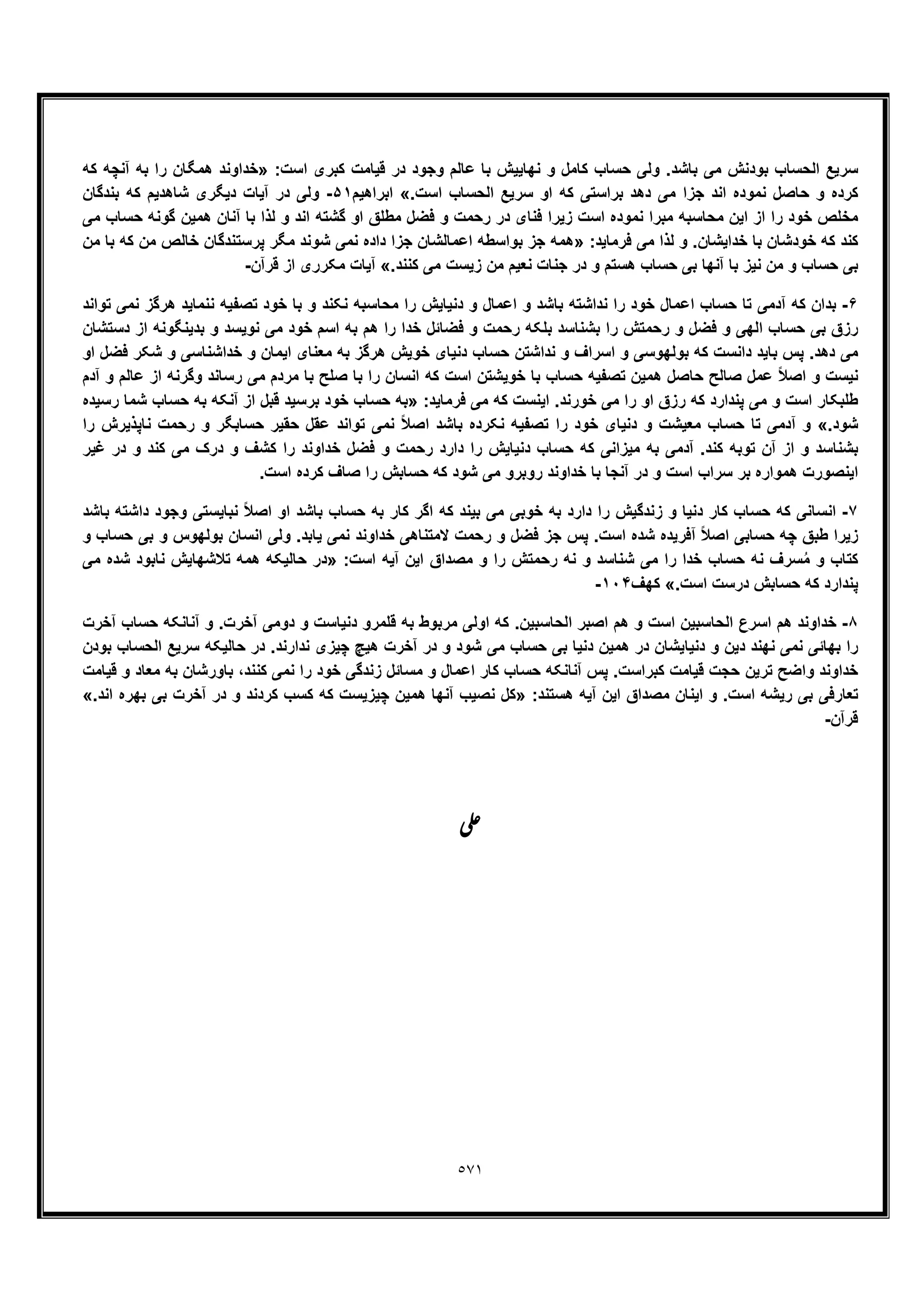 ٥٧١
‫ﺳ‬:‫اﺳت‬ ‫ﮐﺑری‬ ‫ﻗﯾﺎﻣت‬ ‫در‬ ‫وﺟود‬ ‫ﻋﺎﻟم‬ ‫ﺑﺎ‬ ‫ﻧﮭﺎﯾﯾش‬ ‫و‬ ‫ﮐﺎﻣل‬ ‫ﺣﺳﺎب‬ ‫وﻟﯽ‬ .‫ﺑﺎﺷد‬ ‫ﻣﯽ‬ ‫ﺑودﻧش‬ ‫اﻟﺣﺳﺎب‬ ‫رﯾﻊ‬»‫ﮐﮫ‬ ‫آﻧﭼﮫ‬ ‫ﺑﮫ‬ ‫را‬ ‫ھﻣﮕﺎن‬ ‫ﺧداوﻧد‬
.‫اﺳت‬ ‫اﻟﺣﺳﺎب‬ ‫ﺳرﯾﻊ‬ ‫او‬ ‫ﮐﮫ‬ ‫ﺑراﺳﺗﯽ‬ ‫دھد‬ ‫ﻣﯽ‬ ‫ﺟزا‬ ‫اﻧد‬ ‫ﻧﻣوده‬ ‫ﺣﺎﺻل‬ ‫و‬ ‫ﮐرده‬«‫اﺑراھﯾم‬۵١-‫ﺑﻧدﮔﺎن‬ ‫ﮐﮫ‬ ‫ﺷﺎھدﯾم‬ ‫دﯾﮕری‬ ‫آﯾﺎت‬ ‫در‬ ‫وﻟﯽ‬
‫ﻧﻣوده‬ ‫ﻣﺑرا‬ ‫ﻣﺣﺎﺳﺑﮫ‬ ‫اﯾن‬ ‫از‬ ‫را‬ ‫ﺧود‬ ‫ﻣﺧﻠص‬‫ﻣﯽ‬ ‫ﺣﺳﺎب‬ ‫ﮔوﻧﮫ‬ ‫ھﻣﯾن‬ ‫آﻧﺎن‬ ‫ﺑﺎ‬ ‫ﻟذا‬ ‫و‬ ‫اﻧد‬ ‫ﮔﺷﺗﮫ‬ ‫او‬ ‫ﻣطﻠﻖ‬ ‫ﻓﺿل‬ ‫و‬ ‫رﺣﻣت‬ ‫در‬ ‫ﻓﻧﺎی‬ ‫زﯾرا‬ ‫اﺳت‬
:‫ﻓرﻣﺎﯾد‬ ‫ﻣﯽ‬ ‫ﻟذا‬ ‫و‬ .‫ﺧداﯾﺷﺎن‬ ‫ﺑﺎ‬ ‫ﺧودﺷﺎن‬ ‫ﮐﮫ‬ ‫ﮐﻧد‬»‫ﻣن‬ ‫ﺑﺎ‬ ‫ﮐﮫ‬ ‫ﻣن‬ ‫ﺧﺎﻟص‬ ‫ﭘرﺳﺗﻧدﮔﺎن‬ ‫ﻣﮕر‬ ‫ﺷوﻧد‬ ‫ﻧﻣﯽ‬ ‫داده‬ ‫ﺟزا‬ ‫اﻋﻣﺎﻟﺷﺎن‬ ‫ﺑواﺳطﮫ‬ ‫ﺟز‬ ‫ھﻣﮫ‬
‫ﻣﯽ‬ ‫زﯾﺳت‬ ‫ﻣن‬ ‫ﻧﻌﯾم‬ ‫ﺟﻧﺎت‬ ‫در‬ ‫و‬ ‫ھﺳﺗم‬ ‫ﺣﺳﺎب‬ ‫ﺑﯽ‬ ‫آﻧﮭﺎ‬ ‫ﺑﺎ‬ ‫ﻧﯾز‬ ‫ﻣن‬ ‫و‬ ‫ﺣﺳﺎب‬ ‫ﺑﯽ‬.‫ﮐﻧﻧد‬«‫ﻗرآن‬ ‫از‬ ‫ﻣﮑرری‬ ‫آﯾﺎت‬-
۶-‫ﺗواﻧد‬ ‫ﻧﻣﯽ‬ ‫ھرﮔز‬ ‫ﻧﻧﻣﺎﯾد‬ ‫ﺗﺻﻔﯾﮫ‬ ‫ﺧود‬ ‫ﺑﺎ‬ ‫و‬ ‫ﻧﮑﻧد‬ ‫ﻣﺣﺎﺳﺑﮫ‬ ‫را‬ ‫دﻧﯾﺎﯾش‬ ‫و‬ ‫اﻋﻣﺎل‬ ‫و‬ ‫ﺑﺎﺷد‬ ‫ﻧداﺷﺗﮫ‬ ‫را‬ ‫ﺧود‬ ‫اﻋﻣﺎل‬ ‫ﺣﺳﺎب‬ ‫ﺗﺎ‬ ‫آدﻣﯽ‬ ‫ﮐﮫ‬ ‫ﺑدان‬
‫دﺳﺗﺷﺎن‬ ‫از‬ ‫ﺑدﯾﻧﮕوﻧﮫ‬ ‫و‬ ‫ﻧوﯾﺳد‬ ‫ﻣﯽ‬ ‫ﺧود‬ ‫اﺳم‬ ‫ﺑﮫ‬ ‫ھم‬ ‫را‬ ‫ﺧدا‬ ‫ﻓﺿﺎﺋل‬ ‫و‬ ‫رﺣﻣت‬ ‫ﺑﻠﮑﮫ‬ ‫ﺑﺷﻧﺎﺳد‬ ‫را‬ ‫رﺣﻣﺗش‬ ‫و‬ ‫ﻓﺿل‬ ‫و‬ ‫اﻟﮭﯽ‬ ‫ﺣﺳﺎب‬ ‫ﺑﯽ‬ ‫رزق‬
‫او‬ ‫ﻓﺿل‬ ‫ﺷﮑر‬ ‫و‬ ‫ﺧداﺷﻧﺎﺳﯽ‬ ‫و‬ ‫اﯾﻣﺎن‬ ‫ﻣﻌﻧﺎی‬ ‫ﺑﮫ‬ ‫ھرﮔز‬ ‫ﺧوﯾش‬ ‫دﻧﯾﺎی‬ ‫ﺣﺳﺎب‬ ‫ﻧداﺷﺗن‬ ‫و‬ ‫اﺳراف‬ ‫و‬ ‫ﺑوﻟﮭوﺳﯽ‬ ‫ﮐﮫ‬ ‫داﻧﺳت‬ ‫ﺑﺎﯾد‬ ‫ﭘس‬ .‫دھد‬ ‫ﻣﯽ‬
‫ﺑ‬ ‫را‬ ‫اﻧﺳﺎن‬ ‫ﮐﮫ‬ ‫اﺳت‬ ‫ﺧوﯾﺷﺗن‬ ‫ﺑﺎ‬ ‫ﺣﺳﺎب‬ ‫ﺗﺻﻔﯾﮫ‬ ‫ھﻣﯾن‬ ‫ﺣﺎﺻل‬ ‫ﺻﺎﻟﺢ‬ ‫ﻋﻣل‬ ً‫ﻼ‬‫اﺻ‬ ‫و‬ ‫ﻧﯾﺳت‬‫ﺎ‬‫آدم‬ ‫و‬ ‫ﻋﺎﻟم‬ ‫از‬ ‫وﮔرﻧﮫ‬ ‫رﺳﺎﻧد‬ ‫ﻣﯽ‬ ‫ﻣردم‬ ‫ﺑﺎ‬ ‫ﺻﻠﺢ‬
‫او‬ ‫رزق‬ ‫ﮐﮫ‬ ‫ﭘﻧدارد‬ ‫ﻣﯽ‬ ‫و‬ ‫اﺳت‬ ‫طﻠﺑﮑﺎر‬:‫ﻓرﻣﺎﯾد‬ ‫ﻣﯽ‬ ‫ﮐﮫ‬ ‫اﯾﻧﺳت‬ .‫ﺧورﻧد‬ ‫ﻣﯽ‬ ‫را‬»‫رﺳﯾده‬ ‫ﺷﻣﺎ‬ ‫ﺣﺳﺎب‬ ‫ﺑﮫ‬ ‫آﻧﮑﮫ‬ ‫از‬ ‫ﻗﺑل‬ ‫ﺑرﺳﯾد‬ ‫ﺧود‬ ‫ﺣﺳﺎب‬ ‫ﺑﮫ‬
.‫ﺷود‬«‫را‬ ‫ﻧﺎﭘذﯾرش‬ ‫رﺣﻣت‬ ‫و‬ ‫ﺣﺳﺎﺑﮕر‬ ‫ﺣﻘﯾر‬ ‫ﻋﻘل‬ ‫ﺗواﻧد‬ ‫ﻧﻣﯽ‬ ً‫ﻼ‬‫اﺻ‬ ‫ﺑﺎﺷد‬ ‫ﻧﮑرده‬ ‫ﺗﺻﻔﯾﮫ‬ ‫را‬ ‫ﺧود‬ ‫دﻧﯾﺎی‬ ‫و‬ ‫ﻣﻌﯾﺷت‬ ‫ﺣﺳﺎب‬ ‫ﺗﺎ‬ ‫آدﻣﯽ‬ ‫و‬
‫ر‬ ‫دارد‬ ‫را‬ ‫دﻧﯾﺎﯾش‬ ‫ﺣﺳﺎب‬ ‫ﮐﮫ‬ ‫ﻣﯾزاﻧﯽ‬ ‫ﺑﮫ‬ ‫آدﻣﯽ‬ .‫ﮐﻧد‬ ‫ﺗوﺑﮫ‬ ‫آن‬ ‫از‬ ‫و‬ ‫ﺑﺷﻧﺎﺳد‬‫ﻏﯾر‬ ‫در‬ ‫و‬ ‫ﮐﻧد‬ ‫ﻣﯽ‬ ‫درک‬ ‫و‬ ‫ﮐﺷف‬ ‫را‬ ‫ﺧداوﻧد‬ ‫ﻓﺿل‬ ‫و‬ ‫ﺣﻣت‬
.‫اﺳت‬ ‫ﮐرده‬ ‫ﺻﺎف‬ ‫را‬ ‫ﺣﺳﺎﺑش‬ ‫ﮐﮫ‬ ‫ﺷود‬ ‫ﻣﯽ‬ ‫روﺑرو‬ ‫ﺧداوﻧد‬ ‫ﺑﺎ‬ ‫آﻧﺟﺎ‬ ‫در‬ ‫و‬ ‫اﺳت‬ ‫ﺳراب‬ ‫ﺑر‬ ‫ھﻣواره‬ ‫اﯾﻧﺻورت‬
٧-‫ﺑﺎﺷد‬ ‫داﺷﺗﮫ‬ ‫وﺟود‬ ‫ﻧﺑﺎﯾﺳﺗﯽ‬ ً‫ﻼ‬‫اﺻ‬ ‫او‬ ‫ﺑﺎﺷد‬ ‫ﺣﺳﺎب‬ ‫ﺑﮫ‬ ‫ﮐﺎر‬ ‫اﮔر‬ ‫ﮐﮫ‬ ‫ﺑﯾﻧد‬ ‫ﻣﯽ‬ ‫ﺧوﺑﯽ‬ ‫ﺑﮫ‬ ‫دارد‬ ‫را‬ ‫زﻧدﮔﯾش‬ ‫و‬ ‫دﻧﯾﺎ‬ ‫ﮐﺎر‬ ‫ﺣﺳﺎب‬ ‫ﮐﮫ‬ ‫اﻧﺳﺎﻧﯽ‬
‫ط‬ ‫زﯾرا‬‫و‬ ‫ﺣﺳﺎب‬ ‫ﺑﯽ‬ ‫و‬ ‫ﺑوﻟﮭوس‬ ‫اﻧﺳﺎن‬ ‫وﻟﯽ‬ .‫ﯾﺎﺑد‬ ‫ﻧﻣﯽ‬ ‫ﺧداوﻧد‬ ‫ﻻﻣﺗﻧﺎھﯽ‬ ‫رﺣﻣت‬ ‫و‬ ‫ﻓﺿل‬ ‫ﺟز‬ ‫ﭘس‬ .‫اﺳت‬ ‫ﺷده‬ ‫آﻓرﯾده‬ ً‫ﻼ‬‫اﺻ‬ ‫ﺣﺳﺎﺑﯽ‬ ‫ﭼﮫ‬ ‫ﺑﻖ‬
:‫اﺳت‬ ‫آﯾﮫ‬ ‫اﯾن‬ ‫ﻣﺻداق‬ ‫و‬ ‫را‬ ‫رﺣﻣﺗش‬ ‫ﻧﮫ‬ ‫و‬ ‫ﺷﻧﺎﺳد‬ ‫ﻣﯽ‬ ‫را‬ ‫ﺧدا‬ ‫ﺣﺳﺎب‬ ‫ﻧﮫ‬ ‫ﺳرف‬ُ‫ﻣ‬ ‫و‬ ‫ﮐﺗﺎب‬»‫ﻣﯽ‬ ‫ﺷده‬ ‫ﻧﺎﺑود‬ ‫ﺗﻼﺷﮭﺎﯾش‬ ‫ھﻣﮫ‬ ‫ﺣﺎﻟﯾﮑﮫ‬ ‫در‬
.‫اﺳت‬ ‫درﺳت‬ ‫ﺣﺳﺎﺑش‬ ‫ﮐﮫ‬ ‫ﭘﻧدارد‬«‫ﮐﮭف‬١٠۴-
٨-‫آﺧرت‬ ‫ﺣﺳﺎب‬ ‫آﻧﺎﻧﮑﮫ‬ ‫و‬ .‫آﺧرت‬ ‫دوﻣﯽ‬ ‫و‬ ‫دﻧﯾﺎﺳت‬ ‫ﻗﻠﻣرو‬ ‫ﺑﮫ‬ ‫ﻣرﺑوط‬ ‫اوﻟﯽ‬ ‫ﮐﮫ‬ .‫اﻟﺣﺎﺳﺑﯾن‬ ‫اﺻﺑر‬ ‫ھم‬ ‫و‬ ‫اﺳت‬ ‫اﻟﺣﺎﺳﺑﯾن‬ ‫اﺳرع‬ ‫ھم‬ ‫ﺧداوﻧد‬
‫ﺑودن‬ ‫اﻟﺣﺳﺎب‬ ‫ﺳرﯾﻊ‬ ‫ﺣﺎﻟﯾﮑﮫ‬ ‫در‬ .‫ﻧدارﻧد‬ ‫ﭼﯾزی‬ ‫ھﯾﭻ‬ ‫آﺧرت‬ ‫در‬ ‫و‬ ‫ﺷود‬ ‫ﻣﯽ‬ ‫ﺣﺳﺎب‬ ‫ﺑﯽ‬ ‫دﻧﯾﺎ‬ ‫ھﻣﯾن‬ ‫در‬ ‫دﻧﯾﺎﯾﺷﺎن‬ ‫و‬ ‫دﯾن‬ ‫ﻧﮭﻧد‬ ‫ﻧﻣﯽ‬ ‫ﺑﮭﺎﺋﯽ‬ ‫را‬
‫ﮐ‬ ‫ﻗﯾﺎﻣت‬ ‫ﺣﺟت‬ ‫ﺗرﯾن‬ ‫واﺿﺢ‬ ‫ﺧداوﻧد‬‫ﻗﯾﺎﻣت‬ ‫و‬ ‫ﻣﻌﺎد‬ ‫ﺑﮫ‬ ‫ﺑﺎورﺷﺎن‬ ،‫ﮐﻧﻧد‬ ‫ﻧﻣﯽ‬ ‫را‬ ‫ﺧود‬ ‫زﻧدﮔﯽ‬ ‫ﻣﺳﺎﺋل‬ ‫و‬ ‫اﻋﻣﺎل‬ ‫ﮐﺎر‬ ‫ﺣﺳﺎب‬ ‫آﻧﺎﻧﮑﮫ‬ ‫ﭘس‬ .‫ﺑراﺳت‬
:‫ھﺳﺗﻧد‬ ‫آﯾﮫ‬ ‫اﯾن‬ ‫ﻣﺻداق‬ ‫اﯾﻧﺎن‬ ‫و‬ .‫اﺳت‬ ‫رﯾﺷﮫ‬ ‫ﺑﯽ‬ ‫ﺗﻌﺎرﻓﯽ‬».‫اﻧد‬ ‫ﺑﮭره‬ ‫ﺑﯽ‬ ‫آﺧرت‬ ‫در‬ ‫و‬ ‫ﮐردﻧد‬ ‫ﮐﺳب‬ ‫ﮐﮫ‬ ‫ﭼﯾزﯾﺳت‬ ‫ھﻣﯾن‬ ‫آﻧﮭﺎ‬ ‫ﻧﺻﯾب‬ ‫ﮐل‬«
‫ﻗرآن‬-
‫ﯽ‬‫ﻋ‬
 