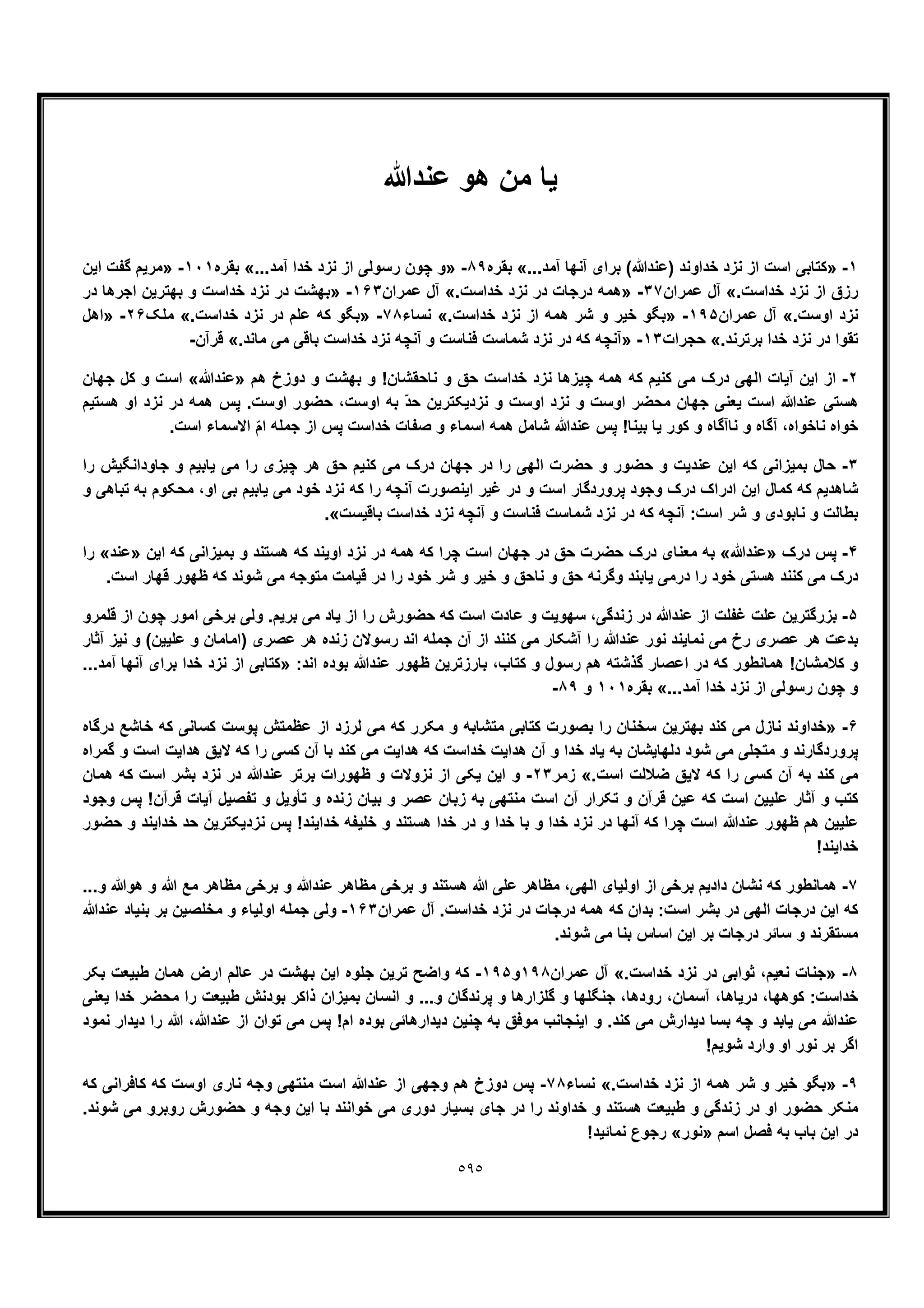 ٥٩٥
‫ﯾﺎ‬‫ﻋﻧدﷲ‬ ‫ھو‬ ‫ﻣن‬
١-»‫از‬ ‫اﺳت‬ ‫ﮐﺗﺎﺑﯽ‬...‫آﻣد‬ ‫آﻧﮭﺎ‬ ‫ﺑرای‬ (‫)ﻋﻧدﷲ‬ ‫ﺧداوﻧد‬ ‫ﻧزد‬«‫ﺑﻘره‬٨٩-»...‫آﻣد‬ ‫ﺧدا‬ ‫ﻧزد‬ ‫از‬ ‫رﺳوﻟﯽ‬ ‫ﭼون‬ ‫و‬«‫ﺑﻘره‬١٠١-»‫اﯾن‬ ‫ﮔﻔت‬ ‫ﻣرﯾم‬
.‫ﺧداﺳت‬ ‫ﻧزد‬ ‫از‬ ‫رزق‬«‫ﻋﻣران‬ ‫آل‬٣٧-».‫ﺧداﺳت‬ ‫ﻧزد‬ ‫در‬ ‫درﺟﺎت‬ ‫ھﻣﮫ‬«‫ﻋﻣران‬ ‫آل‬١۶٣-»‫در‬ ‫اﺟرھﺎ‬ ‫ﺑﮭﺗرﯾن‬ ‫و‬ ‫ﺧداﺳت‬ ‫ﻧزد‬ ‫در‬ ‫ﺑﮭﺷت‬
.‫اوﺳت‬ ‫ﻧزد‬«‫ﻋﻣران‬ ‫آل‬١٩۵-»‫ﻧز‬ ‫از‬ ‫ھﻣﮫ‬ ‫ﺷر‬ ‫و‬ ‫ﺧﯾر‬ ‫ﺑﮕو‬.‫ﺧداﺳت‬ ‫د‬«‫ﻧﺳﺎء‬٧٨-».‫ﺧداﺳت‬ ‫ﻧزد‬ ‫در‬ ‫ﻋﻠم‬ ‫ﮐﮫ‬ ‫ﺑﮕو‬«‫ﻣﻠﮏ‬٢۶-»‫اھل‬
.‫ﺑرﺗرﻧد‬ ‫ﺧدا‬ ‫ﻧزد‬ ‫در‬ ‫ﺗﻘوا‬«‫ﺣﺟرات‬١٣-».‫ﻣﺎﻧد‬ ‫ﻣﯽ‬ ‫ﺑﺎﻗﯽ‬ ‫ﺧداﺳت‬ ‫ﻧزد‬ ‫آﻧﭼﮫ‬ ‫و‬ ‫ﻓﻧﺎﺳت‬ ‫ﺷﻣﺎﺳت‬ ‫ﻧزد‬ ‫در‬ ‫ﮐﮫ‬ ‫آﻧﭼﮫ‬«‫ﻗرآن‬-
٢-‫ھم‬ ‫دوزخ‬ ‫و‬ ‫ﺑﮭﺷت‬ ‫و‬ !‫ﻧﺎﺣﻘﺷﺎن‬ ‫و‬ ‫ﺣﻖ‬ ‫ﺧداﺳت‬ ‫ﻧزد‬ ‫ﭼﯾزھﺎ‬ ‫ھﻣﮫ‬ ‫ﮐﮫ‬ ‫ﮐﻧﯾم‬ ‫ﻣﯽ‬ ‫درک‬ ‫اﻟﮭﯽ‬ ‫آﯾﺎت‬ ‫اﯾن‬ ‫از‬»‫ﻋﻧدﷲ‬«‫اﺳت‬‫ﺟﮭﺎن‬ ‫ﮐل‬ ‫و‬
‫ھﺳﺗﯾم‬ ‫او‬ ‫ﻧزد‬ ‫در‬ ‫ھﻣﮫ‬ ‫ﭘس‬ .‫اوﺳت‬ ‫ﺣﺿور‬ ،‫اوﺳت‬ ‫ﺑﮫ‬ ّ‫د‬‫ﺣ‬ ‫ﻧزدﯾﮑﺗرﯾن‬ ‫و‬ ‫اوﺳت‬ ‫ﻧزد‬ ‫و‬ ‫اوﺳت‬ ‫ﻣﺣﺿر‬ ‫ﺟﮭﺎن‬ ‫ﯾﻌﻧﯽ‬ ‫اﺳت‬ ‫ﻋﻧدﷲ‬ ‫ھﺳﺗﯽ‬
.‫اﺳت‬ ‫اﻻﺳﻣﺎء‬ ّ‫م‬‫ا‬ ‫ﺟﻣﻠﮫ‬ ‫از‬ ‫ﭘس‬ ‫ﺧداﺳت‬ ‫ﺻﻔﺎت‬ ‫و‬ ‫اﺳﻣﺎء‬ ‫ھﻣﮫ‬ ‫ﺷﺎﻣل‬ ‫ﻋﻧدﷲ‬ ‫ﭘس‬ !‫ﺑﯾﻧﺎ‬ ‫ﯾﺎ‬ ‫ﮐور‬ ‫و‬ ‫ﻧﺎآﮔﺎه‬ ‫و‬ ‫آﮔﺎه‬ ،‫ﻧﺎﺧواه‬ ‫ﺧواه‬
٣-‫و‬ ‫ﻋﻧدﯾت‬ ‫اﯾن‬ ‫ﮐﮫ‬ ‫ﺑﻣﯾزاﻧﯽ‬ ‫ﺣﺎل‬‫را‬ ‫ﺟﺎوداﻧﮕﯾش‬ ‫و‬ ‫ﯾﺎﺑﯾم‬ ‫ﻣﯽ‬ ‫را‬ ‫ﭼﯾزی‬ ‫ھر‬ ‫ﺣﻖ‬ ‫ﮐﻧﯾم‬ ‫ﻣﯽ‬ ‫درک‬ ‫ﺟﮭﺎن‬ ‫در‬ ‫را‬ ‫اﻟﮭﯽ‬ ‫ﺣﺿرت‬ ‫و‬ ‫ﺣﺿور‬
‫و‬ ‫ﺗﺑﺎھﯽ‬ ‫ﺑﮫ‬ ‫ﻣﺣﮑوم‬ ،‫او‬ ‫ﺑﯽ‬ ‫ﯾﺎﺑﯾم‬ ‫ﻣﯽ‬ ‫ﺧود‬ ‫ﻧزد‬ ‫ﮐﮫ‬ ‫را‬ ‫آﻧﭼﮫ‬ ‫اﯾﻧﺻورت‬ ‫ﻏﯾر‬ ‫در‬ ‫و‬ ‫اﺳت‬ ‫ﭘروردﮔﺎر‬ ‫وﺟود‬ ‫درک‬ ‫ادراک‬ ‫اﯾن‬ ‫ﮐﻣﺎل‬ ‫ﮐﮫ‬ ‫ﺷﺎھدﯾم‬
‫ﻧز‬ ‫آﻧﭼﮫ‬ ‫و‬ ‫ﻓﻧﺎﺳت‬ ‫ﺷﻣﺎﺳت‬ ‫ﻧزد‬ ‫در‬ ‫ﮐﮫ‬ ‫آﻧﭼﮫ‬ :‫اﺳت‬ ‫ﺷر‬ ‫و‬ ‫ﻧﺎﺑودی‬ ‫و‬ ‫ﺑطﺎﻟت‬‫ﺑﺎﻗﯾﺳت‬ ‫ﺧداﺳت‬ ‫د‬.«
۴-‫درک‬ ‫ﭘس‬»‫ﻋﻧدﷲ‬«‫اﯾن‬ ‫ﮐﮫ‬ ‫ﺑﻣﯾزاﻧﯽ‬ ‫و‬ ‫ھﺳﺗﻧد‬ ‫ﮐﮫ‬ ‫اوﯾﻧد‬ ‫ﻧزد‬ ‫در‬ ‫ھﻣﮫ‬ ‫ﮐﮫ‬ ‫ﭼرا‬ ‫اﺳت‬ ‫ﺟﮭﺎن‬ ‫در‬ ‫ﺣﻖ‬ ‫ﺣﺿرت‬ ‫درک‬ ‫ﻣﻌﻧﺎی‬ ‫ﺑﮫ‬»‫ﻋﻧد‬«‫را‬
.‫اﺳت‬ ‫ﻗﮭﺎر‬ ‫ظﮭور‬ ‫ﮐﮫ‬ ‫ﺷوﻧد‬ ‫ﻣﯽ‬ ‫ﻣﺗوﺟﮫ‬ ‫ﻗﯾﺎﻣت‬ ‫در‬ ‫را‬ ‫ﺧود‬ ‫ﺷر‬ ‫و‬ ‫ﺧﯾر‬ ‫و‬ ‫ﻧﺎﺣﻖ‬ ‫و‬ ‫ﺣﻖ‬ ‫وﮔرﻧﮫ‬ ‫ﯾﺎﺑﻧد‬ ‫درﻣﯽ‬ ‫را‬ ‫ﺧود‬ ‫ھﺳﺗﯽ‬ ‫ﮐﻧﻧد‬ ‫ﻣﯽ‬ ‫درک‬
۵-‫ﻏ‬ ‫ﻋﻠت‬ ‫ﺑزرﮔﺗرﯾن‬‫ﻗﻠﻣرو‬ ‫از‬ ‫ﭼون‬ ‫اﻣور‬ ‫ﺑرﺧﯽ‬ ‫وﻟﯽ‬ .‫ﺑرﯾم‬ ‫ﻣﯽ‬ ‫ﯾﺎد‬ ‫از‬ ‫را‬ ‫ﺣﺿورش‬ ‫ﮐﮫ‬ ‫اﺳت‬ ‫ﻋﺎدت‬ ‫و‬ ‫ﺳﮭوﯾت‬ ،‫زﻧدﮔﯽ‬ ‫در‬ ‫ﻋﻧدﷲ‬ ‫از‬ ‫ﻔﻠت‬
‫آﺛﺎر‬ ‫ﻧﯾز‬ ‫و‬ (‫ﻋﻠﯾﯾن‬ ‫و‬ ‫)اﻣﺎﻣﺎن‬ ‫ﻋﺻری‬ ‫ھر‬ ‫زﻧده‬ ‫رﺳوﻻن‬ ‫اﻧد‬ ‫ﺟﻣﻠﮫ‬ ‫آن‬ ‫از‬ ‫ﮐﻧﻧد‬ ‫ﻣﯽ‬ ‫آﺷﮑﺎر‬ ‫را‬ ‫ﻋﻧدﷲ‬ ‫ﻧور‬ ‫ﻧﻣﺎﯾﻧد‬ ‫ﻣﯽ‬ ‫رخ‬ ‫ﻋﺻری‬ ‫ھر‬ ‫ﺑدﻋت‬
‫ر‬ ‫ھم‬ ‫ﮔذﺷﺗﮫ‬ ‫اﻋﺻﺎر‬ ‫در‬ ‫ﮐﮫ‬ ‫ھﻣﺎﻧطور‬ !‫ﮐﻼﻣﺷﺎن‬ ‫و‬:‫اﻧد‬ ‫ﺑوده‬ ‫ﻋﻧدﷲ‬ ‫ظﮭور‬ ‫ﺑﺎرزﺗرﯾن‬ ،‫ﮐﺗﺎب‬ ‫و‬ ‫ﺳول‬»...‫آﻣد‬ ‫آﻧﮭﺎ‬ ‫ﺑرای‬ ‫ﺧدا‬ ‫ﻧزد‬ ‫از‬ ‫ﮐﺗﺎﺑﯽ‬
...‫آﻣد‬ ‫ﺧدا‬ ‫ﻧزد‬ ‫از‬ ‫رﺳوﻟﯽ‬ ‫ﭼون‬ ‫و‬«‫ﺑﻘره‬١٠١‫و‬٨٩-
۶-»‫درﮔﺎه‬ ‫ﺧﺎﺷﻊ‬ ‫ﮐﮫ‬ ‫ﮐﺳﺎﻧﯽ‬ ‫ﭘوﺳت‬ ‫ﻋظﻣﺗش‬ ‫از‬ ‫ﻟرزد‬ ‫ﻣﯽ‬ ‫ﮐﮫ‬ ‫ﻣﮑرر‬ ‫و‬ ‫ﻣﺗﺷﺎﺑﮫ‬ ‫ﮐﺗﺎﺑﯽ‬ ‫ﺑﺻورت‬ ‫را‬ ‫ﺳﺧﻧﺎن‬ ‫ﺑﮭﺗرﯾن‬ ‫ﮐﻧد‬ ‫ﻣﯽ‬ ‫ﻧﺎزل‬ ‫ﺧداوﻧد‬
‫ﻣﯽ‬ ‫ﻣﺗﺟﻠﯽ‬ ‫و‬ ‫ﭘروردﮔﺎرﻧد‬‫ﮔﻣراه‬ ‫و‬ ‫اﺳت‬ ‫ھداﯾت‬ ‫ﻻﯾﻖ‬ ‫ﮐﮫ‬ ‫را‬ ‫ﮐﺳﯽ‬ ‫آن‬ ‫ﺑﺎ‬ ‫ﮐﻧد‬ ‫ﻣﯽ‬ ‫ھداﯾت‬ ‫ﮐﮫ‬ ‫ﺧداﺳت‬ ‫ھداﯾت‬ ‫آن‬ ‫و‬ ‫ﺧدا‬ ‫ﯾﺎد‬ ‫ﺑﮫ‬ ‫دﻟﮭﺎﯾﺷﺎن‬ ‫ﺷود‬
.‫اﺳت‬ ‫ﺿﻼﻟت‬ ‫ﻻﯾﻖ‬ ‫ﮐﮫ‬ ‫را‬ ‫ﮐﺳﯽ‬ ‫آن‬ ‫ﺑﮫ‬ ‫ﮐﻧد‬ ‫ﻣﯽ‬«‫زﻣر‬٢٣-‫ھﻣﺎن‬ ‫ﮐﮫ‬ ‫اﺳت‬ ‫ﺑﺷر‬ ‫ﻧزد‬ ‫در‬ ‫ﻋﻧدﷲ‬ ‫ﺑرﺗر‬ ‫ظﮭورات‬ ‫و‬ ‫ﻧزوﻻت‬ ‫از‬ ‫ﯾﮑﯽ‬ ‫اﯾن‬ ‫و‬
‫اﺳت‬ ‫آن‬ ‫ﺗﮑرار‬ ‫و‬ ‫ﻗرآن‬ ‫ﻋﯾن‬ ‫ﮐﮫ‬ ‫اﺳت‬ ‫ﻋﻠﯾﯾن‬ ‫آﺛﺎر‬ ‫و‬ ‫ﮐﺗب‬‫وﺟود‬ ‫ﭘس‬ !‫ﻗرآن‬ ‫آﯾﺎت‬ ‫ﺗﻔﺻﯾل‬ ‫و‬ ‫ﺗﺄوﯾل‬ ‫و‬ ‫زﻧده‬ ‫ﺑﯾﺎن‬ ‫و‬ ‫ﻋﺻر‬ ‫زﺑﺎن‬ ‫ﺑﮫ‬ ‫ﻣﻧﺗﮭﯽ‬
‫ﺣﺿور‬ ‫و‬ ‫ﺧداﯾﻧد‬ ‫ﺣد‬ ‫ﻧزدﯾﮑﺗرﯾن‬ ‫ﭘس‬ !‫ﺧداﯾﻧد‬ ‫ﺧﻠﯾﻔﮫ‬ ‫و‬ ‫ھﺳﺗﻧد‬ ‫ﺧدا‬ ‫در‬ ‫و‬ ‫ﺧدا‬ ‫ﺑﺎ‬ ‫و‬ ‫ﺧدا‬ ‫ﻧزد‬ ‫در‬ ‫آﻧﮭﺎ‬ ‫ﮐﮫ‬ ‫ﭼرا‬ ‫اﺳت‬ ‫ﻋﻧدﷲ‬ ‫ظﮭور‬ ‫ھم‬ ‫ﻋﻠﯾﯾن‬
!‫ﺧداﯾﻧد‬
٧-...‫و‬ ‫ھوﷲ‬ ‫و‬ ‫ﷲ‬ ‫ﻣﻊ‬ ‫ﻣظﺎھر‬ ‫ﺑرﺧﯽ‬ ‫و‬ ‫ﻋﻧدﷲ‬ ‫ﻣظﺎھر‬ ‫ﺑرﺧﯽ‬ ‫و‬ ‫ھﺳﺗﻧد‬ ‫ﷲ‬ ‫ﻋﻠﯽ‬ ‫ﻣظﺎھر‬ ،‫اﻟﮭﯽ‬ ‫اوﻟﯾﺎی‬ ‫از‬ ‫ﺑرﺧﯽ‬ ‫دادﯾم‬ ‫ﻧﺷﺎن‬ ‫ﮐﮫ‬ ‫ھﻣﺎﻧطور‬
‫ﻋﻣران‬ ‫آل‬ .‫ﺧداﺳت‬ ‫ﻧزد‬ ‫در‬ ‫درﺟﺎت‬ ‫ھﻣﮫ‬ ‫ﮐﮫ‬ ‫ﺑدان‬ :‫اﺳت‬ ‫ﺑﺷر‬ ‫در‬ ‫اﻟﮭﯽ‬ ‫درﺟﺎت‬ ‫اﯾن‬ ‫ﮐﮫ‬١۶٣-‫ﻋﻧدﷲ‬ ‫ﺑﻧﯾﺎد‬ ‫ﺑر‬ ‫ﻣﺧﻠﺻﯾن‬ ‫و‬ ‫اوﻟﯾﺎء‬ ‫ﺟﻣﻠﮫ‬ ‫وﻟﯽ‬
‫د‬ ‫ﺳﺎﺋر‬ ‫و‬ ‫ﻣﺳﺗﻘرﻧد‬.‫ﺷوﻧد‬ ‫ﻣﯽ‬ ‫ﺑﻧﺎ‬ ‫اﺳﺎس‬ ‫اﯾن‬ ‫ﺑر‬ ‫رﺟﺎت‬
٨-».‫ﺧداﺳت‬ ‫ﻧزد‬ ‫در‬ ‫ﺛواﺑﯽ‬ ،‫ﻧﻌﯾم‬ ‫ﺟﻧﺎت‬«‫ﻋﻣران‬ ‫آل‬١٩٨‫و‬١٩۵-‫ﺑﮑر‬ ‫طﺑﯾﻌت‬ ‫ھﻣﺎن‬ ‫ارض‬ ‫ﻋﺎﻟم‬ ‫در‬ ‫ﺑﮭﺷت‬ ‫اﯾن‬ ‫ﺟﻠوه‬ ‫ﺗرﯾن‬ ‫واﺿﺢ‬ ‫ﮐﮫ‬
‫ﯾﻌﻧﯽ‬ ‫ﺧدا‬ ‫ﻣﺣﺿر‬ ‫را‬ ‫طﺑﯾﻌت‬ ‫ﺑودﻧش‬ ‫ذاﮐر‬ ‫ﺑﻣﯾزان‬ ‫اﻧﺳﺎن‬ ‫و‬ ...‫و‬ ‫ﭘرﻧدﮔﺎن‬ ‫و‬ ‫ﮔﻠزارھﺎ‬ ‫و‬ ‫ﺟﻧﮕﻠﮭﺎ‬ ،‫رودھﺎ‬ ،‫آﺳﻣﺎن‬ ،‫درﯾﺎھﺎ‬ ،‫ﮐوھﮭﺎ‬ :‫ﺧداﺳت‬
‫ﻋ‬‫ﻧﻣود‬ ‫دﯾدار‬ ‫را‬ ‫ﷲ‬ ،‫ﻋﻧدﷲ‬ ‫از‬ ‫ﺗوان‬ ‫ﻣﯽ‬ ‫ﭘس‬ !‫ام‬ ‫ﺑوده‬ ‫دﯾدارھﺎﺋﯽ‬ ‫ﭼﻧﯾن‬ ‫ﺑﮫ‬ ‫ﻣوﻓﻖ‬ ‫اﯾﻧﺟﺎﻧب‬ ‫و‬ .‫ﮐﻧد‬ ‫ﻣﯽ‬ ‫دﯾدارش‬ ‫ﺑﺳﺎ‬ ‫ﭼﮫ‬ ‫و‬ ‫ﯾﺎﺑد‬ ‫ﻣﯽ‬ ‫ﻧدﷲ‬
!‫ﺷوﯾم‬ ‫وارد‬ ‫او‬ ‫ﻧور‬ ‫ﺑر‬ ‫اﮔر‬
٩-».‫ﺧداﺳت‬ ‫ﻧزد‬ ‫از‬ ‫ھﻣﮫ‬ ‫ﺷر‬ ‫و‬ ‫ﺧﯾر‬ ‫ﺑﮕو‬«‫ﻧﺳﺎء‬٧٨-‫ﮐﮫ‬ ‫ﮐﺎﻓراﻧﯽ‬ ‫ﮐﮫ‬ ‫اوﺳت‬ ‫ﻧﺎری‬ ‫وﺟﮫ‬ ‫ﻣﻧﺗﮭﯽ‬ ‫اﺳت‬ ‫ﻋﻧدﷲ‬ ‫از‬ ‫وﺟﮭﯽ‬ ‫ھم‬ ‫دوزخ‬ ‫ﭘس‬
.‫ﺷوﻧد‬ ‫ﻣﯽ‬ ‫روﺑرو‬ ‫ﺣﺿورش‬ ‫و‬ ‫وﺟﮫ‬ ‫اﯾن‬ ‫ﺑﺎ‬ ‫ﺧواﻧﻧد‬ ‫ﻣﯽ‬ ‫دوری‬ ‫ﺑﺳﯾﺎر‬ ‫ﺟﺎی‬ ‫در‬ ‫را‬ ‫ﺧداوﻧد‬ ‫و‬ ‫ھﺳﺗﻧد‬ ‫طﺑﯾﻌت‬ ‫و‬ ‫زﻧدﮔﯽ‬ ‫در‬ ‫او‬ ‫ﺣﺿور‬ ‫ﻣﻧﮑر‬
‫اﺳم‬ ‫ﻓﺻل‬ ‫ﺑﮫ‬ ‫ﺑﺎب‬ ‫اﯾن‬ ‫در‬»‫ﻧور‬«!‫ﻧﻣﺎﺋﯾد‬ ‫رﺟوع‬
 