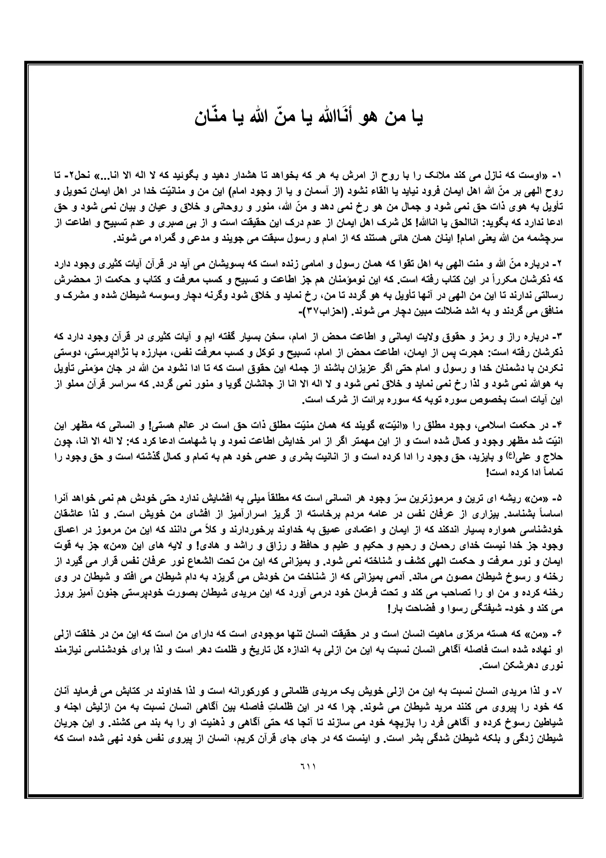 ٦١١
‫ﯾﺎ‬‫ھو‬ ‫ﻣن‬‫ﺎ‬َ‫ﻧ‬‫أ‬ّ‫ﻣن‬ ‫ﯾﺎ‬ ‫ﷲ‬‫ﺎن‬ّ‫ﻧ‬‫ﻣ‬ ‫ﯾﺎ‬ ‫ﷲ‬
١-»...‫اﻧﺎ‬ ‫اﻻ‬ ‫اﻟﮫ‬ ‫ﻻ‬ ‫ﮐﮫ‬ ‫ﺑﮕوﺋﯾد‬ ‫و‬ ‫دھﯾد‬ ‫ھﺷدار‬ ‫ﺗﺎ‬ ‫ﺑﺧواھد‬ ‫ﮐﮫ‬ ‫ھر‬ ‫ﺑﮫ‬ ‫اﻣرش‬ ‫از‬ ‫روح‬ ‫ﺑﺎ‬ ‫را‬ ‫ﻣﻼﺋﮏ‬ ‫ﮐﻧد‬ ‫ﻣﯽ‬ ‫ﻧﺎزل‬ ‫ﮐﮫ‬ ‫اوﺳت‬«‫ﻧﺣل‬٢-‫ﺗﺎ‬
‫اﯾﻣﺎن‬ ‫اھل‬ ‫در‬ ‫ﺧدا‬ ‫ّت‬‫ﯾ‬‫ﻣﻧﺎﻧ‬ ‫و‬ ‫ﻣن‬ ‫اﯾن‬ (‫اﻣﺎم‬ ‫وﺟود‬ ‫از‬ ‫ﯾﺎ‬ ‫و‬ ‫آﺳﻣﺎن‬ ‫)از‬ ‫ﻧﺷود‬ ‫اﻟﻘﺎء‬ ‫ﯾﺎ‬ ‫ﻧﯾﺎﯾد‬ ‫ﻓرود‬ ‫اﯾﻣﺎن‬ ‫اھل‬ ‫ﷲ‬ ّ‫ﻣن‬ ‫ﺑر‬ ‫اﻟﮭﯽ‬ ‫روح‬‫و‬ ‫ﺗﺣوﯾل‬
‫ﺣﻖ‬ ‫و‬ ‫ﺷود‬ ‫ﻧﻣﯽ‬ ‫ﺑﯾﺎن‬ ‫و‬ ‫ﻋﯾﺎن‬ ‫و‬ ‫ﺧﻼق‬ ‫و‬ ‫روﺣﺎﻧﯽ‬ ‫و‬ ‫ﻣﻧور‬ ،‫ﷲ‬ ّ‫ﻣن‬ ‫و‬ ‫دھد‬ ‫ﻧﻣﯽ‬ ‫رخ‬ ‫ھو‬ ‫ﻣن‬ ‫ﺟﻣﺎل‬ ‫و‬ ‫ﺷود‬ ‫ﻧﻣﯽ‬ ‫ﺣﻖ‬ ‫ذات‬ ‫ھوی‬ ‫ﺑﮫ‬ ‫ﺗﺄوﯾل‬
‫از‬ ‫اطﺎﻋت‬ ‫و‬ ‫ﺗﺳﺑﯾﺢ‬ ‫ﻋدم‬ ‫و‬ ‫ﺻﺑری‬ ‫ﺑﯽ‬ ‫از‬ ‫و‬ ‫اﺳت‬ ‫ﺣﻘﯾﻘت‬ ‫اﯾن‬ ‫درک‬ ‫ﻋدم‬ ‫از‬ ‫اﯾﻣﺎن‬ ‫اھل‬ ‫ﺷرک‬ ‫ﮐل‬ !‫اﻧﺎﷲ‬ ‫ﯾﺎ‬ ‫اﻧﺎاﻟﺣﻖ‬ :‫ﺑﮕوﯾد‬ ‫ﮐﮫ‬ ‫ﻧدارد‬ ‫ادﻋﺎ‬
‫ﯾﻌ‬ ‫ﷲ‬ ‫ﻣن‬ ‫ﺳرﭼﺷﻣﮫ‬.‫ﺷوﻧد‬ ‫ﻣﯽ‬ ‫ﮔﻣراه‬ ‫و‬ ‫ﻣدﻋﯽ‬ ‫و‬ ‫ﺟوﯾﻧد‬ ‫ﻣﯽ‬ ‫ﺳﺑﻘت‬ ‫رﺳول‬ ‫و‬ ‫اﻣﺎم‬ ‫از‬ ‫ﮐﮫ‬ ‫ھﺳﺗﻧد‬ ‫ھﺎﺋﯽ‬ ‫ھﻣﺎن‬ ‫اﯾﻧﺎن‬ !‫اﻣﺎم‬ ‫ﻧﯽ‬
٢-‫دارد‬ ‫وﺟود‬ ‫ﮐﺛﯾری‬ ‫آﯾﺎت‬ ‫ﻗرآن‬ ‫در‬ ‫آﯾد‬ ‫ﻣﯽ‬ ‫ﺑﺳوﯾﺷﺎن‬ ‫ﮐﮫ‬ ‫اﺳت‬ ‫زﻧده‬ ‫اﻣﺎﻣﯽ‬ ‫و‬ ‫رﺳول‬ ‫ھﻣﺎن‬ ‫ﮐﮫ‬ ‫ﺗﻘوا‬ ‫اھل‬ ‫ﺑﮫ‬ ‫اﻟﮭﯽ‬ ‫ﻣﻧت‬ ‫و‬ ‫ﷲ‬ ّ‫ﻣن‬ ‫درﺑﺎره‬
‫ﻧوﻣؤ‬ ‫اﯾن‬ ‫ﮐﮫ‬ .‫اﺳت‬ ‫رﻓﺗﮫ‬ ‫ﮐﺗﺎب‬ ‫اﯾن‬ ‫در‬ ً‫ا‬‫ﻣﮑرر‬ ‫ذﮐرﺷﺎن‬ ‫ﮐﮫ‬‫ﻣﺣﺿرش‬ ‫از‬ ‫ﺣﮑﻣت‬ ‫و‬ ‫ﮐﺗﺎب‬ ‫و‬ ‫ﻣﻌرﻓت‬ ‫ﮐﺳب‬ ‫و‬ ‫ﺗﺳﺑﯾﺢ‬ ‫و‬ ‫اطﺎﻋت‬ ‫ﺟز‬ ‫ھم‬ ‫ﻣﻧﺎن‬
‫و‬ ‫ﻣﺷرک‬ ‫و‬ ‫ﺷده‬ ‫ﺷﯾطﺎن‬ ‫وﺳوﺳﮫ‬ ‫دﭼﺎر‬ ‫وﮔرﻧﮫ‬ ‫ﺷود‬ ‫ﺧﻼق‬ ‫و‬ ‫ﻧﻣﺎﯾد‬ ‫رخ‬ ،‫ﻣن‬ ‫ﺗﺎ‬ ‫ﮔردد‬ ‫ھو‬ ‫ﺑﮫ‬ ‫ﺗﺄوﯾل‬ ‫آﻧﮭﺎ‬ ‫در‬ ‫اﻟﮭﯽ‬ ‫ﻣن‬ ‫اﯾن‬ ‫ﺗﺎ‬ ‫ﻧدارﻧد‬ ‫رﺳﺎﻟﺗﯽ‬
‫)اﺣزاب‬ .‫ﺷوﻧد‬ ‫ﻣﯽ‬ ‫دﭼﺎر‬ ‫ﻣﺑﯾن‬ ‫ﺿﻼﻟت‬ ‫اﺷد‬ ‫ﺑﮫ‬ ‫و‬ ‫ﮔردﻧد‬ ‫ﻣﯽ‬ ‫ﻣﻧﺎﻓﻖ‬٣٧(-
٣-‫رﻣز‬ ‫و‬ ‫راز‬ ‫درﺑﺎره‬‫ﮐﮫ‬ ‫دارد‬ ‫وﺟود‬ ‫ﻗرآن‬ ‫در‬ ‫ﮐﺛﯾری‬ ‫آﯾﺎت‬ ‫و‬ ‫اﯾم‬ ‫ﮔﻔﺗﮫ‬ ‫ﺑﺳﯾﺎر‬ ‫ﺳﺧن‬ ،‫اﻣﺎم‬ ‫از‬ ‫ﻣﺣض‬ ‫اطﺎﻋت‬ ‫و‬ ‫اﯾﻣﺎﻧﯽ‬ ‫وﻻﯾت‬ ‫ﺣﻘوق‬ ‫و‬
‫دوﺳﺗﯽ‬ ،‫ﻧژادﭘرﺳﺗﯽ‬ ‫ﺑﺎ‬ ‫ﻣﺑﺎرزه‬ ،‫ﻧﻔس‬ ‫ﻣﻌرﻓت‬ ‫ﮐﺳب‬ ‫و‬ ‫ﺗوﮐل‬ ‫و‬ ‫ﺗﺳﺑﯾﺢ‬ ،‫اﻣﺎم‬ ‫از‬ ‫ﻣﺣض‬ ‫اطﺎﻋت‬ ،‫اﯾﻣﺎن‬ ‫از‬ ‫ﭘس‬ ‫ھﺟرت‬ :‫اﺳت‬ ‫رﻓﺗﮫ‬ ‫ذﮐرﺷﺎن‬
‫ﺑ‬ ‫ﻋزﯾزان‬ ‫اﮔر‬ ‫ﺣﺗﯽ‬ ‫اﻣﺎم‬ ‫و‬ ‫رﺳول‬ ‫و‬ ‫ﺧدا‬ ‫دﺷﻣﻧﺎن‬ ‫ﺑﺎ‬ ‫ﻧﮑردن‬‫ﺗﺄوﯾل‬ ‫ﻣؤﻣﻧﯽ‬ ‫ﺟﺎن‬ ‫در‬ ‫ﷲ‬ ‫ﻣن‬ ‫ﻧﺷود‬ ‫ادا‬ ‫ﺗﺎ‬ ‫ﮐﮫ‬ ‫اﺳت‬ ‫ﺣﻘوق‬ ‫اﯾن‬ ‫ﺟﻣﻠﮫ‬ ‫از‬ ‫ﺎﺷﻧد‬
‫از‬ ‫ﻣﻣﻠو‬ ‫ﻗرآن‬ ‫ﺳراﺳر‬ ‫ﮐﮫ‬ .‫ﮔردد‬ ‫ﻧﻣﯽ‬ ‫ﻣﻧور‬ ‫و‬ ‫ﮔوﯾﺎ‬ ‫ﺟﺎﻧﺷﺎن‬ ‫از‬ ‫اﻧﺎ‬ ‫اﻻ‬ ‫اﻟﮫ‬ ‫ﻻ‬ ‫و‬ ‫ﺷود‬ ‫ﻧﻣﯽ‬ ‫ﺧﻼق‬ ‫و‬ ‫ﻧﻣﺎﯾد‬ ‫ﻧﻣﯽ‬ ‫رخ‬ ‫ﻟذا‬ ‫و‬ ‫ﺷود‬ ‫ﻧﻣﯽ‬ ‫ھوﷲ‬ ‫ﺑﮫ‬
.‫اﺳت‬ ‫ﺷرک‬ ‫از‬ ‫ﺑراﺋت‬ ‫ﺳوره‬ ‫ﮐﮫ‬ ‫ﺗوﺑﮫ‬ ‫ﺳوره‬ ‫ﺑﺧﺻوص‬ ‫اﺳت‬ ‫آﯾﺎت‬ ‫اﯾن‬
۴-‫ﺣﮑﻣت‬ ‫در‬‫را‬ ‫ﻣطﻠﻖ‬ ‫وﺟود‬ ،‫اﺳﻼﻣﯽ‬»‫ت‬ّ‫ﯾ‬‫اﻧ‬«‫اﯾن‬ ‫ﻣظﮭر‬ ‫ﮐﮫ‬ ‫اﻧﺳﺎﻧﯽ‬ ‫و‬ !‫ھﺳﺗﯽ‬ ‫ﻋﺎﻟم‬ ‫در‬ ‫اﺳت‬ ‫ﺣﻖ‬ ‫ذات‬ ‫ﻣطﻠﻖ‬ ‫ت‬ّ‫ﯾ‬‫ﻣﻧ‬ ‫ھﻣﺎن‬ ‫ﮐﮫ‬ ‫ﮔوﯾﻧد‬
‫ﭼون‬ ،‫اﻧﺎ‬ ‫اﻻ‬ ‫اﻟﮫ‬ ‫ﻻ‬ :‫ﮐﮫ‬ ‫ﮐرد‬ ‫ادﻋﺎ‬ ‫ﺷﮭﺎﻣت‬ ‫ﺑﺎ‬ ‫و‬ ‫ﻧﻣود‬ ‫اطﺎﻋت‬ ‫ﺧداﯾش‬ ‫اﻣر‬ ‫از‬ ‫اﮔر‬ ‫ﻣﮭﻣﺗر‬ ‫اﯾن‬ ‫از‬ ‫و‬ ‫اﺳت‬ ‫ﺷده‬ ‫ﮐﻣﺎل‬ ‫و‬ ‫وﺟود‬ ‫ﻣظﮭر‬ ‫ﺷد‬ ‫ّت‬‫ﯾ‬‫اﻧ‬
‫ﻋﻠﯽ‬ ‫و‬ ‫ﺣﻼج‬(‫)ع‬‫را‬ ‫وﺟود‬ ‫ﺣﻖ‬ ،‫ﺑﺎﯾزﯾد‬ ‫و‬‫را‬ ‫وﺟود‬ ‫ﺣﻖ‬ ‫و‬ ‫اﺳت‬ ‫ﮔذﺷﺗﮫ‬ ‫ﮐﻣﺎل‬ ‫و‬ ‫ﺗﻣﺎم‬ ‫ﺑﮫ‬ ‫ھم‬ ‫ﺧود‬ ‫ﻋدﻣﯽ‬ ‫و‬ ‫ﺑﺷری‬ ‫اﻧﺎﻧﯾت‬ ‫از‬ ‫و‬ ‫اﺳت‬ ‫ﮐرده‬ ‫ادا‬
!‫اﺳت‬ ‫ﮐرده‬ ‫ادا‬ ً‫ﺎ‬‫ﺗﻣﺎﻣ‬
۵-»‫ﻣن‬«‫آﻧرا‬ ‫ﺧواھد‬ ‫ﻧﻣﯽ‬ ‫ھم‬ ‫ﺧودش‬ ‫ﺣﺗﯽ‬ ‫ﻧدارد‬ ‫اﻓﺷﺎﯾش‬ ‫ﺑﮫ‬ ‫ﻣﯾﻠﯽ‬ ً‫ﺎ‬‫ﻣطﻠﻘ‬ ‫ﮐﮫ‬ ‫اﺳت‬ ‫اﻧﺳﺎﻧﯽ‬ ‫ھر‬ ‫وﺟود‬ ّ‫ﺳر‬ ‫ﻣرﻣوزﺗرﯾن‬ ‫و‬ ‫ﺗرﯾن‬ ‫ای‬ ‫رﯾﺷﮫ‬
‫در‬ ‫ﻧﻔس‬ ‫ﻋرﻓﺎن‬ ‫از‬ ‫ﺑﯾزاری‬ .‫ﺑﺷﻧﺎﺳد‬ ً‫ﺎ‬‫اﺳﺎﺳ‬‫ﻋﺎﺷﻘﺎن‬ ‫ﻟذا‬ ‫و‬ .‫اﺳت‬ ‫ﺧوﯾش‬ ‫ﻣن‬ ‫اﻓﺷﺎی‬ ‫از‬ ‫اﺳرارآﻣﯾز‬ ‫ﮔرﯾز‬ ‫از‬ ‫ﺑرﺧﺎﺳﺗﮫ‬ ‫ﻣردم‬ ‫ﻋﺎﻣﮫ‬
‫اﻋﻣﺎق‬ ‫در‬ ‫ﻣرﻣوز‬ ‫ﻣن‬ ‫اﯾن‬ ‫ﮐﮫ‬ ‫داﻧﻧد‬ ‫ﻣﯽ‬ ً‫ﻼ‬‫ﮐ‬ ‫و‬ ‫ﺑرﺧوردارﻧد‬ ‫ﺧداوﻧد‬ ‫ﺑﮫ‬ ‫ﻋﻣﯾﻖ‬ ‫اﻋﺗﻣﺎدی‬ ‫و‬ ‫اﯾﻣﺎن‬ ‫از‬ ‫ﮐﮫ‬ ‫اﻧدﮐﻧد‬ ‫ﺑﺳﯾﺎر‬ ‫ھﻣواره‬ ‫ﺧودﺷﻧﺎﺳﯽ‬
‫را‬ ‫و‬ ‫رزاق‬ ‫و‬ ‫ﺣﺎﻓظ‬ ‫و‬ ‫ﻋﻠﯾم‬ ‫و‬ ‫ﺣﮑﯾم‬ ‫و‬ ‫رﺣﯾم‬ ‫و‬ ‫رﺣﻣﺎن‬ ‫ﺧدای‬ ‫ﻧﯾﺳت‬ ‫ﺧدا‬ ‫ﺟز‬ ‫وﺟود‬‫اﯾن‬ ‫ھﺎی‬ ‫ﻻﯾﮫ‬ ‫و‬ !‫ھﺎدی‬ ‫و‬ ‫ﺷد‬»‫ﻣن‬«‫ﻗوت‬ ‫ﺑﮫ‬ ‫ﺟز‬
‫از‬ ‫ﮔﯾرد‬ ‫ﻣﯽ‬ ‫ﻗرار‬ ‫ﻧﻔس‬ ‫ﻋرﻓﺎن‬ ‫ﻧور‬ ‫اﻟﺷﻌﺎع‬ ‫ﺗﺣت‬ ‫ﻣن‬ ‫اﯾن‬ ‫ﮐﮫ‬ ‫ﺑﻣﯾزاﻧﯽ‬ ‫و‬ .‫ﺷود‬ ‫ﻧﻣﯽ‬ ‫ﺷﻧﺎﺧﺗﮫ‬ ‫و‬ ‫ﮐﺷف‬ ‫اﻟﮭﯽ‬ ‫ﺣﮑﻣت‬ ‫و‬ ‫ﻣﻌرﻓت‬ ‫ﻧور‬ ‫و‬ ‫اﯾﻣﺎن‬
‫ﺷﯾطﺎن‬ ‫و‬ ‫اﻓﺗد‬ ‫ﻣﯽ‬ ‫ﺷﯾطﺎن‬ ‫دام‬ ‫ﺑﮫ‬ ‫ﮔرﯾزد‬ ‫ﻣﯽ‬ ‫ﺧودش‬ ‫ﻣن‬ ‫ﺷﻧﺎﺧت‬ ‫از‬ ‫ﮐﮫ‬ ‫ﺑﻣﯾزاﻧﯽ‬ ‫آدﻣﯽ‬ .‫ﻣﺎﻧد‬ ‫ﻣﯽ‬ ‫ﻣﺻون‬ ‫ﺷﯾطﺎن‬ ‫رﺳوخ‬ ‫و‬ ‫رﺧﻧﮫ‬‫وی‬ ‫در‬
‫ﺑروز‬ ‫آﻣﯾز‬ ‫ﺟﻧون‬ ‫ﺧودﭘرﺳﺗﯽ‬ ‫ﺑﺻورت‬ ‫ﺷﯾطﺎن‬ ‫ﻣرﯾدی‬ ‫اﯾن‬ ‫ﮐﮫ‬ ‫آورد‬ ‫درﻣﯽ‬ ‫ﺧود‬ ‫ﻓرﻣﺎن‬ ‫ﺗﺣت‬ ‫و‬ ‫ﮐﻧد‬ ‫ﻣﯽ‬ ‫ﺗﺻﺎﺣب‬ ‫را‬ ‫او‬ ‫ﻣن‬ ‫و‬ ‫ﮐرده‬ ‫رﺧﻧﮫ‬
‫ﺧود‬ ‫و‬ ‫ﮐﻧد‬ ‫ﻣﯽ‬-!‫ﺑﺎر‬ ‫ﻓﺿﺎﺣت‬ ‫و‬ ‫رﺳوا‬ ‫ﺷﯾﻔﺗﮕﯽ‬
۶-»‫ﻣن‬«‫ﺧ‬ ‫در‬ ‫ﻣن‬ ‫اﯾن‬ ‫ﮐﮫ‬ ‫اﺳت‬ ‫ﻣن‬ ‫دارای‬ ‫ﮐﮫ‬ ‫اﺳت‬ ‫ﻣوﺟودی‬ ‫ﺗﻧﮭﺎ‬ ‫اﻧﺳﺎن‬ ‫ﺣﻘﯾﻘت‬ ‫در‬ ‫و‬ ‫اﺳت‬ ‫اﻧﺳﺎن‬ ‫ﻣﺎھﯾت‬ ‫ﻣرﮐزی‬ ‫ھﺳﺗﮫ‬ ‫ﮐﮫ‬‫ازﻟﯽ‬ ‫ﻠﻘت‬
‫ﻧﯾﺎزﻣﻧد‬ ‫ﺧودﺷﻧﺎﺳﯽ‬ ‫ﺑرای‬ ‫ﻟذا‬ ‫و‬ ‫اﺳت‬ ‫دھر‬ ‫ظﻠﻣت‬ ‫و‬ ‫ﺗﺎرﯾﺦ‬ ‫ﮐل‬ ‫اﻧدازه‬ ‫ﺑﮫ‬ ‫ازﻟﯽ‬ ‫ﻣن‬ ‫اﯾن‬ ‫ﺑﮫ‬ ‫ﻧﺳﺑت‬ ‫اﻧﺳﺎن‬ ‫آﮔﺎھﯽ‬ ‫ﻓﺎﺻﻠﮫ‬ ‫اﺳت‬ ‫ﺷده‬ ‫ﻧﮭﺎده‬ ‫او‬
.‫اﺳت‬ ‫دھرﺷﮑن‬ ‫ﻧوری‬
٧-‫آﻧﺎ‬ ‫ﻓرﻣﺎﯾد‬ ‫ﻣﯽ‬ ‫ﮐﺗﺎﺑش‬ ‫در‬ ‫ﺧداوﻧد‬ ‫ﻟذا‬ ‫و‬ ‫اﺳت‬ ‫ﮐورﮐوراﻧﮫ‬ ‫و‬ ‫ظﻠﻣﺎﻧﯽ‬ ‫ﻣرﯾدی‬ ‫ﯾﮏ‬ ‫ﺧوﯾش‬ ‫ازﻟﯽ‬ ‫ﻣن‬ ‫اﯾن‬ ‫ﺑﮫ‬ ‫ﻧﺳﺑت‬ ‫اﻧﺳﺎن‬ ‫ﻣرﯾدی‬ ‫ﻟذا‬ ‫و‬‫ن‬
‫و‬ ‫اﺟﻧﮫ‬ ‫ازﻟﯾش‬ ‫ﻣن‬ ‫ﺑﮫ‬ ‫ﻧﺳﺑت‬ ‫اﻧﺳﺎن‬ ‫آﮔﺎھﯽ‬ ‫ﺑﯾن‬ ‫ﻓﺎﺻﻠﮫ‬ ِ‫ت‬‫ظﻠﻣﺎ‬ ‫اﯾن‬ ‫در‬ ‫ﮐﮫ‬ ‫ﭼرا‬ .‫ﺷوﻧد‬ ‫ﻣﯽ‬ ‫ﺷﯾطﺎن‬ ‫ﻣرﯾد‬ ‫ﮐﻧﻧد‬ ‫ﻣﯽ‬ ‫ﭘﯾروی‬ ‫را‬ ‫ﺧود‬ ‫ﮐﮫ‬
‫ﺟرﯾﺎن‬ ‫اﯾن‬ ‫و‬ .‫ﮐﺷﻧد‬ ‫ﻣﯽ‬ ‫ﺑﻧد‬ ‫ﺑﮫ‬ ‫را‬ ‫او‬ ‫ذھﻧﯾت‬ ‫و‬ ‫آﮔﺎھﯽ‬ ‫ﺣﺗﯽ‬ ‫ﮐﮫ‬ ‫آﻧﺟﺎ‬ ‫ﺗﺎ‬ ‫ﺳﺎزﻧد‬ ‫ﻣﯽ‬ ‫ﺧود‬ ‫ﺑﺎزﯾﭼﮫ‬ ‫را‬ ‫ﻓرد‬ ‫آﮔﺎھﯽ‬ ‫و‬ ‫ﮐرده‬ ‫رﺳوخ‬ ‫ﺷﯾﺎطﯾن‬
‫ﺷدﮔﯽ‬ ‫ﺷﯾطﺎن‬ ‫ﺑﻠﮑﮫ‬ ‫و‬ ‫زدﮔﯽ‬ ‫ﺷﯾطﺎن‬‫ﮐﮫ‬ ‫اﺳت‬ ‫ﺷده‬ ‫ﻧﮭﯽ‬ ‫ﺧود‬ ‫ﻧﻔس‬ ‫ﭘﯾروی‬ ‫از‬ ‫اﻧﺳﺎن‬ ،‫ﮐرﯾم‬ ‫ﻗرآن‬ ‫ﺟﺎی‬ ‫ﺟﺎی‬ ‫در‬ ‫ﮐﮫ‬ ‫اﯾﻧﺳت‬ ‫و‬ .‫اﺳت‬ ‫ﺑﺷر‬
 