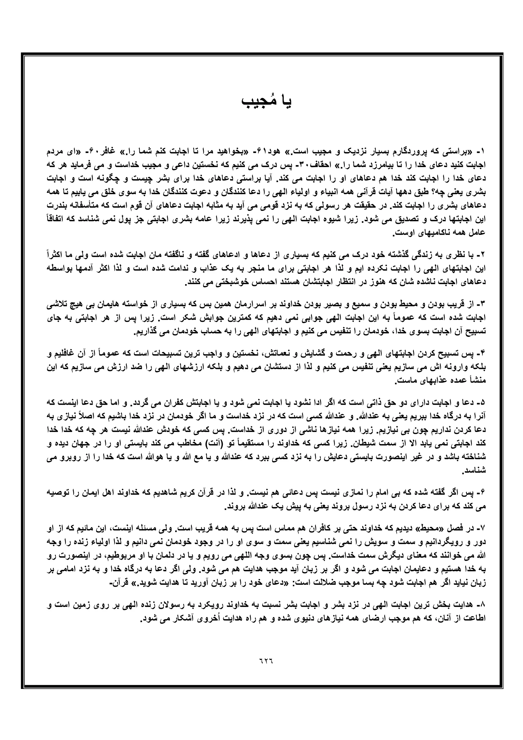٦٢٦
‫ﯾﺎ‬‫ﺟﯾب‬ُ‫ﻣ‬
١-».‫اﺳت‬ ‫ﻣﺟﯾب‬ ‫و‬ ‫ﻧزدﯾﮏ‬ ‫ﺑﺳﯾﺎر‬ ‫ﭘروردﮔﺎرم‬ ‫ﮐﮫ‬ ‫ﺑراﺳﺗﯽ‬«‫ھود‬۶١-».‫را‬ ‫ﺷﻣﺎ‬ ‫ﮐﻧم‬ ‫اﺟﺎﺑت‬ ‫ﺗﺎ‬ ‫ﻣرا‬ ‫ﺑﺧواھﯾد‬«‫ﻏﺎﻓر‬۶٠-»‫ﻣردم‬ ‫ای‬
.‫را‬ ‫ﺷﻣﺎ‬ ‫ﺑﯾﺎﻣرزد‬ ‫ﺗﺎ‬ ‫را‬ ‫ﺧدا‬ ‫دﻋﺎی‬ ‫ﮐﻧﯾد‬ ‫اﺟﺎﺑت‬«‫اﺣﻘﺎف‬٣٠-‫ﮐﮫ‬ ‫ھر‬ ‫ﻓرﻣﺎﯾد‬ ‫ﻣﯽ‬ ‫و‬ ‫ﺧداﺳت‬ ‫ﻣﺟﯾب‬ ‫و‬ ‫داﻋﯽ‬ ‫ﻧﺧﺳﺗﯾن‬ ‫ﮐﮫ‬ ‫ﮐﻧﯾم‬ ‫ﻣﯽ‬ ‫درک‬ ‫ﭘس‬
‫اﺟﺎﺑت‬ ‫و‬ ‫اﺳت‬ ‫ﭼﮕوﻧﮫ‬ ‫و‬ ‫ﭼﯾﺳت‬ ‫ﺑﺷر‬ ‫ﺑرای‬ ‫ﺧدا‬ ‫دﻋﺎھﺎی‬ ‫ﺑراﺳﺗﯽ‬ ‫آﯾﺎ‬ .‫ﮐﻧد‬ ‫ﻣﯽ‬ ‫اﺟﺎﺑت‬ ‫را‬ ‫او‬ ‫دﻋﺎھﺎی‬ ‫ھم‬ ‫ﺧدا‬ ‫ﮐﻧد‬ ‫اﺟﺎﺑت‬ ‫را‬ ‫ﺧدا‬ ‫دﻋﺎی‬
‫دھﮭﺎ‬ ‫طﺑﻖ‬ ‫ﭼﮫ؟‬ ‫ﯾﻌﻧﯽ‬ ‫ﺑﺷری‬‫ھﻣﮫ‬ ‫ﺗﺎ‬ ‫ﯾﺎﺑﯾم‬ ‫ﻣﯽ‬ ‫ﺧﻠﻖ‬ ‫ﺳوی‬ ‫ﺑﮫ‬ ‫ﺧدا‬ ‫ﮐﻧﻧدﮔﺎن‬ ‫دﻋوت‬ ‫و‬ ‫ﮐﻧﻧدﮔﺎن‬ ‫دﻋﺎ‬ ‫را‬ ‫اﻟﮭﯽ‬ ‫اوﻟﯾﺎء‬ ‫و‬ ‫اﻧﺑﯾﺎء‬ ‫ھﻣﮫ‬ ‫ﻗرآﻧﯽ‬ ‫آﯾﺎت‬
‫ﺑﻧدرت‬ ‫ﻣﺗﺄﺳﻔﺎﻧﮫ‬ ‫ﮐﮫ‬ ‫اﺳت‬ ‫ﻗوم‬ ‫آن‬ ‫دﻋﺎھﺎی‬ ‫اﺟﺎﺑت‬ ‫ﻣﺛﺎﺑﮫ‬ ‫ﺑﮫ‬ ‫آﯾد‬ ‫ﻣﯽ‬ ‫ﻗوﻣﯽ‬ ‫ﻧزد‬ ‫ﺑﮫ‬ ‫ﮐﮫ‬ ‫رﺳوﻟﯽ‬ ‫ھر‬ ‫ﺣﻘﯾﻘت‬ ‫در‬ .‫ﮐﻧد‬ ‫اﺟﺎﺑت‬ ‫را‬ ‫ﺑﺷری‬ ‫دﻋﺎھﺎی‬
‫ﺷﯾوه‬ ‫زﯾرا‬ .‫ﺷود‬ ‫ﻣﯽ‬ ‫ﺗﺻدﯾﻖ‬ ‫و‬ ‫درک‬ ‫اﺟﺎﺑﺗﮭﺎ‬ ‫اﯾن‬ً‫ﺎ‬‫اﺗﻔﺎﻗ‬ ‫ﮐﮫ‬ ‫ﺷﻧﺎﺳد‬ ‫ﻧﻣﯽ‬ ‫ﭘول‬ ‫ﺟز‬ ‫اﺟﺎﺑﺗﯽ‬ ‫ﺑﺷری‬ ‫ﻋﺎﻣﮫ‬ ‫زﯾرا‬ ‫ﭘذﯾرﻧد‬ ‫ﻧﻣﯽ‬ ‫را‬ ‫اﻟﮭﯽ‬ ‫اﺟﺎﺑت‬
.‫اوﺳت‬ ‫ﻧﺎﮐﺎﻣﯾﮭﺎی‬ ‫ھﻣﮫ‬ ‫ﻋﺎﻣل‬
٢-ً‫ا‬‫اﮐﺛر‬ ‫ﻣﺎ‬ ‫وﻟﯽ‬ ‫اﺳت‬ ‫ﺷده‬ ‫اﺟﺎﺑت‬ ‫ﻣﺎن‬ ‫ﻧﺎﮔﻔﺗﮫ‬ ‫و‬ ‫ﮔﻔﺗﮫ‬ ‫ادﻋﺎھﺎی‬ ‫و‬ ‫دﻋﺎھﺎ‬ ‫از‬ ‫ﺑﺳﯾﺎری‬ ‫ﮐﮫ‬ ‫ﮐﻧﯾم‬ ‫ﻣﯽ‬ ‫درک‬ ‫ﺧود‬ ‫ﮔذﺷﺗﮫ‬ ‫زﻧدﮔﯽ‬ ‫ﺑﮫ‬ ‫ﻧظری‬ ‫ﺑﺎ‬
‫و‬ ‫اﯾم‬ ‫ﻧﮑرده‬ ‫اﺟﺎﺑت‬ ‫را‬ ‫اﻟﮭﯽ‬ ‫اﺟﺎﺑﺗﮭﺎی‬ ‫اﯾن‬‫ﺑواﺳطﮫ‬ ‫آدﻣﮭﺎ‬ ‫اﮐﺛر‬ ‫ﻟذا‬ ‫و‬ ‫اﺳت‬ ‫ﺷده‬ ‫ﻧداﻣت‬ ‫و‬ ‫ﻋذاب‬ ‫ﯾﮏ‬ ‫ﺑﮫ‬ ‫ﻣﻧﺟر‬ ‫ﻣﺎ‬ ‫ﺑرای‬ ‫اﺟﺎﺑﺗﯽ‬ ‫ھر‬ ‫ﻟذا‬
.‫ﮐﻧﻧد‬ ‫ﻣﯽ‬ ‫ﺧوﺷﺑﺧﺗﯽ‬ ‫اﺣﺳﺎس‬ ‫ھﺳﺗﻧد‬ ‫اﺟﺎﺑﺗﺷﺎن‬ ‫اﻧﺗظﺎر‬ ‫در‬ ‫ھﻧوز‬ ‫ﮐﮫ‬ ‫ﺷﺎن‬ ‫ﻧﺎﺷده‬ ‫اﺟﺎﺑت‬ ‫دﻋﺎھﺎی‬
٣-‫ھﺎﯾﻣ‬ ‫ﺧواﺳﺗﮫ‬ ‫از‬ ‫ﺑﺳﯾﺎری‬ ‫ﮐﮫ‬ ‫ﺑس‬ ‫ھﻣﯾن‬ ‫اﺳرارﻣﺎن‬ ‫ﺑر‬ ‫ﺧداوﻧد‬ ‫ﺑودن‬ ‫ﺑﺻﯾر‬ ‫و‬ ‫ﺳﻣﯾﻊ‬ ‫و‬ ‫ﺑودن‬ ‫ﻣﺣﯾط‬ ‫و‬ ‫ﺑودن‬ ‫ﻗرﯾب‬ ‫از‬‫ﺗﻼﺷﯽ‬ ‫ھﯾﭻ‬ ‫ﺑﯽ‬ ‫ﺎن‬
‫ﺟﺎی‬ ‫ﺑﮫ‬ ‫اﺟﺎﺑﺗﯽ‬ ‫ھر‬ ‫از‬ ‫ﭘس‬ ‫زﯾرا‬ .‫اﺳت‬ ‫ﺷﮑر‬ ‫ﺟواﺑش‬ ‫ﮐﻣﺗرﯾن‬ ‫ﮐﮫ‬ ‫دھﯾم‬ ‫ﻧﻣﯽ‬ ‫ﺟواﺑﯽ‬ ‫اﻟﮭﯽ‬ ‫اﺟﺎﺑت‬ ‫اﯾن‬ ‫ﺑﮫ‬ ً‫ﺎ‬‫ﻋﻣوﻣ‬ ‫ﮐﮫ‬ ‫اﺳت‬ ‫ﺷده‬ ‫اﺟﺎﺑت‬
.‫ﮔذارﯾم‬ ‫ﻣﯽ‬ ‫ﺧودﻣﺎن‬ ‫ﺣﺳﺎب‬ ‫ﺑﮫ‬ ‫را‬ ‫اﻟﮭﯽ‬ ‫اﺟﺎﺑﺗﮭﺎی‬ ‫و‬ ‫ﮐﻧﯾم‬ ‫ﻣﯽ‬ ‫ﺗﻧﻔﯾس‬ ‫را‬ ‫ﺧودﻣﺎن‬ ،‫ﺧدا‬ ‫ﺑﺳوی‬ ‫اﺟﺎﺑت‬ ‫آن‬ ‫ﺗﺳﺑﯾﺢ‬
۴-‫رﺣﻣ‬ ‫و‬ ‫اﻟﮭﯽ‬ ‫اﺟﺎﺑﺗﮭﺎی‬ ‫ﮐردن‬ ‫ﺗﺳﺑﯾﺢ‬ ‫ﭘس‬‫و‬ ‫ﻏﺎﻓﻠﯾم‬ ‫آن‬ ‫از‬ ً‫ﺎ‬‫ﻋﻣوﻣ‬ ‫ﮐﮫ‬ ‫اﺳت‬ ‫ﺗﺳﺑﯾﺣﺎت‬ ‫ﺗرﯾن‬ ‫واﺟب‬ ‫و‬ ‫ﻧﺧﺳﺗﯾن‬ ،‫ﻧﻌﻣﺎﺗش‬ ‫و‬ ‫ﮔﺷﺎﯾش‬ ‫و‬ ‫ت‬
‫اﯾن‬ ‫ﮐﮫ‬ ‫ﺳﺎزﯾم‬ ‫ﻣﯽ‬ ‫ارزش‬ ‫ﺿد‬ ‫را‬ ‫اﻟﮭﯽ‬ ‫ارزﺷﮭﺎی‬ ‫ﺑﻠﮑﮫ‬ ‫و‬ ‫دھﯾم‬ ‫ﻣﯽ‬ ‫دﺳﺗﺷﺎن‬ ‫از‬ ‫ﻟذا‬ ‫و‬ ‫ﮐﻧﯾم‬ ‫ﻣﯽ‬ ‫ﺗﻧﻔﯾس‬ ‫ﯾﻌﻧﯽ‬ ‫ﺳﺎزﯾم‬ ‫ﻣﯽ‬ ‫اش‬ ‫واروﻧﮫ‬ ‫ﺑﻠﮑﮫ‬
.‫ﻣﺎﺳت‬ ‫ﻋذاﺑﮭﺎی‬ ‫ﻋﻣده‬ ‫ﻣﻧﺷﺄ‬
۵-‫اﮔر‬ ‫ﮐﮫ‬ ‫اﺳت‬ ‫ذاﺗﯽ‬ ‫ﺣﻖ‬ ‫دو‬ ‫دارای‬ ‫اﺟﺎﺑت‬ ‫و‬ ‫دﻋﺎ‬‫ﮐﮫ‬ ‫اﯾﻧﺳت‬ ‫دﻋﺎ‬ ‫ﺣﻖ‬ ‫اﻣﺎ‬ ‫و‬ .‫ﮔردد‬ ‫ﻣﯽ‬ ‫ﮐﻔران‬ ‫اﺟﺎﺑﺗش‬ ‫ﯾﺎ‬ ‫و‬ ‫ﺷود‬ ‫ﻧﻣﯽ‬ ‫اﺟﺎﺑت‬ ‫ﯾﺎ‬ ‫ﻧﺷود‬ ‫ادا‬
‫ﺑﮫ‬ ‫ﻧﯾﺎزی‬ ً‫ﻼ‬‫اﺻ‬ ‫ﮐﮫ‬ ‫ﺑﺎﺷﯾم‬ ‫ﺧدا‬ ‫ﻧزد‬ ‫در‬ ‫ﺧودﻣﺎن‬ ‫اﮔر‬ ‫ﻣﺎ‬ ‫و‬ ‫ﺧداﺳت‬ ‫ﻧزد‬ ‫در‬ ‫ﮐﮫ‬ ‫اﺳت‬ ‫ﮐﺳﯽ‬ ‫ﻋﻧدﷲ‬ ‫و‬ .‫ﻋﻧدﷲ‬ ‫ﺑﮫ‬ ‫ﯾﻌﻧﯽ‬ ‫ﺑﺑرﯾم‬ ‫ﺧدا‬ ‫درﮔﺎه‬ ‫ﺑﮫ‬ ‫آﻧرا‬
‫از‬ ‫ﻧﺎﺷﯽ‬ ‫ﻧﯾﺎزھﺎ‬ ‫ھﻣﮫ‬ ‫زﯾرا‬ .‫ﻧﯾﺎزﯾم‬ ‫ﺑﯽ‬ ‫ﭼون‬ ‫ﻧدارﯾم‬ ‫ﮐردن‬ ‫دﻋﺎ‬‫ﺧدا‬ ‫ﺧدا‬ ‫ﮐﮫ‬ ‫ﭼﮫ‬ ‫ھر‬ ‫ﻧﯾﺳت‬ ‫ﻋﻧدﷲ‬ ‫ﺧودش‬ ‫ﮐﮫ‬ ‫ﮐﺳﯽ‬ ‫ﭘس‬ .‫ﺧداﺳت‬ ‫از‬ ‫دوری‬
‫و‬ ‫دﯾده‬ ‫ﺟﮭﺎن‬ ‫در‬ ‫را‬ ‫او‬ ‫ﺑﺎﯾﺳﺗﯽ‬ ‫ﮐﻧد‬ ‫ﻣﯽ‬ ‫ﻣﺧﺎطب‬ (‫ﻧت‬َ‫ا‬) ‫ﺗو‬ ً‫ﺎ‬‫ﻣﺳﺗﻘﯾﻣ‬ ‫را‬ ‫ﺧداوﻧد‬ ‫ﮐﮫ‬ ‫ﮐﺳﯽ‬ ‫زﯾرا‬ .‫ﺷﯾطﺎن‬ ‫ﺳﻣت‬ ‫از‬ ‫اﻻ‬ ‫ﯾﺎﺑد‬ ‫ﻧﻣﯽ‬ ‫اﺟﺎﺑﺗﯽ‬ ‫ﮐﻧد‬
‫ﯾ‬ ‫و‬ ‫ﻋﻧدﷲ‬ ‫ﮐﮫ‬ ‫ﺑﺑرد‬ ‫ﮐﺳﯽ‬ ‫ﻧزد‬ ‫ﺑﮫ‬ ‫را‬ ‫دﻋﺎﯾش‬ ‫ﺑﺎﯾﺳﺗﯽ‬ ‫اﯾﻧﺻورت‬ ‫ﻏﯾر‬ ‫در‬ ‫و‬ ‫ﺑﺎﺷد‬ ‫ﺷﻧﺎﺧﺗﮫ‬‫ﻣﯽ‬ ‫روﺑرو‬ ‫از‬ ‫را‬ ‫ﺧدا‬ ‫ﮐﮫ‬ ‫اﺳت‬ ‫ھوﷲ‬ ‫ﯾﺎ‬ ‫و‬ ‫ﷲ‬ ‫ﻣﻊ‬ ‫ﺎ‬
.‫ﺷﻧﺎﺳد‬
۶-‫ﺗوﺻﯾﮫ‬ ‫را‬ ‫اﯾﻣﺎن‬ ‫اھل‬ ‫ﺧداوﻧد‬ ‫ﮐﮫ‬ ‫ﺷﺎھدﯾم‬ ‫ﮐرﯾم‬ ‫ﻗرآن‬ ‫در‬ ‫ﻟذا‬ ‫و‬ .‫ﻧﯾﺳت‬ ‫ھم‬ ‫دﻋﺎﺋﯽ‬ ‫ﭘس‬ ‫ﻧﯾﺳت‬ ‫ﻧﻣﺎزی‬ ‫را‬ ‫اﻣﺎم‬ ‫ﺑﯽ‬ ‫ﮐﮫ‬ ‫ﺷده‬ ‫ﮔﻔﺗﮫ‬ ‫اﮔر‬ ‫ﭘس‬
.‫ﺑروﻧد‬ ‫ﻋﻧدﷲ‬ ‫ﯾﮏ‬ ‫ﭘﯾش‬ ‫ﺑﮫ‬ ‫ﯾﻌﻧﯽ‬ ‫ﺑروﻧد‬ ‫رﺳول‬ ‫ﻧزد‬ ‫ﺑﮫ‬ ‫ﮐردن‬ ‫دﻋﺎ‬ ‫ﺑرای‬ ‫ﮐﮫ‬ ‫ﮐﻧد‬ ‫ﻣﯽ‬
٧-‫ﻓﺻل‬ ‫در‬»‫ﻣ‬‫ﺣﯾط‬«‫او‬ ‫از‬ ‫ﮐﮫ‬ ‫ﻣﺎﺋﯾم‬ ‫اﯾن‬ ،‫اﯾﻧﺳت‬ ‫ﻣﺳﺋﻠﮫ‬ ‫وﻟﯽ‬ .‫اﺳت‬ ‫ﻗرﯾب‬ ‫ھﻣﮫ‬ ‫ﺑﮫ‬ ‫ﭘس‬ ‫اﺳت‬ ‫ﻣﻣﺎس‬ ‫ھم‬ ‫ﮐﺎﻓران‬ ‫ﺑر‬ ‫ﺣﺗﯽ‬ ‫ﺧداوﻧد‬ ‫ﮐﮫ‬ ‫دﯾدﯾم‬
‫وﺟﮫ‬ ‫را‬ ‫زﻧده‬ ‫اوﻟﯾﺎء‬ ‫ﻟذا‬ ‫و‬ ‫داﻧﯾم‬ ‫ﻧﻣﯽ‬ ‫ﺧودﻣﺎن‬ ‫وﺟود‬ ‫در‬ ‫را‬ ‫او‬ ‫ﺳوی‬ ‫و‬ ‫ﺳﻣت‬ ‫ﯾﻌﻧﯽ‬ ‫ﺷﻧﺎﺳﯾم‬ ‫ﻧﻣﯽ‬ ‫را‬ ‫ﺳوﯾش‬ ‫و‬ ‫ﺳﻣت‬ ‫و‬ ‫روﯾﮕرداﻧﯾم‬ ‫و‬ ‫دور‬
‫ﺧداﺳ‬ ‫ﺳﻣت‬ ‫دﯾﮕرش‬ ‫ﻣﻌﻧﺎی‬ ‫ﮐﮫ‬ ‫ﺧواﻧﻧد‬ ‫ﻣﯽ‬ ‫ﷲ‬‫رو‬ ‫اﯾﻧﺻورت‬ ‫در‬ ،‫ﻣرﺑوطﯾم‬ ‫او‬ ‫ﺑﺎ‬ ‫دﻟﻣﺎن‬ ‫در‬ ‫ﯾﺎ‬ ‫و‬ ‫روﯾم‬ ‫ﻣﯽ‬ ‫اﻟﻠﮭﯽ‬ ‫وﺟﮫ‬ ‫ﺑﺳوی‬ ‫ﭼون‬ ‫ﭘس‬ .‫ت‬
‫ﺑر‬ ‫اﻣﺎﻣﯽ‬ ‫ﻧزد‬ ‫ﺑﮫ‬ ‫و‬ ‫ﺧدا‬ ‫درﮔﺎه‬ ‫ﺑﮫ‬ ‫دﻋﺎ‬ ‫اﮔر‬ ‫وﻟﯽ‬ .‫ﺷود‬ ‫ﻣﯽ‬ ‫ھم‬ ‫ھداﯾت‬ ‫ﻣوﺟب‬ ‫آﯾد‬ ‫زﺑﺎن‬ ‫ﺑر‬ ‫اﮔر‬ ‫و‬ ‫ﺷود‬ ‫ﻣﯽ‬ ‫اﺟﺎﺑت‬ ‫دﻋﺎﯾﻣﺎن‬ ‫و‬ ‫ھﺳﺗﯾم‬ ‫ﺧدا‬ ‫ﺑﮫ‬
:‫اﺳت‬ ‫ﺿﻼﻟت‬ ‫ﻣوﺟب‬ ‫ﺑﺳﺎ‬ ‫ﭼﮫ‬ ‫ﺷود‬ ‫اﺟﺎﺑت‬ ‫ھم‬ ‫اﮔر‬ ‫ﻧﯾﺎﯾد‬ ‫زﺑﺎن‬»‫ﺧود‬ ‫دﻋﺎی‬.‫ﺷوﯾد‬ ‫ھداﯾت‬ ‫ﺗﺎ‬ ‫آورﯾد‬ ‫زﺑﺎن‬ ‫ﺑر‬ ‫را‬«‫ﻗرآن‬-
٨-‫و‬ ‫اﺳت‬ ‫زﻣﯾن‬ ‫روی‬ ‫ﺑر‬ ‫اﻟﮭﯽ‬ ‫زﻧده‬ ‫رﺳوﻻن‬ ‫ﺑﮫ‬ ‫روﯾﮑرد‬ ‫ﺧداوﻧد‬ ‫ﺑﮫ‬ ‫ﻧﺳﺑت‬ ‫ﺑﺷر‬ ‫اﺟﺎﺑت‬ ‫و‬ ‫ﺑﺷر‬ ‫ﻧزد‬ ‫در‬ ‫اﻟﮭﯽ‬ ‫اﺟﺎﺑت‬ ‫ﺗرﯾن‬ ‫ﺑﺧش‬ ‫ھداﯾت‬
.‫ﺷود‬ ‫ﻣﯽ‬ ‫آﺷﮑﺎر‬ ‫ﺧروی‬ُ‫ا‬ ‫ھداﯾت‬ ‫راه‬ ‫ھم‬ ‫و‬ ‫ﺷده‬ ‫دﻧﯾوی‬ ‫ﻧﯾﺎزھﺎی‬ ‫ھﻣﮫ‬ ‫ارﺿﺎی‬ ‫ﻣوﺟب‬ ‫ھم‬ ‫ﮐﮫ‬ ،‫آﻧﺎن‬ ‫از‬ ‫اطﺎﻋت‬
 