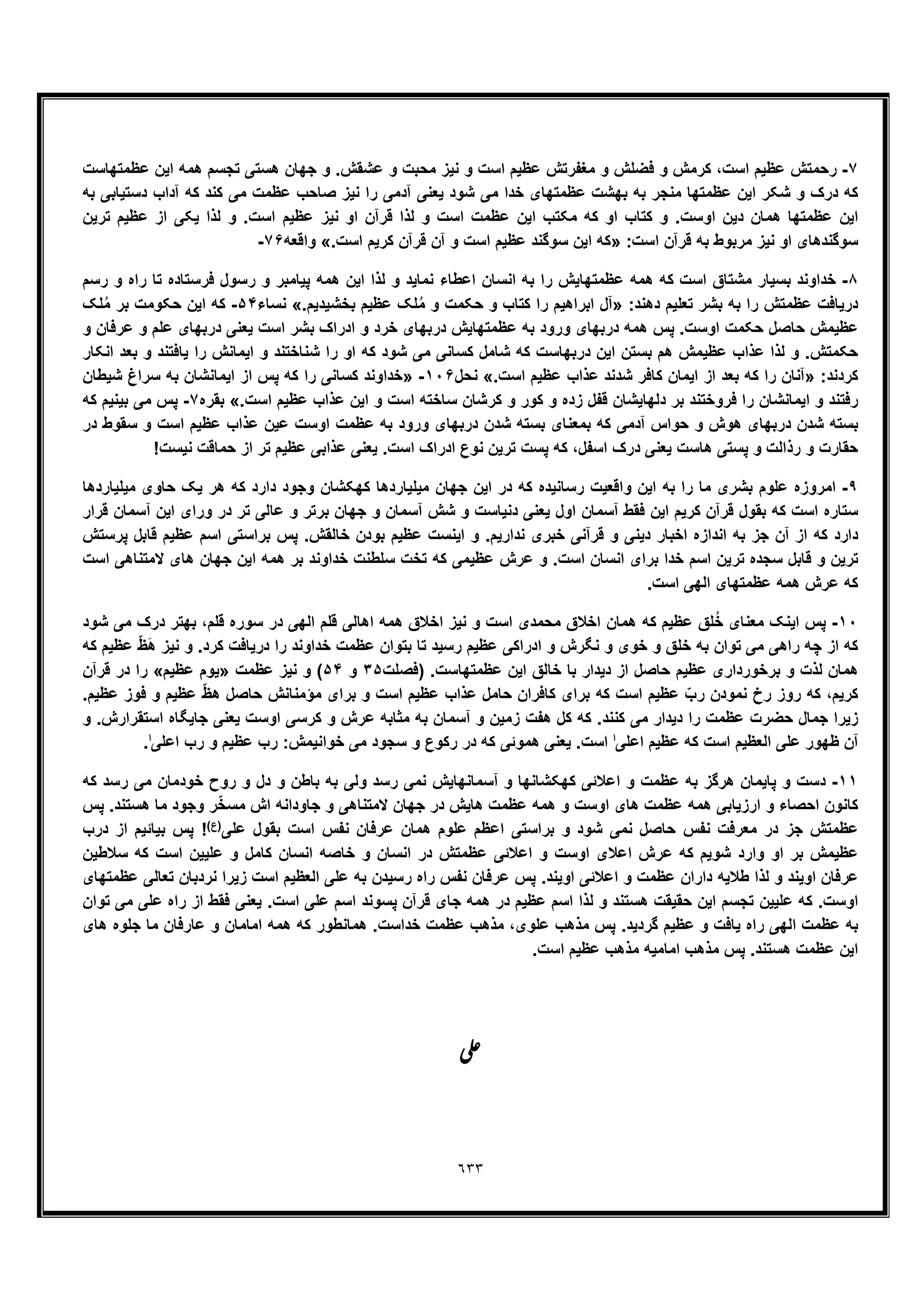 ٦٣٣
٧-‫ا‬ ‫ﻋظﯾم‬ ‫ﻣﻐﻔرﺗش‬ ‫و‬ ‫ﻓﺿﻠش‬ ‫و‬ ‫ﮐرﻣش‬ ،‫اﺳت‬ ‫ﻋظﯾم‬ ‫رﺣﻣﺗش‬‫ﻋظﻣﺗﮭﺎﺳت‬ ‫اﯾن‬ ‫ھﻣﮫ‬ ‫ﺗﺟﺳم‬ ‫ھﺳﺗﯽ‬ ‫ﺟﮭﺎن‬ ‫و‬ .‫ﻋﺷﻘش‬ ‫و‬ ‫ﻣﺣﺑت‬ ‫ﻧﯾز‬ ‫و‬ ‫ﺳت‬
‫ﺑﮫ‬ ‫دﺳﺗﯾﺎﺑﯽ‬ ‫آداب‬ ‫ﮐﮫ‬ ‫ﮐﻧد‬ ‫ﻣﯽ‬ ‫ﻋظﻣت‬ ‫ﺻﺎﺣب‬ ‫ﻧﯾز‬ ‫را‬ ‫آدﻣﯽ‬ ‫ﯾﻌﻧﯽ‬ ‫ﺷود‬ ‫ﻣﯽ‬ ‫ﺧدا‬ ‫ﻋظﻣﺗﮭﺎی‬ ‫ﺑﮭﺷت‬ ‫ﺑﮫ‬ ‫ﻣﻧﺟر‬ ‫ﻋظﻣﺗﮭﺎ‬ ‫اﯾن‬ ‫ﺷﮑر‬ ‫و‬ ‫درک‬ ‫ﮐﮫ‬
‫ﻟذا‬ ‫و‬ .‫اﺳت‬ ‫ﻋظﯾم‬ ‫ﻧﯾز‬ ‫او‬ ‫ﻗرآن‬ ‫ﻟذا‬ ‫و‬ ‫اﺳت‬ ‫ﻋظﻣت‬ ‫اﯾن‬ ‫ﻣﮑﺗب‬ ‫ﮐﮫ‬ ‫او‬ ‫ﮐﺗﺎب‬ ‫و‬ .‫اوﺳت‬ ‫دﯾن‬ ‫ھﻣﺎن‬ ‫ﻋظﻣﺗﮭﺎ‬ ‫اﯾن‬‫ﺗرﯾن‬ ‫ﻋظﯾم‬ ‫از‬ ‫ﯾﮑﯽ‬
:‫اﺳت‬ ‫ﻗرآن‬ ‫ﺑﮫ‬ ‫ﻣرﺑوط‬ ‫ﻧﯾز‬ ‫او‬ ‫ﺳوﮔﻧدھﺎی‬».‫اﺳت‬ ‫ﮐرﯾم‬ ‫ﻗرآن‬ ‫آن‬ ‫و‬ ‫اﺳت‬ ‫ﻋظﯾم‬ ‫ﺳوﮔﻧد‬ ‫اﯾن‬ ‫ﮐﮫ‬«‫واﻗﻌﮫ‬٧۶-
٨-‫رﺳم‬ ‫و‬ ‫راه‬ ‫ﺗﺎ‬ ‫ﻓرﺳﺗﺎده‬ ‫رﺳول‬ ‫و‬ ‫ﭘﯾﺎﻣﺑر‬ ‫ھﻣﮫ‬ ‫اﯾن‬ ‫ﻟذا‬ ‫و‬ ‫ﻧﻣﺎﯾد‬ ‫اﻋطﺎء‬ ‫اﻧﺳﺎن‬ ‫ﺑﮫ‬ ‫را‬ ‫ﻋظﻣﺗﮭﺎﯾش‬ ‫ھﻣﮫ‬ ‫ﮐﮫ‬ ‫اﺳت‬ ‫ﻣﺷﺗﺎق‬ ‫ﺑﺳﯾﺎر‬ ‫ﺧداوﻧد‬
:‫دھﻧد‬ ‫ﺗﻌﻠﯾم‬ ‫ﺑﺷر‬ ‫ﺑﮫ‬ ‫را‬ ‫ﻋظﻣﺗش‬ ‫درﯾﺎﻓت‬».‫ﺑﺧﺷﯾدﯾم‬ ‫ﻋظﯾم‬ ‫ﻠﮏ‬ُ‫ﻣ‬ ‫و‬ ‫ﺣﮑﻣت‬ ‫و‬ ‫ﮐﺗﺎب‬ ‫را‬ ‫اﺑراھﯾم‬ ‫آل‬«‫ﻧﺳﺎء‬۵۴-‫ﻠﮏ‬ُ‫ﻣ‬ ‫ﺑر‬ ‫ﺣﮑوﻣت‬ ‫اﯾن‬ ‫ﮐﮫ‬
‫و‬ ‫ﻋرﻓﺎن‬ ‫و‬ ‫ﻋﻠم‬ ‫درﺑﮭﺎی‬ ‫ﯾﻌﻧﯽ‬ ‫اﺳت‬ ‫ﺑﺷر‬ ‫ادراک‬ ‫و‬ ‫ﺧرد‬ ‫درﺑﮭﺎی‬ ‫ﻋظﻣﺗﮭﺎﯾش‬ ‫ﺑﮫ‬ ‫ورود‬ ‫درﺑﮭﺎی‬ ‫ھﻣﮫ‬ ‫ﭘس‬ .‫اوﺳت‬ ‫ﺣﮑﻣت‬ ‫ﺣﺎﺻل‬ ‫ﻋظﯾﻣش‬
‫ر‬ ‫او‬ ‫ﮐﮫ‬ ‫ﺷود‬ ‫ﻣﯽ‬ ‫ﮐﺳﺎﻧﯽ‬ ‫ﺷﺎﻣل‬ ‫ﮐﮫ‬ ‫درﺑﮭﺎﺳت‬ ‫اﯾن‬ ‫ﺑﺳﺗن‬ ‫ھم‬ ‫ﻋظﯾﻣش‬ ‫ﻋذاب‬ ‫ﻟذا‬ ‫و‬ .‫ﺣﮑﻣﺗش‬‫اﻧﮑﺎر‬ ‫ﺑﻌد‬ ‫و‬ ‫ﯾﺎﻓﺗﻧد‬ ‫را‬ ‫اﯾﻣﺎﻧش‬ ‫و‬ ‫ﺷﻧﺎﺧﺗﻧد‬ ‫ا‬
:‫ﮐردﻧد‬».‫اﺳت‬ ‫ﻋظﯾم‬ ‫ﻋذاب‬ ‫ﺷدﻧد‬ ‫ﮐﺎﻓر‬ ‫اﯾﻣﺎن‬ ‫از‬ ‫ﺑﻌد‬ ‫ﮐﮫ‬ ‫را‬ ‫آﻧﺎن‬«‫ﻧﺣل‬١٠۶-»‫ﺷﯾطﺎن‬ ‫ﺳراغ‬ ‫ﺑﮫ‬ ‫اﯾﻣﺎﻧﺷﺎن‬ ‫از‬ ‫ﭘس‬ ‫ﮐﮫ‬ ‫را‬ ‫ﮐﺳﺎﻧﯽ‬ ‫ﺧداوﻧد‬
.‫اﺳت‬ ‫ﻋظﯾم‬ ‫ﻋذاب‬ ‫اﯾن‬ ‫و‬ ‫اﺳت‬ ‫ﺳﺎﺧﺗﮫ‬ ‫ﮐرﺷﺎن‬ ‫و‬ ‫ﮐور‬ ‫و‬ ‫زده‬ ‫ﻗﻔل‬ ‫دﻟﮭﺎﯾﺷﺎن‬ ‫ﺑر‬ ‫ﻓروﺧﺗﻧد‬ ‫را‬ ‫اﯾﻣﺎﻧﺷﺎن‬ ‫و‬ ‫رﻓﺗﻧد‬«‫ﺑﻘره‬٧-‫ﮐﮫ‬ ‫ﺑﯾﻧﯾم‬ ‫ﻣﯽ‬ ‫ﭘس‬
‫در‬ ‫ﺳﻘوط‬ ‫و‬ ‫اﺳت‬ ‫ﻋظﯾم‬ ‫ﻋذاب‬ ‫ﻋﯾن‬ ‫اوﺳت‬ ‫ﻋظﻣت‬ ‫ﺑﮫ‬ ‫ورود‬ ‫درﺑﮭﺎی‬ ‫ﺷدن‬ ‫ﺑﺳﺗﮫ‬ ‫ﺑﻣﻌﻧﺎی‬ ‫ﮐﮫ‬ ‫آدﻣﯽ‬ ‫ﺣواس‬ ‫و‬ ‫ھوش‬ ‫درﺑﮭﺎی‬ ‫ﺷدن‬ ‫ﺑﺳﺗﮫ‬
!‫ﻧﯾﺳت‬ ‫ﺣﻣﺎﻗت‬ ‫از‬ ‫ﺗر‬ ‫ﻋظﯾم‬ ‫ﻋذاﺑﯽ‬ ‫ﯾﻌﻧﯽ‬ .‫اﺳت‬ ‫ادراک‬ ‫ﻧوع‬ ‫ﺗرﯾن‬ ‫ﭘﺳت‬ ‫ﮐﮫ‬ ،‫اﺳﻔل‬ ‫درک‬ ‫ﯾﻌﻧﯽ‬ ‫ھﺎﺳت‬ ‫ﭘﺳﺗﯽ‬ ‫و‬ ‫رذاﻟت‬ ‫و‬ ‫ﺣﻘﺎرت‬
٩-‫و‬ ‫اﯾن‬ ‫ﺑﮫ‬ ‫را‬ ‫ﻣﺎ‬ ‫ﺑﺷری‬ ‫ﻋﻠوم‬ ‫اﻣروزه‬‫ﻣﯾﻠﯾﺎردھﺎ‬ ‫ﺣﺎوی‬ ‫ﯾﮏ‬ ‫ھر‬ ‫ﮐﮫ‬ ‫دارد‬ ‫وﺟود‬ ‫ﮐﮭﮑﺷﺎن‬ ‫ﻣﯾﻠﯾﺎردھﺎ‬ ‫ﺟﮭﺎن‬ ‫اﯾن‬ ‫در‬ ‫ﮐﮫ‬ ‫رﺳﺎﻧﯾده‬ ‫اﻗﻌﯾت‬
‫ﻗرار‬ ‫آﺳﻣﺎن‬ ‫اﯾن‬ ‫ورای‬ ‫در‬ ‫ﺗر‬ ‫ﻋﺎﻟﯽ‬ ‫و‬ ‫ﺑرﺗر‬ ‫ﺟﮭﺎن‬ ‫و‬ ‫آﺳﻣﺎن‬ ‫ﺷش‬ ‫و‬ ‫دﻧﯾﺎﺳت‬ ‫ﯾﻌﻧﯽ‬ ‫اول‬ ‫آﺳﻣﺎن‬ ‫ﻓﻘط‬ ‫اﯾن‬ ‫ﮐرﯾم‬ ‫ﻗرآن‬ ‫ﺑﻘول‬ ‫ﮐﮫ‬ ‫اﺳت‬ ‫ﺳﺗﺎره‬
‫ا‬ ‫و‬ .‫ﻧدارﯾم‬ ‫ﺧﺑری‬ ‫ﻗرآﻧﯽ‬ ‫و‬ ‫دﯾﻧﯽ‬ ‫اﺧﺑﺎر‬ ‫اﻧدازه‬ ‫ﺑﮫ‬ ‫ﺟز‬ ‫آن‬ ‫از‬ ‫ﮐﮫ‬ ‫دارد‬‫ﭘرﺳﺗش‬ ‫ﻗﺎﺑل‬ ‫ﻋظﯾم‬ ‫اﺳم‬ ‫ﺑراﺳﺗﯽ‬ ‫ﭘس‬ .‫ﺧﺎﻟﻘش‬ ‫ﺑودن‬ ‫ﻋظﯾم‬ ‫ﯾﻧﺳت‬
‫اﺳت‬ ‫ﻻﻣﺗﻧﺎھﯽ‬ ‫ھﺎی‬ ‫ﺟﮭﺎن‬ ‫اﯾن‬ ‫ھﻣﮫ‬ ‫ﺑر‬ ‫ﺧداوﻧد‬ ‫ﺳﻠطﻧت‬ ‫ﺗﺧت‬ ‫ﮐﮫ‬ ‫ﻋظﯾﻣﯽ‬ ‫ﻋرش‬ ‫و‬ .‫اﺳت‬ ‫اﻧﺳﺎن‬ ‫ﺑرای‬ ‫ﺧدا‬ ‫اﺳم‬ ‫ﺗرﯾن‬ ‫ﺳﺟده‬ ‫ﻗﺎﺑل‬ ‫و‬ ‫ﺗرﯾن‬
.‫اﺳت‬ ‫اﻟﮭﯽ‬ ‫ﻋظﻣﺗﮭﺎی‬ ‫ھﻣﮫ‬ ‫ﻋرش‬ ‫ﮐﮫ‬
١٠-‫اﺧﻼق‬ ‫ﻧﯾز‬ ‫و‬ ‫اﺳت‬ ‫ﻣﺣﻣدی‬ ‫اﺧﻼق‬ ‫ھﻣﺎن‬ ‫ﮐﮫ‬ ‫ﻋظﯾم‬ ‫ﻠﻖ‬ُ‫ﺧ‬ ‫ﻣﻌﻧﺎی‬ ‫اﯾﻧﮏ‬ ‫ﭘس‬‫ﺷود‬ ‫ﻣﯽ‬ ‫درک‬ ‫ﺑﮭﺗر‬ ،‫ﻗﻠم‬ ‫ﺳوره‬ ‫در‬ ‫اﻟﮭﯽ‬ ‫ﻗﻠم‬ ‫اھﺎﻟﯽ‬ ‫ھﻣﮫ‬
‫ﮐﮫ‬ ‫ﻋظﯾم‬ ّ‫ظ‬َ‫ھ‬ ‫ﻧﯾز‬ ‫و‬ .‫ﮐرد‬ ‫درﯾﺎﻓت‬ ‫را‬ ‫ﺧداوﻧد‬ ‫ﻋظﻣت‬ ‫ﺑﺗوان‬ ‫ﺗﺎ‬ ‫رﺳﯾد‬ ‫ﻋظﯾم‬ ‫ادراﮐﯽ‬ ‫و‬ ‫ﻧﮕرش‬ ‫و‬ ‫ﺧوی‬ ‫و‬ ‫ﺧﻠﻖ‬ ‫ﺑﮫ‬ ‫ﺗوان‬ ‫ﻣﯽ‬ ‫راھﯽ‬ ‫ﭼﮫ‬ ‫از‬ ‫ﮐﮫ‬
‫)ﻓﺻﻠت‬ .‫ﻋظﻣﺗﮭﺎﺳت‬ ‫اﯾن‬ ‫ﺧﺎﻟﻖ‬ ‫ﺑﺎ‬ ‫دﯾدار‬ ‫از‬ ‫ﺣﺎﺻل‬ ‫ﻋظﯾم‬ ‫ﺑرﺧورداری‬ ‫و‬ ‫ﻟذت‬ ‫ھﻣﺎن‬٣۵‫و‬۵۴‫ﻋظﻣت‬ ‫ﻧﯾز‬ ‫و‬ (»‫ﯾوم‬‫ﻋظﯾم‬«‫ﻗرآن‬ ‫در‬ ‫را‬
.‫ﻋظﯾم‬ ‫ﻓوز‬ ‫و‬ ‫ﻋظﯾم‬ ّ‫ظ‬‫ھ‬ ‫ﺣﺎﺻل‬ ‫ﻣؤﻣﻧﺎﻧش‬ ‫ﺑرای‬ ‫و‬ ‫اﺳت‬ ‫ﻋظﯾم‬ ‫ﻋذاب‬ ‫ﺣﺎﻣل‬ ‫ﮐﺎﻓران‬ ‫ﺑرای‬ ‫ﮐﮫ‬ ‫اﺳت‬ ‫ﻋظﯾم‬ ّ‫رب‬ ‫ﻧﻣودن‬ ‫رخ‬ ‫روز‬ ‫ﮐﮫ‬ ،‫ﮐرﯾم‬
‫و‬ .‫اﺳﺗﻘرارش‬ ‫ﺟﺎﯾﮕﺎه‬ ‫ﯾﻌﻧﯽ‬ ‫اوﺳت‬ ‫ﮐرﺳﯽ‬ ‫و‬ ‫ﻋرش‬ ‫ﻣﺛﺎﺑﮫ‬ ‫ﺑﮫ‬ ‫آﺳﻣﺎن‬ ‫و‬ ‫زﻣﯾن‬ ‫ھﻔت‬ ‫ﮐل‬ ‫ﮐﮫ‬ .‫ﮐﻧﻧد‬ ‫ﻣﯽ‬ ‫دﯾدار‬ ‫را‬ ‫ﻋظﻣت‬ ‫ﺣﺿرت‬ ‫ﺟﻣﺎل‬ ‫زﯾرا‬
‫اﻟﻌظﯾم‬ ‫ﻋﻠﯽ‬ ‫ظﮭور‬ ‫آن‬‫اﻋﻠﯽ‬ ‫ﻋظﯾم‬ ‫ﮐﮫ‬ ‫اﺳت‬‫ا‬‫اﻋﻠﯽ‬ ‫رب‬ ‫و‬ ‫ﻋظﯾم‬ ‫رب‬ :‫ﺧواﻧﯾﻣش‬ ‫ﻣﯽ‬ ‫ﺳﺟود‬ ‫و‬ ‫رﮐوع‬ ‫در‬ ‫ﮐﮫ‬ ‫ھﻣوﺋﯽ‬ ‫ﯾﻌﻧﯽ‬ .‫اﺳت‬‫ا‬.
١١-‫ﮐﮫ‬ ‫رﺳد‬ ‫ﻣﯽ‬ ‫ﺧودﻣﺎن‬ ‫روح‬ ‫و‬ ‫دل‬ ‫و‬ ‫ﺑﺎطن‬ ‫ﺑﮫ‬ ‫وﻟﯽ‬ ‫رﺳد‬ ‫ﻧﻣﯽ‬ ‫آﺳﻣﺎﻧﮭﺎﯾش‬ ‫و‬ ‫ﮐﮭﮑﺷﺎﻧﮭﺎ‬ ‫اﻋﻼﺋﯽ‬ ‫و‬ ‫ﻋظﻣت‬ ‫ﺑﮫ‬ ‫ھرﮔز‬ ‫ﭘﺎﯾﻣﺎن‬ ‫و‬ ‫دﺳت‬
‫ﺟﮭﺎن‬ ‫در‬ ‫ھﺎﯾش‬ ‫ﻋظﻣت‬ ‫ھﻣﮫ‬ ‫و‬ ‫اوﺳت‬ ‫ھﺎی‬ ‫ﻋظﻣت‬ ‫ھﻣﮫ‬ ‫ارزﯾﺎﺑﯽ‬ ‫و‬ ‫اﺣﺻﺎء‬ ‫ﮐﺎﻧون‬‫ﭘس‬ .‫ھﺳﺗﻧد‬ ‫ﻣﺎ‬ ‫وﺟود‬ ‫ر‬ّ‫ﺧ‬‫ﻣﺳ‬ ‫اش‬ ‫ﺟﺎوداﻧﮫ‬ ‫و‬ ‫ﻻﻣﺗﻧﺎھﯽ‬
‫ﻋﻠﯽ‬ ‫ﺑﻘول‬ ‫اﺳت‬ ‫ﻧﻔس‬ ‫ﻋرﻓﺎن‬ ‫ھﻣﺎن‬ ‫ﻋﻠوم‬ ‫اﻋظم‬ ‫ﺑراﺳﺗﯽ‬ ‫و‬ ‫ﺷود‬ ‫ﻧﻣﯽ‬ ‫ﺣﺎﺻل‬ ‫ﻧﻔس‬ ‫ﻣﻌرﻓت‬ ‫در‬ ‫ﺟز‬ ‫ﻋظﻣﺗش‬(‫)ع‬‫درب‬ ‫از‬ ‫ﺑﯾﺎﺋﯾم‬ ‫ﭘس‬ !
‫ﺳﻼطﯾن‬ ‫ﮐﮫ‬ ‫اﺳت‬ ‫ﻋﻠﯾﯾن‬ ‫و‬ ‫ﮐﺎﻣل‬ ‫اﻧﺳﺎن‬ ‫ﺧﺎﺻﮫ‬ ‫و‬ ‫اﻧﺳﺎن‬ ‫در‬ ‫ﻋظﻣﺗش‬ ‫اﻋﻼﺋﯽ‬ ‫و‬ ‫اوﺳت‬ ‫اﻋﻼی‬ ‫ﻋرش‬ ‫ﮐﮫ‬ ‫ﺷوﯾم‬ ‫وارد‬ ‫او‬ ‫ﺑر‬ ‫ﻋظﯾﻣش‬
‫ﻋرﻓ‬‫ﻋظﻣﺗﮭﺎی‬ ‫ﺗﻌﺎﻟﯽ‬ ‫ﻧردﺑﺎن‬ ‫زﯾرا‬ ‫اﺳت‬ ‫اﻟﻌظﯾم‬ ‫ﻋﻠﯽ‬ ‫ﺑﮫ‬ ‫رﺳﯾدن‬ ‫راه‬ ‫ﻧﻔس‬ ‫ﻋرﻓﺎن‬ ‫ﭘس‬ .‫اوﯾﻧد‬ ‫اﻋﻼﺋﯽ‬ ‫و‬ ‫ﻋظﻣت‬ ‫داران‬ ‫طﻼﯾﮫ‬ ‫ﻟذا‬ ‫و‬ ‫اوﯾﻧد‬ ‫ﺎن‬
‫ﺗوان‬ ‫ﻣﯽ‬ ‫ﻋﻠﯽ‬ ‫راه‬ ‫از‬ ‫ﻓﻘط‬ ‫ﯾﻌﻧﯽ‬ .‫اﺳت‬ ‫ﻋﻠﯽ‬ ‫اﺳم‬ ‫ﭘﺳوﻧد‬ ‫ﻗرآن‬ ‫ﺟﺎی‬ ‫ھﻣﮫ‬ ‫در‬ ‫ﻋظﯾم‬ ‫اﺳم‬ ‫ﻟذا‬ ‫و‬ ‫ھﺳﺗﻧد‬ ‫ﺣﻘﯾﻘت‬ ‫اﯾن‬ ‫ﺗﺟﺳم‬ ‫ﻋﻠﯾﯾن‬ ‫ﮐﮫ‬ .‫اوﺳت‬
‫ﻋظﯾ‬ ‫و‬ ‫ﯾﺎﻓت‬ ‫راه‬ ‫اﻟﮭﯽ‬ ‫ﻋظﻣت‬ ‫ﺑﮫ‬‫ھﺎی‬ ‫ﺟﻠوه‬ ‫ﻣﺎ‬ ‫ﻋﺎرﻓﺎن‬ ‫و‬ ‫اﻣﺎﻣﺎن‬ ‫ھﻣﮫ‬ ‫ﮐﮫ‬ ‫ھﻣﺎﻧطور‬ .‫ﺧداﺳت‬ ‫ﻋظﻣت‬ ‫ﻣذھب‬ ،‫ﻋﻠوی‬ ‫ﻣذھب‬ ‫ﭘس‬ .‫ﮔردﯾد‬ ‫م‬
.‫اﺳت‬ ‫ﻋظﯾم‬ ‫ﻣذھب‬ ‫اﻣﺎﻣﯾﮫ‬ ‫ﻣذھب‬ ‫ﭘس‬ .‫ھﺳﺗﻧد‬ ‫ﻋظﻣت‬ ‫اﯾن‬
‫ﯽ‬‫ﻋ‬
 