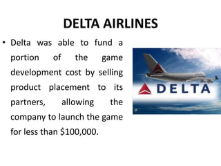 DELTA AIRLINES
• Delta was able to fund a
portion of the game
development cost by selling
product placement to its
partners, allowing the
company to launch the game
for less than $100,000.
 