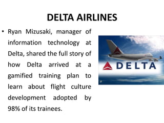 DELTA AIRLINES
• Ryan Mizusaki, manager of
information technology at
Delta, shared the full story of
how Delta arrived at a
gamified training plan to
learn about flight culture
development adopted by
98% of its trainees.
 