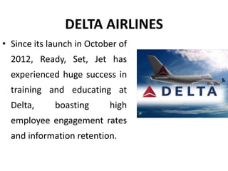 DELTA AIRLINES
• Since its launch in October of
2012, Ready, Set, Jet has
experienced huge success in
training and educating at
Delta, boasting high
employee engagement rates
and information retention.
 