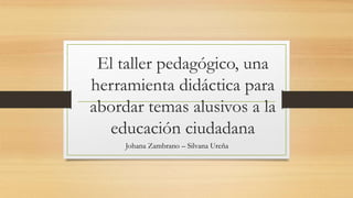 El taller pedagógico, una
herramienta didáctica para
abordar temas alusivos a la
educación ciudadana
Johana Zambrano – Silvana Ureña
 