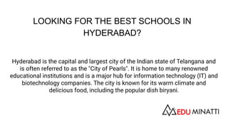 LOOKING FOR THE BEST SCHOOLS IN
HYDERABAD?
Hyderabad is the capital and largest city of the Indian state of Telangana and
is often referred to as the "City of Pearls". It is home to many renowned
educational institutions and is a major hub for information technology (IT) and
biotechnology companies. The city is known for its warm climate and
delicious food, including the popular dish biryani.
 