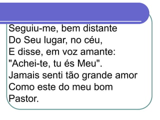 Seguiu-me, bem distante
Do Seu lugar, no céu,
E disse, em voz amante:
"Achei-te, tu és Meu".
Jamais senti tão grande amor
Como este do meu bom
Pastor.
 