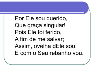 Por Ele sou querido,
Que graça singular!
Pois Ele foi ferido,
A fim de me salvar;
Assim, ovelha dEle sou,
E com o Seu rebanho vou.
 