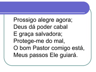 Prossigo alegre agora;
Deus dá poder cabal
E graça salvadora;
Protege-me do mal,
O bom Pastor comigo está,
Meus passos Ele guiará.
 