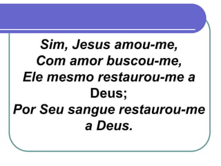 Sim, Jesus amou-me,
Com amor buscou-me,
Ele mesmo restaurou-me a
Deus;
Por Seu sangue restaurou-me
a Deus.
 