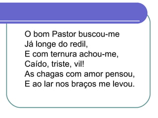 O bom Pastor buscou-me
Já longe do redil,
E com ternura achou-me,
Caído, triste, vil!
As chagas com amor pensou,
E ao lar nos braços me levou.
 